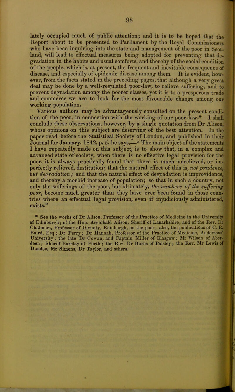 lately occupied much of public attention; and it is to be hoped that the Report about to be presented to Parliament by tho Royal Commissioners who have been inquiring into the state and management of the poor in Scot- land, will lead to effectual measures being adopted for preventing that de- gradation in the habits and usual comforts, and thereby of the social condition of the people, which is, at present, the frequent and inevitable consequence of disease, and especially of epidemic disease among them. It is evident, how- ever, from the facts stated in the preceding pages, that although a very great deal may be done by a well-regulated poor-law, to relieve suffering, and to prevent degradation among the poorer classes, yet it is to a prosperous trade and commerce we are to look for the most favourable change among our working population. Various authors may be advantageously consulted on the present condi- tion of the poor, in connection with the working of our poor-law.* I shall conclude these observations, however, by a single quotation from Dr Alison, whose opinions on this subject are deserving of the best attention. In the paper read before the Statistical Society of London, and published in their Journal for January, 1842, p. 5, he says,—“ The main object of the statements I have repeatedly made on this subject, is to show that, in a complex and advanced state of society, when there is no effective legal provision for the poor, it is always practically found that there is much unrelieved, or im- perfectly relieved, destitution; that the natural effect of this is, not prudence, but degradation; and that the natural effect of degradation is improvidence, and thereby a morbid increase of population; so that in such a country, not only the sufferings of the poor, but ultimately, the numbers of the suffering poor, become much greater than they have ever been found in those coun- tries where an effectual legal provision, even if injudiciously administered, exists. * See the works of Dr Alison, Professor of the Practice of Medicine in the University of Edinburgh; of the Hon. Archibald Alison, Sheriff of Lanarkshire; and of the Rev. Dr Chalmers, Professor of Divinity, Edinburgh, on the poor; also, the publications of C. R. Baird, Esq.; Dr Perry ; Dr Hannah, Professor of the Practice of Medicine, Andersons’ University; the late Dr Cowan, and Captain Miller of Glasgow; Mr Wilson of Aber- ■ deen ; Sheriff Barclay of Perth ; the Rev. Dr Burns of Paisley ; the Rev. Mr Lewis of Dundee, Mr Simons, Dr Taylor, and others.