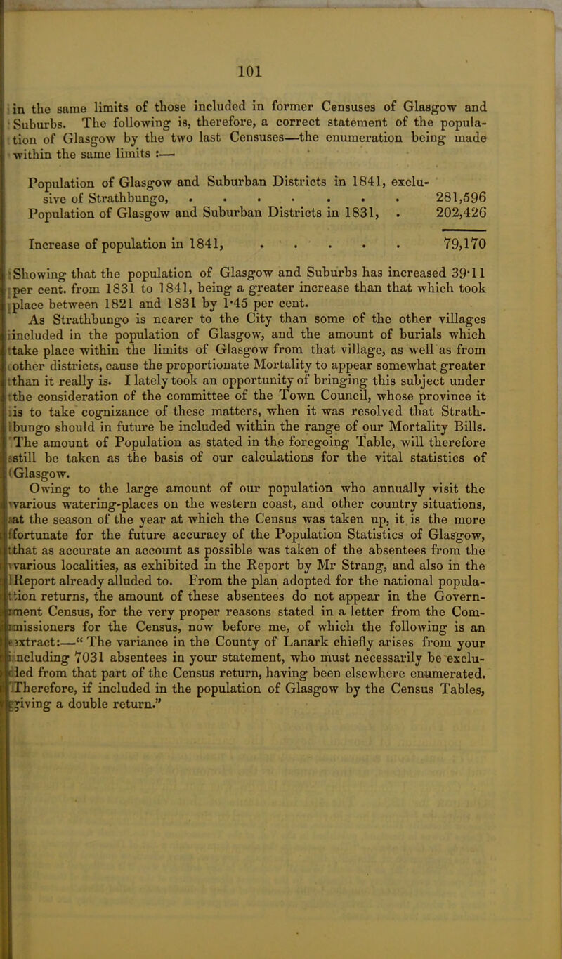 i in the same limits of those included in former Censuses of Glasgow and Suburbs. The following is, therefore, a correct statement of the popula- tion of Glasgow by the two last Censuses—the enumeration being made within the same limits :— Population of Glasgow and Suburban Districts in 1841, exclu- sive of Strathbungo, . . . • . . . 281,596 Population of Glasgow and Suburban Districts in 1831, . 202,426 Increase of population in 1841, . . . . . 79,170 Showing that the population of Glasgow and Suburbs has increased 39T1 per cent, from 1831 to 1841, being a greater increase than that which took ; place between 1821 and 1831 by P45 per cent. As Strathbungo is nearer to the City than some of the other villages iincluded in the population of Glasgow, and the amount of burials which ttake place within the limits of Glasgow from that village, as well as from other districts, cause the proportionate Mortality to appear somewhat greater I:than it really is. I lately took an opportunity of bringing this subject under :the consideration of the committee of the Town Council, whose province it .is to take cognizance of these matters, when it was resolved that Strath- ibungo should in future be included within the range of our Mortality Bills. The amount of Population as stated in the foregoing Table, will therefore :still be taken as the basis of our calculations for the vital statistics of i( Glasgow. Owing to the large amount of our population who annually visit the various watering-places on the western coast, and other country situations, aat the season of the year at which the Census was taken up, it is the more ! fortunate for the future accuracy of the Population Statistics of Glasgow, tthat as accurate an account as possible was taken of the absentees from the ^various localities, as exhibited in the Report by Mr Strang, and also in the ;1 Report already alluded to. From the plan adopted for the national popula- tion returns, the amount of these absentees do not appear in the Govern- iment Census, for the very proper reasons stated in a letter from the Com- imissioners for the Census, now before me, of which the following is an eextract:—“ The variance in the County of Lanark chiefly arises from your ; ncluding 7031 absentees in your statement, who must necessarily be exclu- ded from that part of the Census return, having been elsewhere enumerated. Therefore, if included in the population of Glasgow by the Census Tables, giving a double return.”