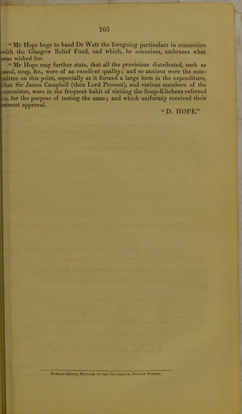 “ Mr Hope begs to band Dr Watt the foregoing particulars in connection v vith the Glasgow Relief Fund, and which, he conceives, embraces what was wished for. “ Mr Hope may further state, that all the provisions distributed, such as neal, soup, &c., were of an excellent quality; and so anxious were the com- i nittee on this point, especially as it formed a large item in the expenditure, hat Sir James Campbell (then Lord Provost), and various members of the i committee, were in the frequent habit of visiting the Soup-Kitchens referred i o, for the purpose of testing the same; and which uniformly received their utmost approval. “ D. HOPE.” Eiiwaiiu Kiiui.t, PiuN-raii to this Univkiibitt, Duwi.or Sthhbt.