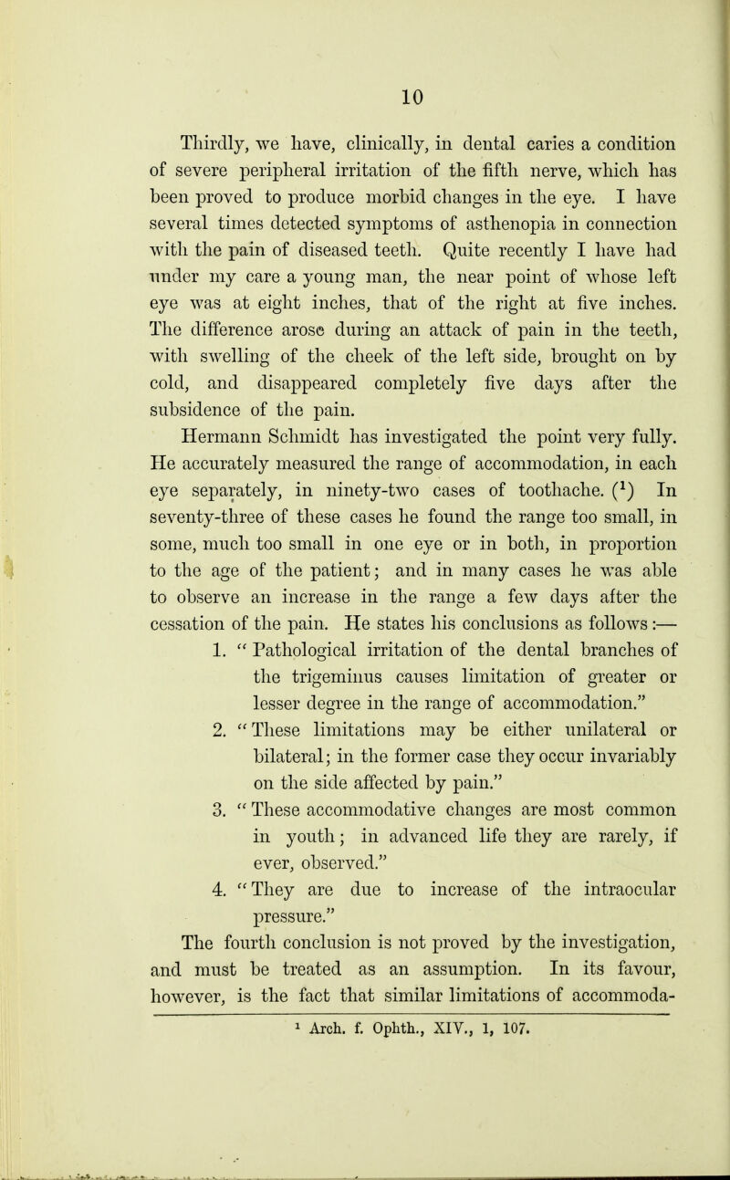 Thirdly, we have, clinically, in dental caries a condition of severe peripheral irritation of the fifth nerve, which has been proved to produce morbid changes in the eye. I have several times detected symptoms of asthenopia in connection with the pain of diseased teeth. Quite recently I have had under my care a young man, the near point of whose left eye was at eight inches, that of the right at five inches. The difference arose during an attack of pain in the teeth, with swelling of the cheek of the left side, brought on by cold, and disappeared completely five days after the subsidence of the pain. Hermann Schmidt has investigated the point very fully. He accurately measured the range of accommodation, in each eye separately, in ninety-two cases of toothache. (*) In seventy-three of these cases he found the range too small, in some, much too small in one eye or in both, in proportion to the age of the patient; and in many cases he was able to observe an increase in the range a few days after the cessation of the pain. He states his conclusions as follows :— 1.  Pathological irritation of the dental branches of the trigeminus causes limitation of greater or lesser degree in the range of accommodation. 2.  These limitations may be either unilateral or bilateral; in the former case they occur invariably on the side affected by pain. 3.  These accommodative changes are most common in youth; in advanced life they are rarely, if ever, observed. 4. They are due to increase of the intraocular pressure. The fourth conclusion is not proved by the investigation, and must be treated as an assumption. In its favour, however, is the fact that similar limitations of accommoda- 1 Arch. f. Ophth., XIV., 1, 107.