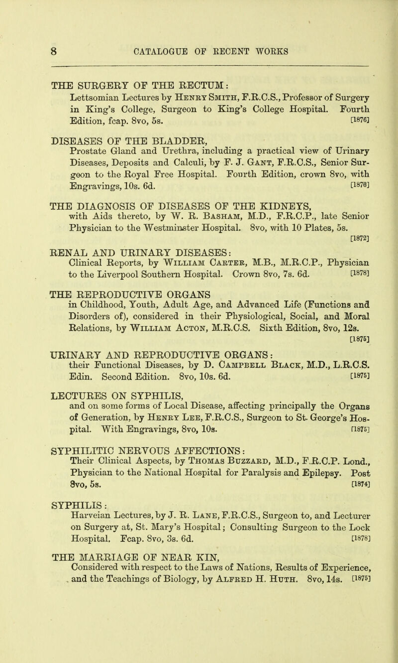 THE SURGERY OF THE RECTUM: Lettsomian Lectures by Henry Smith, F.R.C.S., Professor of Surgery in King's College, Surgeon to King's College Hospital. Fourth Edition, fcap. 8vo, 5s. [1876] DISEASES OF THE BLADDER, Prostate Gland and Urethra, including a practical view of Urinary Diseases, Deposits and Calculi, by F. J. Gant, F.R.C.S., Senior Sur- geon to the Royal Free Hospital. Fourth Edition, crown 8vo, with Engravings, 10s. 6d. C187B] THE DIAGNOSIS OF DISEASES OF THE KIDNEYS, with Aids thereto, by W. R. Basham, M.D., F.R.C.P., late Senior Physician to the Westminster Hospital. 8vo, with 10 Plates, 5s. [1872] RENAL AND URINARY DISEASES: Clinical Reports, by William Carter, M.B., M.R.C.P., Physician to the Liverpool Southern Hospital. Crown 8vo, 7s. 6d. t1878l THE REPRODUCTIVE ORGANS in Childhood, Youth, Adult Age, and Advanced Life (Functions and Disorders of), considered in their Physiological, Social, and Moral Relations, by William Acton, M.R.C.S. Sixth Edition, 8vo, 12s. [1875] URINARY AND REPRODUCTIVE ORGANS: their Functional Diseases, by D. Campbell Black, M.D., L.R.C.S. Edin. Second Edition. 8vo, 10s. 6d. [1875] LECTURES ON SYPHILIS, and on some forms of Local Disease, affecting principally the Organs of Generation, by Henry Lee, F.R.C.S., Surgeon to St. George's Hos- pital. With Engravings, 8vo, 10s. ri875] SYPHILITIC NERVOUS AFFECTIONS: Their Clinical Aspects, by Thomas Buzzard, M.D., FR.C.P. Lond., Physician to the National Hospital for Paralysis and Epilepsy. Post 8V0, 5s. [1874] SYPHILIS: Harveian Lectures, by J. R. Lane, F.R.C.S., Surgeon to, and Lecturer on Surgery at, St. Mary's Hospital; Consulting Surgeon to the Lock Hospital. Fcap. 8vo, 3s. 6d. [1878] THE MARRIAGE OF NEAR KIN, Considered with respect to the Laws of Nations, Results of Experience, . and the Teachings of Biology, by Alfred H. Htjth. 8vo, 14s. [1875]