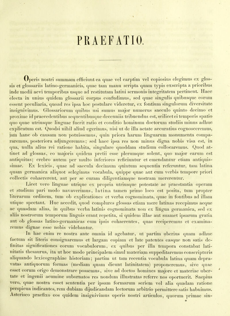 PRAEFATIO. Operis nostri summam efficiuiit ea quae vel carptim vel copiosius elegimus ex glos- sis et glossariis latino-germanicis, quae tarn manu scripta quam typis exscripta a prioribus inde medii aevi temporibus usque ad restitutam latini sermonis-integritatem pertinent. Haec electa in unius quidem glossarii corpus confudimus, sed quae singulis quibusque eorum essent peculiaria, quoad res ipsa hoc postulare videretur, ex fontium singulorum diversitate insignivimus. Glossariorum quibus usi sumus major numerus saeculo quinto decimo et proxime id praecedentibus sequentibusque decenniis tribuendus est, scilicet ei temporis spatio quo quae utriusque linguae fuerit ratio et conditio liominum doctorum studiis minus adhuc explicatum est. Quodsi nihil aliud egerimus, nisi ut de ilia aetate accuratius cognosceremus, jam hanc ob causam non potuissemus, quin priora harum linguarum monumenta compa- raremus, posteriora adjungeremus; sed haec ipsa res non minus digna nobis visa est, in qua, nulla alius rei ratione habita, singulare quoddam studium coUocaremus. Quod at- tinet ad glossas, eo majoris quidem pretii esse plerumque solent, quo major earum est antiquitas; crebro autem per multo inferiores reficiuntur et emendantur etiam antiquis- simae. Ex lexicis, quae ad saecula decimum quintum sequentia referuntur, tam latina quam germanica aliquot selegimus vocabula, quippe quae aut cum verbis tempore priori collectis cohaererent, aut per se curam diligentiamque nostram mererentur. Licet vero linguae utrique ex propria utriusque potestate ac praestantia operam et studimn pari modo navaverimus, latina tamen primo loco est posita, tum propter literarum ordinem, tum ob explicationes et verba cognominata, quae in fontibus ad illam utique spectant. Hue accedit, quod complures glossas etiam mere latinas recepimus aeque ac quasdam alias, in quibus verba latinis cognominata non ex lingua germanica, sed ex aliis nostrorum temporum Unguis erant repetita, si quidem illae aut suamet ipsarum gratia aut ob glossas latino-germanicas cum ipsis cohaerentes, quas reciperemus et examina- remus dignae esse nobis videbantur. In hac enim re nostra ante omnia id agebatur, ut partim uberius quam adhuc factum sit Uteris consignaremus et largam copiam et late patentes easque non satis de- finitas significationes eorum vocabulorum, ex quibus per ilia tempora constabat lati- nitatis thesaurus, ita ut hoc modo principalem simul materiam suppeditaremus conscripturis aliquando lexicographiae historiam; partim ut tam recentia vocabula latina quam depra- vatas antiquorum formas (mediam quam dicunt latinitatem) proponeremus, sive quae esset eorum origo demonstrare possemus, sive ad doctos homines majore et materiae uber- * tate et ingenii acumine subornatos res nondum illustratas referre nos oportuerit. Saepius vero, quae nostra esset sententia per ipsam formarum seriem vel alia quadam ratione perspicua indicantes, rem dubiam dijudicandam lectorum arbitrio permittere satis habuimus. Asterisco praefixo eos quidem insignivimus operis nostri articulos, quorum primae sin- *