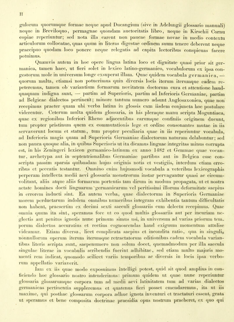 IT gulorum quorumque formae neque apud Ducangium (sive in Adelungii glossario manuali) neque in Breviloquo, permagnae quondam auctoritatis libro, neque in Kirscliii Cornu copiae reperiuntur; sed nota ilia carent non paucae formae novae in medio contextu articulorum collocatae, quas quum in literas digestae ordinem suum tenere deberent neque praecipuo quodam loco ponere neque relegatis ad capita lectoribus conspicuas facere potuimus. Quainvis autem in hoc opere lingua latina loco et dignitate quasi prior sit ger- manica, tamen haec, ut fieri solet in lexico latino-germanico, vocabulorum ex ipsa con- gestorum mole in universnm longe exsujjerat illam. Quae quidem vocabula germanica, — quorum multa, etiamsi non potuerinms quin diversis locis iterum iterumque eadem re- peteremus, tamen ob' variantium formarum novitatem doctorum cura et attentione liaud- quaquam indigna sunt, — partim ad Superioris, partim ad Inferioris Germaniae, partim ad Belgicae dialectos pertinerit; minore tantum numero adsunt Anglosaxonica, quae non recepimus praeter quam ubi verba latina in glossis cum iisdem conjuncta hoc postulare viderentur. Ceterum multa quidem glossaria, in his pleraque manu scripta Moguntiaca, quae ex regionibus Inferiori Rheno adjacentibus earumque confiniis originem ducunt, turn propter pristinum quem ex commutationis lege et ordine consonantes mutae in iis servaverunt locum et statum, tum propter peculiaria quae in iis reperiuntur vocabula, ad Inferioris magis quam ad Sujjerioris Germaniae dialectorum naturam delabuntur,- sed non pauca quoque alia, in quibus Superioi-is ut ita dicamus linguae integritas minus corrupta est, in his Zeningeri lexicon germanico-latinum ex anno 1482 et Gemmae quae vocan- tur, archetypa aiit in septentrionalibus Germaniae partibus aut in Belgica esse con- scripta passim sparsis quibusdam hujus originis notis et vestigiis, interdum etiam erro- ribus et peccatis testantur. Omnino enim hujusmodi vocabula a veteribus lexicographis perperam intellecta medii aevi glossaria monstrorum instar pervagantur quasi ac circum- volitant, aliis atque aliis formarum portentis tam dirum in modum propagata;, ut et nostra aetate homines docti linguarum germanicarum vel peritissimi illorum deformitate saepius in errorem inducti sint. Ea autem verba, quae dialectorum in Superioris Germaniae morem perductarum indolem omnibus numeribus integram exhibentia tantum difficultatis non habent, praesertim ex decimi sexti saeculi glossariis cuai delectu recepimus. Quae omnia quum ita sint, speramus fore ut eo quod multis glossariis aut per incuriam ne- glectis aut penitus ignotis nunc primum simus usi, in universum ad varias priorum tem_ porum dialectos accuratius et rectius cognoscendas baud exiguum momentum attulise videamur. Etiam diversa, licet complicata saepius et incondita ratio, qua in singulis nonnullorum operum iterum iterumque retractatorum editionibus eadem vocabula varian- tibus Uteris scripta sunt, saepenumero non solum docet, quemadmodum per ilia saecula singulae literae in vocabulis scribendis fuerint adhibitae, sed etiam multo majoris mo- menti rem indicat, quomodo scilicet variis temporibus ac diversis in locis ipsa verbo- rum appellatio variaverit. lam ex iis quae modo exposuimus intelligi potest, quid sit quod amplius in con- ficiendo hoc glossario nostro intenderimus: primum quidem ut quae nunc reperiuntur glossaria glossarumque corpora tum ad medii aevi latinitatem tum ad varias dialectos germanicas pertinentia suppleremus et quatenus fieri posset emendaremus, ita ut iis niaxime, qui posthac glossarum corpora adhuc ignota inventuri et tractaturi essent, grata ut speramus et bene composita doctrinae praesidia opus nosti'um praeberet, ex quo qui