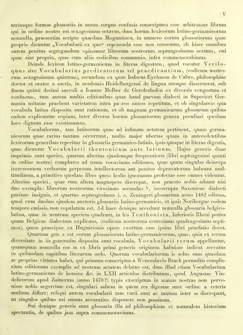 utriusque formae glossariis in uniim corpus confusis conscriptiim esse arbitraniur librum qui in ordine nostro est sexagesimus octaviis, dmn liorum lexicorum latino-germanicoruui nonnulla, praesertim scripta quaedam Moguntiaca, in numero eorum glossariorum quae proprie dicuntur „Vocabularii ex quo reponenda esse non censemus, ab hisce omnibus autem penitus segregandum opinamur librorum nostrorum septuagesinium sextuni, cui quae sint propria, quae cum aliis codicibus communia, infra commemorabimus. ~ Deinde lexicon latino-germanicum in literas digestum, quod vocatur Verilo- quus sive Vocabularius predicatorum vel praedicantium, (codicum nostro- rum sexagesimum quintum), secundum ea quae lodocus Eychman de Calwe, philosoplirae doctor et orator a sacris, in academia Heidelbergensi de lingua utraque disseruerat, sub finem quinti decimi saeculi a loanne Melber de Gerolczhofen ex diversis congestum et confusum, tum autem multis editionibus quae baud parvam dialecti in Superiori Ger- mania usitatae praebent varietatem intra paiicos annos repetitum, et ob singularem qua vocabula latina disposita sunt rationem, et ob magnam germanicarum glossarum quibus eadem explicantur copiam, inter diversa liorum glossariorum genera peculiari quodam loco dignum esse existimamus. Vocabulorum, tam latinorum quae ad infimam aetatem pertinent, quam germa- nicorum quae rarius tantum occurrunt, multo major ubertas quam in antecedentibus lexicorum generibus reperitur in glossariis germanico-latinis, ipsis quoque in literas digestis, quae dicuntur V o c a b u 1 a r i i t li e u t o n i c u m ante 1 a t i n u m. llujus generis duae imprimis sunt species, quarum alterius ejusdemque frequentioris (libri septuagesimi quinti in ordine nostro) complures ad usum vocavimus editiones, quae quum singnlae deinceps increscentem verborum perperam intellectorum aut j^enitiis depravatorum liabeant mul- titudinem, a primitivo quodam libro quern liodie ignoramus profectae esse omnes videntur. Alterius speciei, quae cum altera magnopere discrepat, non praesto nobis adsunt nisi duo exemplar librorum nostrorum vicesimus secundus ^, incorrupta Saxonicae dialecti puritate insignis, et quartus septuagesimus i. e. Zeningeri glossarium anno 1482 editum, quod cum duobus ejusdem auctoris glossariis latino-germanicis, et ipsis Noribergae eodem tempore emissis, non copulatum est. Ad haec denique accedunt nonnulla glossaria belgico- latina, quae in neutram speciem quadrant, in his T e u t li o n i s t a, Inferioris Rlieni potius quam Belgicae dialectum explicans, (codicum nostrorum centesimus quadragesimus Septi- mus), quem praecipue ex Huguicionis opere exortum esse ipsius libri praefatio docet. Quartum gen s est eorum glossariorum latino-germanicorum, quae, quia ex rerum diversitate in iis generatim disposita sunt vocabula, Vocabularii rerum appellantur, quamquam nonnulla eor m ex libris primi generis origin em habuisse indicat servatus in quibusdam capitibus literarum ordo. Quorum vocabulariorum is solus suas quasdam ac proprias, virtutes habet, qui prinmm conscriptus a Wenceslavio Brack permultis complu- rium editionum exemplis ad nostram aetatem delatus est, dum illud etiam Vocabularium latino-germanicum de homine &c. in LXII articulos distributum, quod Augustae Vin- delicorum apud Zainerum (anno 1478?) typis exscriptum in manus nostras non perve- nisse nobis aegerrime est, singulari saltem in quem res digestae sunt ordine a ceteris multum differt; reliqui autem vocabularii tam varii sunt ac tantum inter se discrepant, ut singu^os quibus usi sumus accuratius disponere non possimus. Sui denique generis sunt glossaria ilia ad pbilosopliiam et naturalem bistoriam sp6ctantia, de quibus jam supra commemoravimus.