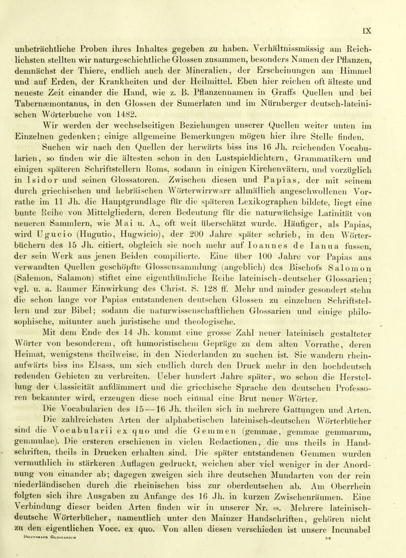 unbetrachtliche Proben ihres Inhaltes gegeben zu haben. Verhaltnissmassig am Reicb- licbsten stellten wir naturgescbichtlicbe Griossen zusammen, besonders Namen der Pflanzen, demnachst der Thiere, endlicb aucb der Mineralien, der Erscheinimgen am Himmel mid auf Erden, der Krankheiten und der Heilmittel. Eben bier reichen oft alteste und neueste Zeit einander die Hand, wie z. B. Pflanzennamen in Graffs Quellen und bei Tabernaemontanus, in den Glossen der Sumerlaten und im Niirnberger deutscb-lateini- scben Wdrterbucbe von 1482. Wir werden der wechselseitigen Beziehungen unserer Quellen weiter unten im Einzelnen gedenken; einige allgemeine Bemerkungen mogen bier ilire Stelle finden. Suchen wir nacli den Quellen der herwarts biss ins 16 Jb. reiclienden Vocabu- larien, so linden wir die altesten scbon in den Lustspieldichtern, Grammatikern und einigen spateren Scliriftstellern Roms, sodann in einigen Kircbenvatern, und vorziiglicb in 1 si dor und seinen Glossatoren. Zwiscben diesen und Papias, der mit seinem durcb griechiscben und bebraischen Worterwirrwarr allmallicb angescbwollenen Vor- ratbe im 11 Jb. die Hauptgrundlage fiir die spateren Lexikograpben bildete, liegt eine bunte Eeibe von Mittelgliedern, deren Bedeutung fiir die naturwlicbsige Latinitat von neueren Sammlern, wie Mai u. A., oft weit iiberscbatzt wurde. Haiifiger, als Papias, wird Ugucio (Hugutio, Hugwicio), der 200 Jabre spater sclirieb, in den Worter- biicbern des 15 Jb. citiert, obgleicb sie nocb mehr auf loannes de lanua fussen, der sein Werk aus jenen Beiden compilierte. Eine iiber 100 Jabre vor Papias aus verwandten Quellen gescbopfte Glossensammlung (angeblicb) des Biscbofs Salomon (Salemon, Salamon) stiftet eine eigentbiimlicbe Reihe lateiniscb-deutscber Glossarien; vgl. u. a. Raumer Einwirkung des Christ. S. 128 ff. Mebr und minder gesondert stebn die scbon lange vor Papias entstandenen deutscben Glossen zu einzelnen Schriftstel- lern und zur Bibel; sodann die naturwissenscbaftlichen Glossarien und einige pbilo- sopbiscbe, mitunter aucb juristiscbe und tbeologische. Mit dem Ende des 14 Jb. kommt eine grosse Zahl neuer lateiniscli gestalteter Worter von besonderem, oft bumoristiscbem Geprage zu dem alten Vorrathe, deren Heimat, wenigstens tbeilweise, in den Niederlanden zu suchen ist. Sie wandern rhein- aufwarts biss ins Elsass, um sich endlicb durch den Druck mehr in den bochdeutscb redenden Gebieten zu verbreiten. Ueber hundert Jabre spater, wo scbon die Herstel- lung der Classicitat aufdammert und die griechische Spraclie den deutscben Professo- ren bekannter wird, erzeugen diese nocb einmal eine Brut neuer Worter. Die Vocabularien des 15 —16 Jb. theilen sich in mehrere Gattungen und Arten. Die zablreicbsten Arten der alphabetiscben lateinisch-deutschen Worterbiicber sind die Vocabularii ex quo und die Gemmen (gemmae, gemmae gemmarum, gemmulae). Die ersteren erschienen in vielen Redactionen, die uns theils in Hand- schriften, theils in Drucken erhalten sind. Die spater entstandenen Gemmen wurden vermuthlich in starkeren Auflagen gedruckt, weichen aber viel weniger in der Anord- nung von einander ab; dagegen zweigen sich ihre deutscben Mundarten von der rein niederlandischen durch die rheinischen biss zur oberdeutschen ab. Am Oberrhein folgten sich ihre Ausgaben zu Anfange des 16 Jb. in kurzen Zwischenraumen. Eine Verbindung dieser beiden Arten finden wir in unserer Nr. 68. Mehrere lateinisch- deutsche Worterbiicber, namentlich unter den Mainzer Handschriften, gehoren nicht zu den eigentlichen Voce, ex quo. Von alien diesen verscbieden ist unsere Incunabel DiEFF.KBACH CrLOSSARfUM