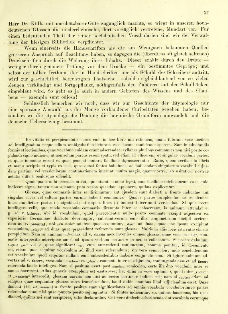 Herr Dr. Kiilb, mit unschatzbarer Giite zuganglich machte, so wiegt in imseren hoch- deutschen Glossen die niederrheiiiische, dort vorziiglich vertretene, Mimdart vor. Fiir einen bedeutenden Theil der reiner hochdeiitsclien Vocabularien sind wir der Verwal- tung der biesigen Bibliothek verpflichtet. Wenn einerseits die Haiidscbriften als die am Wenigsten bekannten Qiiellen grosseren Anspriich auf Beachtung haben, so dagegen die (iiberdiess oft gleich seltenen) Druckschrifteii durch die Wahrung ihres Inhalts. Dieser erhalt durch den Driick — weniger durcb genauere Priifung vor dem Drucke — ein bestimmtes Geprage; und selbst der tollste Irrthum, der in Handschriften niir ,als Scbuld des Schreibers auftritt, wird zur gescbichtlich berechtigten Thatsache, sobald er gleiehlauttnd von so vielen Zeugen verkundigt und fortgepflanzt, nothigenfalls den Zuhorern auf den Schalbanken eingeblaut wird. So geht es ja auch in andern Gebieten des Wissens und des Glau- bens — exempla sunt odiosa! Schliisslich benierken wir nocb, dass wir zur Geschichte der Etymologie nur eine sparsame Auswahl aus der Menge vorhaudener Curiositaten gegeben haben, be- sonders wo die etymologische Deutung die lateinische Grimdform umwandelt und die deutsche Uebersetzung bestimmt. Brevitatis et perspicacitatis causa earn in hoc libro inii rationem, quam futuram esse facilem ad intelligendum neque uUum ambiguitati relicturam esse locum confidenter sperem. Nam in adnotandis formis et lectionibus, quae vocabulo cuidam erant adserendae^ syllabas pluribus communes non nisi posito co- pulandi signo indicavi, ut non solum parcus essem spatii, sed etiam id efficerem, ut singulae vocabuli partes, ' et quae immotae essent et quae possent mutari, facillime dignoscerentur. Ratio, quam scribae in libris et manu scriptis et typis excusis, quos quasi fontes habuimus, ad indicandam singularum vocabuli cujus- , dam partium vel versiculorum continuationem inierunt, multo magis, quam nostra, ab usitatiori nostrae aetatis differt oculosque offendit. Quamquam mihi persuasum est, qui attento animo legat, eum facillime intellecturum esse, quid indicent signa, tamen non alienum puto verba quaedam apponere, quibus explicentur. Grlossae, quae commatis inter se dirimuntur, aut ejusdem sunt dialecti a fronte iudicatae aut singulas voces vel saltem partes eai'um habent communes. Quales partes supplendas ac repetendas linea simpliciter posita (-) significat; at duplex linea (=) indicat interrumpi versiculos. Si quis recte intelligere velit, quo modo vocabula commatis dii^empta inter se cohaereant, is animum attendat e. g. ad V. bifores, ubi id vocabulum, quod praecedentia nullo posito commate excipit adjectiva ex superioris Germaniae dialecto deprompta, substantivorum cum illis conjunctorum incipit seriem; item ad v. bidental, ubi ,,en stede ad tres quae sequuntur, ,,dair'- ad duas, quae hoc ipsum excipiunt vocabulum, „sleyt ad duas quae praecedunt referenda sunt glossas. Multis in aliis locis ista ratio clarius perspicitur. Nam si animum advortas ad v. elassis mox invenies omnes glossas, quae voci ,,der hit, com- matis interpositis adscriptae sunt , ad ipsum verbum pertinere principio collocatum. Si post vocabulum, signis „o. vel „^, quae significant vel, cum antecedenti conjunctum, comma ponitur, id documento est, etiam quod sequitur vocabulum ad illud esse referendum; sin vero semicolon, inde concludendum est vocabulum quod sequitur nuUam cum antecedentibus habere conjunctionem. Si igitur animum ad- vortas ad V. faeere, vocabula ,,machen et „dun, commate inter se disjuncta, conjungenda esse et ad facere referenda facile intelliges. Nam si positum esset post machen semicolon, certe ilia duo vocabula inter se non cohaererent. Alius generis exemplum est exstirpare; hac enim in voce signum t, quod inter „ruoteii'' et „wurzeln intercedit, glossam wurzeln non nisi ad ruoten pertinere indicio est; nam si ruoten etiam ad reliquas quae sequuntur glossas esset transferendum, baud dubie omnibus illud adjiciendum esset. Quae dialecti [hd., nd., similia) a fronte positae sunt significationes ad omnia vocabula vocabulorumve partes referendae sunt, nisi quae puncto posito sejunguntur. Si fontes indicantur, ex quibus hausimus, his ipsis dialecti, quibus usi sunt scriptores, satis declarantiTr. Cui vero dialecto adscribenda sint vocabula eorumque