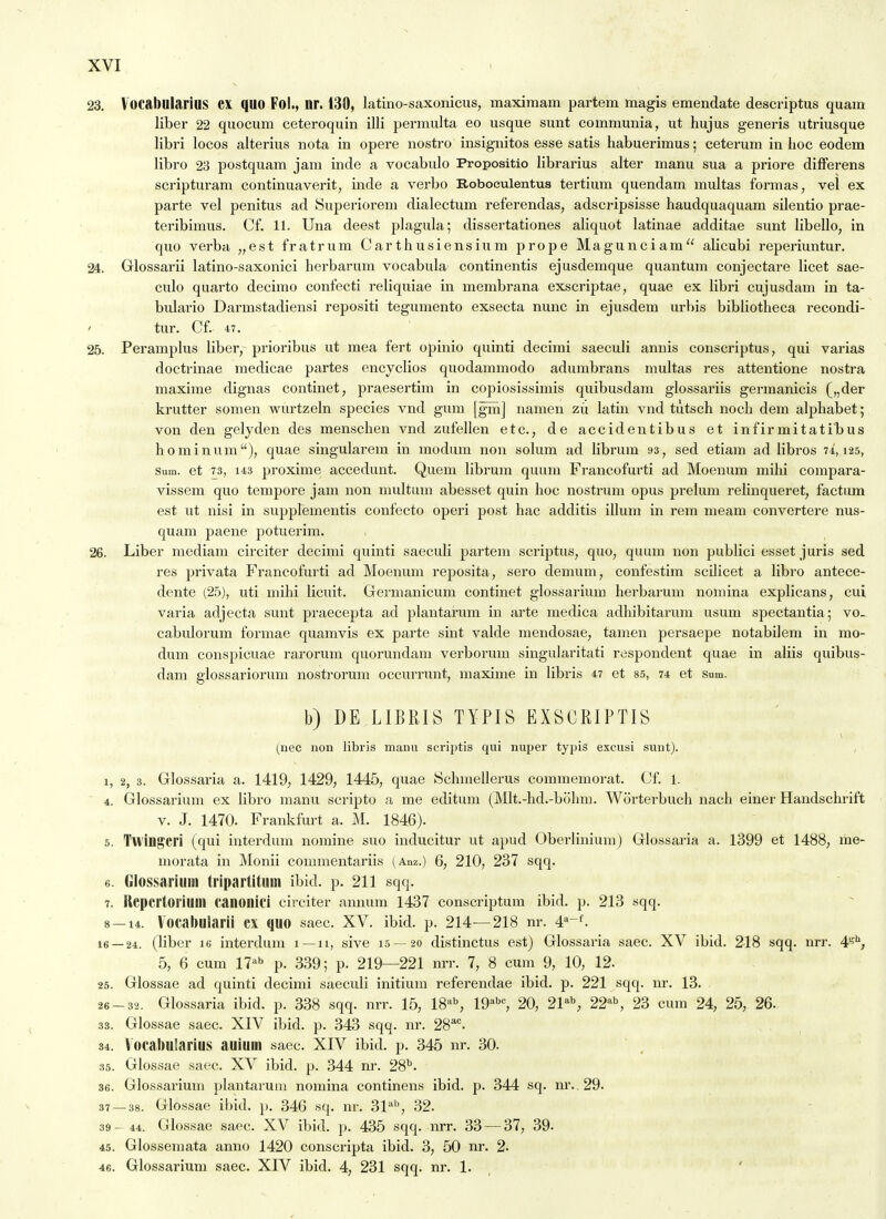 23. Vocabularius CX quo Fol., nr. 130, latino-saxonicus, maxiraam partem magis emendate descriptus quam liber 22 quocum ceteroquin illi permulta eo usque sunt communia, ut hujus generis utriusque libri locos alterius nota in opere nostro insignitos esse satis liabuerimus; ceterum in hoc eodem libro 23 postquam jam inde a vocabulo Propositio librarius alter manu sua a priore difFerens scripturam continuaverit, inde a verbo Roboeulentus tertium quendam multas fonnas, vel ex parte vel penitus ad Superiorem dialectum referendas, adscripsisse haudquaquam silentio prae- teribimus. Cf. 11. Una deest plagula; dissertationes aliquot latinae additae sunt libello, in quo verba „est fratrum Carthusiensium prope Magunciam alicubi reperiuntur. 24. Glossarii latino-saxonici herbarum vocabula continentis ejusdemque quantum conjectare licet sae- culo quarto decimo confecti reliquiae in membrana exscriptae, quae ex libri cujusdam in ta- bulario Darmstadiensi repositi tegumento exsecta nunc in ejusdem urbis bibliotheca recondi- ' tUr. Cf. 47. 25. Peramplus liber, prioribus ut mea fert opinio quinti decimi saeculi annis conscriptus, qui varias doctrinae medicae partes encyclios quodammodo adumbrans multas res attentione nostra maxime dignas continet, praesertim in copiosissimis quibusdam glossariis germanicis („der krutter somen wurtzeln species vnd gum [gin] namen zu latin vnd tutsch noch dem alphabet; von den gelyden des menschen vnd zufellen etc., de accidentibus et infirmitati'bus hominum), quae singularem in modum non solum ad Hbrum 93, sed etiam ad libros 74,125, Sum. et 73, 143 proximo accedunt. Quem librum quum Prancofurti ad Moenum mihi compara- vissem quo tempore jam non multum abesset quin hoc nostrum opus prelum relinqueret, factum est ut nisi in supplementis confecto operi post hac additis iUum in rem meam convertere nus- quam paene potuerim. 26. Liber mediam circiter decimi quinti saeculi partem scriptus, quo, quum non publici esset juris sed res privata Francofurti ad Moenum reposita, sero demum, confestim scilicet a libro antece- dente (25), uti mihi licuit. Germanicum continet glossarium herbarum noUiina explicans, cui varia adjecta sunt praecepta ad plantarum in arte medica adhibitarum usum spectantia; vo. cabulorum formae quamvis ex pai'te sint valde mendosae, tamen persaepe notabilem in mo- dum conspicuae rarorum quorundam verboruin singularitati respondent quae in aliis quibus- dam glossariorum nostrorum occiuTunt, maxime in libris 47 et 85, 74 et sum. b) DE LIBRIS TYPIS EXSCRIPTIS (nec non libris mann scriptis qui nuper typis excusi sunt). 1, 2, 3. Glossaria a. 1419, 1429, 1445, quae Schmellerus commemorat. Cf. 1. ' 4. Glossarium ex libro manu scripto a me editum (Mlt.-hd.-bohm. Worterbuch nach einer Handschrift V. J. 1470. Frankfurt a. M. 1846). 5. Twingcri (qui interdum nomine suo inducitur ut apud Oberlinium) Glossaria a. 1399 et 1488, me- morata in Monii commentariis (.4.nz.) 6, 210, 237 sqq. 6. Glossarium triparlituni ibid. p. 211 sqq. 7. Kcpcrtoriuin canonici circiter annum 1437 conscriptum ibid. p. 213 sqq. 8 — 14. Vocabularii cx quo saec. XV. ibid. p. 214—218 nr. 4''-^ 16 — 24. (liber le interdum 1 —u, sive 15 — 20 distinctus est) Glossaria saec. XV ibid. 218 sqq. nrr. 4'^'', 5, 6 cum 17^b p. 339; p. 219—221 nrr. 7, 8 cum 9, 10, 12. 25. Glossae ad quinti decimi saeculi initiuin referendae ibid. p. 221 sqq. nr. 13. 26-32. Glossaria ibid. p. 338 sqq. nrr. 15, 18'^S 19^'', 20, 21*^ 22^^ 23 cum 24, 25, 26. 33. Glossae saec. XIV ibid. p. 343 sqq. nr. 28''. 34. Vocabularius auium saec. XIV ibid. p. 345 nr. 30. 35. Glossae saec. XV ibid. p. 344 nr. 28^. 36. Glossarium plantarum nomina continens ibid. p. 344 sq. m-..29. 37 — 38. Glossae ibid. p. 346 sq. nr. 31^', 32. 39 - 44. Glossae saec. XV ibid. p. 435 sqq. nrr. 33 — 37, 39. 45. Glossemata anno 1420 conscripta ibid. 3, 50 nr. 2. 46. Glossarium saec. XIV ibid. 4, 231 sqq. nr. 1.