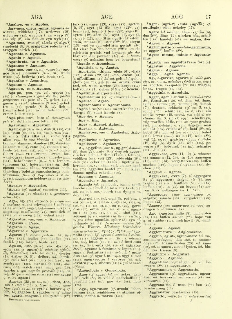 *Agalu-s, -m v. Agolus. Aga-mus, -meus, -nnus, agemus hd. witwer, widdeber (17). wedewer (22). weibloser (is), weyplos t an weyp (9). aue wip (8). eiii man on eyn wyb (no). *Aga-mus, -nus (9) {herba cf. alga?) semdecht (8, 9). arnigenos sedeclie (8.5). arnyges Icdtich (74). *Aganata v. Agonata. Agania v. Agenei. *Agan.is-eta, -ta v. Agonista. ■ *Agaimus v. Agamus. *Aga-noe, -one (85,149), -ones (47), ago= noe (Sum.) uuormuurz (Sum., Gf.). wefh= wirse (85). bethwiz (i49). bouiz (47). *Agantho v. Acanthus. *Aganus r. Agamus. *Agaon-e, -es v. Aganoe. Aga-pe, -pes, -pa (75), -gepes (g9, 134) (i. elemosyna rogata <S)C. Br., pastus pauperum 97) pete (5, 7). gebet (110). gmein g. (^11 o'^). almusen (9 sini,.). gebet= ten a. (75). spendc (8, 9, 95). lieb o. fremd arbeit (110). armer lude Ion (22). ermer 1. leen (97). *Aga-pite, varr. -bite (i. elemosynam pete vb. def.) almusen bitten (75). Agaratum v. Ageratum. Agari-eus (sum. &c.), -tus (3, 149), -us (49), -cum (85, 131, 144, Sum.), -um (Pap., Cil. m.) {i. vitis alba i4i, radix vitis albae Pap., la vite hiancha Gi. m.) hd. tanuen-, dannen-, danden- (13), daneten- (49),tamen- (96), cane-(85), canneu-(Sum.), buch- (96, Sum. vii), piicli- (3), lul. buckc- t hert- (Sum. VII) -swamp, -swam. bus= ■wan(-cus85). tanswuu(93). dannschwumm (144). habecheswiim (Sum. vi). lerehen= schwamm (Ki.). hcterich (i3i). ag. deli= eiosus taune-, tann-, vireseens bucli= taiib-liug; boletus ramosissimus bucli- Scliwamm (Nmu. cf. Popowitsch h. V. Sm. 1,146). aggericum lieldenwurtze (48.1iier= her ?). *Agarire v. Aggarrire. *Agaris ((/. agates) viierstien (11). *Agarista (X eharis?) i. gratiarum actio (76).- Aga-, ag- (74) -ritudo {i. suspirium I anxietas 76, Br.) schwacheit I suffzung (no), seufzer, angst, bekummei-nufj (Ki.). angstung, sewfFtzimg (74). suechtich of (i32) benauw-eng (132), -ieheit (147). *Agari-tus, -us, -um v. Agaricus. *Agarius v. Preco. *Agaron v. Agaso. *Agarrire v. Aggarrire. ^ Agarus (?. cursor pedester 76, Br.) laufFer (Ki.). louffer (75). lauffev (74). fuoB-1. (no), loeper, baide (147). Aga-so, -uso (.Sum.), -zo, -Ba (5^), -ron (142. cf. agoro) {i. minister, official lis, domesticus) esel- hd. -hirte, -herter (1), -triber (8, 9), -driber, nd. -herde. eyn esels hirt (68), fichtriber (no), os= sendryuer (132). mar-scalch (i04, sim. Sum., Gf.}, -salch (i4i). wiut ger (19). aga-bo I. qui negotia precedit (i4i, gi. m.), -fo qui n. aliena facit (i4i) aus agape q. V. X agaso? Aga-tes (22b, 66 &c., Br.), -thes, -tha, -cia I -tieia (75) [i. lapis ex quo excu= titur ignis 66 &c. X eyt? i. bernix q. cf. 22b, gagates 1, ragates 74. cf. acha= tes. agaris. magnes.) edelgesteiu (8t>). PlEFENBACH G LOS.SA Rl UM . fur- (6 8), -fuer- (19), vuyr- (83), ageten- (5, 22), aget- (13, 23), agat- (22^, 74), bern- (74), bernit- t ber- (22b), aug- (10), ayten- (12), aden- (5b), aytt- (1), ayt- (3, 4), eyt- (17), aid- (6 &c.), golt- (75)-stein, stain, -steinne (10), -sten (22b, 23), -steynt (13); vnd ys eyn edel sten gestalt also dat clare van den bomen (22b) ^ ist ein edelstein gestalt vnd brynnet als das klar von den powmen (74), d. i. baum= harz; cf. achates bom- >< born-stein? *Agatia v. Aceasium. *Agatieia v. sq. Agates. Aga-ticia, -thicia, -eicia (6), -tisia (147), -tissa (22, 23), -cia, -ticon (64) (i. affbdillum 147) hd. nd. golt-, hd. gold-, glolt- {sic 7o), gel- (6) hd. -wurtz, -wur= tzel, wfZ.-wort,-wertze (23),-kruyt (i47). holtzburtz (1). slehen (3 Mrg. X acacia). *Agatinus allerpeste (74). *Agausarium {cf sq.) marstal (Sum.). *Agauso V. Agaso. Agazonomus v. Agoranomus. *Agdaz. ensifer (i48). swert-knelit (13), -knegte (9). suert knecht (8). *Age &c. V. Agenei. Age V. Eia. Agea V. Agenei. Agiauia. *Agearia v. Agiauia. Agelast-er, -us v. Agalaster. Ario= pageta. Agellarius v. Agrarius. *Agellaster v. Agalaster. A-, ag-gellus (aus a-, ag-ger) damme (5), dam (22), tante (6. cf dcntsch agger) I acker, clem a. t dam (17 sim.), felt (8), veldiken (83). velt (23). velde-clun {S^j, -ken (99). eckerlein (70 sim.). agellus ac= kerman (66, 67). tham (67). cleiner hauf= fen (75). aggellus haufel (75). ein kleyn damm; agelus eekerlin (68). *Agemus v. Agamus. *Agenator v. Aginator. Agenda hd. eyn bucli, buche, tauff= buoche sim.; buch do man aus tawft (4). nd. en bok sim.; boech van dyngen to doyn (83). Age-nei (Br. &c.), -neij (8), -rei (66&c.), -ni (Gi. m.), -i, (no &c.), -ge («6, 133), -a (69, 70, no, 134, Gi. m.), ag-ri (76), -gerei I -e (67), -ania (i4i, 142, gi. m.), agon- es I -ie (136, 141, Gl. m.), -thei (l4l), acu-nei {q. v.), -meos {sg. Br.) i. victime, V. pro rebus agendis. opher (3). eyn of= ferhande (83, 132). In diesen und den foU genclen Wbrtern Mischung hehrdischer und griechisclier, ayiO<; x Sysia, mit ago= nalia (Fe.st.). Cf. ageus i. sanctus I solemn nis (ill), aggeus n. pr. (Br.) i. solennis (76, Br.), letus (66, 110 &c.) i festi-uus (66 &c., Br.), -nus (76, 110. cf. aginator &e. ?). agenus i. festinus ct lepus (Br.), agga i. festiuitas (i42), hebr. f. t mvm= dus (141. cf. ager i. m. Pap.). aggi f. mea (i4i). agen-erotes t -evores (Gl. m.), -evotes (Pap.), -obotes (i4i) i.qui se sand tificant. *Agenologia v. G-enealogia. Ager {cf. agger) hd. nd. acker, aker (23). velt (8b, 9). veld t huidscliafft (9i). bawfeld (n5 &c.). gaw &c. (88). floer (125). Age-, aga-ratum {cf. areola) leber- balsam (Ki.). reinblumen (i. stiehas ei= trina, herba s. marise (i44). *Ager- (agri-?) -cula (ag'cla; cf- aquilegia) wilde ackeley (17). Agere hd. machen, thun (7),' tun (6), dun (.5^b^ dune (12), wircken sim., schafe fen (no), handeln (65). nd. maken, don. *Agerei v. Agenei. *Agerminatio (/. cumulatio germinum, X agger?) luilfen (8b). *Agero-nimus, -mines v. Agorano= mus. *Agerta {aus aggestus?) ein fort (4). *Agestus V. Aggestus. *Ageus V. Agenei. *Agga V. Agna. Agenei. Ag-, a-garrire, agarire {i. valde gar^- rive, Br., Gl. ra., deludere;fehlt in mss. mog.) hd. spotten, ver.spoteii (76, 134), triegen, be-tr., -tragen (66, 133). *Aggedula v. Acredula. Agger, ager {i. sudon 5b, cumulus terre Sc., fossatum) hd. nd. dam. hd. tham, tarn (3), tamme (12), damme (10), damph (7). dentsch, schlaelit {cf. Sm. 3, 427), schut (75). schiitt (91, Sm. 3, 419). ein schilJe reyne (19. versch. von schieU de= cliuitas Sm. 3, 410 cf. sqq.). scliielk-eyn, vl5gcwor£feii hiiffe, rein an eyme graben (48). ein zielstatt o. rein dagegen man schieBt (i35). erdehawf (9). haul (8b, 88). hobel (8b). hof vel {sic 99). hoher buhel (no), lewar (Sum.), walle (l2). wale _(8b). wal (11, 89, 99). grab (91). dyclie t rf che (12). dig (5). dyck (83). wur (i35). ge= werre (G). bolwerck (88 &c.). schantze (114). dill (88). Agger-are, -ere (11, 19) {i. adunare 68) samme-11 (12, 19), -In (10). zam-enen (11), -men (13). vergatteren (68). huffen machen (110). hopen t dycken (83). dy= chen (132). *Aggerei v. Agenei. Agger-ere, -rere (7). (z. aggregare 9; cf. aggerare) dra'gen (5, 7). zuo tragen (no sim.). haufie-n (8b), -In (75). huffe-u (88), -In (75). an begen (??) me= ren (8. cf. aufbeigen Sm. 1, 158?). *Aggergare (aus agg - erare X -regare) samelu (i34). vergadereu (83). liupen (22). *Aggero {aus agger-are X -ere) zu- dvagen o. -demmen (17). Ag-, a-gestus huffe (8). huff erden (68, no), huffen aschen (75). hope van a. of stubbe (147). asch-hawff (9), -hauf= fen (3). Aggeus V. Agenei. Agglomerare v. Adglomerare. Agglut-, aglut-, agluc-inare lid. zu-, zusammen-fugcn, -dun sim. to samane doyn (22). tozamede don (23). nd. sane- (99), hd. zusamen-, zuhauf-lymen, hd. -bin= den. zus. friesen (8). *Agglutire v. Adglutire. *Aggnio V. Aginare. Aggratiare begnadigeii (Gl. m.). be= sweren (8'J. X aggrauare). *Aggrauamen v. Aggrauatio. Aggrauare [cf. aggratiare. agTeu= are.) hd. be-sweren, -schwaren (68). nd. verswaren (99). Aggraua-tio, t -men (75) ban (26). beschwerung (75). Aggrauator beschwerer (75). Aggred-i, - ere. {in 9 wnterschieden) 3