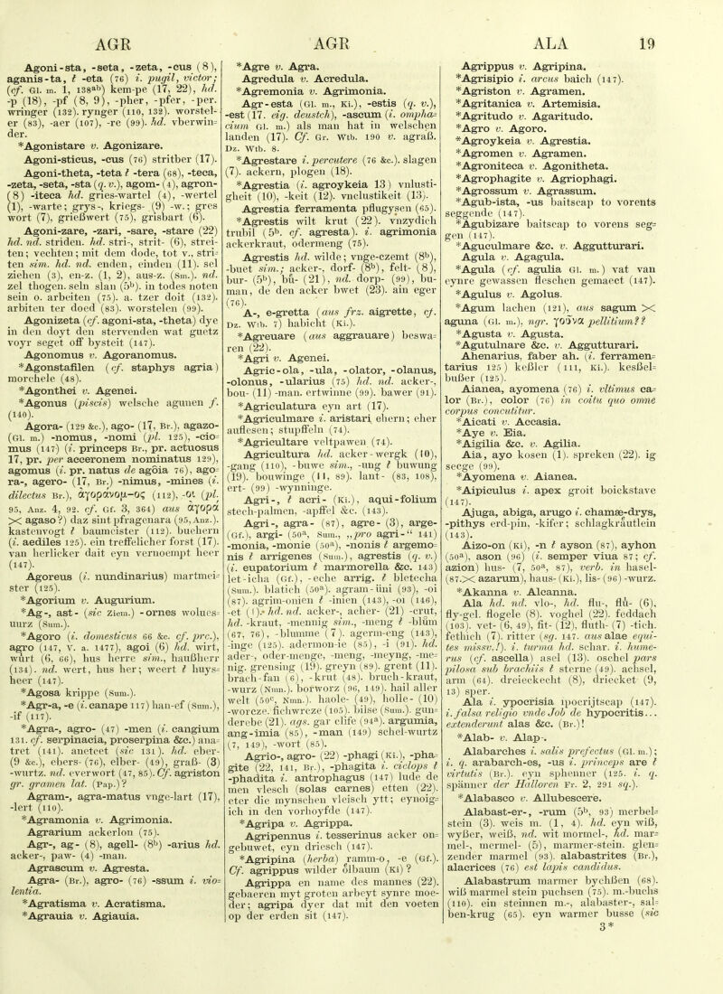 Agoni-sta, -seta, -zeta, -eus (8), aganis-ta, t -eta (76) i. pugil, victor; {cf. Gi. m. 1, i38»b) kem-pe (17, 22), hd. -p (18), -pf (8, 9), -pher, -pfer, -per. wringer (132). rynger (110, 132). worst-el- er (83), -acr (107), -re (99). hd. vberwin= der. *Agonistare v. Agonizare. Agoni-stieus, -cus (70) stritber (17). Agoni-theta, -teta I -tera (es), -teea, -zeta, -seta, -sta [q. v.), agom- (4), agron- (8) -iteea hd. gries-wartel (4), -wertel (1), -warte; grj^s-, kriegs- (^9) -w.; gres wort (7), grieBwert (75), grisbart (6). Agoni-zare, -zari, -sare, -stare (22) hd. nd. striden. hd. stri-, strit- (6), strei- ten; vecbten; mit dem dode, tot v., stri- ten s/m. hd. nd. eiiden, eiiideu (11). sol Ziehen (3), en-z. (1, 2'), aus-z. (Sm.). nd. zel thogen. sehi slan (b^). in todes noten sein 0. arbeiten (75). a. tzer doit (i32). arbiteu ter doed (ss). worstelen (99). Agonizeta {cf. agoni-sta, -theta) dye in den doyt den stervenden wat guetz voyr seget off by.steit (i47). Agonomus v. Agoranomus. *Agonstafilen ( cf. staphys agria) morchele (48). *Agonthei v. Agenei. *Agonus {piscis) welsche aguiien /. (140). Agora- (129 &c.), ago- (17, Br.), agazo- (gi. m.) -nomus, -nomi (2)1. 12.5), -eio= mus (147) (2. princeps Br., pr. actuosus 17, pr. aeceronem nominatus 129), agomus (^. pr. natus de agoia 7«), ago= ra-, agero- (17, Br.) -nimus, -mines (t. dilectus Br.), ayopavofji-og (112), -oi {pi 95, Anz. 4, 92. cf. Gf. 3, 364) aus ttyopa X agaso?) daz sint pfragenara (9,), Anz.). kastenvogt i baumcister (112). buehern (^■. aediles 125). ein treffelicher forst (17). van herlicker dait eyn veruoempt beer (147). Agoreus {i. nundinarius) martmei= ster (125). *Agorium v. Augurivun. *Ag-, ast- {.sic ziein.) -ornes wolucs= iiurz (Sum.). *Agoro {i. domesticus 66 &c. cf. pre.)., agro (147, V. a. 1477), agoi (6) hd. wirt, wurt (6, 66), bus berre sim., bauBberr (i34). nd. wort, bus ber; weert t huys- heer (i47). *Agosa krippe (sum.). *Agr-a, -e («. canape 117) ban-ef (Sum.), -if (117). *Agra-, agro- (47) -men {i. cangium 131. cf. serpinaeia, proserpina &e.) ana= tret (i4i). anetcet {sic 131). hd. eber- (9 &c.), ebers-(76), elber- (49), graft- (3) -wurtz. nd. everwort (47, 85). Cf. agriston gr. gramen lat. (pap.)? Agram-, agra-matus vnge-lart (17), -lert (110). *Agramonia v. Agrimonia. Agrarium ackerloii (75). Agr-, ag- (8), agell- (8^^) -arius hd. acker-, paw- (4) -man. Agraseum v. Agresta. Agra- (Br.), agro- (76) -ssum i. vio- lentia. *Agratisma v. Aeratisma. *Agrauia v. Agiauia. *Agre V. Agra. Agredula v. Aeredula. *Agremonia v. Agrimonia. Agr-esta (Gi. m., Ki.), -estis {q. v.), -est (17. eig. deustch), -aseum (/. ompha= cium Gi. m.) als man hat in welscben landen (17). Cf. Gr. wtb. 190 v. agraB. Dz. wtb. 8. *Agrestare i.percutere (76 &c.). slagen (7). ackern, plogen (18). *Agrestia {i. agroykeia 13) vnlusti- gheit (10), -kcit (12). vnclustikeit (13). Agrestia ferramenta pflugysen (65). *Agrestis wilt krut (22). vnzydich trubil {5^. cf. agrestaV i. agrimonia ackerkraut, bdermeng (t5). Agrestis hd. wilde; vnge-czemt {S^), -buet sim.; acker-, dorf- (8^1), felt- (8), bur- (5''), bu- (21), dorp- (99), bu- man, de den acker bwet (23). ain eger (T6). A-, e-gretta {aus frz. aigrette, cj. Dz. Wtb. 7) babicht (Ki.). *Agreuare {aus aggrauare) beswa= ren (22). *Agri V. Agenei. Agrie-ola, -ula, -olator, -olanus, -olonus, -ularius (75) hd. nd. acker-, bou- (11) -man. ertwinne (99). bawer (91). *Agrieulatura eyn art (17). *Agrienlmare i. aristari ebern; eber auflesen; stupffeln (74). *Agrieultare veltpaweu (74). Agricultura hd. acker-wergk (10), -gang (110), -buwe sim.., -ung t buwung (19). bouwinge _(11, 89). laiit- (83, los), ert- (99) -wyuniuge. Agri-, I aeri- (Ki.), aqni-folium stecb-palmen, -apffel &c. (us). Agri-, agra- (87), agre- (3), arge- (Gf.), argi- (50'S Sum., „p'o agri- i4i) -monia, -monie (so-), -nonis I argemo= nis I arrigenes (Sum.), agrestis {q. v.) {i. eupatorium I marmorella &e. 143) let-icba (Gf.), -eche arrig. I bletecba (Sura.), blaticb (soa). agram-iini (93), -oi (87). agrim-onien t -inien (i43), -oi (i46), -et (i ).• hd. nd. acker-, acber- (21) -crut, hd. -kraut, -mennig .sim., -meug t -blum (67, 76), -blumme (7). agerm-eng (i43), -inge (125). adermou-ie (85), -i (91). hd. ader-, oder-menge, -meng, -meyng, -me= nig. grensing (19). greyn (89). grent (11). bracb-fan (6), -krut (48). brucb-kraut, -wurz (Nmn.). borworz (96, 149). hail aller welt (sqc, Nmn.). baole- (49), bolle- (10) -worcze. ficbwrcze (i05). bilse (Sum.). gun= derebe (21). ags. gar clife (94a). argumia, ang-imia (8.5), -man (149) schel-wurtz (7, 149), -wort (85). Agrio-, agro- (22) -phagi (Ki.), -pha= gite (22, 141, Br.), -phagita i. ciclops t -phadita i. antrophagus (147) lude de men vlescb (solas carnes) etten (22). eter die mynschen vleiscb ytt; eynoig= ich in den vorboyfde (147). *Agripa v. Agrippa. Agripennus i. tesserinus acker on= gebuwet, eyn driescb (i47). *Agripina {herha) ^ramm-o. -e (Gf.). Cf. agrippus wilder olbaum (Ki) ? Agrippa en name des mamies (22). gebaercn myt grotcn arbeyt synre moe- der; agripa dyer dat mit den voeten op der erden sit (147). Agrippus V. Agripina. *Agrisipio /. arciis baicb (147). *Agriston v. Agramen. *Agritaniea v. Artemisia. *Agritudo v. Agaritudo. *Agro V. Agoro. *Agroykeia v. Agrestia. * Agr omen v. Agramen. *Agroniteea v. Agonitheta. *Agrophagite v. Agriophagi. *Agrossum v. Agrassum. *Agub-ista, -us baitscap to vorents seggende (147). *Agubizare bait.scap to vorens seg= gen (117). *Aguculmare &c. v. Aggutturari. Agula V. Agagula. *Agula (cf. agulia gi. m.) vat van eynre gewassen fleschcn gemaect (1-17). *Agulus V. Agolus. *Agum lacben (121), aus sagum X agima (gi. m.), ngr. (oSva pellitium? f *Agusta V. Agusta. *Agutulnare &e. v. Aggutturari. Ahenarius, faber ah. (i. ferramen= tarius 125) kcBler (111, Ki.). kesBel= buBer (125). Aianea, ayomena (76) i. vltimus ea= lor (Br.), color (76) in coitu quo ornne corpus concutititr. *Aieati v. Accasia. *Aye V. Eia. *Aigilia &c. v. Agilia. Aia, ayo koseu (1). spreken (22). ig seege (99). *Ayomena v. Aianea. *Aipiculus i. apex groit boickstave (147). Ajuga, abiga, arugo i. ehamse-drys, -pithys erd-pin, -kifer; schlagkrautlein (143). Aizo-on (Ki), -n t ayson (87), ayhon (50^), ason (96) {i. semper viua 87; cf. azion) bus- (7, 50^, 87), verb, in hasel- (87.x azarum), baus- (Ki.), lis- (96) -wurz. *Akanna v. Aleaima. Ala hd. nd. vlo-, hd. flu-, flu- (6), fly-gel. flogele (8). vogbel (22). feddach (103). vet-(6, 49), fit- (12), fluth- (7) -tich. fetbich (7). ritter {sg. 147. a2«s alae eqid- tes missv,!). i. turma hd. scbar. i. hume- rus {cf. ascella) asel (13). oscbel pars pilosa sub hrachiis I sterne (49). acbsel, arm (64). dreieckecht (8), driecket (9, 13) sper. Ala i. ypoerisia ipocrijtsca}) (i47). i. falsa religio vnde Job de hypoeritis... extenclerunt alas &e. (Br.)! *Alab- V. Alap-. Alabarches i. salis prefectus (GI. m.); i. q. arabarch-es, -us i. princeps are t virtutis (Br.), eyn sphenner (125. i. q. spanner der Halloren Fr. 2, 291 sq.). *Alabaseo v. Allubeseerie. Alabast-er-, -rum (5'\ 93) merbel= stein (3). weis m. {1, 4). hd. eyu wiB, wyBer, weiB, nd. wit mormel-, hd. mar= mel-, mermel- (5), marmer-stein. glen= zender marmel (93). alabastrites (Br.), alacriees (76) est lapis candidus. Alabastrum manner bycliBen (68). wiB marmel stein pucbsen (75). m.-bucbs (no), ein steinnen m.-, alabaster-, sal= iDen-krug (65). eyn warmer busse {sia 3*