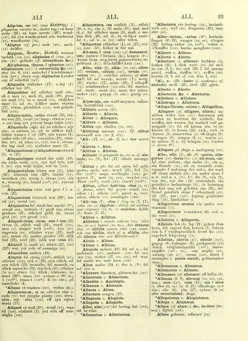 Alip-tes, -es (93) {aus aXeiTtxTj?; i. plagarum curator Br., vnctor Pap.) en boze arste (23). eu base arcete (22). wond- 147), hd. eyn wunde-artzet sim. wndarzat 93). wundtartzt (74). *Aliptor (c/. pre.) noit- (48), nach- (74) -helffer. Alypum, aXuTiov, aXyiiziOiC, weisser turbith (112, 114). alipiades ci- (Sum., Gf.), cin- (8.5) -gelinde {cf. eitonidium &c.). Ali-phanus, -fanus, t -pharius (147), alliphanum (Gf.) {i. eertereulis &c. 147) stoc (Gf. 6, 632). uutschel t kindsammer= lein (Ki*.). cleyn cop; alpharius kynder cop of schottel (147). Allqualis etzlicher (17). e.-lay (!)• etlicher ley (5^). Aliqualiter hd. etlicher ma6 Siwi.; zu e. moz (4), molJ (6), maB (18), gi-os= ser ma6 (75). in e. mauB (7e). etzlicher mase (5). ml. et-, it-liker mate, etzwas (17). etwas, gleichlich (110). wat gelijch= lich (l32). Aliqua-mdiu, -ndiu etwaB (19), ich= tes wat (22), iwent (99) lange. etwa-n (no), -s (-68) lang zyt. yetwat langs tzijts (i32). Aliquando (-qn) hd. zu etliche r zijt sim., -n czeiten (4). nd. to etliker tijd; ichtes wami-e t -er (22^). etis wanne (4). vnder-wile (19 sim.), -encziden (19), -stun= den (99). zu ziten (65, 110). vorz,, etwan, der tag einB (65). eczlicher mase (3). *Aliquantinus(c/'.aliquatenus)etwa-B (5), -n (17). Aliquantisper etwafJ der cziit (19). ein klein weile (no), eyn wyl tyts, wat t. (83). eyn wijle tzijts, wat tz. (i32). Aliquantulum ichtes wat (11), icht (22). ichtesch icht (22b). itsicht (77). iwentken (99). wenig o. etwas (no), ein w., winczig (65). lutzel (iio^, 132). yezwat (132). Aliquantixlus ictes wat grot t 1. w. vele (22). Aliquantum ichtesch wat (22^). lut= tel (83). iwent (99). Aliquantus hd. ettelicher masBe (5^), etwaB sim., etzleich (1) groB sim. etwas groBses (21). etlicher groB (6). iwent grot (99). yet groeB (132). Aliquat-enus, -inus, -eus t -ius (23) etwaz (5). etlich waB (21), weyB (no), moz (4). einiger wyB (nob), wjs (83). engerwis (99). etlicher wyse (19), maB (65), mosse (G), maBen groBer (18). itlik wat (23), wert (22). islik wat (-eus 23). Aliquid (i. multi 83) ichtes (22), iclit (22b) w-at. yet vele of sommige (ss). Aliqtiidem anders (19). Aliquis hd. eynig (nob), ettlicli (67), etlicher (134), eyn e. (18), eyn etlich, nd. eyn islick (22) mensche, hd. mensch. en iclick mynsche (23). etzelich (5b). etlicher (76 Sc.). etwer (75). itlick, ichteswe, ie= ment (22b). iman (99). yeman-s (8b, 65), -t (nooc). yman-t (no^), -B (65 var.). pi. sumeliche (4). *Aliquo et-wanhen (125), -wahin (ki.). Aliquorsu-m, -s zu etlicher stat o. ende (75). tot enyghe platzs (i32). etwa- nhin, var. -rhin (no), vff eyn sijten werts (17). Aliquot et-waB (5b), -weuil (76), -wan vil (no), etzleich (1). yet vele off som= mighe (132). Aliquotie-s, -ns eczlich (3), etlich (5b, 4,76), ein e. (6) male (5b), mal, mol (6, 4). hd. etlicher maze (5), maB. e. ma^ Ben dick (18). nd. it-, to et-liker mate. hd. V-, nd. 0-, a- (99) -nder wilen. *Aliquotus etleicher (1), et- (17), ecz- (4), icze- (5b) -licher in der zal. Ali-sma, ? -nea (144) (c/. damasoni= um) mutter-1 lucians- (Ki.), laugen- (Fr.) -kraut, berg-, weg-breit, gansenwurtz, en:; geltrank (fi-.). froschloffel-krut (i44.). Alls-, aliz- (6), allis- (70,134), alles- (17) -orium, -olium (147), -orum (70), -orius (81) {i. cultellus sutoris; c/. ales= na?) hd. nd. werck-, werch- (1), werg- 21), wixrke- (17), snide- (18), t schopff- 74), schuhmacher- (no sim,.)hd. -messer, nd. -mest, -metz (81). mess der schoe= meker (147). gnypp (76 sim.). gneip (67, Br.). Alyss-um, -on wald-meyster, -mann= liu, hertzfroud (i44). *Alitare neren (17). Alitaris v. Aliaria, Aliter v. Alioquin. *Alitere v. Allicere. *Alites ags. challes (94, i36). *Aliticius musner (i4i). Cf. alitus moasandi sim. (Gf. 2, 872). *Ali- (17, 75), al- (3, Br.) -tor nerer {II. c). *Alitrix V. Ales. *Alittus V. Alietus. Alitudo {i.pinguedo Br., Gi. m. cf. ale- tudo) ve- (9), fet- (17) -tikeit. narunge (17). *Alitus s. ptc. hd. nd. spise. hd. spiB, speise, speis, nar-, weyd- (21), fod- (5), fur- (iiO'i'-') -unge. voeding-lie (i08). ge- spyset (7), -nert (69, 134), -weydet (68), -fuort (nob), -voet (132). ernert (iio^c). Alitus., seltner hali-tus, -dus (4, 76) [i. flatus, odor) hd. geyst. rouch (68). odem (4). athem (no), guter a., varr. adem, ohtem (75). aseminglie (1O8). *Ali-tus (7), -dus i. frig-us (7, 17), -idus (Br. X algidus); dulcis ad modum soni organici (76, Br. X aulidus). kelde (7). frust (7, 17). * Alitus V. Adlitus. Alitutus *. vermis vola-ns (76), -tilis (Br., Gi. m.). humel (76, Br.). Azis attacus sim. X alitilis nomen auis (142. unter= sch. von altilia, doch cf. w. altilis, eher als alietus sim. mit Hildehrandyi Aliuia V. Alima. *Alium V. Allium. Aliunde anders (19). Aii. nd. a.-, hd. andersch- (67), anderst- (134) hd. -wo, -wa (76), -woher (_17, no, 134), nd. -war. hd. auder wo. wan- hecn (132). Alius ander (19, 4). der a. (9). hd. nd. eyn a. *Aliutare duneken, ghissen &c. (i47). *Alizoriuin v. Alisorium. *Alkaleia v. Aquilegia. *Alkanna v. Alcanna. *Allaeia v. Alcea. Allaetare seugen (17). *Allapaeia v. Alopicia. *Allapida v. Allapida. Allee, alee(no'=)/irf. hering. hai- (104), nd. he-rinc. *Allecarius v. AUeciarius. *Alleciaria ein hering- (68), herinck- wyb (68), -wyf (83), -fengersin (19), -van= ster (89). Allec - iarius, -arius (8b) hermck- fenger (8b, 19), -vanger (83, 89), -v'coper (22). hering-vaher (68, nob), -voher o. -v'kauffer (110). harinc menghere (108). *Alleeor v. Allitor. *Alleeta v. Alecto. *Alleetare (*. allicere) lochken (1). locken (21). 1. dick wyle (83). hd. zu-1. zu ym (3, 5), the sich (22) 1. hd. zusam= men-1., -ruffeu, -rieffen (67), -rytien (69). beytin (8, 9. nd. cf. Gth. VFtb. 1, 292). *A1-, a- (23) -leeto ii. confirmo; cf. aletudo) stedi- (23), sted- (22) -ghen. AUecto V. Alecto. AUeetoria &e. v. Alectoria. *Alledere v. Allidere. *Allefl['ega v. AUobrox. *Allega-lliemn, -nicon v. AUogellica. AUegare {cf. alligare. aliare.) an= Ziehen wider eyn (65). furnemen mit worten zu besteten die warheit; fur= werffen mit worten der warheit vnd ge= zeugniB (75). hd. vB kiesen sim. vs er= kiesen (6). vt kesen (22). vz-k., verb, in -kiesen (5). auserwelen (4). vB ziegin (8). be-zugen (8), -zeugen (9, 4), -waren (4). zu nemen (9, 4). by bringen (68). v'zelen {i. dicere 8b), Allegata pi. clage o. anclagung (65). AUe-, alii- (5), al- (8) -goria, alle- gorice (15),-loria (13) (x ali-enus,-us) hd. eins audern, eins ander (5), ein a., ain fremdc (76), nd. en vromecle rede, verande- t end-rung der red o. der wort vff eirien andern sm; ein ander synn t a. w. vnd a. s. (75). h i. die (8), von (9), von der, vor der (12) cristenheit. ein geistlicli-e bedeutunge (9), -iv betutung diu lert waz wir gelobeu sun (93), der fremd geistlich sinne t erkantnuB (fiS). vB- (15), aus- (lei) -legung geislicher ding (15), himlischer d. AUegorieus sensus ein ander ver= stantniB (75). AUegorisare verandern die red o. die wort (75). *Alleloria v. AUegoria. AUelma lob (5), lap (21) gcben dem hern, lob sagent dem herren (7). lobent den h. { vnuBsprechlich freud &c. (65). eugelscli lobgesang (75). Alleluia, alevla (47), alaula (149), gugug- (8), kukuges- (9), guckgauch-(73) -lauch. vergizmeinnicht (50b). hasen- ampffer (5ob, 93), -sur amplie (85), -swamp {sic 47), -swam (i49). bisen t suramphe i. panis eaculi; gotisampher (Sum.). *Allemanus v. Almanus. *Allemoma v. Alimen. *Allensare {cf. alleuare) vff luftin (8). *Allenus (8, 9), ale-nus (76, 130, i4i, Sum.), -nos (117), -uus (17), -na t alna {i. vlna Gi. m.) («. d. D.) ellenbogo (n7 sim.). ein- (8), yln- (17), eyben- (9. X eibe arcubalista) -boge. *Allepeiosus v. Alopiciosus. *Alleps V. Alumnus. *Allere {cf. alere) i. de-, do-lere (mss , mog.). lijdeu (147). AUers gelerter, erfarner (74).