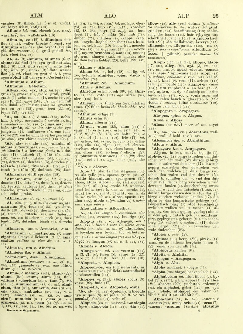 vnsuber (8). flimek (i3. f st. s). vn-flat, -seubery, wiest, kotig (88). AHuuio hd. waBei'brucli (mss. mog.). waserbry, Mrg. waBebruch (13). Alluu-io, -eo (12) i. diluuium sint= flut (3, 13). waBer broche t ronst, sed diluuitun wan daz abe bryclit (12). ain giC des wassers (91). groB gefluB &.c. (65). vloet (83, 99). A1-, a- (9), -luixium, allumen (6. cf. alumo) hd. flud (19); eyn groB flut sim., fluht (6), fluB, floB (7); eyn sinte flote (18); sint- (8), sinck- (9) -flut; wasser floz (4). nd. vloet, en grot vlot. i. quern aqua abluit alB der ryu zu Costentz (64). *AIlumum v. Alliiim. *Allumus V. Salietum. AU-ux, -ox, -ex, alux hd. (eyn, die) groz (5), grocze (9), groBe, groB, groiB, graBs (1) zehe, czehen (1), zeche (67, 68), cze (18, 21), czye (5^^), oft an dem fuB sim. dumi, zehi maiste (i04). nd. groeten (90), en grot (22), grote teen (22, 90), teyne (23), tee (11). *A-, aa- (Br. &c.), I haa- (110), acha- Ima (^. virgo abscondita t seer eta Br. &c., I simulacrum &c. no. X agalma; aus Jiebr. almah, vll. X lat. alma) ehr. eyn jungfrau (7). iunffrauwe (5). ene iunc= vrowe (22). ein heymliche verborgen magt (65 sim.). eyn clarer spiegel (110 sim.). *A1-, ala- (6), ale- (Br.) -mania, al- monia (i. tevrtvmia 6 sim., cfew.untersch.) (ab alendo t a lemano Jluuio Br.) dut= sche- (17), duthsch- (7), dutz- (5), dutB- (18'), ducz- (21), dutzhe- (5'^), dewtsch- (71), deucz-(4), dewhcze- (8), dewchs- (9), tewtsch- (1 sim.), tutsche- (6), titsch-(76), tusch- (68), tutz- (6), dudesch- (23) -lant. *Almaniare dutB spreclie (18). *Almanie-um, -ium (4) hd. dutsch, duscbe (17), dutB (18), dutz (5, e), deucze (4), teutsch, teutsche (oe), tusche (6 sim.) sprache, sprach. titschlich (76). nd. dude- sch, -sche sprake. *Almanieus (cf. sq.) dewczer (4). A1-, ale- (Br ), alle- (3) -manus, ala= man-nus (8^), -icus (68) hd. eyn dutz-, dutB- (18), dewcz- (4), dewhczer (3), tuz- (e), teutsch-, tutsch- (es), nd. dudesch- man. hd. ein tutscher mensch (63), ducz lendir (5^), dutscher, tusch (6). dewchs (9). Almari-a, -um v. Armari-a, -um. *Almasimn (i. martipotus, cf. mer= cipotus) almeys I lichawtf (9. cf. ama= sagium reditus ex vino &c. gi. m. 1, 199). *Alme-ta, -nta v. Alnetum. *Almicies &e. v. Almus. *Almi-eium, -ties v. Almucium. *Almodium {mensura Gi. m., cf. Dz, Wtb. 457) gesmeide (4. vrm. aus elino= dimn q. v. id. verlesen). Almu-, t malmu- (147), alinu- (22), altuni- (22b) -eium, -tivim (134, ku.), -ehium t -cherium (Kii.), -turn (7), -tia (gi. m.), almunieium (83, Gl. m.), almi- civim, -ties (Ki.), amu-eius, -tia (gi. m.), -sia (Kii.), ambucius (67, 147, v. a. 1477), amieia (gi. m., kii. x ami^ ctre?), aum-ieia (kii.), -ucia (Gi. m.), arm-ueia (gi. m.), -ossa (4) {cf. Gi. m. 1, 179, 181, 206, 211, 380. Ob, 29. Dz. Wtb. DlEFENBACH GlOSSARIUM. 13. BM. 61. Wd. 910 Ntr.) hd. nd. kor-, chor- (23, 68, 76), kur- (v. a. 1477), kore-hot (13, 18, 23), -hayt (13 Mrg.), hd. -hut, -huet (1), -hut t -mutz (5), -hub (76), -huben (75), -hauben (4), -kappe, -kap, nd. -kogele, -koghel. choirhoit (147). kutz- (64, 68, 69V kuce- (10) -huot, -hut. munchs kutten (75). meBe gewant (17). eyn mycze (21). myezz (armossa 4). mutz (83). mutse; al-, a-m.; almuys (Kii.). en muzeke also de dom heren hebbet (23). befie (22b, 147, Ki .). *Almus V. Alnus. Almus hd. se-, hel-, (18), hei-lig. nd. ze-, hyl-lich. almi-tes, -cies, -tudo i. sanctitas (76). *Almutum &e. v. Almucium, Alna V. AUenus. Alnetum erlen bosch (8b, 68). alme- ta (94, 136), -nta (127) ags. alter- (94), aler- (i36) -holt. *Alneum ags. fulae-trea (94), falatreu (i36). Cf fulan beam the hlach alder tree (Bosw.). *Alninum erlige (7). *Alnius erlin (8). Alnimi alberin (i4i). Al-nus, -nuus (22), -mus (i34), t -ena (75) erile (104). erl-a (87b, 93), -e (3, 8, 9), -in (5b, 13), -en holtz (76), -e h. (8). erl (1, 4, 74, 102). irle (17). hd. nd. erlen-, hd. erlin-, erieyn- (66), erlau- (75^^), elin- (74), vign- (102), nd. elreren- (yerlesen ekeren- 97), elsen-baum, -bom sim. elren (125). e.-bom t elhorn (22b. cf. platanus. sambueus.) elne (22). elme U05<=). eelst (92). ags. alaer (94), aler (136). *Alo V. Aleator. Aloe hd. fdaz 4) aloe, ist gummy bit^ ter als galle (20). spaens groen (89. cf. viride hispanieum). spaesgruen (11). aloes, alues, aleos (6, 69, 134) aloe (65). ale- (132), all- (125) -wede. hd. wolsmac= keiid holtz (20); h. das w. smeckt (4), iieckt {sic 7), rucht, reucht; ein h. dz da woltycht {sic 69). aloes epatit (47). aloa (Br.), aloda {aljjh. aloa 76) i. arbor suauissimi odoris. Aloe gallica v. AUogelliea. A-, al- (48) -logia i. conuiuium sine ratione (48), sermone (Br.), luderige (48). Alog-us (Br.), -o, allog-us, -OS t -ma (17) litera t nota in libris emen^ dandis (Br., sim. Gl. m., cf. alapaeius.) in boyckeu eyn teyken tot verbeterin= gen (147). i. sermo longus (76) aus aXoyo?, XoyOC X longus {cf. gi. m. 1, 174, 184). *Alones v. Aleion. Alonge von, nd. van verre-m (i34), -n (3, 21, 66), feren (5), verne (17, 22), ferre (7), f. har (6), ferr (76), ver (18). *Alopecia v. Alopieia. Alopeeur-os, -us fuchsschwantz, nl. vossensteert (i43). (villiclit) mattenflachB o. wisenwollen (i44). *Alope-s, -X (Br.), alapes vochs (8). vosse (22). fuBe (17). *Alop-etia, -i v. Alopiei-a, -osus. *A-, al- (76, 141) -lopicia i. wlpeeula eyn wulpen (8). welpecla {sic 9. X wl= peeula!). foche (93). vehe (6). Alopieia {im Br. untersch. von alopia i. lepra), alope-eia (ii3, 114), -tia (91), allop- (48), alb- (104) -ieium {i. alienor tio capillorum Br. &c., scabies) hd. grint, grind (91, i4i). haarfliessung (113). .schies= sung des haars (114). hair rijsynge van schorftheit; caliclieit (147). alapici-akael= heit (8b); -da mallaitscap, lazerye (147). allapacia (9), allopa-ria (i48), -na (8, 148) i. fluxus capillorum. allopilieia (X aXkoQ -\- pilus?) periicke stocker bei Brinckmeier). Alopi- (120, 147, Br.), allopi-, alapi- (17, i3c), allep- (22), api- (3, 129, 139, 147, Br., Pap. X apex) -ciosus, -eonsus (147), api- f apic-osus (147), alopi (13) {i. caluus; caluaster I re-c. 147) kal (8, 22, 13). khal (9). vorn (17), achter (147) cale. grindochte (120). alapios-a /. calua (i36); -um rauphecht o. an hare (Anz.S, 408). apie-a, -ia dyer I schaip onder den buyk kale (i47); -o, g. -onis ainer mit ainem kalen bauch o. glaczeten b. (75); -iosus i. caluus, -iolus i. caluaster (139). alepius cale, bloet (147). *Alopogare v. Arapagare. Alo-pus, -phus V. Alapus. Alosa V. AUosa. *Alosa (X S.\q) meer of see suyct (147). A-, ha-, ho- (Ki^.) -losanthus wall- (Kib.), woll- t bald- (Kia.) -rat. *Alosantus &e. v. Absinthium. *Alota V. Aluta. *Alpagare &e. v. Arapagare. Alp-es, -is (i)9), -OS (7), -ie, -ije (1), alph-ie, -ei (17) berge tzuschen den dut= scheu vnd den wain (.^b). dutsch gebirge zuschen walen vnd dutsclien (17). dewtsch gepirg czwischeii den dewtschen vnd audi den walchen (1). dutz berge zwi= schen den walen vnd den dutz en (5). dutsch b. schuBen den w. vnd den dut= schen (21). deucz berg czwischen w. vnd dewczen landeu (4). dutschenberg zwus= sen den w. vnd den dutschen (7, sim. 77). dutBse burge czissen den w. (18). das ge= birge zuschen welschen landen (17). die alpen sc. daz lampartsche gebirge (48). lampertisch purg (2). albe teuschperge zwischcn walhen vnd teutschen (74). al= ben, vlg. das hoch gepirg, geburg; almen in dem gep.; dutsch geb.; {i. montana) pirg, gepirge (75). geberge (99). ein snehe= berg (19. schweiz.). sneoarch (11). dude= sche berge (22). d. b. twyschen den wale dudeschen (23). *Alpica i. onis (12). Alpinas (Br.) berg- (8b), pirck- (74) -man. en de indeme oerghete boren is (22). einer von der alb (74). *Alpinosus kelden (8b). *Alpita V. Alphita. *Alpogus V. Arapagare. *Alph- V. Alu-. Alpha an-fanck I -begin (75). *Alpha (aus alapa) backenslach (147). Alphabetum hd. fibel, fibbel (7), by- bel (v. a. 1477), a b c. abece (7). eyn abce (21). abacete (22b). puchstab ordenung (75). ein alphabet, gebet (no), nd. eyn phi-, fi-bele. alphabet ein wiber (st. vibel?) ulalit (st. alfabitV 6). Alph-anus (74, Br. &c.), -aneus t -arorus (75), -arus, -arius (74), -orus (7), -aurus, -aranus (stocker), alpaulus 4