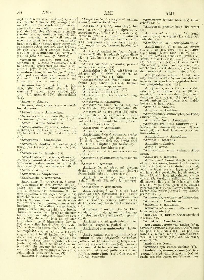 AMI say] an den welschen lantzcn (74). witte (17) . senebe I snoher (19). sen-ige (is*), -ne (75), -we (8). semde (4. X earex). zeniie (11'). zeynuelle (u oder 11 9). sli- (74), sle- (23), sley- (22) -nger. slencker, slawder (74). eyn armborst zene (22, 23). span- (12.5), zug- (48, 93) -seil. seoe an einem armbrust (48). senn an eyne arna= brost (88). fiderinc (Gf.). fieser stang (49. quo nautae solent scrutari, eJier fisclier-, als mit . None visier-stange). laso, las 86). lizz (104). amentis ags. sceptloum 94, 13G. feJdt bei bosw. cf. hastile). *Amen-us, -um (48), -ium (107, Bi-.), amoena (91) (i. locus delectabilis) lust- lich stet (91), -iglicli stad (48). ouwe (110a). auwe o. pryel (iio'>). prieel (107, 132) i. q. umbraculum, torus &e., gall, preau, neben pril venustus (Kii.), dennoch luol das nhd. brul; nilt. rom. Formen Sm. 1, 257. Gf. 3, 281. Dz. Wtb. 71. Amenus lust (4). lust- hd. -ig, -ick, -lich, -iglicli (48), -eiiicli (8''), nd. -ich. wunn-ig (1), -encliht (100). wnn-ich (23), -eth (22). gunnich (5''). ghenoechlicli (132). *Amer- v. Amar-. *Ainer-a, -ina, -inga, -03 v. Amarel= lus. Amenos. *Amerullum v. Amarellum. *Amerus clar (13). cler-e (8), -er (9). Aus merus, rf. meriim clar win (7.5)? Ames V. Amis. Amarellus. *Ame-, amme- (8) -stari, -stare (9), -eistor {'prs. 18) trawren (9). druren (8, 17). betrubet werden (18). vast trurig sin (no). *Amesticus v. Amethistus. *Amest-us, -oratus (cs), -ortus fi47) trui-ig (68). ti-aurig (no), droeuich (i32, 147). *Ameta {herba) tamaten (75). Ame-thistus (bi-.), -tistus, -tieus -stieus (7), ama-tistus (93), -ntistes (8^), ami-tistus, -stus, -sous hd. eiu edei= stein, arae- (1, .5'', 110), ama- (64) -tist. *Amfi- V. Amphi-. *Amfotria v. Amphitearum. *Amfraetrix v. Ambrosia. Am-, ama- (6), an-fraetus, t aque- fr. (74), aquae fr. (77), anfrac- (8b, 86), anfra- (i36) -ta (81), -tibus, amphrago (76) (i. cireuitus 136, alluuium 77, via tortuosa anfr., locus asper amphr. 76) zibrochidon (86). ertfal o. vmb brechung (13, 67, 70), vmme crochin {sic 8). erden val I wnbrochen (9). gering rummer zer= brechung (es). hd. wal5er-, wasser-brucli, -pruch, -bruch (6), -brucht (77), -broch, -bruck (76), -runst (7.5), -bruch an aim ufer (6^, -broch in eym ober (5), -brach in eym huber (21), -broch t -loch an ey ofer (18) , -fluIJ 0. groB hinreissung vom w. (74). eyn weBer brwch ,(81^). eyn water (22). w.-broke in eneme ouere (23). ranck {gr. USpl'oSo? 112, U5. cf. Sm. 3, 111). ge= ring grebeu I fuchfi huelen (75). cuyle der voesse (147). hule (134). hole (69). ein heimhch hoi (esV.holin o. grub der lewen (anfr. 74). ein hoUe ex inundatione di- luun (8b). ein vmgang der vngleich ist, varr. ein vnglicher vmgangk 0. ein schlu-, schlo-pfloch (110). czwifelung (9). *Amft'ete v. Amphitearum. *Amya {herba, i. artayra cf. arnica, ammi?) wolues tistel (96). Ami-a, -o (114, Gf.), ami (Pap.), ha= mio (93, 97, Gf.) {j>iscis, gr. OCfxta 124, i. saxatUis Pap.) wels (135 &c.). wals (Ki^). bresse-m (8^), -r t voijtinc of witinghe (89. cf. wit-, wij-tingh asellus mollis Kii.). freyBumbe (19). steinbiza {pi. 97, Gf.). angel- (93. x hamus), handel- (75) -visch. Amiea {cf. amita) hd. frun-, freun-, frev- [sic 3) -din. frunden (5'*). vrun-dinne (22), -t (23). buol (no, 113). baBly (113. cf. sq.). *Amiea earnalis (x amita) pasen I mumen, var. munen (75). Amieabilis holt (17). halt t frunt (4)- hd. frii-, fru- (6), frew- (1) -ntlich. nd- vru-, yrie- (89), vre- (11) -ntlic. *Ainieabilitas hd. frunt-, frunt- (G), freunt- (i4i) -schalft (141 &c.), -lichkeit (6 &c.). nd. vrunt-scap, -schop. Amieabiliter fruiitlichen (17). Amiealis fruntlilich (5^). *Amicalum {i. rie-, rig-ula) iung= frawhaub (74). *Aniieanus v. Amitanus. Amieare hd. frunt, freund (i4i) ma= clien. frundeii (76). siecz liep haben (9). Amieari hd. nd. fru-, freu- (21) -nden. frunt sin (6, 7, 17), werden (17). frewiit sein (1). fruntschaft irbietin init wortt 0. mit werken (8). freuntschaft erbijten mit worten vnd wercken (9). *Amiearius v. Amitanus. Amieia v. Almueium. Amieilium {i.fascia capitis sc.peplum Br., cf. amiculum) hd. haupt-, heubt- (7) -duch; houpt tuch (6), heybt doch (18), hub o. hauptucli (76), havbe (3). *Amieinum buyckluyss (147). Amicinu-m, -s {i. osutris 136) ein zaiDtF (no). *Amieinus {cf. amitanus) freundes sun (74) . *Amicio v. Ambitio. Amieire hd. nd. cley-, nd. cle-den. decken (68, no), anlegen die cleider; fruiitschalFt haben o. machen (75). Amieitia hd. frunt, freunt- (i34) -schafft, -liclieit (12). ?ic?. vrie- (89), vrey- (11) -ntscap. *Amieolum v. Amieulvmi. Amiet-orium, I -us ((^. v. 75) {i.ves= timentu'in 136'', detruncaho 136<=) nacht= hem-met (112), -bd (111) mulierum. mie= der, vbermuder, wamB, goller (112). deckel, vmschlag (110). dechsel, ommeslach (132). Amict-us, I -orium (75) hd. kleit, cleydung, cl. in der gemein t anlegunge (75) . cleyden (22). cledinge (23). gewant (1, 6). Amietus ptc. hd. gecley-det, -t. um= beclet (99). vmgeben, geziert (65). *Amieulari {aus aminieulari) helffen (1)- Ami-, amini- (Gi. m.), ammiiu- (i4i) -culum {i. mitra virginalis, meretncum pallium) hd. hobettoch (119), haupt-sz'm., haub- (134) -tuch. huren- (48), frouwen- 4 8) -mantel, hube (48). ionflFeren huyue 132). ein cleid (no), goller (111). hume= ral (91). amie-olum (i4i), -lus (Gi. m.) i. fascia pectoralis. *Amiculum frundin {dim. no). frunt= schafFt (66 &c.). *Amieus {i. prauus) bose (19). wreet (11). Amicus hd. nd. vrunt. hd. frund. freund (4,134). nd. vreynt (11), vrint (99), liebhaber (65). *Amidalu-m, -s v. Amigdalu-m, -s. Amid-um (13, 17, 48, gi. m.), -onum fGi. m.), -US (48), amy- (114 &c.), any- (125), amu- (7, 8''), amo- (64, 75, 93^ gi. m.) -Ium {herba 48) simel- (93), grab- (17), kratft- I starck- (i2.s), nos- (13), schon- (7), schon wyB- (64) -mel. -um cartel; -US amedung (48). amlung (ii4, 135V amel-donck, -meel, -bloeme, stijfsel (ku.). der donste (S^). stup, var. stoub (75). Amigd-alum, -olum (S^, 76), -ala (68), amidalus (8^) hd. nd. maudel. hd. m.-kern. nd. mandele. amygdalas hasal= nuzi; migdolas nuzzi (Gf.). Amigd-alus, -olus (76), -ulus (5^), -ala (102), amidalu-s (Gf.), -m (8^) hd. mandel-, m. kern- (7.'s) -bora (6), -baum, -bauwem (19), -baym (5^), -pawm (1). mande-lenbom (22), -boom (89). malde= bovm (102). hasal (Gf.). *Amilos i>. Amenos. Amylum v. Amidum. *Amindutus {i. ammodytes, centrias) sandschlang (i40). Amineum &e. v. Amenium. *Aminieulare (aus amittere ?) v'- laBen (5 &c.), -lossen (6), -lesen (22). vor- loseu (23). zcu hulf kommen (4. cf. ad= minieulari). Aminiculum v. Amiculum. *Aminis v. Auernus. Aminita v. Amita. Amio V. Amia. *Amipo-dium, -mum, -nium v. Amo= mum. *Amireea v. Amurca. Amis indecl. I amis itis (Br., verlesen Gi. in. 1, 214), ames, hamis (no &c.) netz- (110), net- (132) -stock. sti-fTel, varr. -fal, -efal der iager (75). ein ieger gabel (6). ein holcz daz geschaifen ist als eyn ga= beln (19, 21). holt glieschapen als en vorke (23). furckel 0. stiffel do mit man die netze stellet (74). ein clobe (125), klob (91, 111), vogel-klob, -garii (88). amites garnstangen (112). loerge, reftras (94. rsefter engl. rafter pertica; lorg havoWs perches Bosw.). *Amis-arius, -sarins v. Admissarius. *Amiscus V. Amethistus. *Amissim v. Amussim. Amissus hd. v'-loren, -laBen. nd. vor- laten. murgelote (13). *Am-, an- (74) -istrum {i. viseus) mistel (74, .Sum. Vl). *Amistus V. Amethistus. Am-, amm-, amin-ita, arnica {cf. a, earnalis; amicus i. cognatus 4, luie freund) hd. pasi (104), bas-a (93), -e; paz (1), waBe (17), mum-e, -me (18); vaters schwe= ster (91); medder (125). hd. nd. wase, waze (9, 23). *Amital ros (Sum.). *Amitana eyn wassen dochter (17). *Ami-tanus, -canus, -tinus (100, Br.), -carius (75), p>l. -tini (91), -timi (88^ hd. wasin son sim. wazen-zon (9), -sun (100).