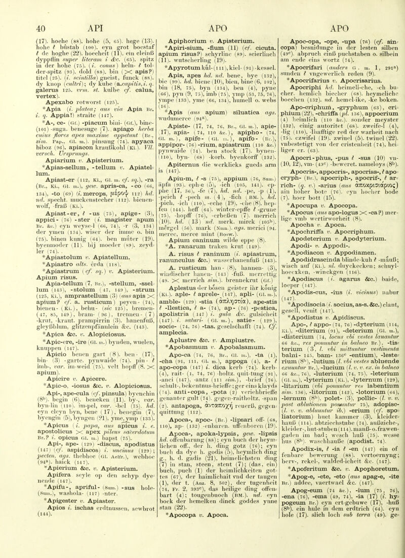 (17). hoehe (ss). hohe (5, 65). hege (13). hohe I bustab (lOO). eyn grot bocstaf I de hoghe (22). hoecheit (11). ein cleiiifi dyppflin super literam i c£;c. (65). spitz in der hohe (75). (^. conus) heln- i tol= der-spitz hs). dold (88). bin (X apis?) titel (25). (^. scintilla) gneist, funck (88.). dy knoji {cultri)\ dy kube {a,.capitis,i. q. galerus 126. vrm. st. kulbe cf. ealua, vertex). Apexabo rotworst (125). *Apia lyi. platea; cms via Apia Br. i. q. Appia!) straite (uv). *A-, ee- (<if.j -piacum bini- (Gf.), biue- (loi) -suga. benesuge (7). apiago herba cuius flores ajjes inaxime appettmt (Br., sim. Pap., ui. in.), pin.saug (74). apyaea biboz (96). apiaeon krauBkohl (Ki.). Vll. versch. Ursprungs. Apiarium v. Apisterium. *Apias-sellum, -tellum v. Apiatel= Ivun. Apiast-er (112, Ki., Gi. m. cf. sq.), -ra (Br., Ki., Gi. m.), (jev;. apris-ca, -eo (66, 184), -to (69) («. merops, fxlpoij; 112) hd. nd. specht. muckenstecher (112). bienen- wolf, -fralJ (Ki.). Apiast-er, t -us (75), apige- (3), applci- (76) -ster (^'. magister apiiin Br. &c.) eyn weyse-1 (66, 74), -r (3, 134) der ymen (i34). wiser der imme o. bin (75). binen kunig (64). ben muter (19). byennioder (11). bij moeder (89). zeyd- ler (74). *Apiastolum i\ Apiatellum. *Apiastro alts, erda (118). *Apiastrum [ cf. sq.) v. Apisterium. Apium risus. Apia-tellum (7, Br.), -stellum, -sseb lum (143), -stolum (47, 149), -strum (125, Ki.), amprastellum (3) (a?*s apis X apium? cf. a. rusticum) peyen- (74], bienen- (Ki.), behu- {sic 125), brenien- (47, 85, 149), brain- (96), treniieu- (7) -krut, -kraut, prampirrin (3). hauenfuB, gleyBblum, glitzenpfiinnlein &c. (i43). *Apica &e. v. Alopieiosus. *Apic-cre, -ire (gi. m.) bynden, wuelen, knu])pen (147). Apieio benen gart (8). ben- (17), bin- (3) -garte. pynwaide (74). pin- i imb-, var. im-weid (75). velt hopiF (8. X apium). Apieire ik Apieere. *Apic-o, -iosus &c. v. Alopieiosus. Api-, ape-eula (tf. pinsula) byenchin (S^). begin (<3). beneken (11). by-, var. byn-lin (110). ini-pel, var. -bol (75). hd. eyn cleyn byn, bene (17), benegin (7l, byengin (5), byngen (?1), yme, ymp (133). *Apicus ( i. papa, aus apieus i. e. apostolicus X apex pileus saberclotum Br.? i. opieus Gi. m.) bapst (75). Api-, ape- (129) -discus, apodistus (147; {cf. aspidiscosj i. uncinus (129); pecten, a(js. thebhoc (Gi. Aeifr.), webhoc (94a). haiuk (14 7). =^Apierium &e. v. Apisterium. Apifera seyle op den schyp dye= iiende (i47). *Apifu-, apriful- (Sum.) -sus hole- (Sum.), wasliola- (117) -nter. *Apigester v. Apiaster. Apios i. isehas erdtnussen, sewbrot (144). Apiphorium v. Apisterium. *Apiri-sium, -fium (11) {cf. eieuta. apium risus?) schyrlinc (89). scierlineh (11). wutselierling (19). *Apyrotum kul- (m), kiel- (91) -kessel. Apis, apes hd. nd. bene, bye (i32), bie (99). hd. biene (10), bieii, bine (6, 102), bin (18, 75), byn (134), ben (4), pyne (66), pyn (9, 75), imb (75), ymp (53,75, 76), ympe (133), yme (66, 134), humell o. webs (16) . '^Apis (aus apium) siluatiea ags. wudumerce (94^). Apiste- (17, 74, 76, Br., GI. m.), apie- (17) , apia- (74, 110 &c.), apipho- (74, Gi. m.), apife- (gi. m.), apifo- (Br.), appipor-(76)-rium, apiastrum (110 &c.) pynwaide (74). ben stock (17). bynen- (iio), byn- (68) -korb. byenkorfF (132). Apiternus die werklicks gueds arm is (147). Apiu-m, ^-s (75), appium (76, Sum.) iipfa (93). eph-e (5), -ich (i05, ui). ep- phe (17, 36), -fe (7), hd. nd. -pe, -p (1), -peicli I -pech m. (4), -fich (^bm.), hd. -pich, -ich (110),-eche (19), -che (8). hep^ feu (144). heff (64). TOuter-epfife ^-grune (75), -hopff (76), -erbeBen {7). merrich (10). hd. il3) nd. mark, mirck (105''). mergel (56). mark (Nmu.). ags. merici (94. merec, merce mint (Bosw.). Apium eaninum wilde eppe (8). *A. ranarum traken krut (149). A. risus f raninum {i. apiastrum, ranunculus &c.) wasserhanenfufi (i43). A. rusticum han- (8), hannen- {3), wiiidischer lianen- (i43) -fuB. merrettig (49. X merrich sim.). brennekrut (Gf.) Aplestus der bosen geister ihr konig (Ki.). aple- ^ aprele- (147), apli- (gi. m.), amble- (129) -stia (aTiXYjOTi'a), ape-stis I -Uestiea, I a- (74), ap- (^76) -pestica, apolistria (147) i. gula dec. gulsicheit (147). i. saturi- (gi. m.), satie- (129), socie- (74, 76) -tas. geselschafft (74). Cf. amplecia. Aplustre &c. v. Amplustre. *Apobasmum v. Apobalsamum. ApO-ca (74, 76, Br., GI. m.), -ta (l), -eha (91, 111, Gi. m.), appoga (4), a- t apo-copa (147) i. dica kerb (74). kerb- (4), rait- (1, 74, 76) -holtz. quit-tung (91), -anci (147), -antz (111 «m.), -brief (76). schult-, bekentnus-briefi'e; ger eins klayds (74). anti-eopa, -pota (2) veriehbriefFe genanter gult (74). gegen-raitholtz, -span (2). antapoga, avzaizoyri reuerO, gegen= quittung (112). Apoca-, apoe- (Br.) -lipsari off- (68, 110), ap- (132) -enbaren. ufffuboren (19). Apoca-, apoka-lypsis, gew. -lipsis hd. offenbarung (m); eyn buch der heym= lichen off., der h. ding gotz (76); eyn buch da dye h. godis (.5), heymlich ding g., h. d. gadis (21), heimelichsteii ding (7) in Stan, steen, stent (7); (das, eiiij buch, puch (1) der heimlichkeiten got= tes (67), der haimlichait vnd der taugen (1), der t. (Anz. 8, 502), der tugenheit (74, Fr, 2, 393<^), das heilige ding oiFen= bart (4); tougenbuoch (bm.). nd. eyn bock der hemelken dinck goddes ynne Stan (22). *Apoeopa v. Apoca. Apoc-opa, -ope, -upa (76) [cf. sin- eopa) besnidunge in der lesten silben (49c). abpruch einI3 puchstaben 0. silbein am ende eins wortz (74). *Apocrifari {auders G. m. 1, 291^1) sunden i vngewerlich reden (9). *Apocrifarius v. Apoerisarius. Apoeriphi hd. heimeli-che, -ch bu= cher. hemlich biecher (68). heymeliche boecheu (132). nd. hemel-ike, -ke boken. Apo-eriphum, -gryphum (63), eri= pliium(22), -chriffa (pi. 136), appoerium (4) lieimlich (110 &c.). sonder meyster (132), einig autoritet (es). zweife-1 (4), -lig (iio), -lhafftige red der warheit nach (75). czwifel (19). zwiuel (5). twiuel (22). vnbestetigt von der cristenlieit (74), hei^ liger cr. (63). Apoeri-phus, -pus I -sus (10) vn- (10,12), vm- (430) -beweret. nameloys (S^). Apocris-, appocris-, apocriss-, t apo= cryph- (Br.), apoeriph-, apocrif-, t ar- rieh- (q. v.) -arius (aus aTioxpiaiapiOi;) ain hoher bote (76). eyn lioclier bode (7). hoer bott (l.^). *Apoeupa v. Apoeopa. *Apocus (aus apo-logus X -ea?) mer- lige vmb wertirworheit (8). Apocha V. Apoca. *Apochriffa v. Apocriphum. Apodeterium v. Apodyterium. Apodi- V. Appodi-. *Apodiacon v. Appodiamen. Apodidrascinda blinde-kuh t -mauB; wisch auf (Ki.). nl. duyckecken; schuyl- hoecxken, -winckgen (lie). *Apodiseus (i. agarus &e.) baide, loeper (147). *Apodis-cus, -ius (i. mcinus) nabur (147). ■^Apodisocia (z. socius, as-s. &e.) clant, gesell, venit (147). *Apodistus V. Apidiscus. Apo-, f appo- (74, 76) -dyterium (114, Ki.), -diterium (91), -deteriuin (Gi. m.), -disterium (74, locus vbi vestes lauantur 66 &c., res ponuntur in halneo Br.), -tis= terium (3, vbi mittuntur vestimenta balni- 145, bam- 136<= -entium), -leste= rium (8'\), -lutium (I. vbi vestes abluende exuuntur Br.), -lucium (I. v. v. ex. in bakieo 66 &c., 76), -luterium (74, 75), -leterium (gi. 111.), -lyterium (Ki.), -lyternum (129), -litarium (vbi ponuntur res labentium sim. 136), -litorium (i42), -lotorium (64), -lernum (8'\), polet- (3), poUic- (I. v. v. post ablutionem ponuntur 75), adopisc- (l. V. V. abluuntur ib.) -erium (cf. spo= liatorium) huet kammer (3). kleider= haufi (114). abtziechstube (74). auBziehe-, kleider-, hut-stub en (114). manlJ- o. frawen- gaden im bad; wesch huB (75). wesse hus (8'^). waschhauBe (apodist. 74). Apodix-is, t -ia t -en (147) ein of fenbare bewerung (88). vertoernyng; berv-, rekel-, waldcd-icheit &c. (147). *Apoferitum &c. i;. Apophoretum. *Apog-e, -ete, -eto (aus apag-e, -ite Br.) addee, vaertwael Sac. (147). Apog-eum (74 &c.), -ium (75 , 76), -ena (76), -ema (49, 74), -ia (17) (i. hy= pogeum Br.) eyn ert-gebuwc (17), -huB (8b). ein hule in dem erdtrich (64). eyu hole (17). slich loch sub terra (49). ge=