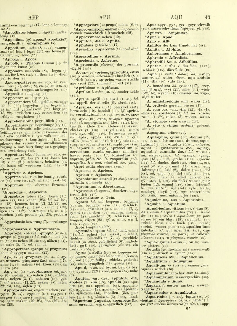 iium) eyn neigunge (17). lone o. lonunge sic 8). *Appodiator lehner o. legerer; under- lenig (17). *Appodissa (c/. apoea? apodixis?) lantgschriift (^■. cirographus 75). Appodi-um, -atio (8, 4, 75), -amen= ;um (75) lene t leger (17). ein leyue (3). jlander, vlg. lene (75). *Appoga V. Apoea. AppoUo (^■. Phebus 1) sunn (1). ein ibgot der kunst (65). Apponere zu-secziu (^8), -legeu (9, 55, 75). fur-1. &c. (65). zu-tlmn (110), -thon 68). to don (99). Ap-, a-portare hd. nd. vor-, hd. ver-, SU-, her- (17), ent- (18), en- (4) au-(,stieler) ■dragen, hd. -tragen. zu bringen (68,110). Appositio zulegung (75). *Appositor zcu leger (4). Apprehendere hd. begriffen, czornig= licli b. (9); begryfen (76); begreiffen 75 &c.) mit gefancknyfJ (75). begripeu 'Vi, 22). erwischen (75). ervorschen (9). jrfolgen, entphahen (65). ApprehensibiUs pegreifflich (75). Apprehensio eyn begrififiinge (68,uo). iyn b. der virmifft odir wolkommen er 'reiCunge (8). ein erste ankommen der T. t eyn begriffen I eyn volkommeude )eschauwnnge I kiuistigkeit (15). ein mkunde der vernunft 0. unvolkummen riignng 0. unv. begriffung (31). gripinge 99). erwischung (75). Appretiari hd.nd. lonen. nd. vor-, hd. f-, ver-, zu- (8), be- (76, no) -lonen. Ion 19). v'lon (21). schetzen, behalten (65, 18). lauen off werderen (132). dar vff ;eben (65). *Appricus V. Aprieus, Apprime vlJ-, vast fur-buntig, vorab, ler (88). seer (68, ii(T). vil (110). vast (es). Apprimus ein oberster furnemer HOC). *Appriolus V. Aspriolus. Approbare loben (17). louen (11). auen (89, 132). keuen (23). hd. nd. be-, T- (18) -keunen. leren (21, 22, 23). hd. )ewern. befest-en (110*=), -enen (iiO''^), igen (65, HO^). bestetigeu (3,'65, 68). tarchen (132). prouen (22, 23). pi-obern 5). Approbatio bewerung (7). merckiinge 8). *Appromeron v. Approumeron. Appro-pe, -be (21), -pinquo (66 &c.), iprope {i. prope 4) hd. nah-e, -ent (4), en (70); zu nehen (21, 66 &c.), nahen (134); on nahe (5, 7). nd. van na. *Appropereare fprope xproprius) lahen t- eygeyn machen (21). Ap-, a- (4) -propiare (Br. &c. i. ap= •ro-ximare, -pinquare &e.) nehen (17). ;ahen (4, 66). naken (89). tzo-n. (132). zu :ehern (65). Ap-, a- (4) -propinquare hd. na-, o- (6), ne-hen; zu-nahen (110), -nahen 134), -neigen (3, 4), -naheren (68), -gen 5). nd. naken (11, 22), neken (99), nalen 22b, 23, 109), nelen (109). Appropriare hd. eygen machen; czu jygen (9, 65), -eygnen (es). czygen t zeygen {aus zu-e.) machen (21). aigen 55). egen maken (22, 23), don (22), do= len (23). *Appropriare (xprope) nehen (8, 9). *Appro-umeron, -meron i. impotencia coeundi vnmechtich I kranclieit (22). Approximare nehen (19). *Appul-ia, -lia v. Apulia. Appixlsus getrieben (17). Apractias, appareitas (76) nordwind (Ki.). *Aprastellum v. Aprinia. *Aprelestia v. Aplestus. *A presentijs {clericus) der preseutz vligibt (125). A-,ap- (76) -prieus, apri-eulus, -stus (76) {i. amenus, delectabilis) lust-lich (8''), -berlich (64). a-, ap-priea warme stedde ane vrost (22). summerlicli ort (91). *Api'if'ilsus V. Apifusus. Aprilax i. calor (Gl. m.). sender kelde (i-iO- Aprilis aprill (1). april (4, 41). hd. nd. appril. der abrelle (6). abrell (76). *Aprin-ia, -us (147) beerswel (147). bernsweln (19). bersloil (11). Cf. aprina (v. vernilagium); versch. von apa-, apo- (89), ape- (Ki.) -rine, auapivYj, apasine (94a) (■i. aspergula Kii.) klett- (112), klet- ten- (Ki.), kleb- (Das.), kleber-(73)-kraut, cleef-cruyt (116), -kruyd (Kn.), -comst (89). ags. clife (94^). Wiederum versch. von apa-, appa- (149) -rilla {q. cf.)., -tilla (^.Sum. V) schaf-risch (47), -tris (i49). scaghen (96). scaften (85). saphtowe (Sum. v). asp-arilla, -ergo, aprastelltim [i. eorrosinus, eauda equina) scliatftel= hawe, pintz (74 ). Cf. equisetum frz. asprele, prele &e. it. rasperella poln. przes^ka &e. nhd. schatVulJ &c. (Nmu.). *Apri radix eber wurz (Sura.). *Apriseus v. Aprieus. Aprista v. Apiaster. Apronianvim amarell (91 sim.). cerasa apronia wciehseln (ki.). *Aprotanum v. Abrotanum. *Apru3CUS (*. opacus) doneker, duys= terechtich (i47). *Aptamentum v. Oxia. Aptare hd. nd. bec[uem, bequame (89), hd. bequem-, eyn- (65), gescliick- (67) -lich, geschickt (68), behende (7, 4), gemelS (no), eben (76) machen, maken. eben (17). zurichten (9). schicken (65). lympen, vligeu (221^. cf. u. a. Br. Wtb. 1, 418). vugeu (99). Apte lymptich (22i>). Aptitudo bequem- hd. nd. -heit, -icheit (11), hd. -egheit (10), -ekeit, -elicheit, -lichkeit. behendikeit (7, 4). geschick= lickeit (67 sim.). gefellieheit (6). fughch= keit, ge-f. (65). gewugheit [^sic 99). ein CZufal (3 Mrg.). Aptus ii. abilis &e.) hd. bequem. nd. be-queme,-quaem (89)./*rf.behen-de (3 Mrg.), -d, -nd (1); ge-fellig, -schickt, gschickt (76). eben, lympflich (77). geuog (99). Apu-d, -t hd. nd. by. hd. bey. da bey (3). byneuen (22''). vore, gegen (65). nahe (68) . Apul-ia, -ea, -lea, appul-ia, -lia, apol-ea (7), -lia (18), apuella (67) apu= lien- (67, 134), appulien- (66), appolien- 5), appollen- (18), apulen- (5b), apoleen- 7), apuleyen- (76), appuHen- (22), pul= len- (1, 4, 71), romisch- (3) -lant, -land. *Apurinus (:aporia), apompeus &e. arm; on-selich, -rijck, -gevellich (i47). Apus spyr-, gyr-, ger-, geyr-schwalb (i40). wasserschwalmen ^speyren pi. (i35). Apustra v. Amplustre. *Aput V. Apud. Aph- V. Aff-. Aphilos der kain frundt hat (88). *Aphita V. Alphita. Aphorismus v. Amphorismus. Aphrode v. Affrodisia. *Aphrodili &c. v. AfFodillus. Aphthae curfes t dur-fehe (112), -schlack (lis), durrfaule (Ki.). Aqua (i. vnda t dolor) hd. waBer, wasser. nd. water, diinm. aqu-andula (11), -ilia (76), -ula (Br.). • A. benedieta hd. ge-sant (17), -wey= het (3 Mrg.), -wyt (21), wihe- (6, 7),wich- (5ab 76), wyech- (18) -wasser. nd. wige-, wigli-water. A. mi n istracionis wihe waBir (17). *A. ordiacia gersten wasser (17). A. rosa-eea, -eia, -tia (22), -ta (4), -tica (7), rositaeea (1) hd. nd. rosen-, rosin- (1, 5''), roBen- (^3) -wasser, -water. *A. violacio vieln wasser (17). A. vite («. vinum ardens) gebrant win (5b). Aquagium vrfare (74). Aqua-gium, -yum (17), -lieium (75, 122, Br. &c.), -litium (134), -ductus, aque- licium (75, 76), -ductus (bissw. untersch. aqual. i. guttatorium &c., aquag., aquad. i. cannalis &c.) hd. wasser -, nd. water - ganck, hd. - gangk, - gang, -gan (13), -laulf, -grabe (no), -groeue (132), hd. -duche, -duch (65), -rinn (65, 9i), -rind (^65 var.), -runst (75), -rore, -ror, -kittling (1), -laid (2), -dolen (Das.), -dol (68), nd. -pipe (89). dol (65). rinn (76). teu- (sm.), tei- (91) -chel. gefrieB (49. cf. staider 1, 389). ein floI5 I wasser gang leiden (12). cannal (no), sture (sterne? 5b. aus slute?). sijl (i07). syle, kalle, condiiyt, sluy/3 (132). ags. theterdeote (Gl. Aeifr.). (jail, entonuoijer (122). *Aqualen-us, -tus v. Aquariolus. *Aqualia v. Aqualium. Aqual-ieulus, -iticus (76), t -tus (8), -is I -ieus t aquariculus (74) («. linter &c. no &c.; vesica t aque locus, pr. por= corum 76) ein blase (18), swynns-bl. (8), swinBe blose (17). buch (93). plase; sweinB-, wasser-pauch (74). aqualieu-lum guledarm {cf. gul aper bm. &c. ); -lua pinguedo ventris, pr. porci; -s collectio cihoTum (141); -s pinguedo ventris (76). *Aqua-ligulus t -rius {i. bulla) was- ser platern (75). Aqualis(gfr. hydria 125) wasser-vaii (no &c.), -krueB o. eymer (125). *Aqualiticus &c. v. Aqualieulus. *Aqualitium v. Aquagium. Aquali-um, -a (i4i) {i. summa pars capitis) wirbel (76). Aquamanile hant-char, -uaz (104 sim.). *Aquamiiiarium wassergeschirr (88). *Aquandula v. Aqua. *Aquaria i. ancora ancker; wasser= tragerin (74). *Aquariculus v. Aqualieulus. Aqua-riolus (Br. &c.), -lenus (76. >< -lentus i. hydropicus Gi. m. ? lena ?) i. qui fert saccum meretricis (76 sim.). kupp= 6*