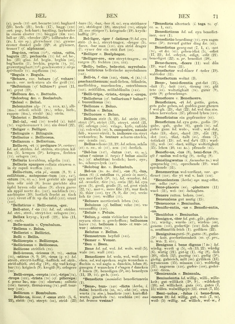 (4), pech- (7.5) -art. becarte (133). baghard (23). bech- (21), beck- (17), bagg- (i32) -ert. peg-, bck-hart ; bartling, laybruder in cinem closter (7.5). biegger (bm. hg). lull-ar (22), -ebroder (22). lollbruder &c. (Fr. 1, 620 sq.). gleyschner (74). gysene crouer dunkel gude (22^. st. glysener, trouer? cf. alphanus). Beg-ina, -wina (7.5*1), .-uina, -utta, baguta (22), peeharda (7.5) hd. nd. be-, ba- (23) -giue. hd. begin, begliin (es), beg'hartin (1), beckin, pegein (74, 75). geswertpeghart (75<i). geschwester {i. virgo spiritualis 7.i). zapffnnnn (74). *Begula v. Bogula. *Behare, var. bebare (cf. vehare) meek-, var. mek-atzen als die gelB (75). *Belbieium {cf. bilbire?) geest (11, 89). geyst (19). *Belbuea &e. v. Battudo. *Belcebug &c. v. Beelzebub. *Beleal v. Belial. Belemnites alp- (v. a. I6I8, Ki.), alb- (Hen.) -SClloJi SchoB- (Fr.), ScllO-, llicll-, rappen- (Hen.), straliJ- (Ki.) -steiu. *Belerici v. Belliriei. Bel-ial, -eal (76) tewfel (4). twfel (76). viigeborsamer t. (65). ein duuel (22). *Beliger v. Belliger. *Belinguis v. Bilinguis. *Bellaeius v. Bellieosus. *Bellanum v. Bellarivun. Bella-re, -ri {i. preligare 5b, certare) hd. nd. strideu. hd. striten, streyten. kii= fen (5). kempeu (5^). kriegen, fechten (75). orlogen (99). *Bellaria kornblnm, nagelin (112). Bellaria spargere eollatz straw en o. in dy rapuB wcrffen (125). Bella-rium, -ria pi., -num (8, 9) i- collibium, antepome - turn (122, 147), -ntiun (76, Gi. ra.). lest gericlit als appil birn odir no6 (8). lecze gericlite alcz opfel byren odir nusse (9). clcyn gaeve als appel noete &c. (147). nacbtisch (91). nachtspise (10). lustlich frucht zu tisch iioV vreut ofFfr. vp die tafel (132). vreut 109). *Bellatieus v. Belli-eosus, -ger. Bell-ator, t -io (75) hd. nd. strider. hd. stri-, strei-, streyt-ter. orlogere (99). Bellax kryeg-, kyeff- (19), kiu- (11, 89) -ende. Belle-matia v. Cymbalum. *Bellena v. Belua. *Bellerici v. Belliriei. Belli V. Bellis. *Bellicerpta v. Bellicrepa. *Bellieiosus v. Bellieosus. Bellicose stritlich (75). Bell-icosus, -ieiosus (8, 75), -acius (75), -aticus (8, 9, 18), -ieus {q. v.) hd. streit-, streytt-hafftig, -hafiftick. nd. strit-, strid-afticli. stri-dig (18), -tig vnd krieg- bar(75). krigisch (9). kregiB (8). orlogere (99). Belll-crepa, -eerpta (i36), -tripa'(74), -tropa (122), -trista (76) (cf. pilierepa) i. genus lu-, nu- (76) -dorum; saltatio (136). turney, thurnierung (74). tour= noy (122). Bellieum v. Bombulum. Bellic-us, hissw. I -osus strit- (5, 6, 22), stritt- (76), streyt- (66), strid- (23) -bare (5), -bar, -ber (6, gg). eyn stritbarer (69), strideger (18), streyter (70), stirpir (21. aus stirtper ?). kriegende (19). kryck= hafftig (.^b). Bel-liger, -iger I -laticus (9) hd. eyn strit- (5 &c.), streyt-trager, -dreger (5), -furer, -bar man (110). eyn strid drager (7). eyuer der ein strit furt (68). *Belliger v. Beelphegor. *Belliger-ere, -are streyt-tragen, -es vorgen (9). fechten (110, 132). *Belli-, belle-, bele-riei, myrobala= nus bellirieus bellerische myrobalanen (143). Bell-is, t -ius (144), -ium, -i (Ki.) {i. pasehanthemum) maB-lieben, -blumlein, madlieblen, massusselen, osterblumen (143). zeitloBlen, miilinblumlin (ui). *Belli-tripa, -trista, -tropa v. -crepa. *Belloferus [cf. bellarium? beluo?) i. buceellosus (76). *Bellones v. Beluo. Bellua V. Belua. *Belluones v. Beluo. Bellum strit (5, 22). hd. stritt (19), stryt (5b), striyt (13), streyt. strid (21, 23). orleuge (100). vrlage, kyfe, vnfride (74). volcwich (99). b. campestre, nauale felt-, wasser-streit; b. indieere ein stryt verkunden; b. tentare scliai'm-utzelen, var. -iezein (64). Bellus sclione {11,19). hd. schon, sebon (67) 0. SU-, si- (67), seu- (70) -berlieh. *Bel-luS (l47)j -lutUS (147, Gl. m.), -utus t -uinus {i. turpis I belue siniilis Br.) {cf. abolitus) heslich; beet-, eys-, le-, schiuiys-lyck (147). *Belobug &e. v. Beelzebub. Bel-ua (Br. &c. ital.), -ue (8), -lua, -lena (6) {i. catellus 75, piscis in mari), eyn mer-fysch (5'', 74), hd. -wunder, hd. nd. -wonder, -tier (74), -swin (22). hd. eyn groz (5), groB, graBs (3), nd. grot viscb (22, 74), mer-v., mere fiBe (18), mar fisch (6). thier (no), tyr (8, 9). dir (99). vreis= lich tir (100). welfFer (75). *Beluare mertierisch leben (74). Beluinus {cf. bellus) velec (99). vn= vernunfftig- (no). *Beluis V. Peluis. *Beluo, g. -onis vicliisclier menscli in seynen siten o. geschefften; belluones hurer (74). bellones i. lecc- v^.ver- {st. vor-) -atores (76). Belutus V. Bellus. *Bemastrum beyfuB (143). *Bemer v. Vomer. *Ben V. Baen. Bene hd. nd. wol. hd. wole. woil (5). wale (99). wall (132). Benedieere hd. wole, wol, woil spre^ clien. wol spreken. segin wonschen o. fluchiu o. vol sagin o. danckin, loben (8). gesegen t wunschen I v'sagen I dancken t lonen (9). benedigen (5^, 68). benedyen (11, 19, 75). ge-b. (110). *Benedicta (monialis) benedictenerin (1)- *Be]ae-, bun- (149) -dicta {herba, i. fulia) benedi-cte (85, 96), -cht (93), -cten wurtz (74 sim.). bundicte (i49). karioffel- wurtz, gundreb C74). vrschina (93) aus lot. branca vrsinaP *Benedieta altertuch {i. tega 74. cf. a\. m. 1, 645). Benedietinus hd. nd. eyn benedict- iner, -ner (1). Benedietio beuediung (75). eyn sagen sene (.5^). zuwurf gutter ding &c. (65). Benedictus geseg-ent (7, 1, 4), -not (76), -et &c. (65). geben-idiet (5), -ediet (17, 23), hd. -edeyet, -edigt, -edit (21). benediget (22). n. pr. benedict (18). Bene-faeere, -ficere (11) wol dim (19). wael doen (11). Benefactor wol-diiner t -teder (19). waldeder (11). Benefaetum woltat (3). Bene-, beni-fieentia gut-dat (15^, -dait (7), -heit (110), -tieung (68). gut tete (63). woltetigkait (76). guter (9), gutz (8) gebruchunge. *Beneficere v. Benefaeere. Beneficiare, -ri hd. gottis, gotes, gots gabe geben. nd. goddes gaue gheuen I wol-gh. (23), -dat (22). hd. wol dun sim. leben herwerben (17). pfrund lyhen(iio). Beneficiatus ein gepfruntter (65). Benefieium hd. eya gots-, godis- (5b) -gabe, -gab, -gobe (6), -gaub (76). nd. godes gaue. hd. wole-, woil-, wol-dat, -date (13), -dayt, -dayd (19), -dat (12), -dot (110), -that, -tadt (65), -thun (7), -tetickeit (15). nd. wol da^t (23); wael- (11), wel- (89) -daet. willige woltetigkeit (15). lehen (10, i4i &c.). pfrunde (^65). Benefie-us, -ius (8), beni-fieus (9), oft I -uolus wol-tetig (9), -tedig (8). Benelingwatus (^. facundus Br.) wol -gesprachig (75), -sprechende (19). wael sprekende (11). Benemeritus wol-verdient, var. -ge= dienet (110). die yt wal v. halt (132). *Beneolentem {herba) ags. mag-edhe, var. -adlie (94^). Bene-plaeere (89), -placitare (11) wael- (11), wel- (89) -behaghen. *Benere rutten. boken. (100). Beneualens gut mntig (15). *Beneuoeus v. Beniuolus. *Benific-entia, -us v. Benefic-entia, -us. *Benifolus v. Beniuolus. Benign-e, -iter hd. gut-, giit-, gietten- (76), wirdig-, wurde- (67), wirden- (68), genem- (110), godertijr- (132) -lich. gutt- o. senfftmuttik-leich (1). gotliken (22). Benignitasgutti- (9), gutte- (8), guthe- (5b) -keit. goedertierenheit (89. cf. pre, G. Wtb. 2, 655). Benignus i. bene dignus (! Br.) hd. wirdig. we rdi -g (5), -ch (13, 22). wurdig (6). wirtig (21). gut-ig (1), -tig (8), -lich (10), -tlich (12). guettig (64). gudig f5b). gietig, gabreich, milt (88). gytliken (13). mynnesam (15). minsam (63). woldedig 17). angenem (no), guder- (i09), goder- 132) -tiren. *Beniranula v. Baianula. Beniuolentia hd. willig-, willi-, wille- keit; gut - willikeit (5b, 9), -wildekeit (18). nd. willicheit. guts (63), gutes (7, 15) willen. wolwilligeyt (13). ernst (7,15). Beni-uolus, -folus {i. bene-fieus, -uoeus 18) hd. willig, gut-, wol- (7, 76), woil- (5) -willig. nd. willich, wol-w., t