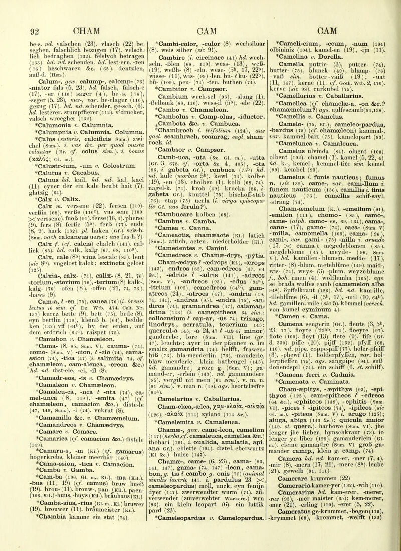 be-s. nd. valschen (23), vlasch (22) be= seghen. falschlich bezugen (17). velsch= lich bedraghen (132). felslych betragen (133). hd. »ic?. schenden. Arf. lest-eni,-ren (76). beschwaren &c. (65). deiitzlen, au6-d. (Hen.). Calum-, gew. ealump-, calomp- (ve) -niator fals (5, 23), hd. falscli, falsch-e (17), -er (no) sager (4), be-s. (76), -seger (.5, 23), vei-, var. be-clager (110), gezug (17). hd. 7id. schender. ge-sch. (6). hd. lesterer. stumpffierer(ii2). v'drucker, valsch wroegher (132). *Caliiinonia v. Caltunnia. *Calumpnia v. Calumnia. Columna. *Calus {sutoris, caleifleis Sum.) zwi= chel (Sum.), i. vas &c. per quod musta colantur (Br. cf. colus dm.), i. bonus (xa)^6<;; GI. ra.). *Calustr-iTuii, -um v. Colostrum. *Calutus V. Caeabus. Caluus hd. kail. hd. nd. kal, kael (11). eyner der ein kale heubt halt (7). glatzig (64). *Calx V. Calix. Calx m. versene (22). fersen (no), verfiin (68). verCe (nof). vus sene (100. X verssene). fuoB (91). ferse(16,4). pherse (9). fers (8). ferfie (5^). ferB (77). ende (8, 9). hack (132). pi. haken (of.). scis-h. (Sum. nach calcaneus uerse; aus fus-h.?). Calx/, [cf. calcis) chalch (i4i). cal= lick (s-s). hd. calk, kalg (67, 68, iio^). Calx, cale (8^^) viua lescalc (85). lent (sic 8''). vngelost kalck; extincta gelost (125). Calxia-, calx- (74), calix- (8, 21, 76) -torium, -storium (76), -terium (^8) kalk-, kalg- (76) -ofen (8), -ofFeii (21, 74, 76), -haws (9). Cam-a, t -en (75), canea (76) {i. breuis lectus 76 sim. cf. Dz. Wtb. 474. Celt. Nr. 157) km-cz bette (9), bett (75), bede (8). eyn bettlin (110), kleiiiB b. (64), bedde= ken (132) vff (64b), by der erden, auf dem erdtricb (64<^). raispet (75). *Camabon v. Chamseleon. *Cama- (8, 85, Sum. v), caiuna- (74), como- (Sum. v) -cion, t -cio (74), cama- ssion (74), -tiea (47) {i. salimita 74, cf. chamseleon, cam-aleuca, -ereon &c.) hd. nd. dist-ele, -el, -il (8). *Camadr-eos, -is v. Chamaedrys. *Camaleon v. Chamaeleon. *Camaleu-ca, -nca t -nta (74), ca= mel-unca (8, 149), -emita (47) {cf. chamaeleon, eamaeion &e.) diste-le (47, 149, Sum.), -1 (74). vnkrut (8). *Camamilla &c. v. Chamsemelum. *Camandreos v. Chamaedrys. *Camare v. Comare. *Camarica ((/. camacion &c.) distele (149). *Camaru-s, -m (Ki.) (cf. gamarus) hogerkrebs, kleiner meerbar (i4o). *Cama-ssion, -tica v. Camacion, *Camba v. Gamba. *Cam-ba (106, gi. m., Ki.), -ma (Kii.), -bus (11, 19) [cf. camus) bruw hueB 19). brou- (11), brouw-, pan- (Kii.), paen- 106, Kii.)-huus, -buys (Kii.).brauhaus (Ki.). *Camba-sius, -rius (gi. m., Ki.) bruwer (19). brouwer (11). braumeister (Ki.). *Chambia kamme ein stat (74). *Cambi-color, -culor (8) wechsiluar (8). weis silber {sic 9!). Cambire {i. circinare 141) hd. wech- seln, -lilen (68, 110). wess- (13), we6- (19), weBh- (8) -ein. wese- (.5b, 17, 22b), wisse- (11), wis- (99) -len. bu- ?ku- (22b), bu- (109), pen- (74) -ten. buthen (74). *Cambitor v. Campsor. Cambium wecli-sel (93), -slung (1), -Belbank (68, 110). wess-il (5b), -ele (22). *Cambo v. Chamasleon. *Cambolus v. Camp-olus, -iductor. ^^Cambota &c. v. Cambuca. *Chambroch i. trifolium (124), aus gael. seamhrach, seamrag, engl. 8ham= rock id. *Cambsor v. Campsor. Camb-uca, -uta (&c. Gi. m.), -utta (Gf. 3, 678. cf. -orta &c. 4, 405), -ota (86, i. gabeta Gf.), conbuea (75b) hd. nd. kule {morbus 5b). kewl (74). kolb-e (19), -en (Id), cholben (1). kolb (68, 74). nagel-k. (74). krob (49). krucka (86, i. gabeta Gf.). knuttel (75). bischoif-stab (76), -stap (75). uerla (^. virga episcopal lis Gf. aus ferula?). *Cambucare kolben (68). *Cambus v. Camba. *Camea v. Canna. *Cameactis, chamseacte (ki.) latich (Sum.), attich, acten, niederholder (Ki.). *Camedentes v. Canini. *Camedreos v. Cham^-drys, -pytis. Cham-sedrys I -asdrops (Ki.), -«rops (143), -endros (85), cam-edreos (47, 64 &e.), -edrios t -adris (i4i), -adreos (Sum. v), -andreos (93), -edus (^i^), -itrium (105), cemedireos (64b), gam- atreos (24), -atroes (47), -andria (49, 74, i4i), -andrea (95), -endra (75), -an= diros (74), gramandrea (47), calaman= drina (143) {i. camepitheos 64 shn.\ collocusium t cap-ar, -us 74; trixago, linodrys, serratula, teucrium 143; quercul-a 143, -a 24, 47 t -us 47 minor) gunderebe, lore (Sum. Vii). line {gr. 47). leuchte; ayer in der pfannen o. im smaltz gamandria (74). helfft, frawen= bifi (73). bla-menderlin (73), -manderle, blaw meuderle, klein bathengel (143). hd. gamandre, groze g. (Sum. v); ga= mand-er, -erlein (143). nd. gammandere (85). vergiB nit mein (64 sim.). v. m. n. (91 sim.). V. man n. (49). ags. heortclseffre (94a). Camelarius v. Caballarius. Cham-elaea,-aelea, xaf^-£^ata, -aikaia (i26),-aXat'a (lu) zyland (114 &c.). *Camelemita v. Camaleuca. Chamae-, gew. came-leon, camelion (147) {herba,cf. camaleuca, camellea &e.) thobari (101, i. oualida, amalatia, api- ana Gf.). chlette (104). distel, eberwurtz (Ki. &c.). hiilse (147). Chamae-, came- (6, 23), cama- (93, 141, 147), gama- (74, 147) -leon, cama= bon, g. tis t cambo g. onis (76) {animal similis lacerte 141. i. pardulus 23. X cameleopardus) moll, unck, eyn fenijn dyer (147). zwerwendter wurm (74). z3= verwender (zuiverwehter Wackem.) wrn (93). ein klein leopart (6). ein luttik pard (23). *Cameleopardus v. Camelopardus. *Cameli-cium, -ceum, -num (104) olbininiz (i04). kamel-en (19), -ijn (11). *Camelina v. Dorella. Camella puttir- (3), putter- (74), butter- (75), blunck- (49), blump- (76) -vaB sim. better-vaiB (19), -uat (11, 147). kerne (11. cf. Goth. Wtb. 2, 470). kerve {sic 98). rurkubel (75). *Camellarius v. Caballarius. *Camellea {cf. chamelae-a, -on &c. ? chamaemelum?) ags. uulfescamb(94,i36). *Camellis v. Camelus. Camelo- (75, Br.), cameleo-pardus, -bardus (75) {cf. chamaeleon) kammal-, var. kammel-bart (75). kamelopart (93). *Camelunca v. Camaleuca. Camelus ulvinda (84). oluent (100). olbent (102). chamel (1). kamel (5, 22, 4). hd. k.-, kemel-, kemmel-tier sim. kernel (99). kembel (93). Camelus i. funis nauticus; flunus n, {sic 132). came-, var. eami-llum i. funem nautieum (ise). camillis*. finis nauticus (76). camellis schif-sayl, -Strang (74). Cham-aemelum (k..), -emellum (91), -emilon (111), chomo- (85), camo-, came- {alph. camo- 66, 69, 134), cama-, eano- (17), gamo- (74), caca- (sum. v) -milla, eamomella (105), cama- (96), cami-, var. gami- (75) -nilla i. arundo (17. X canna). megedeblomen (85). megdeblome (47). meyde- (96, Sum. v) , hd. kamillen - blumen. medde- (17), ritter- (8) -blum. meteblfime (i49). maid-, wis- (74), weys- (3) -plum, weyzeblume /., boh. rmen (4). wolfhmiha (105). ags. se brada wulfes camb (eamemelon alba 94a). opflfelkraut (126). hd. nd. kam-ille, -illeblume (6), -il (5b, 17), -mil (10, 64b). hd. gamillen. mile {sic 5). kommel {versch. von kumel cyminvim 4). *Camen v. Cama. Camena sengerin (Gf.). fleute (3, 5b, 23, 77). floyte (22ab, 74). floeyte (97). flote (100). fleyt (13). flete (9). fife (Gf. 3, 330). piffe vlO). pijff (132). pfyff (68, 110). nd. pipe, coppe-pifi (77). holer-pfeiff (3), -phewf (1). holderpfyfien, var. hol= lerpfieffen (75). ags. sangpipe (94). suB= donendspil (74). ein scliiff (6. st. schilf). *Camena ferri v. Cadmia. *Camenata v. Caminata. Cham-aepitys, -sepithys (93), -epi= thyos (125), cam-epitheos t -edreos (64 &c.), -ephiteos (i49), -ephitis (sum. vi) , -pices t -ipiteos (74), -ipileos {sic Gi. m.), -piteos (Sum. v) i. arugo (125); aiuga, abiga (143 &c.); quicula maior (149. St. querc). harhowe (Sum. vi). jhe lenger jhe lieber, hynschkraut (73). io lenger ye liber (125). gamanderlein (gi. m.). cleine gamandre (Sum. v). groB ga= mander camip., klein g. camp. (74). Camera hd. nd. kam-er, -mer (7, 4), -mir (8), -mem (17, 21), -mere (8b). leube (21). gewelb (91, 111). Camerare krummen (22) Cameraria kamer-yer (i32), -wib (110). Camerarius hd. kam-erer, -merer, -rer (93), -mer maister (65); kem-merer, -mer (21), -erling (110), -erer (5, 22). Cameratus ge-krnmmet, -bogen(iio), -krymmet (68), -krommet, -welfift (132)