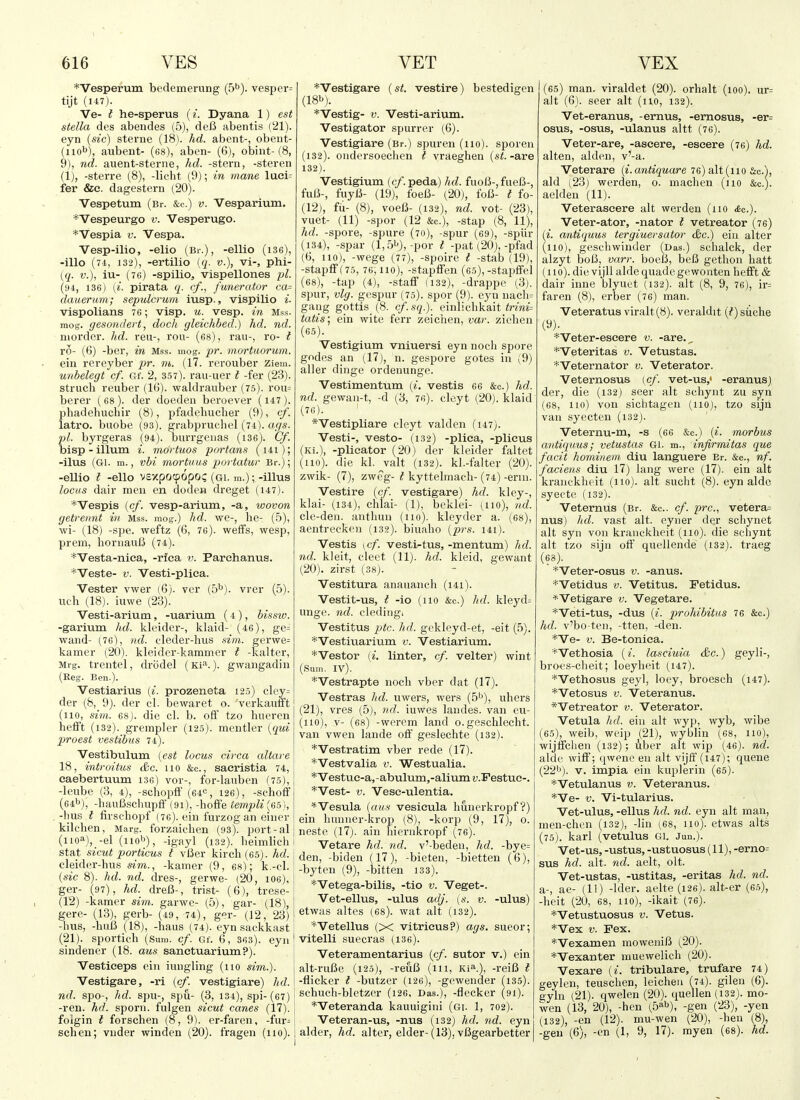*Vesperum bedemerung (5''). vesper= tijt (147). Ve- t he-sperus (i. Dyana 1) est Stella des abendes (5), dcB abentis ('21). eyn (sic) sterne (18). hd. abent-, obeiit- (iiob), aubent- (68), aben- (6), obint- (8, 9), nd. auent-sterne, hd. -stern, -stereii (1), -sterre (8), -liclit (9); in mane luei= fer &e. dagestem (20). Vespetum (Br. &c.) v. Vesparium. *Vespeurgo v. Vesperugo. *Vespia v. Vespa. Vesp-ilio, -elio (Br.), -ellio (i36), -illo (74, 132), -ertilio {q. v.), vi-, phi- (q. v.), iu- (76) -spilio, vispellones pi. (h4, 136) (i. pirata q. t/., funeratur ca= dauerum; sepulcrum iusp., vispilio i. vispolians 76; visp. u. vesp. in Mss. mog. gesondert, dock gleichbed.) hd. nd. niorder. hd. reu-, rou- (68), ran-, ro- t ro- (6) -ber, in Mss. mog. pr. mortuorum. ein rereyber pr. m. (17. rerouber Ziem. unbelegt cf. Gf. 2, 357). rau-uer t -fer (23). struch reuber (l(i). waldrauber (75). rou= berer ( 68). der doeden beroever (147 ). phadehuchir (8), pfadehucher (9), cf. latro. buobe (93). grabpruchel (74). ags. pi. byrgeras (94). burrgeiias (i36). Cf. bisp-ilium i. mortuos portans (i4i); -ilus (Gl. m., vbi mortuus portatur Br.); -eUio I -ello Vcxpotpopo? (gi. m.); -illus locHS dair men en doden dreget (147). *Vespis {cf. vesp-arium, -a, wovon getrennt in Mss. mog.) hd. we-, he- (5), ■wi- (18) -spe. weftz (6, 76). weffs, wesp, prem, hornauB (74). *Vesta-niea, -rlea v. Parehanus. *Veste- V. Vesti-pliea. Vester vwer (6). vcr [b^). vrer (5). nth (18). iuwe (23). Vesti-arium, -uarium (4), bissw. -garium hd. kluider-, khxid- (46), ge= wand- (,76), nd. cleder-hus .nm. gerwe^ kamer (20). kleider-kamnier I -kalter, Mrg. trentel, drodel (Ki^.). gwangadiu (Reg. Ben.). Vestiarius {i. prozeneta 125) cley= der (&, 9). der cl. bewaret o. verkauift (110, sun. 68). die cl. b. off tzo hneren hefi't (132). grempler (125). mentler {qui piroest vestibus 74). Vestibulum {est locus circa altare 18, intrVitus &c. no &c., sacristia 74, eaebertuum 13c) vor-, for-laiiben (75), -leube (3, 4), -schopff (64«, 126), -schoff (64b), -hauBscliupfr (91), -hoffe templi{6b\, -bus ? firschopf (76). ein I'urzog an eiucr kilchen, Marg. forzaichen (93). port-al (iioa), -el (nob), -igayl (132). beimlich Stat sicut porticus t vBer kirch (65). hd. eleider-hns sim., -kamer (9, 6S); k.-cl. {sic 8). hd. nd. dres-, gerwe- (20, 106), ger- (97), hd. dreB-, trist- (6), trese- (12) -kamer sim. garwe- (5), gar- (18), gere- (13), gerb- (49, 74), ger- (12, 23) -bus, -huU (18), -haus (74). eyn sackkast (21). sportich (Sum. cf. Gf. 6, 363). eyii! sindener (18. aus sanetuarium?). | Vestieeps ein iungling (no sim.). | Vestigare, -ri {cf. vestigiare) ]id.\ nd. spo-, hd. spu-, spu- (3, 134), spi-(67) -ren. hd. sporn. fnlgen sicut canes (17). folgin t forschen (8, 9). er-faren, -fur= j schen; vuder winden (20). fragen (no). I *Vestigare {st. vestire) bestedigen (18b). *Vestig- V. Vesti-arium. Vestigator spurrer (6). Vestigiare (Br.) spuren (no), sporen (132). ondersoechen I vraeghen {st. -are 132). Vestigium (c/. peda) hd. fuoB-, fueB-, fuU-, fuyB- (19), IbeB- (20), foB- t fo- (12), fii- (8), voeB- (132), nd. vot- (23), vuet- (11) -spor (12 &c.), -stap (8, 11), hd. -spore, -spure (70), -spur (69), -spiir (134), -spar (1,5b),-por t -pat (20),-pfad (6, no), -wege (77), -spoire t -stab (19), -stapff(75, 76, 110), -stapffen (65),-stapffel (68), -tap (4), -staff (132), -drappe (3). spur, vlg. gespur (75). spor (9). eyn nacli= gang gottis (8. cf.sq.). einlicbkait <rmi= tatis] ein wite ferr zeichen, var. ziehen (65). Vestigium vniuersi eyn noch spore godes an (17), n. gespore gotes in (9) aller dinge ordenunge. Vestimentum {i, vestis 66 &c.) hd. nd. gewan-t, -d (3, 76). cleyt (20). klaid (76). ' *Vestipliare cleyt valden (147). Vesti-, vesto- (132) -plica, -plicus (Ki.), -plicator (20) der kleider faltet (110). die kl. valt (132). kl.-faltev (20). zwik- (7), zweg- I kyttelmach- (74) -erin. Vestire {cf. vestigare) hd. kley-, klai- (134), chlai- (1), beklei- (no), nd. cle-den. anthuu (110). kleyder a. (68), aentreckcn (132). biuaho {prs. 141). Vestis \cf. vesti-tus, -mentum) hd. nd. kleit, cleet (11). hd. kleid, gewant (20) . zirst (38). Vestitura anauanch (i4i). Vestit-us, t -io (no &c.) hd. kleyd= unge. nd. cledingi Vestitus ptc. hd. gekleyd-et, -eit (5). *Vestiuarium v. Vestiarium. *Vestor (^. linter, cf. velter) wint (Sum. IV). *Vestrapte noch vber dat (17). Vestras hd. uwers, wers (5^), uhers (21) , vres (5), nd. iuwes landes. van eu- (110), V- (68) -werem land o. geschlecht. van vwen lande off geslechte (132). *Vestratim vber rede (17). *Vestvalia v. Westualia. *Vestue-a,-abulum,-aliumz;.Festue-. *Vest- V. Vese-ulentia. *Vesula {aus vesieula huucrkropf ?) ein hnnner-krop (8), -korp (9, 17), o. neste (17). ain hiernkropf (76). Vetare hd. nd. v'-bedeu, hd. -bye= den, -biden (17), -bieten, -bietten (6), -byten (9), -bitten 133). *Vetega-bilis, -tio v. Veget-. Vet-ellus, -ulus adj. (s. v. -ulus) etwas altes (68). wat alt (132). *Vetellus (X vitricus?) ags. sueor; vitelli suecras (136). Veteramentarius {cf. sutor v.) ein alt-ruBe (125), -reuB (in, Ki^), -reiB i -flicker t -butzer (126), -geweiider (135). schuch-bletzer (126, Das.), -flecker (91). *Veteranda kauuigini (Gi. 1, 702). Veteran-us, -nus (i32) hd. 7id. eyn alder, hd. alter, elder-(13), vBgearbetter (65) man. viraldet (20). orhalt (100). ur= alt (6). seer alt (no, 132). Vet-eranus, -ernus, -ernosus, -er= osus, -osus, -ulanus altt (76). Veter-are, -ascere, -eseere (76) hd. alten, alden, v'-a. Veterare {i.antiquare 76) alt (no &c.), aid (23) werden, 0. machen (110 &c.). aelden (11). Veterascere alt werden (no <6c.). Veter-ator, -nator i vetreator (76) (^. antiquus tergiuersator &c.) ein alter (no), gesehwinder (Das.) schalck, der alzyt boI3, varr. boelJ, beB gethon hatt (no), die vijU aidequadegewonten hefft & dair inne blyuet (132). alt (8, 9, 76), ir= faren (8), erber (76) man. Veteratus viralt(8). veraldit (?)siche (9). ^Veter-escere v. -are.^ *Veteritas v. Vetustas. *Veternator v. Veterator. Veternosus {cf. vet-us,' -eranus) der, die (132) seer alt schynt zu syn (68, 110) von sichtagen (110), tzo sijh van syectcn (i32). Veternu-m, -s (66 &c.) {i. morbus antiquus; vetustas Gl. m., infirmitas que facit hominem diu languere Br. &o., nf. faciens diu 17) lang were (17). ein alt kranckheit (no), alt sucht (8). eyn aide syeete (132). Veternus (Br. &c.. cf. pre, vetera= nus) hd. vast alt. eyner de.r schynet alt syn von kranckheit (no), die schynt alt tzo sijn off quellende (132). traeg (63). ^Veter-osus v. -anus. *Vetidus V. Vetitus. Fetidus. *Vetigare v. Vegetare. *Veti-tus, -dus {i. prohibit us 76 &c.) hd. v'bo ten, -tten, -den. *Ve- V. Be-toniea. *Vethosia (/. lasciuia &c.) geyli-, broes-cheit; loeyheit (147). *Vethosus geyl, loey, broesch (147). *Vetosus V. Veteranus. *Vetreator v. Veterator, Vetula hd. ein alt wyp, wyb, wibe (65), weib, weip (21), wyblin (68, no), wijtfchen (132); uber alt wip (46). nd. aide wift'; qwene en alt vijff (147); quene (22b). V. impia ein kui^lerin (65). *Vetulanus v. Veteranus. *Ve- V. Vi-tularius. Vet-ulus, -ellus hd. nd. eyn alt man, men-chen (i32), -lin (68, no), etwas alts (75). karl (vetulus Gl. Jun.). Vet-US, -ustus, -ustuosus (11), -erno= sus hd. alt. nd. aelt, olt. Vet-ustas, -ustitas, -eritas hd. nd. a-, ae- (11) -Ider, aelte (126). alt-er (6.5), -heit (20, 68, 110), -ikait (76). *Vetustuosus V. Vetus. *Vex V. Fex. *Vexamen moweniB (20). *Vexanter muewelich (20). Vexare {i. tribulare, trufare 74) geylen, teusclien, leicheu (74). gilen (6). gyln (21). qwelen (20). quellen (132). mo- wen (13, 20), -hen (b^b), -gen (23), -yen (132), -en (12). mu-wen (20), -hen (8), -gen (6), -en (1, 9, 17). myen (68). hd.