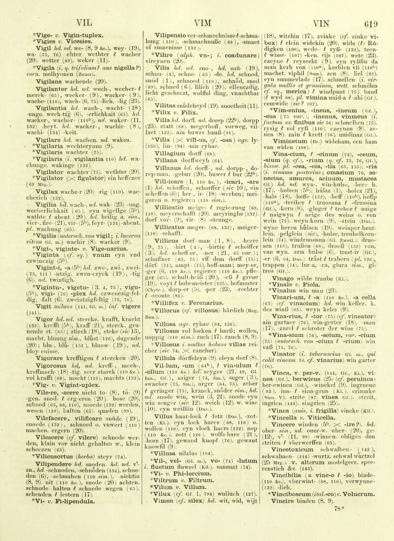 *Vige- V. Vigin-tuplex. *'Vigies V. Vicesies. Vigil hd. nd. we- (8, 9 &c.), wey- (19), wa- (75, 76) cliter. wethter I wacher (20). wetter (49). weker (11). *Vigila (^. q. trifoliumi aus nigella?) corn, melhyonen (zeuss). Vigilans wachende (20). Vigilanter hd. nd. wech-, wecher- i merck- (65), weeker- (9), wacker- (9), wache-(no), wach- (6, 75) -lich, -lig (23). Vigilantia hd. wach-, wacht- (18) -mige. weeh-tig (6), -erlichkait (65). wacker-, wacher- (nob), ^d. waker- (11, 132) -heyt. hd. wacker-, wachir- (8), wachi- (i34) -keit. Vigilare hd. wachen. 7td. waken. , *Vigilaria wechteryune (9). *Vigilaris wachter (75). *Vigilaris (i. vigilantia no) hd. wa= chiinge. wakinge (i32). Vigilator wachter (75). wethter (20). *Vigilator (X figulator) ein hefFener (69 Mrg.). Vigilax wache-r (20) -rig (no). wae= cherich (132). Vigilia hcl. wach-, nd. wak- (23) -ung. weclierlichkait (65). eyn wigellge (5'^). wathte I abeot (20). hd. heilig a. sim., vicr-, fire- (21), vir- (5''), feyr- (i3-t) -abent. pi. wachung (65). *Vigilis (untersch. von vigil; i. lucerna vitrea Gi. m.) wachir (8). wacker (9). *Vigi-, viginte- v. Vige-narius. *Viginta (cf. .sq.) vnum eyn vnd czwinczig (5'^). Vigint-i, -a(b^) hd. zwe-, zwi-, zwei- (75, 111) -ntzig. zwen-czyck (19), -tig (()). nd. twnitigh. *Vigintu-, vigetu- (3, 4, 75), vigu- [5^), vigi- (76) -plex hd. czwenczig-fel= dig, -fait.(6). zweiiitzigfeltig (75, 76). Vigit miluus (ui, Gi. m.) inf. vigere (141). Vigor hd.nd. stercke, krafFt, kracht (132). krefft(5b), kraff!21), sterck, gru= nende st. (65); stirck (18), steke (sic 13), macht, bkiung s'm., blust (126), dugende (20); blu-, blu- (i5i), bluow- (19), nd. bloy-euisse. Vigorare krefftigen t stercken (20). Vigorosus hdc- nd. krefi-, mech-, krefifmech- (18) -tig. seer starck (no &c.). vol krafit (68), macht (no), machts (132). *Vig- V. Vigint-uplex. Vile-re, -seere nicht to- (8), to- (9) -gen. snod- t erg-eren (20). bose (20), schiiod (65, 68, 110), siioede(i32) werden, wesen (no), lialten (65). quaden (99). Vilefaeere, vilifieare snude (19), snoede (132), schnoed 0. vnwert (no) machen. ergern (20). Vilescere {cf. vilere) sclmode wer= den, klain vor nicht gehalten w., klein scheczen (65). *Vilieusortus [herba) steyr (74). Vilipendere hd. snoden. hd. nd. v'- sn., hd. -schnoden, -schnoden (134), schne= den (6), -schmahen (no sim.), -nichtin (8, 9). nit (no &c.), snode (20) achten. schnode halten t schnede wegen (65). schenden t lestern (17). *Vi- V. Fi-lipendula. Vilipensio ver-schniechnisse?-schma= hung (110), -schmachnuBe (68), -smaet of smaenisse (132). _*Vilire [alph.. vn-; i. coadunare) vireyueii (20). Vilis hd. nd. sno-, hd. snu- (19), schuu- (4), schne- (65) -de. hd. schnod, snod (1), schnoed (no), schnod, sned (49), sphned(6). lihch (20). ellenczdig, licht gescheczt, wolffel ding, vnachtbar (65). Vilitas snudeheyd (19). snoetheit(ll). *Vilix V. Filix. Villa hd. dorff. nd. dorep (22ti), dor^p (23). statt (68). megcrhoff, vorweg, vil= laet (125). ain bawrs hauli (91). *Villa (X vili-us, cf. -osa) ays. ly- (130), lin- (94) -nin ryhae. Villagium dorif (68). Villana dorifweyb (64). Villanus ltd. dorff-, nd. dorpp-, do= rep-man, -gebur (20). buwer t bur (22^). Vill-ieare (1, no &c.), -ieari, -are (1) hd. scliaffeu, scharffer [sic 10), ein schefFen(6); her-, ir-(18) -werben; mei= geren 0. regiereii (no sim.). Villicatio meige- I regie-rung (68, no), meyersuhafft (20). ineyringhe (132). dorf vor- (9), vir- (8) -steunge. Villieatus meger- (68, 132), meiger- (110) -schaflft. Villieus dorf-man (1, 8), -herre (9, 75 ), -hirt (4), -liirtte I scheifl'er (3). hd. schetf-er, -ner (21, 65 var.)\ schaft'ner ( 65, 75) vft' dem dorff (75); dorf- (71), ampt- (75), holi'-man; mey-er, -ger (6, 110 &e.). regierer (110 &c.). pfle= ger (65). schult-heiO (20), -eB t greue (19). voyt I hobemeister (125). hofmester (Chytr.). dorp-er (5), -per (23), -rechter t -scoute (81). ^Villifex V. Ferenarius. *Villorus [cf. villosus) hardich (Reg. Beu.). Villosa ags. ryhae (94, 136). Villosus vol locken t harB; woUen, uoppig (no sim.). ruch (17). rauch (8, 9). ^Villosus i. multas habeas villas rei- cher {sic 74. X raucher). Villula dbrfifeleyn (9). cleyn dorf (8). Vil-lum, -um (64I'), I vin-ulum t -ellum (no &c.) /irf. seyger (21, 49, Gi. lun., Gf.), saiger (74, Sm.), seger (3), swacher (75, Sm.), arger (64, 75), zeher t geringer (75), kranck, snoder sim., hd. nd. snode win, wein (3, 21). snode eyn win scnger {sic 12). weich (12). w. wine (10). eyn weiBlin (Das.). Villus haar-lock I -fotz (Das.), -zot^ ten (Ki.). eyn lock hares (68, no) o. wollen (no), eyn vlock haers (i32). nop (no &c.). zott(i26). wolfs-hare (21), -hore (17). gewand knopf (76). gewant knowfil (9). ^Villusa uilzlus (104). '•*'Vil-, vel- (GI. m.), vo- (74) -lutum i. fluetum fluweel (Kii.). sammat (74). *Vi- V. Phi-loreium. *Viltrum v. Filtrum. *Viluni V. Villum. *Vilux {cf. Gf. 1, 794) wuUuch (127). Vimen {cf. silex) hd. wit, wid, wijt (18), witchin (17), zvinke {cf. zinke vi=. bex) I clein widekin (20). wide [t) Ru- digken (100), wede- t ryB- (132), teen- t wisse- (107) -ken. rijs (107). wete (23). czeyne I reysecht (9). eyii ryBlin da man kerb von (iio'^), kerblen vB (iio'f) machet. viphil (Sum), zen (8). liel (93). eyn summerlade (17). schmellen {i. vir- (jida mollis et graminea, wett. schmelen cf. sq., meriea) t windpant (75). band {t wyd 88). pi. vimina uuid-a t -ahi (Gf.). cemwide {sic? 102). *Vim-enius, -ineus, -ineum (Gf.), -eus (75 var. ), -inenus, vinmeus {i. factim eax finibus sic 76) sclimelhen (75). rysig t vol ryB (no), czeynen (9). ze= nen (8). zain t krett (7fi). uuidinaz (Gf.). Viminetum (Br.) wideham, een ham van widen (108). Vina-cium, t -einum (74), -ceum, -sium {q. cf.), -rium {q. cf. 75, 76, Gf.), bissiv. pi. -cea, -cia, -tia (65, 155), -ria {i. vinuum posterius; omasium 76, se= neciae, amurea, aeinum, mustacea Gf.) hd. nd. wyn-, wiu-hulse, -here h. (17), -holsen (5^), hiilzz (1), -holez (21), -hals (13), -heife (132), -heff (nob), heffp (no''), -treiber t -truosana t -drussina (Gf.), -kern (8), -gleger t treber t -naige t naigwyn t neige des weins o. von wein (75). weyn-korn (9), -stein (Das.), wyne beren hulsen (19). weinper-heut= lein, -gelglein {sic), -hulse, treubelkorn= lein (74). windruosnun (Gi. Zweti.). druo- sen (no), truBen (68), droeB (132) von, van wyn. arm hulse (6). trest-ir (Gf.), -er (6, 64, Das.), trast t trabern {pi. 126), trappen (74). lur-a, -ra, glura sim., gi= tros (Gf.J. Vinago wilde traube (Ki.). *Vinale v. Fiola. *Vinalus win man (23). Vinari-um, t -a (no &c.), -a eella (65) (cf. vinacium) hd. win keller. k. des winB (65). weyn keler (9). Vina-rius, t -tor (75) {cf. vineator) ain gartner (76). win-gerter (18), -man (17), -zurel I sciiroter der wine (75). *Vina-sium (76), -seium, var. -eium (75) {untersch. von -eium t -rium) win vaB (75, 76). Vinator {i. tabernarius Gi. m., qui colit vineam 76. cf. vinarius) win garter (76) . Vinea, v. per-v. (144, Gf., Ki.), vi^ nea (Gf.), berwieus (25) {cf. peruinca) ber-ewinca (Gf.), -winckel (9). ingruene ( 93 ). inn- I sinn-grun (Ki.). criumke (Sum. v). strite (87. vinea Gf.). streit, ingrien (144). singrien (25). *Vinea {aids, i. frigilla) vincke (Kii.). *Vineella v. Vitieella. Vincere winden (5^. x -ire?), hd. ober- sim., nd. ouer-w. uber- (20), ge- (12), v'- (11, 99) -winnen. obligen den striten t vberwcrffen (65). Vincetoxieum schwalben- ^ 143), schwalmen- (144) -wurtz. schwal wiirtzel (25 Mrg.). V. alterum modelgeer, spee= renstich &c. (i43). Vineibilis (a vine-o t -io) binde- (110 &c.), vberwint- (68, no), verwynne- (132) -lich. *Vineiboseum {ital.-co) v. Voluerum. Vincire binden (8, 9). 78*