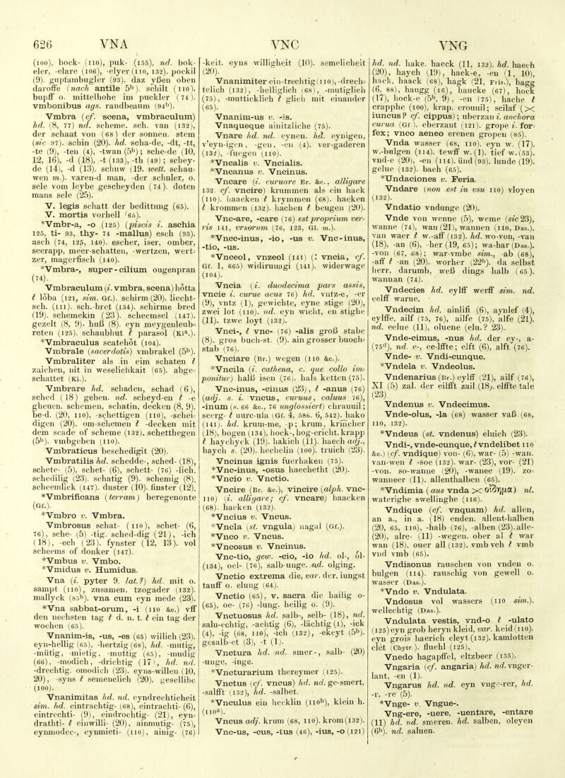 (lOO), bock- (no), puk- (155), nd. bok- eler, -elare (106), -elyer(iio, 132). pockil (9). gvipfambugler (93). daz yCeu oben daroffe inach antile S'^). scliilt (110). bupff o. mittelliohe im pucklcr (74). vmbonibus ags. randbeaum (94''). Vmbra (c/. scena, vmbraeulum) hd. (8, 77) nd. scheme, sch. van (i32j, der schaat von (68) der sonnen. stem (sic 97). scbin (20). hd. scha-de, -dt, -tt, -te (9), -ten (4), -twan (5^); sche-de (10, 12, 16), -d (18). -t(i33),-tb (49); schey- de (14), -d (13). scliuw (19. v^ett. schau- wen in), varen-d man, -der sclmler, o. sele vom leybe gescheyden (74). doten mans sele (25). V. legis schatt der bedittuug (65). V. mortis vorbell 'ei>). *Vmbr-a, -o (125) (piscis i. asehia 125, ti- 93, thy- 74 -mallus) esch (93). asch (74, 125, 140). escher, iser, omber, seerapp, meer-schatten, -vrertzen, wert^ zer, magerfisch (140). *Vmbra-, super - eilium ougenpran (74). Vmbraeulum {i. vmbra, seena) hotta t loba (121, sim. Gf.). scliirm (20). liecht- sch. (ill), sch.-bret (i34). schirme bred (19). schemekin (23). sclieemsel (147). gezelt (8, 9). huB f8). eyn meygenleub= reten (125). schaubliut I parasol (Ki^.). *Vmbraeulus scatehot (104). Vmbrale (sacerdotis) vmbrakel (5''). Vmbraliter als in eim schaten I zaichen, nit in weselichkait f65). abge^ schattet (Ki.). Vmbrare lid. scbaden, schad (6), sched (18) geben. nd. scheyd-en I -e gheuen. schcmen, scbatin, decken (8, 9). be-d. (20, 110), -s(;hettigen (110), -scliei= digen (20). om-schemen t -decken mit dem scade of scheme (132). schetthegen (5b). vmbgeben (no). Vmbratieus beschedigit (20). Vmbratilis hd. schedde-, sched- (18), scbete- (5), schet- (6), schett- (76) -lich. schedilig (23). schatig (9). schemig (8). scheemlick (147). duster (10). finster (12). *Vmbrifieans (ferram) beregenonte (Gf.). *Vmbro v. Vmbra. Vmbrosus schat- (110), schet- (6, 76), sche- (5) -tig. sched-dig (21), -ich (18), -ech (23). fynster (12, 13). vol scheems of donker (147). *Vmbus V. Vmbo. *Vmid.us V. Humidus. Vna (i. pyter 9. lat?) hd. mit o. sampt (no), zusamen. tzogader (132). mallyck (85^). vna cum eyn mede (23). *Vna sabbat-orum, -i (110 &c.) vff den nechsten tag t d. n. 1.1 ein tag der wochen (65). Vnanim-is, -us, -es (65) willich (23). eyn-hellig (60), -hertzig (68), hd. -mutig, -miitig, -mietig, -muttig (65), -mudig (66), -modich, -drichtig (17>, hd. nd. -drechtig. omodioh (23). eyns-willeu (10, 20), -syns t semenclich (20). gesellihc (100). Vnanimitas hd. nd. eyndrechticheit sim. hd. eintrachtig- (68), eintrachti- (6), eintrechti- (9), eindrochtig- (21), eyn= drathti- t einwilli- (20), ainmutig- (75), eynmodcc-, eynmieti- (110), ainig- (76) -keit. eyns willigheit (10). semelicheit (20). Vnanimiter ein-trechtig(iio), -drech= telich (132), -helliglich (68), -mutiglich (75), -mutticklich t glicii mit einander (65). Vnanim-us v. -is. Vnaqueque ainitzliche (75). Vnare hd. nd. eynen. hd. e.ynigen, v'eyn-igen, -gen, -en (4). ver-gaderen (132), -fiicgcn (110). *Vnealis v. Vncialis. *Vneanus v. Vneinus. Vneare {i. curuare Br. &c., alligare 132. cf. vneire) krummen als ein hack (110j. iiaacken t krymmen (68). haeken t krommen (132)- liachen I beugen (20). Vne-are, -care (76) estproprium ver- ris 111, vrsorum (76, 123, Gl. m.). *Vnec-inus, -io, -us v. Vne-inus, -tio, -us. *Vneeol, vnzeol (141) (: vneia, cf. Gf. 1, 665) vridiruuagi (i4i). widerwage (104). Vneia {i. duodecima pars assis, vneie i. curue acus 76) hd. vntz-e, -er (9), vntz (1), gewichte, eyne stige (20j, zwei lot (110). ')>d. eyn wicht, en stighe (11). tzwe loyt (132). Vnei-, t vne- (76) -alls grofi stabe (8). gros buch-st. (9). ain grosser buocii= stab (76). Vneiare (Br.) wegen (110 &c.). *Vneila {i. cathena, c. que collo im^ ponituv) halli isen (76). hals ketteu(75). Vne-inus, -einus (23), t -anus (76) {adj. s. i. vncus, curuus, caluus 7 6), -inum(.b-. 66 &c., 76 unglossiert) clirauuil; scerg- t uurc-ula (Gf. 4, 586. 6, 542)Jiako (141). hd. krum-me, p; krum, krincher (18), bogen (134), hock-, hog-ericht. krapp t haychyck (19j. hakich (11). haech at/;'., haycii s. (20). hechelin (loo). truich (23). Vneinus ignis fuerhaken (75). *Vne-inus, -osus haechetht (20). *Vneio v. Vnetio. Vneire (Br. &c.), vtacire {alph. vne- 110) [i. alligare; cf. vneare) haacken (68). haeken (132). *Vneius v. Vneus. *Vnela {st. vngula) nagal (Gf.). *Vneo V. Vneus. *Vneosus v. Vneinus. Vne-tio, gew. -eio, -io hd. 0I-, ol- (134), oel- (76), salb-unge. nd. olging. Vnetio extrema die, var. der, iungst tauif o. elung (64). Vnetio (65), v. sacra die hailig o- (65), oe- (76) -lung, heilig 0. (9). Vnetuosus hd. salb-, selb- (18), nd. salu-echtig, -achtig (6), -laclitig (1), -ick (4), -ig (68, no), -ich (132), -ekeyt (5^). gesalb-et (3), -t (1). Vnctura hd. nd. smer-, salb- (20) -unge, -inge. *Vneturarium thereymer (125). Vnetus (c/. vneus) hd. nd. ge-smert, -sallFt (132), hd. -salbet. *Vneulus ein hecklin (nob), klein h. (iioa). Vneus adj. krum (68, no). krom(i32). Vnc-us, -eus, -tus (46), -ius, -o (121) hd. nd. hake, haeck (11, 132). hd. haech (20), haych (19), hack-e, -en (1, 10), hack, haack (68), hagk (21, Fris.), hagg (6, 88), haugg (16), haucke (67), hock (17) , hock-e (ijb, 9), -en (75), hache t crapphe (100), krap. crouidl; scilaf (x iuneus? cf. eippus); uberzan 2. awe/; ora curua (Gf.). eberzant (121). grope ^■. for= fex; vneo aeneo erenen gropen (85). Vnda wasser (68, no), eyn w. (17). w.-bulgen (114). tewflF w. (1). tief w.(53). vnd-e (20), -en (114). und (93). lunde (19). gelue (132). bach (65). '*Undaeiones v. Feria. Vndare (how e^t in vsu no) vloyen (132). Vndatio vndunge (20). Vnde von wenne (5), weme (s?c23), wanne (74), wan (21), wannen (110, Das.), van waer I w.-atf (132). hd. wo-von, -van (18) , -an (6), -her (19, 65); wa-har (Das.), -von (67, 68); war-vmbe sim., -ab (68), -aff t -an (20). worher (22^). da selbst herr, darumb, vveB dings lialb (65). wannan (74). Vndeeies hd. eylff werff sim. nd. eelff warue. Vndecim hd. ainlifi (6), aynlef (4), eylffe, ailf (75, 76), ailfe (75), alfe (21). nd. eelue (11), oluene (elu. ? 23). Vnde-cimus, -nus hd. der ey-, a- (75rt), nd. e-, ce-lffte; elft (6), alft (76). Vnde- V. Vndi-eunque. *Vndela v. Vndeolus. Vndenarius (Br.) eyllF (21), ailf (76), XI (5) zal. der eilfft zail (18/. elifte tale (23) Vndenus v. Vndeeimus. Vnde-olus, -la (68) wasser vaC (68, no, 132). *Vndeus (st. vndenus) eluich (23). Vndi-, vnde-eunque, t vndelibet 110 &c.) (cf. vndique) von- (6), war- (5) -wan. van-wen i -soe (132). war- (23), vor- (21) -von. so-wanne (20), -wanee (19). zo= wanneer (11). allenthalben (65). *Vndimia (aus vnda X oiSrina.) nl. waterighe swellinghe (ne). Vndique (cf. vnquam) hd. alien, an a., in a. (18) enden. allent-halben (20, 65, 110), -halb (76), -alben (23).alle- (20), aire- (11) -wegen. ober al t war wan (18). ouer all (132). vmb vch I vmb vnd vmb (65). Vndisonus rauschen von vnden 0. bulgen (114). rauschig von gewell 0. wasser (Das.). *Vndo V. Vndulata. Vndosus vol wassers (no sim.). wellechtig (Das.). Vndulata vestis, vnd-o I -ulato (125)eyn grob heryn kleid, var. keid(no). eyn grois liaerich cleyt (132). kamlotten Clet (Chytr.). fluehl (125), Vnedo hagapffel, eltzbeer (i35). Vngaria (cf. angaria) hd. nd. vnger- lant, -en (1). Vngarus hd. nd. eyn vng >-rer, hd. -r, -re (5). *Vnge- V. Vngue-. Vng-ere, -uere, -uentare, -entare (11) hd. nd. smeren. hd. salben, oleyen (6b). nd. saluen.