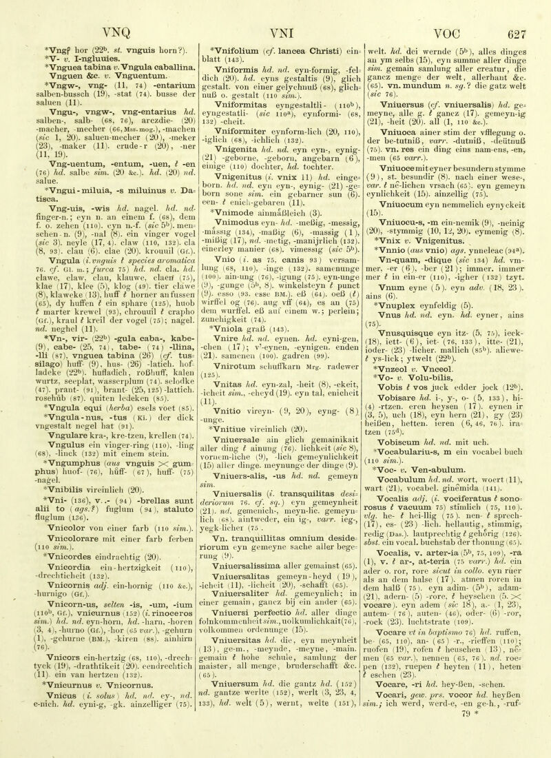 VNQ *Vngf hor (22'^. st. vnguis horn?). *'V- V. I-nglumes. *Vnguea tabtna v. Vngula caballina. Vnguen &e. v. Vnguentum. *Vngw-, vng- (11, 74) -entariiim salben-bussch (19), -stat (74). busse dei- saluen (11). Vngu-, vngw-, vng-entarius hd. salben-, salb- (68, 76), arczdie- (20) -macher, -meeher (66,Mss.mog.),-machen {sic 1, 20). saluen-mecher (20), -meker (23), -maker (11). crude-r (20), -ner (11, 19). Vng-uentum, -entum, -uen, i -en (76) hd. salbe sim. (20 &c.). kd. (20) 7id. salue. *Vngui - miluia, -s miluinus v. Da= tisca. Vng-uis, -wis hd. nagel. hd. nd- finger-n.; eyn 11. an einem f. (68), dem f. o. zehen (110). eyn n.-f. {sic b^).men= schen - n. (9), -nal (8). ein vinger vogel {sic 3). neyle (17, 4). claw (110, 132). cla (8, 93). clau (6). clae (20). krouuil (Gf.). Vngula (^. vnguis t species aromatica 76. cf. Gi. m.; furca 75) hd. nd. cla. hd. clawe, claw, clau, klauwe, claerf (75), klae (17), klee (5), klog (49). tier clawe (8) , klaweke (13), Iniff i horner aiifussen (60), dy hufFen t ein sphare (125), huob I marter krewel (93), cbrouviil t crapho (Gf.), kraul t kreil der vogel (75); nagel. nd. neghel (11). *Vn-, vir- (22^) -gula caba-, kabe- (9) , eabe- (25, 74), tabe- (74j -llina, -Hi (87), vnguea tabina (26) {cf. tus= silago) huff- (9). bus- (26) -latich. hof= ladeke (22b). hufladich, roBliuff, kalen wurtz, seeplat, wasserplum (74). selodke (47). prant- (9i), brant- (25,125)-lattich. rosehiib (87). quiten ledeken (85). *'Vngula equi (herba) esels voet (85). *Vngula-nus, -tus (Ki.) der dick vngestalt negel hat (91). Vngulare kra-, kre-tzen, krellen (74). Vngulus ein vinger-ring (110), -ling (68), -liiick (132) mit einem stein. *Vng\miphus {mis vnguis X gum= phus) huof- ^76), huff- (67), huff- (75) -nagel. *Vnibilis vireinlich (20). *Vni- (136), V..- (94) -brellas sunt alii to {ags.?) fuglum (94), staluto fluglum (136). Vnieolor von einer farb (no sim.). Vnieolorare mit einer farb ferben (no sim.). *Vnieordes eindrachtig (20). Vnieordia ein-hertzigkeit (no), -drechticheit (132). Vnieornis adj. ein-hornig (no &c.), -hurnigo (Gf.). Vnicorn-us, selten -is, -um, -ium (110^', Gf.), vnicurnus (,152) («. rinoeeros sim.) hd. nd. eyn-horn, hd. -harn, -horen (3, 4), -hurno (Gf.), -hor (65 var.), -gehurn (I) , -gehurne (BM.), -kiren (88). ainhirn (76). Vnieors ein-hertzig (68, 110), -drech= tyck (19), -drathtikeit (20). cendrechtich (II) . ein van hertzen (132). *VnicurnuB v. Vnicornus. Vnicus (i. solus) hd. nd. ey-, 7id. e-nich. hd. eyni-g, -gk. ainzelliger (75). VNI *Vnifolium (cf. laneea Christi) ein= blatt (143). Vniformis hd. nd. eyn-formig, -fel= dich (20). hd. eyns gestaltis (9), glich gestalt. von einer geJychnuJ3 (68), glich= nuB o. gestalt (no sim.). Vntformitas eyngestaltli - (nob), eyuge.statli- {sic iio^), eynformi- (68, 132) -cheit. Vniformiter eynform-lich (20, no), -iglich (68), -ichlich (132). Vnigenita hd. nd. eyn eyn-, eynig- (21) -geborue, -geboni, angebarn (6), einige (no) dochter, hd. tochter. Vnigenitus (/. vnix 11) hd. einge= born. hd. nd. eyu eyn-, eynig- (21) -ge= born sone sim. ein gebarner sun (6). een- ; enich-gebareu (11). *'Vniniode ainmaiileich (3). Vnimodus eyn- hd. -meiJig, -messig, -massig (134), -maliig (6), -massig (1), -miiiig (17), nd. -metig, -manijrlich (i32). einerley manier (68). vimessig {sic 5b). Vnio (i. as 75, cards 93) versam- lung (68, 110), -inge (132). samenunge (100j. ain-ung- (7C), -igung (75). eyn-unge (9), -gunge (5b, 8). winkelsteyn t puuct (9). esso (93. esse bm.). eB (64;. oeiJ {t) wirffel og (76j. aug vff (64), es an (75) dem wurtfel. eC auf einem w.; perlein; zunehigkeit (74). *Vniola graft (143). Vnire hd. nd. eynen. hd. eyni-gen, -chen (17); v'-eynen, -eynigen. enden (21). samenen (100). gadren (99). Vnirotum schuffkarn Mrg. radewer (125). Vnitas hd. eyn-zal, -heit (8), -ekeit, -icheit sim., -cheyd (19). eyn tal, enicheit (11). Vnitio vireyn- (9, 20), eyng- (8) -unge. *Vnitiue vireinlich (20). Vniuersale ain glich gemainikait aller ding t ainuug (76). lichkeit {sic 8), voniem-liche (9), -licli gemeynlichkeit (15) aller dinge. meynunge der dinge (9). Vniuers-alis, -us hd. nd. gemeyn sim. Vniuersalis {i. transquilitas desi= deriofum 76. cf. sq.) eyu gemeynheit (21j. nd. gemenich-, meyn-lic. gemeyu= lich (68). aintweder, ein ig-, varr. ieg-, yegk-licher (75 . Vn. tranquillitas omnium deside^ riorum eyn gemeyne sache aller bege= rung (9). Vniuersalissima aller gemainst (65). Vniuersalitas gemeyn-heyd (19), -ichc'it (11), -lieheit (20), -schafft (65). Vniuersaliter hd- gemeynlich; in einer gemain, gancz bij ein ander (65). Vniuersi perfeetio hd. aller dinge fo]nkommenheit6m.,uolkumlichkait(76), volkommeji ordt'nunge (15). Vniuersitas hd. die, eyn meynheit 113), ge-m., -meynde, -meyne, -main, gemain i hohe schule, samlung der maister, all menge, brudersehafft &c. (65). Vniuersum hd. die gantz hd. (152) nd. gantze werlte (152), werlt (3, 23, 4, 133), hd. welt (5), werut, welte (i5i), VOC 627 welt. hd. dei wernde (5b), alles dinges an ym selbs (15), eyn summe aller dinge sim. gemain samlung aller creatur, die gancz menge der welt, allerhaut &c. (65). vn. mundum n. sg.? die gatz welt {sic 76). Vniuersus {cf. vniuersalis) hd. ge= meyne, alle g. t gancz (17). gemeyn-ig (21), -heit (20). all (1, no &c.). Vniuoea ainer stim der vfflegung o. der be-tutnifi, varr. -dutni/3, -deiitnuB (75). vn. res ein ding eins nam-ens, -en, -men (65 varr.). Vniuoea mit eyner besundern sty mme (9), St. besundir (8). nach einer wese-, var. I ne-lichen vrsach (65). eyn gemeyn eynlichkeit (15). ainzellig (75). Vniuoeum eyn nemmelich eynyckeit (15). Vniuoeu-s, -m ein-nemik (9), -neinig (20), -stymmig (10, 12, 20). eymenig (8). *Vnix V. Vnigenitus. *Vnnio {aus vnio) ags. ynneleac (94^), Vn-quam, -dique {sic 134) hd. vm- mer, -er (6), -ber (21); immer. immer mer t in ein-er (no), -igher (i32) tzyt. Vnum eyne (5). eyn adv. {18, 23 ). ains (6). *Vnuplex ej'ufeldig (5). Vnus hd. nd. eyn. hd. eyner, ains (75). Vnusquisque eyn itz- (5, 75), ieck- (18), iett- (6), iet- (76, 133), itte- (21), ioder- (23) -hcher. mallich (85^). aliewe- i ys-lick; ytwelt (22b). *Vnzeol V. Vnceol. *Vo- V. Volu-bilis, Vobis I vos juck edder jock (12b). Vobisare hd. i-, y-, o- (5, 133), hi- (4) -rtzen. eren heysen (17). eynen ir (3, 5), uch (18), eyn hern (21), gy (23) heiBen, hetten. ieren (6,46, 76). ira= tzen (75*1). Vobiseum hd. nd. mit uch. ^Vocabulariu-s, m ein vocabel bueh (no sim.). *Voe- V. Ven-abulum. Voeabulum hd. nd. wort, woert (11), wart (21), vocabel. ginemida (i4i). Voealis adj. {i. voeiferatus t sono= rosus t vacuum 75) stimlich (75, 110). vlg. he- t hei-llig (75). nen- t sprech- (17), es- (23) -lich. hellautig, stimmig, redig (Das.), lautprechtig ^ gehorig (126). sbst. ein vocal, buchstab der thonung (65). Voealis, v. arter-ia (5b, 75,109), -ra (1), V. t ar-, at-teria (75 van\) hd. ein ader 0. ror, rore sicut in collo. eyn riier als an dem halse (17). atmen roren in dem halB (75). eyn adim- (5b), adam- (21), adern- (5) -rore, t heyschen (5. X voeare). eyn adem {sic 18), a.- (1, 23), autem- (76 ), auten- (46), oder- (6) -ror, -rock (23). luchtstrate (i09). Voeare vt in baptismo 76) hd. ruffen, be- (65, no), an- (65) -r., -rieffen (iio); ruofen (19), rofen i heuschen (13), ne= men (65 var.), nennen (65, 76 ). nd. roe= pen (132), ruepen i heyten (11), heten i eschen (23). Voeare, -ri hd. hey-Ben, -schen. Voeari, gew. prs. vocor hd. lieyBen sim.; ich werd, werd-e, -en ge-h., -ruf= 79 *