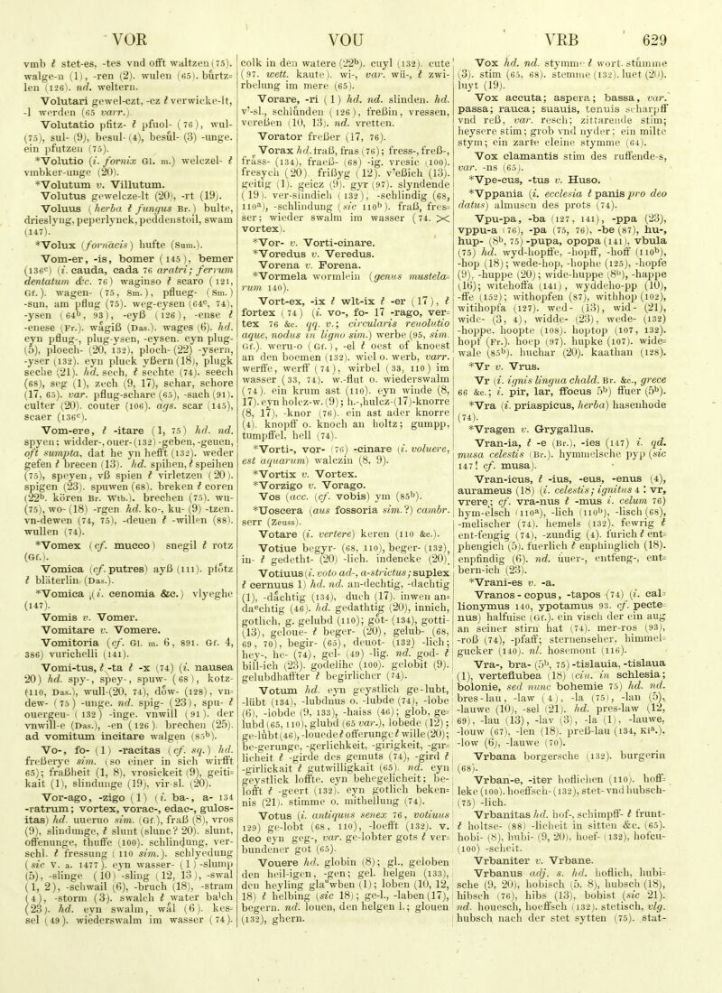 vmb I stet-es, -tes vnd ofiFt waJtzen(75). walge-u (1), -ren (2). wuleu (65).burtz= len (126). nd. weltern. Volutari gewel-czt, -cz ^ verwicke-lt, -1 werden (65 varr.). Volutatio pfitz- I pfuol- ( 76), wul- (75), sul- (9), besul-(4), besul- (3) -unge. ein pfutzeii (75). *Volutio {i. fornix Gi. m.) welczel- t vmbker-iinge (201. *Volutum V. Villutum. Volutus gewelcze-lt (201, -rt (19j. Voluus ( herha I fungus Br.) bulte, drieslyng, peperlyuck,peddeiistoil, swam (147). *Volux (fornacis) hufte (Sura.). Vom-er, -is, bomer (i45), bemer (isei^) (f. Cauda, eada 76 aratri; ferrum dentatum &c. 76) waginso t scaro (121, Gf.). wagen- (75, .Sm.), pflueg- (Sm.) -sun, am pflug (75). weg-eysen (64^, 74), -ysen (64i>, 93), -eyfi (126), -eiise t -euese (Fr.). wagiB (Das.), wages (6). hd. eyn pflug-, plug-ysen, -eysen. eyn plug- (5), ploech- (20, 132), ploch- (22) -ysern, -yser (132). eyn pluck yBern(18j, plugk seche (21). hd. .seeh, t sechte (74j. seech (68), seg (1), zech (9, 17), schar, schore (17, 65). var. pflug-sehare (60), -sach(9i). culter (20). couter (loe). ags. scar (145), seaer (ise'^). Vom-ere, t -itare (1, 75) hd. nd. spyen; widder-, ouer-(i32) -geben, -geuen, oft sumpta, dat he yn hefft (i32). weder gefen I brecen (13). hd. spihen, ^ speiheu (75), speyen, vB spien t virletzeii (20). spigen (23). spuwen (68). breken t coren (22''. koren Br. wtb.). brechen (75). wu- (75), wo- (18) -rgen hd. ko-, ku- (9) -tzen. vn-dewen (74, 75), -deueu t -willen (88). wullen (74). *Vomex ( cf. mueeo) snegil t rotz (Gf.). Vomica (c/. putres) ayB (iii). ptdtz I blaterlin (Das.). ^Vomica ,(/. cenomia &c.) vlyeghe (147). Vomis V. Vomer. Vomitare v. Vomere. Vomitoria {cf. Gi. m. 6, 89i. Gf. 4, 386) vurichclli (141). Vomi-tus, ?-ta t -s. (74) (^. nausea 20) hd. spy-, spey-, spuw- (68), kotz- (110, Das.), Wull-(20, 74), dow- (l28), VU= dew- (75) -unge. nd. spig- (23), spa- t ouergeu- ( 132) -inge. vnwill (9i). der vnwill-e (Das.), -en (126 ). bi-echeu (25). ad vomitum incitare walgen (So^). Vo-, fo- (1) -raeitas {cf. sq.) hd. freBerye sim. (so einer in sich wirfft 65); fraBheit (1, 8). vrosickeit (9), geiti= kait (1), slindunge (19). vir-sl. (20). Vor-ago, -zigo (1) {i. ba-, a- 134 -ratrum; vortex, vorac-, edae-, gulos- itas) hd. uueruo sim. (Gf.), fraB (8), vros (9), slindunge, t slunt (slunc? 20). slunt, offenunge, thufife (100). schlincjung, ver- schl. I fressung ( 110 sim.). schlyedung (sic V. a. 1477). eyn wasser- (,1)-slump (5), -sUnge (10) -sling (12, 13), -swal (1, 2), -schwail (6), -bruch (18), -stram (4), -storm (3). swalch ^ ^water ba'ch (23j. hd. eyn swalm, wal (6). kes- sel (49). wiederswalm im wasser (74). colk in den waters (22^). cuyl (132). cute (97. wett. kaute). wi-, var. wii-, t zwi- rbelung im mere (65). Vorare, -ri (1) hd. nd. slinden. hd. v'-sl., schlunden (126), freBin, vressen, vereBen (10, 13j. nd. vi-etten. Vorator freBer (17, 76). ^ Vorax ^cZ.fraB, fras (76); fress-, freB-, frass- (134), fraeB- (68) -ig. vresic aoo). fresyeh (20). friByg (12). v'eBich (13). geitig (1). geicz (9). gjrr (97). slyndende (19). ver-siindieli (i32), -schlindig (68, iio^j, -schlindung {sic 110^). fraB, fres= ser: wieder swalm im wasser (74. x vortex 1. ''Vor- V. Vorti-cinare. *Voredus v. Veredus. Vorena v. Forena. *Vormela wormleiu {genus mustela= rum 140). Vort-ex, -ix t wlt-ix t -er (17), t fortex (74) {i. vo-, fo- 17 -rago, ver= tex 76 &c. qq. v.; circularis reuolutio ague., nodus in lignv sim.) werbe (95, sim. Gf.). weru-o (Gf. ), -el t oest of knoest an den boemen (132). wiel o. werb, varr. werffe, werfF (74), wirbel (33, 110) im wasser (33, 74). w.-flut o. wiederswalm (74). ein krum ast (110). eyn wiude (8, 17) . eyn holcz-w. (9); h.-,hulcz-(17)-knorre (8, 17), -knor (76). ein ast ader knorre (4). knopif o. knoch an holtz; gumpp, tumpffel, hell (74). *Vorti-, vor- 171;) -cinare (i. voluere, est aquarum) walczin (8, 9). *Vortix V. Vortex. *Vorzigo V. Vorago. Vos (acc. (cf. vobis) ym (85^). *Uoscera {aus fossoria sim. ?) cambr. serr (Zeuss). Votare {i. vertere) keren (no &c.). Votiue begyr- (68, 110), beger- (132)^ in- I gedetht- (20) -lich. indencke (20), Votiuus(i!. voto ad-, a-strictus; suplex t cernuus 1) hd. nd. an-dechtig, -dachtig (1), -dachtig (134), duch (17). iuwen an^ da^chtig (46;. hd. gedathtig (20), innich, gotlich, g. gelubd (110); got- (134), gotti- (13), geloue- f beger- (20), gelub- (68, 69 , 70), begir- (65), deuot- (132) -lich; hey-, he- (74), gel- (49) -lig. nd. god- t bill-ich (23). godelihc (100). gelobit (9). gelubdhatiter t begirlicher (74). Votum hd. eyn geystlich ge-lubt, -liibt (134), -lubdnus o. -lubde (74), -lobe (6), -lobde (9, 133), -haiss (46); glob, ge= lubd(65,110), glubd (65 var.), lobede (12); ge-lubt (46), -louede t offerunge I wille (20); be-gerunge, -gerlichkeit, -girigkeit, -gir= Hcheit t -girde des gemuts (74), -gird t -girlickait t gutwilligkait (65). nd. eyn geystlick loffte. eyn behogelicheit; be- loiFt t -geert (132). eyn gotlich beken= nis (21). stimme o. mithelluug (74). Votus («. antiquus senex 76, votiuiis 129) ge-lobt (68, 110), -loefft (132). v. deo eyn geg-, var. ge-lobter gots t ver= bundener got (65). Vouere hd. globin (8); gl., geloben den heil-igen, -gen; gel. helgen (133), den heyhng glaVben (1); loben (10, 12, 18) t helbing (sic 18); ge-1., -laben (17), begem, nd. louen, den helgen 1.; glouen (132), ghern. ' Vox hd. nd. stymni'-^ wort, stumme i (^3). stim (65. 68). stemiue (132). luet (20)- ■ luyt (19j. Vox aceuta; aspera; bassa, var.' passa; rauca; suauis, tenuis .■stharpff vnd reB, var. rcseh; zittarende stim; heyscre stim; grob vnd nyder; ein milte stym; ein zarte cleine stymme (64). Vox clamantis stim des ruffende-s, var. -ns (65). *Vpe-eus, -tus v. Huso. *Vppania (i. ecclesia ^panisjjro deo datus) almusen des prots (74). Vpu-pa, -ba fi27, i4i), -ppa (23), vppu-a 176), -pa (75, 76), -be (87), hu-, hup- [fi^, lb) -pupa, opopa (i4ij, vbula (75) hd. wyd-hoptfe, -hopff, -hoff (iio^), -hop (18); wede-hojj, -hophe (125), -hopfe (9), -huppe (20); wide-liuppe (8^), -happe (.16); witehoflFa (I4i), wyddeho-pp (10), -IFe (,152); withopfen (87), withhop (102), witihopfa (127). wed- (13), wid- (21), wide- (3, 4), widde- (23), wede- (132) -hoppe. hoopte (108). hoptop (107, 132). hopf (Fr.). hoep (97). hupke (i07). wide= wale (85b). huchar (20). kaathan (128). *Vr V. Vrus. Vr (i. ignis lingua chald. Br. &c., grece 66 &c.; i. pir, lar, ffocus 5^') iTuer (b'^). *Vra (i. priaspicus, herba) hasenhode (74) . *Vragen v. Grygallus. Vran-ia, t -e (Br.), -ies (i47) i. cid. musa celestis (Br.), hymmelsche pyp (sic 147! cf. musa). Vran-ieus, I -ius, -eus, -enus (4), aurameus (18) (i. celestis; ignitus 4 : vr, vrere_; cf. vra-nus t -mus i. celum 76) hym-elsch '110^), -hch -lisch (68), -raelischer (74). hemels ii32). fewrig t ent-fengig (_74), -zundig (4). I'urich ^ ent= phengich (5). fuerlich t enphiiiglich (18). enpfindig (6). nd. iiuev-, entfeng-, ent= bern-ich (23). *Vrani-es v. -a. Vranos - copus, -tapos (74) [i. cal= lionymus 140, ypotamus 93. ef. pecte= nus) halfuisc (Gf.). ein visch der ein aug an seiner stirn hat (74). mer-ros (93), ! -roB (74), -pfaflf; sternenseher, himmel= i gucker (140). nl. hosemont (II6). Vra-, bra- (5'^ 75) -tislauia, -tislaua ; (1), verteflubea (18) ycia. in sehlesia; ! bolonie, sed nunc bohemie 75) hd. nd. bres-lau, -law (4j, -la (751, -lau (5), -lauwe (10), -sel (21). hd. pres-law (12, 69), -lau (13), -lav (3), -la (1), -lauwe, -louw (67), -len (18). preB-lau (i34, Ki^.), -low (6j, -lauwe (7o). j Vrbana borgersche (^132). burgerin (68). Vrban-e, -iter hofliclien (110). hoff= leke (100). hoeffsch- (132), stet- vnd liubsch- (75) -lich. Vrbanitas hd. hoi-, schimpif- t frunt- t holtse- (88) -licheit in sitten &c. (65). hobi- (8), hubi- (9, 20), hoef- (,132), hofcu- (loo) -scheit. Vrbaniter v. Vrbane. Vrbanus adj. s. hd. lioflich, hubi= sche (9, 20), hobisch (.5. 8), hubsch (18), hibsch (76), hibs (13), bobist (sic 21). nd. houesch, hoeffsch (132). stetisch, vlg. hubsch nach der stet sytten (75). stat-