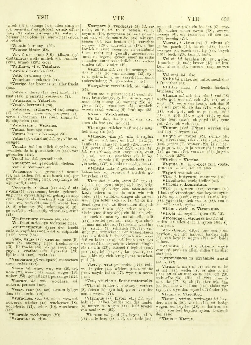 YSU -■arisch ( 75 ), -stange (4); offen stangen (3). ouen-staf^-staph (Gf.)- ostul- ofFcn= tang ( 9). osti- o.-stange ( 8). vstu- o.- heisser iiiOj. ofen- (68), ouen- (i32j -stock t -wisch. *Vstatio buTOunge (20). *Vstator birner i20). Vs-, i ur- (-uer-? 6) -tilago {cf. dictamnus wolfs millich 6 . brander- (Ki^.i, brand- (Ki^j -korn. *Vstilar-e, -i v. Vstulare. *Vstile sLurstecke (i55). Vstio brennung (68). Vstorium ofenkruck (74). *Vstrigo der brenner an aller frucbt (]35j. Vstrma darre (19). eyst (iio*', 132). nast 11081, prennstat [corporum 74). *Vstuarius v. Vstarius. *Vstula kertzstall (76j. Vstulare, vstilar-e, -i (42) sengen (17. 42). be-s., prennen, protpeen (74). ver-s. t -brennen (iio sim.). singin (8, 9;. singhelen *VstulariTis v. Vstarius. *Vstura beniinge !i32). Vstura brant t birnunge (20). Vstus {cf. vstarius) hd. ge-, v'-brant, -senget. Vsualis hd. bruchlich t ge-br. (65), -wonlich. dz in gewonheit ist (110). van gewonttn 1132 . Vsualitas hd. gewonlicheit. Vsualiter hd. gewon-lich, -lichen. Vsu- V. Vsur-ariiun. Vsucapere von gewonheit nemen (8), czu czihen (9). n. in brucli (68). ge= bruch 0. besitzung (iioj, besytzinge tot sijn profijt 132). Vsucap-io, t -imn (no &c.i. t -sio t -turn (76) vberkomm-, besitz-. gebruch- ung (iio). eynverkrig- off gebiiiych-inge eyns dinges als lanckheit van tzijden (132J. vn-. vud- (21), an- (17) -recht. bose (8, 9) winnung (23), winnunge 18, 18), ge w. (5, 9), -winnen (6), -winne (17),-wind (21). ■Vsufruetuare vromen (68, 132). Vsufnietuaria eyn tochterse (132). Vsufruetuarius eyner der frucht nuBt o. enpfaht I uoa). jiyBt 0. entpfacht (iio^i. rente (i32). Vsu-, vsus- 181) -fruetus nucz- (9). nocz (8). ruczung (110). froehniezcen (13). lib-fruc-ht (68), -frogt (100). lyep- guyd I -czothte (19). lijpzutht (20). lijff-tzucht 1132), -recht (si). *Vsuparare {cf. vsurpare) ceannemeu cuun rechte iioo). Vsura hd. wuo-, wu-, wo- (20, 49), won- (77), woe- (132) -cher. woger (13). woker ^23). genieB (126). perssiiige (i32). Vsurare hd.^ wu-, wo-chern. nd. wokern, perssen (132). Vsur-, vsu- (68, 132) -arium lybge= ding (68). tocht (132). Vsura-rius, -tor hd. wuch- sim., nd. wok-erer. wflcher (46). wucherner (18). woch-herer (21), -erher (10). woechener (132). ''Vsuratio wocherunge (20). *Vsura-tor v. -rius. VTE Vsurpare {i. vendieare 75! hd. vn= recht, zu v.. nd. to v. nerneu. zu v. neymen (19i, gewT,-nnen (4). mit gewalt vnd vnr. vberkummen &c. ' 65 !. mit vur. nemen (8), czu beuten (9). -sTirethte n., an-n. (20). vndrecht n. (IS), onbe-- horlich n. (132). zueignen an erlanbniB I an recht mit gewalt; zu-schriben. -messen. -legen: -geben eiuer im selbs o. ander leuten vnrechtlich 175). vuder- winden i20i. -\-inden (19). Vsurpatio hd. vnreeht nemunge, an sich n. 6.5). zo vur. nemung (23). eyn n. o. gebruc-hung mit vnrecht (.110 sim.). vnderwindung 9;. gewonheit 1141). Vsurpatiue vnrecht-lich. var. -iglich (65). ^ Vsus ptc. s. gebrucht (iio sim.). hd. bru-, brau-chunge, ge-br.. -bruckunge t siede (20); ubung (4). wonung (23). hd. ge-w. (21), -wonnunge (5). -wonheit, -wonte (132). woning (6) brukinge 23). , Vsus- V. Vsu-fructus. Vt hd. daz, das ti i. -rff daz, also, eben als fest 160,. nd. dat. Vteuuque etlieher maB wie es mug= lich mag sin (6.5 j. Vtens-ile, -ilia pi. -via. ij. suplex sic b^) hd. nd. hus-, hd. huB-. -]iaus(l i. hauB- (74), hauz- a), hueB- yZOi. huysse- (19; -gerat (1, 23), -rad i22b), -rate'; 74 . hd. -rat (20 &c.), -rait, -rayd (19;, -raut (68, 76), -rot (4;. gescliirre \9). hu6-g. (65, 15), -gerede ilO). gereitschafft (74j. gereschop (22^ ). ingedo-met (22''7. -ne; 74). Vtensilis nutz- t gebruch-Iich (1101. behoerlich zo orbaren f noitlich ge= bruychen (132). Vter sbst. g. -ris, -eris hd. pu- -1. 71J. bu- (3) -Igen; pulg (74., bulge, bulg, fulge (21. cf. Tolge sim. secutorium &e.); ledern sacke da man win mit ablet (133 ), zu fliBt-n dingeu als zu win sim ; ejn leder sack (6, 17, 74) zu flie= Bendiugen (74), zu fliessenden ding als zu wasser i win (6); ledern sag czu llissin yme dinge(.i''); ein lid-erin.-rin, -em sack do man wyn mit ab-leBt, -laBt (134), abe let ,66, 151. 152;: eyn sluch da man mit abe list ,17); schluch, schluh '68\ slauch (74i, schlauch (75, 134), win^ sluch (21j, wynsclauch, far. weinschlauch (64), eiu flesch i ein schluch win in ein faB zu laBen (iio). nd. bueh lunt. van uterus) t ledder sack to -^ letende dinghe als to win (23); butseel i leghel 1108). put- (74). bu- (93, 95 i, bu- (Sm. 1, 225. .Sam.), bit-1.6) -rich, krug (1, 74). waschen- giel 1). Vter, g. -rius ^>r. weder (i26). iedt- w., ir yder (74). waders (Das.), wilihc (loo). njeyde iclich (17). wye van tzwen (132!. *Vte-, vti-rina v. Soror matemalis. *Vteriiii bruder von czweyn vettern (9), fetern iSi. eyn halp ge-br. von der muter wegen (17). *Vteriiius (cf. frater vt.) hd. eyn halp 5 . halber bruder von der muder (5). muter, m. wegeu (iio). half broder von muder w. (23). Vterque hd. paid (1), beyde, al b. (132), alle beid (68, no), die bede (65); VTE 631 eyn ietlicher (7 6 : ein ic-, let- (6), erst- 181 -licher vnder czwin (IS'i, zweyn, jzweien 6 ; ein ietzweder vB den zw. I 7.5.. iowelig '23'. j Vterus, t vtrus 76 i. siluus sic ;1) hd. pauch (l i, buech iO , buch; i swanger b., bauch 91: lip (65 buvch j 1133 . buck (23i. bort/. (85bj. Vti vb. hd. bruchen (10, 65), ge-br., -brauchen (9, 134): bru^en (13). nd. bru^ ken. niessen (6). nuccen (100). nuczen '65). Vti conj. hd. also. Vtilis hd. nutze. 7id. nutte. nuczlicher f fruchtbar ' 65). Vtilitas nucz- f frucht - barkait. bruehung (65). Vtinam hd. ach daz sim. i. rad (18) wolde god sim. nd. och (23, i32j ader w. g. 23;. hd. o das (Das.), ach das (6 &c.) wel got (6); ab daz (21); woltegot (68), wolt got, aeb w. g. (iio), wolt i;3ibi, w. gott (65), w. got 1134). ey das wolte Gott 'Das.), ob govd il9), geue got (20), ich welt 76 i. *Vtinum {ital. Udinej weyden ein Stat ligt in frrawl (74). Vtique on zwifel (65). sicher- (68, 1101, siker- (100), seker- (132) -lich, -liche '100'. ymers (1). vmmer (20). ia v. (133). jaja ja v. (5). ja ja vmer (6). ia vmber !l7i. ga vmb (18). vorware 21). jo grot I jo cloch (22b). ' *Vtiriiia v. Vterina. Vt-puta (Br. &c.), -pota (Ki.). -pote, -puts ' Gi. m. &c.) hi}., nd. also. Vtquid. warumb 65'. *Vtra i. butyrum anesmero (6f.). Vtrieularius sackphiefiFer !'64t. Vtrieuli v. Lomentum. *Vtri- iioj. vtro- Mi -, vtrum- ^68) -libet ycf. vtrobique) von beydeu syten (iio^;. eige- (nob), eygent- (iio*!'. ieg- (bs). yge- (132) -lich von b. (68). von b. s. (nob), van b. syden (i32i. Vtrim-, vtrin- r. Vtrum-que. *Vtrobi vff beyden sijten . 10. 12). Vtrobique i. vtique 66 &c.,i hd. al enden. an alien e. in a. syten (68). sij= den (132 . Vtro-bique, -libet (Mss. mog.) hd. beyde-n, -nt -17 halben; baiden halb (6), von beyder wegen (21). nd. beide halueu. *Vtrolibet (t. vbi-, vbieun-, vndi- que; cf. pre.) an alien enden ? an aller Stat I 75 '. *UtTOinenad.el in pyramide irmsul (Gf. 6, 187). Vtrum a. an ^ si 741 ist es 0. ist es nit i 68). weder ist es also o. nit (110). off is'off niet en is 132). off (20). welt effte (23). effte, ef (22b). aber (5 &c.). abe (17, 18). ab (1). aber wie dan (66 &c.). abe wie danne (133). abdas war sey (74 !. wye dan wyse ^ offt ? ader 19). Vtrum- V. Vtri-libet. Vtrum-, vtrim-, vtrin-que hd. bev- der. wan b. 20. vor b. il9). nd beder wegen. hd. beyd-e (201, -euthalben. an mo), von (68) beyden syten. bedensi^ den (100). *Vtrus V. Vterus.