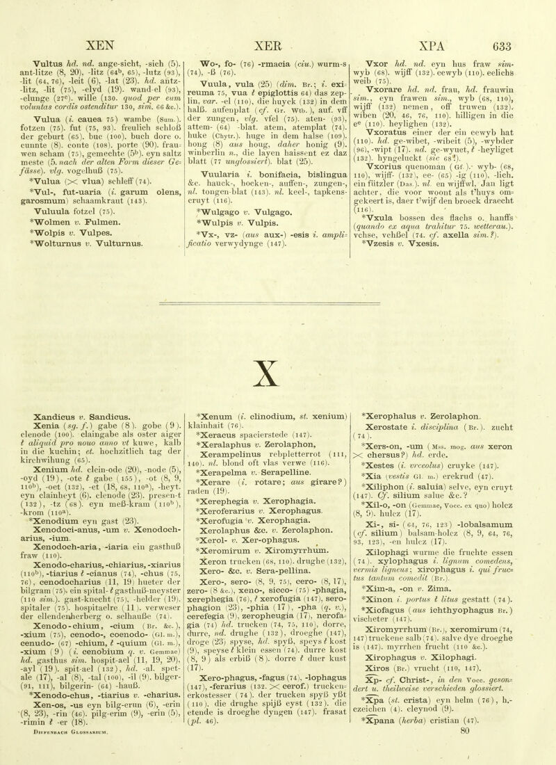 Vultus hd. nd. ange-sicht, -sich (5). ant-Iitze (8, 20), -litz (si^, 65), -Intz (93), -lit (64, 76), -leit (6), -lat (23). hd. antz- -litz, -lit (75), -elyd (19). wand-el (93), -elunge (27<=). wille (i30. quod per eum voluntas cordis ostenditur 130, sini. 66 &c.). Vulua {i. eauea 75) wambe (Sum.), fotzen (75). fut (75, 93). freulich schloB der geburt (65). buc (100). buch dore 0. cunnte (8). conte (1O8). porte (90). frau= wen scham (75), gemechte {b^). eyn saltz meste (5. nach der alien Form dieser Ge= fasse). vlg. vogelhuB (75). ♦Vulua (X vlua) schleff (74). *Vul-, fat-uaria (i. garum olens, garosmum) sehaamlvraut (143). Vuluula fotzel (75). *Wolinen v. Fulmen. *Wolpls V. Vulpes. *Wolturnus v. Vulturnus. Wo-, fo- (76) -rmacia {ciu.) wurm-s (74), -6 (76). Vuula, vula (25) (dim. Br.; i. exi= reuma 75, vua t epiglottis 64) das zep- lin, var. -el (110), die huyck (132) in detti halB. aufenplat (cf. Gr. wtb.), auf. vfif der zungen, vlg. vfel (75). aten- (93), attem- (64) -blat. atem, atemplat (74). huke (Chytr.). huge in dem halse (i09). hong (8) aus houg, daher honig (9). winberlin die layen haissent ez daz blatt (77 unglossiert). blat (25). Vuularia i. bonifaeia, bislingua &e. hauck-, hocken-, aulfen-, zungen-, nl. tongen-blat (i43). nl. keel-, tapkens- eruyt (116). *Wulgago V. Vulgago. *Wulpis V. Vulpis. *Vx-, vz- (aus aux-) -esis i. ampli- ficatio verwydynge (147). Vxor hd. nd. eyn lius fraw sim- wyb (68). wijff (132). eewyb (110). eelichS weib (75). Vxorare hd. nd. frau, hd. frauwin sim., eyn frawen sim., wyb (68, 110), wijfF (132) nemen, oil truwen (132), wiben (20, 46, 76, 110). hilligen in die (110). heylighen (132). Vxoratus einer der ein eewyb hat (110). hd. ge-wibet, -wibeit (5), -wybder (96), -wipt (17). nd. ge-wyuet, t -heyliget (132). hyngeluckt {sic 68'!). Vxorius quenoman (Gf. ).• wyb- (68, no), wijfF- (132), ee- (65) -ig (no), -lich. ein flitzler (Das.), nl. en wijffwl, Jan ligt achter, die voor woont als t'huys om= gekeert is, daer t'wijf den broeck draecht (116). ♦Vxula bossen des flachs o. hanfFs {quando ex aqua trahitur 75. loetterau.). vchse, vchBel (74. cf. axella sim.?). *Vzesis V. Vxesis. X Xandieus v. Sandieus. Xenia (sg. f.) gabe (8). gobe (9). elenode (100), claingabe als oster aiger i aliquid pro nouo anno vt kuwe, kalb in die kuchin; et. hochzitlich tag der kirchwihung (65). Xenium hd. clein-ode (20), -node (5), -oyd (19), -ote t gabe (155), -ot (8, 9, nob), -oet (i32), -et (18, 68, 110^), -beyt. eyn clainheyt (6). elenode (23). presen-t (132), -tz (68). eyn mefi-kram (iio^), -krom (iio^). *Xenodiuin eyn gast (23). Xenodoei-anus, -um v. Xenodoch- arius, -ium. Xenodoeh-aria, -iaria ein gasthuB fraw (no). Xenodo-eharius, -ehiarius, -xiarius (no''),-tiarius ^-eianus (74), -ehus (75, 76), eenodocharius (11, 19) liueter der bilgram (75)-. ein spital-^ gasthulJ-meyster (no .sim.). gast-knecht (75), -helder (19). spitaler (75). hospitaelre (11). verweser der ellendeiUierberg 0. selhauUe (74). Xenodo - chium, -eium (Br. &c.), -xium (75), eenodo-, eoenodo- (61. m.), eenudo- (67) -ehium, I -quium (Gi. m.), -xium (9) (cenobium q. v. Gemmae) hd. gasthus sim. liospit-ael (11, 19, 20), -ayl'(19). spit-ael (i32), hd. -al. spet- ale (17), -al (8), -tal (100), -il (9). bilger- (91, ill), bilgerin- (64) -liauC. *Xenodo-chus, -tiarius v. -eharius. Xen-os, -us eyn bilg-erun (6), -erin '(8, 23), -rin (46). pilg-erim (9), -erin (5), -rimin i -er (18). DlEFENBACH GlOSS.%RIUM. *Xenum {i. clinodium, st. xenium) klainhait (76). *Xeracus spacierstede (147). *Xeralaphus v. Zerolaphon, Xerampelinus rebpletterrot (in, 140). nl. blond oft vlas verwe (116). *Xerapelma v. Serapelline. *Xerare (i. rotare; aus girare ? ) raden (19). *Xerephegia v. Xerophagia. *Xeroferarius v. Xerophagus. *Xerofugia y. Xerophagia. Xerolaphus &e. v. Zerolaphon. *Xerol- V. Xer-ophagus. *Xeromirum v. Xiromyrrhum. Xeron trueken (68, no), drughe (132), Xero- &c. V. Sera-pellina. Xero-, sero- (8, 9, 75), eero- (8, 17), zero- (8 &c.j, xeno-, sieeo- (75) -phagia, xerephegia (76), ^xerofugia (i47), sero- phagion (23), -phia (17), -pha (5. v.), eerefegia (9), zeropheugia (17), nerofa^ gia (74) hd. trueken (74, 75, no), dorre, durre, nd. drughe (i32), droegbe (i47), droge (23) spyse, hd. spyB, speys t kost (9), speyse^klein essen (74). durre kost (8, 9) als erbiB (8). dorre I duer kust (17). Xero-phagus, -fagus (74), -lophagus (147), -ferarius (132. X eerof.) trucken= erkostesser ( 74). der trueken spyl5 y6t (110). die drughe spijB eyst (132). die etende is droeghe clyngen (147). frasat {pi. 46). *Xerophalus v. Zerolaphon. Xerostate i. disciplina (Br.), zucht (74). *Xers-on, -um ( mss. mog. aus xeron X ehersus?) hd. erde. *Xestes {i. vrceolus) cruyke (i47). *Xia [vestis Gi. m.) erekrud (47). *Xiliphon (^. saluia) selve, eyn cruyt (147). Cf. silium salue &c.? *Xil-0, -on (Gemmae, Voce, ex quo) holcz (8, 0). hulcz (17). Xi-, si- ( 64, 76, 123 ) -lobalsamum {cf. silium) balsam-holcz (8, 9, 64, 76, 93, 123), -en hulcz (17). Xilophagi wurme die fruchte essen (74). xylophagus i. lignum comedens, vermis ligneus; xirophagus i. qui fruc= tus tantum comedii (Br.). *Xim-a, -on v. Zima. *Xinon i. partus t litus gestatt (74). *Xiofagus {aus iehthyophagus Br.) vischeter (147). Xiromyrrhuin (Br.j, xeromirum(74, i47)truckene salb(74). salve dye droeghe is (147). myrrhen frucht (no &c.). Xirophagus v. Xilophagi. Xiros (Br.) vrucht (no, 147). Xp- cf. Christ-, in den Voce, geson^ dert u. theilweise verschieden glossiert. *Xpa {st. crista) eyn helm (76), h.- czeichen (4). cleynod (9). *Xpana {herba) cristian (47). 80