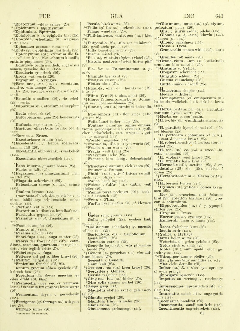 *Epatoriuin mlder saluey (26). *tEpiehnuin s. Epithymum. *Epidimia s. Epitimia. *Epiglotum iCA.], egiglotis blat (,25). *tEpi-reda, -rhedium (Gi.) waginge^ riiste (155). *Episumen zcumuse (Conr. i55). *jEpit- (25), epid-imia pcstilentz (25). Epi-thymum (Gi.), -timium die fa= sen vff dcm klee (25); -ehnum klesafft; eptinio pinplumcn (26). Equiuoce beidirwcntlich, vngewissis nameii, gemeinc der n. (i.).5). *Ereularis gi-ensinck (26). *Ercus wat wiirtz (26). Eryngium s. Yringus. *tErre-mis, -us (gi.) i. veretrum, ment-o, -ula znmpe (25). E- i,2G), eu-ruca wyss (25), weiB (26) senfi'. *Erundin-a smlben- (26), -ia schel- (25) -wurtz. *Espurium(6i.), elbrium salueyplum (26) . Esula .schodeek (26). Euforbium ein gum (25). houeswurtz (26). Eufrasia ougendrost (25). *Euripus, charybdis hwerbo (Gf. 4, 1237). *fEuruea -s. Eruea. Exeaturizare bruhin (15.5). *tExeelerata (cf. herba seelerata) hanncu fiiB (26). Exeellentia ubir-swank, -sweiikekeit (1.55). Exeessiuus ubevswenclich (1.55). Faba inuersa gcwant bonen (25). Faeies autzlit (25). *jFagasmon iaus phasganium) cleiii swertel (25;. *fPfagauia ackerkraut (26). Faleastrum sesene (Gi. lun.) seinse (15.5). Phalera lawant (155). Phantasia elbisch, des geistis betruc= nisse, inbildunge selpkumende, nnbe= dochte (1.5.5). *tFartinia kutihi (1,5.5). Fartorium kutibaiik 0. kutelhof (155). Fasciculus gepundlen (26). Fasianus lief^ st. Fascianus Gi. p. 226t>. *-j-Fasticis ampfer (26). Faunos alp (i.54). *Fazelus scliolle (1.55). Febri-fuga (Gi.), -suga metter (25). Febris der frorer t der rirte; cotti= diana, terciana, quartana der tegebch, drit-, vier-teglicli (ritte 25). *tFebri-suga .s. -fuga. Pelterre erd gal 0. fiber krawt (26). *tFellitiei neitgallen (i55). *Feniculus fenicliel (25, 26). Penum grecum suben geziede (25). kriesch hew (26). Ferculum die. doinus muoshiis sen cibus draht (Gl. Bias.). *tl'ermicella (aus ve-, cf. vermieu= laris) t crassula b^^ (minor) krauswurtz (26). . Permentum deysin o. gerwehevui (155). *tFerrigenes {cf. ferrugo Gi.) wilspeiie {sic 26). Ferrugo sinter (26). lilEFESBACH GlOSSABIUM, Ferula birekvvurtz (25). 1 *tPidia [cf. ila Gl.) peckenhube (155). Filago wundkrut (25). *tPhil-iantrops, -antropos ( Gl.) klet (26). *tPilipend-a (25), -ula rot steinbrech (25). grolJ stein precli (26). *Filla benedictenwurtz (25). *Fiscus mistel (26). *Fi- (Gl.), vi-stula {infirm.) vistel (25). *Fistula pastoris (herba) hirten pfiff (25) . Pla- lies st. Fa-mmiuomus Gl. j). 238^. *Flamula brenkrut (25). *Plangus swamp (26). Flatus blost (25). *tFlaui-la, -ola (Gi.) honikrawt (26. h St. k?). *Flinx (fvnx?) i. elna alant (26). *tPlores frumentorum korn-, Johan= nis sunt Jolianns-blomen (25). *tPlor-us, -es (Gi.) sambuci holerplut (26) . Flos amoris (Gi.) nor amor (also genant 25). Folia lauri lorber laup (26). Fontana primitas oiimis einana= tionis gespursprinclich erstekeit gotli= cher berliaftckeit, evste ursprunk, got= liciier uztrucht (155). *Forale rungestoe (155). *fPorm-ella, -ilia (Gl.) syet wurtz (26). *Fracia wurm wurtz (26). *Pragia weiB kraut (26). *Fraximus asche (25). Prenesis liirn dobig, dobendsucht (25) . ^Ffructus quercinus eich keren(26). Prumen s. Rtimen. Phthi- (Gl.), pti- I thi-sis swindt= siicht (25). pliris .s. u. Pulica henfeling (i55). *fFulsus-, fulfu- (Gl.) -labia weiB pfetiFer (26). *Pumus terra pockpart (26). bocks bart t ertroucli (25). *fPvnx s. Plinx. Furfur rysen { infrm. 25). -pL kleynen (26) . Gades rein, grenitz (i55). Galla galbpffel (25). eychen laub eppffel (26). *Gallitricum schai'lach; g. agreste wilder sch. (25). *Gariofil-ata, -us s. Cariofiolum. Gena huffel (25). Genciana entzien (25). *tGene-lla hayd (26), -sta pfrymmen 0. lieyde (25). *fGeners (zu gergrltes Gl.) sine mi= Hum hirscn (25). Genesta s. Genella. I Genu knu (25). *iGer-eon, -on (Gi.) kron krawt (26). *Gergrites s. Geners. Gerula trageber (155_). *fGing-na, -iua (Gl.) bieler (25). *Gira solis sunnen werbel (26). *tGispa gasp (147). Gladiolus slotten krut o. gele swer- tel (25). *tGlandis eychel (26). Glandula'truse, trieselin (25). Glans triese (25). Glaueomata prelianougi (i54). *tGlie-anum, -onus (61.) {cf. elyton, pulegium) poley (26). Glis, ,(/. gliris radda; pilche (i55). Glomus (ff. -i, -eris) klowin (155). clungen (Gl. lun.). Gnomo winkilinoz (155). *Gosse s. Coxa. Grana solis sunnen-wirbel (25), -korn (26). *Grandes roB mintz (26). *f Grane-rium, -um (Gl.) scheittel; eraneum liirn schedel (25). *f Gratuita v. Vrtica. Gregatim scherecht (155). Gurgulio schlunt (25). , Gustus versviclumg (25). Gutta [infirm.) drojifi (25). *Hausorium shuphe (i55). Hedera .s-. Edera. Hemisphseria {cf. emisperium Gi.) halbe sinewellekeit, luilb cirkil o. kreiz (155). ^Herba britanniea (Gl.), liertabri= tanieura liymel wurtz (26). *tHerba ce- s. see-lerata. *tH. y-, hi- (Gl.) -rundinata stichwurtz (26). *H. paralisis liymo.l slussel (26). slus= sel bJonien (25). *H. perforata I johannis {cf. h.. s. j. Gl.) sant Johannes krawt (26). *H. roberti ornal (26). h. rubea storcks snabel (25). *H. see- (Gl.), ee- [vcfl. 0. exee-) -le= rata hannenfuB (26). violaria veiol krawt (26). I *H. vrinalis ham krut (25). *tHermod-urtili, -aetilus (25), t er= modatukis (26) zit- (25), zeit-loB, I -losen (26). ' *tHertabritanieum «. Herba britan= niea. ^fHybernvis lynten (ii7). *Hyliaca (Gi.), yaliea i. eolica krym= men (25). Hy- (Gl.), y-perieon sant Johanns krut (25). iperiton harthawe (26). ypo^ con s. columbina. *Hippoboscides (Gl.) i. q. ypoqiii^ stidos yen. (25). Hirquus s. Ireus. Horror gruwe, eysunge (i55). Humeruli lussin o. luuen (155). \acea freischein krut (25). lacula ortir (I.55). *tYaliea s. Hyliaca. *Iarus koler wurtz (26). Ycterieia die grien gelsiieht (25). Yctus stieh o. slack (25). Idol-a (Gl.), -um opold, elbe, ge= steltnysse (155). *tYdropiper wasser pfeffer (25). I *Ila, yla identisch nut fidia (.s. 0.)? Ylia clein dermlin (25). Imber (Gi.) Z. i lies: eyn sprenge St. eyns prenge. Imbrigare bewcrrin (155). Impetus an - vertunge, -ruschunge (155). Impressiones inpressinde kraft, iu= slag (155). Inearnatio inensh-eit 0. -unge gottis sinnis (155). *Incensaria brenkrut (25). Ineonstantia wandilmutekeit (i55). Incontinentia ungesturekeit (155). 81