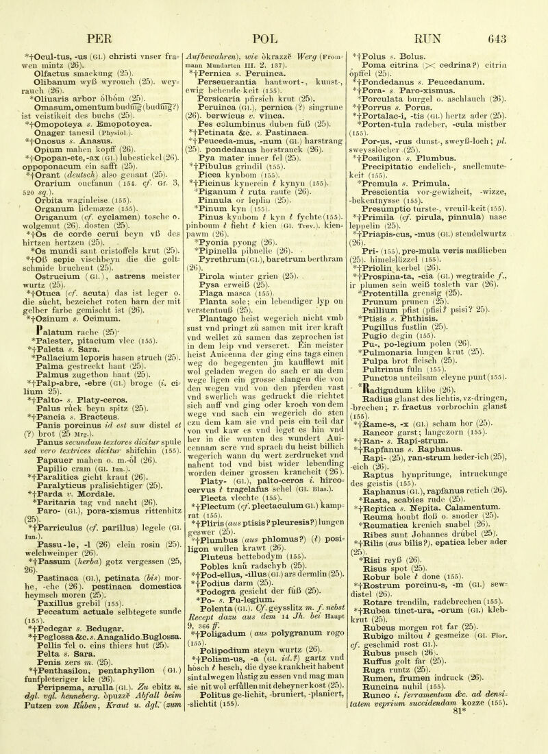 *tOcul-tus, -us {Gi.) christi vnser fi-a= wen mintz (26). Olfaetus smackung (25). Olibanum wyO wyrouch (25). wey= ranch (26). *01iuaris arbor olbom (25). Omasum, omentum budmg (budnigi') ist veistikeit des buchs (25). *f Omopoteya s. Emqpotoyca. Onager tanesil i Physiol.). *tOnosus s. Anasus. Opium mahen koplf (26). *f Opopan-ete, -ax (Gi.) lubestickel(26). oppoponactim ciii safft (25). *fOrant [deutsch) also gciiant (25). Orarium oucfanuii (154. cf. Gf. 3, 520 sq ). Orbita waginleise (155). Organum lideinaaze (155). Origanum [cf. cyclamen) tosche o. wolgenmt (26). dosteii (25). *fOs de corde cerui beyn viJ des hirtzeii hevtzeii (25). *Os mundi saut cristofFels krut (25). *fOIJ sepie vischbeyn die die golt= schmide bruchent (25). Ostrucium (Gi.), astrens meister wurtz (25). *fOtuca {cf. acuta) das ist leger o. die sucht, Ijezeichet roten ham der mit gelber farbe gemischt ist (26). *tOzinum s. Ocimum. , Palatum rache (25)' *Palester, pitacium vlee (i55). *fPaleta s. Sara. *Pallacivim leporis hasen struch (25). Palma gestreckt hunt (25). Palmus zugethoii liaot (25). *tPalp-abre, -ebre (gi.) broge {i. ei- lium 25). *fPalto- s. Platy-eeros. Palus ruck beyn spitz (25). *fPancia s. Bracteus. Panis porcinus id est suw distel et (?) brot (25 Mrg.). Panus secundum textores dicitur spule sed vero textrices dicitur shif'chin (155). Papauer niahen o. m.-ol (26). Papilio cram (Gi. lun.). *fParalitica gicht kraut (26). Paralyticus pralisichtiger (25). *fParda v. Mordale. *Paritaria tag vnd nacht (26). Paro- (Gi.), pora-xismus rittenhitz (25). *tParrieulus {cf. parillus) legele (Gi. lun.). Passu-le, -1 (26) clein rosin (25). welchweiDper (26). *tPassum {herba) gotz vergessen (25, 26). Pastinaca (Gi.), petinata (bis) mor- he, -che (26). pestinaca domestica heymsch moren (25). Paxillus grebil (i55). Peeeatum actuale selbtegete sunde (155). *tPedegar s. Bedugar. *tPeglossa &c. s. Anagalido.Buglossa. Pellis -fel o. eins thiers hut (25). Pelta s. Sara. Penis zers in. (25). *fPenthasiloii, pentaphyllon (Gi.) funfpleteriger kle (26). Peripsema, amlla (Gi.). Zu ebitz _m. dffl. vgl. henneberg. opuzz? Abfall beim Putzen von Ruben, Kraut u. dgl.'{zum AufbewaJiren), wie okrazze Werg (Froin- maun Mundarteii III. 2, 137). *fPernica s. Peruinca. Perseuerantia liantwort-, kunst-, ewig beliende-keit (155). Persicaria pfir.sich krut (25). Peruinca (gi.), pernica (?) singrune (26). berwieus v. vinca. Pes columbinus dubcn fiiB (25). *tPetinata &e. s. Pastinaca. ^fPeueeda-mus, -num (Gi.) harstrang (2,5). pondedanus horstranck (26). Pya mater inner fel (25). *tPibulus grindil (155). Picea kynbom (i55). *tPieinus kynerein t kynyn (155). ''Piganum I ruta raute (26). Pinnula or lejiliu (25). *Pinum kyn (i55). Pinus kynbom t kyn t fychte(i55). pinboum t fieht t kien (Gi. Trev.). kien= pawm (26). *Pyonia pj'ong (26). *Pipinella ]nbiielle (26). ■ Pyrethrum (gi.), baretrum berthram (26). Pirola winter grien (25). , Pysa erweiB (25). Plaga masca (155). Planta sole; ein lebendiger lyp on verstentnuB (25). Plantago heist wegerich nicht vmb sust vnd pringt zu sameu mit irer kraft vnd wellet zii samen das zeprochen ist in dem leip vnd verseret. Ein meister heist Auicenna der ging eins tags einen weg do begegenten jm kaufflewt mit wol geladen wegen do sach er an dem wege ligen ein grosse slangen die von den wegen vnd von den pferden vast vnd swerlicli was gedruckt die richtet sich auff vnd ging oder kroch von dem wege vnd sach ein wegerich do sten czu dem kam sie vnd peis ein teil dar von vnd kaw es vnd leget es bin vnd her in die wunten des wundert Aui- cennam sere vnd sprach du heist billich wegerich wann du wert zerdrucket vnd nahent tod vnd bist wider lebending worden deiner grossen krancheit (26). Platy- (Gi.), palto-ceros i. hireo= cervus I tragelafus schel (Gi. Bias.). Plecta vlechte (i55). *tPlectum (c/.plectaculumGi.) kamp= rat (155). *f Pliris {aus ptisis ? pleuresis?) lungen geswer (25). *tPlumbus {aus phlomus?) {i) posi= ligon wuUen krawt (26). Pluteus bettebodym (155). Pobles knu radschyb (25). *tPod-ellus, -illus (Gi.) ars dermlin (25). *tPodius darm (25). *Podogra gesicht der fiiB (25). *Po- s. Pu-legium. Polenta (Gi.). (^.geysslitz m. /. nebst Recept dazu, aus dem u Jh. bei Haupt 9, 366 ff. *fPoligadum (aus polygranum rogo (iss)- Polipodium steyn wurtz (26). *tPolism-us, -a (Gl. id.?) gartz vnd hbsch t hesch, die dyse krankheit habent sintalwegen lustigzu essen vnd mag man sie nit wol erfuUen mit deheyner kost (25). Politus ge-lichit, -bruniert, -planiert, -slichtit (155). *|Polus -s. Bolus. Poma eitrina (X cedrina?) citriii opfiV'l (25). '^fPondedanus -s. Peueedanum. *fPora- s. Paro-xismus. *Poreulata burgel o. aschlauch (26). *fPorrus s. Porus. *tPortalac-i, -tis (Gl.) hertz ader (25). *Porten-tula radeber, -cula inistber (155). Por-us, -rus dunst-, sweyB-loch; pi. swej'ssloclicr (25). *fPosiligon .s. Plumbus. Preeipitatio endelich-, snellemute- keit (155). *Premula s. Primula. Prescientia vor-gewizheit, -wizze, -bekentnysse (155). Presumptio turste-, vreuil-keit(i55). *fPrimila {cf. pirula, pinnula) nase lep](elin (^25). *fPriapis-cus, -mus (Gl.) steudelwurtz (26). Pri- (i55),pre-mula veris maUlieben (25). hinielsliizzel (155). *tPriolin>erbel (26). *|Prospina-ta, -cia (gi.) wegtraide /., ir plumen sein weilJ tosleth var (26). *Protentilla grensig (25). Prunum prunen (25). Psillium pfist (pfisi.^ psisi?'25).. - *Ptisis i. Phthisis. Pugillus fustlin (25). Pugio dcgin (155). Pu-, po-legium polen (26). *Pulmonaria lungen kiut (25). Pulpa brot fleisch (25). Pultrinus fuln (155). Punetijs untcilsam cleyne punt(i55). *Radigudum klibe (26). Radius glanst des lichtis, vz-dringen, -brechen; r. fractus vorbrochin glanst (155). *tE,ame-s, -x (Gi.) scham hor (25). Rancor garst; langczorn (i55). *-i-E.an- s. Bapi-strum. *tKapfanus s. Baphanus. Rapi- (25), ran-strum heder-ich (25), -eich (26). Baptus hynpritunge, intruckunge des geistis (155). Baphanus (Gl.), rapfanus retich (26). *Basta, scaisies rude (25). *tBeptica s. Nepita. Calamentum. Reuma lioubt tloB o. snoder (25). *Beumatica krenich snabel (26). Ribes sunt Johannes driibel (25). *tRiLLs {aus bilisPj, epatica leber ader (25). *Risi reyB (26). Risus spot (25). Robur bole t done (i55). *tRostrum porcinu-s, -m (Gl.) sew= distel (26). Botare trendiln, radebrechen (i55). *tBubea tinct-ura, -orum (61.) kleb- krut (2.5). Bubeus morgen rot far (25). Bubigo miltou t gesmeize (Gl. Flor. cf. geschmid rost Gl.). Bubus pusch (26;. Buflfus golt far (25). Buga runtz (25). Rumen, frumen indruck (26). Runcina nuhil (155). Bunco i. ferramentum &c. ad densi= tatem vepriwm succidendam kozze (i55). 81* -