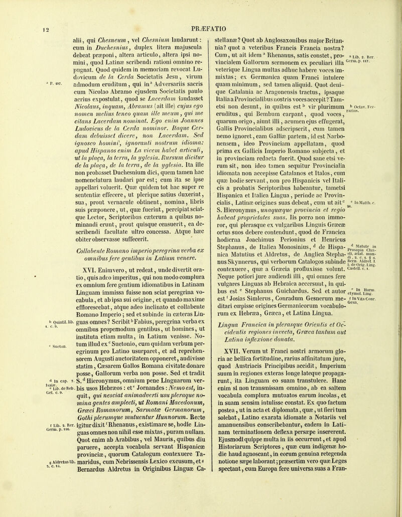 alii, qui Chesneum, vel Chesnium laudarunt: cum in Diichesnius, duplex litera majuscula debeat prseponi, altera articulo, altera ipsi no- mini , quod Latinte scribendi ration! omnino re- pugnat. Quod quidem in memoriam revocat Lu- dovicum de la Cerda Societatis Jesu, Yirum  p- M7- admodum eruditum, qui in^ Adversariis sacris cum Nicolao Abramo ejusdem Societatis paulo acrius expostulat, quod se Lacerdam iaudasset Nicolaus, inquam, Abramus (ait ille) cujus ego nom.en melius teneo quam ille meiim, qui me citans Lacerdam nominal. Ego enim Joannes Ludovicus de la Cerda nominor. Itaque Cer- dam debuisset dicere, Hon Lacerdam. Sed ignosco homini\ ignoranti nostrum idioma: apud Hispanos enim La vicem habet articuli, ut la placa, la terra, la yglesia. Rursum dicitur de laplaca, de la terra, de la yglesia. Ita ille non probasset Duchesnium dici, quern tamen hac nomenclatura laudari par est; cum ita se ipse appellari voluerit. Quse quidem tot bac super re sententise effecere, ut plerique satius duxerint, sua, prout vernacule obtinent, nomina, libris suis prseponere, ut, quse fuerint, percipiat sciat- que Lector, Scriptoribus cajterum a quibus no- ■ minandi erunt, prout quisque ceusuerit, ea de- scribendi facultate ultro concessa. Atque beec obiter observasse suffecerit. Collabenie Romano imperioperegrina verba ex omnibus fere gentibus in Latium venere. XVL Enimyero, ut redeat, unde divertit ora- tio, quis adeo imperitus, qui non modo complura ex omnium fere gentium Idiomatibus in Latinam Linguam immissa fuisse non sciat peregrina vo- cabula, et abipsa sui origine, et quandomaxime efflorescebat, atque adeo inclinato et collabente Romano Imperio; sed et subinde in cseteras Lin- fa Quintii.ub. guasomues? Scribif^Fabius, peregrina verba ex omnibus propemodum gentibus, ut homines, ut instituta etiammulta, in Latium venisse. No- >^ sueton. tu^ ill'^ Suetonio, cum quidam verbum per- egrinum pro Latino usurparet, et ad reprehen- sorem August! auctoritatem opponeret, audivisse statim, Csesarem Gallos Romana civitate donare posse, Gallorum verba non posse. Sed ettradit a iQ cap. 7. s. ^ Hieronymus, omnium pene Linguarum ver- ''s'Lib.deReb. bis usos Hcbrseos : et* Jornandes: Nemo est, in- Get. c. 9. ^^.^ ^ animadverti usupleraque nO' mina gentes amplecti, ut Romani Macedonum, GroBci Romanorum, Sarmatce Germanorum, Gothi plerumque mutuentur Uunnorum. Recte t Lib. 2. Rer. jgitur dixit' Rhenanus, existimare se, hodie Lin- Germ. p. i te. omnes non nihil esse mixtas, puram nullam. Quot enim ab Arabibus, vel Mauris, quibus diu paruere, accepta vocabula servant Hispanicae provincise, quorum Catalogum contexuere Ta- 6 Aidretusiib. maridus, cum Nebrissensis Lexico excusum, et s Bernardus Aldretus in Originibus Linguae Ca- stellanse? Quot ab Anglosaxonibus major Britan- nia? quot a veteribus Francis Francia nostra? Cum, ut ait idem Rhenanus, satis constet, pro- a ^1,. 2 Rer. vincialem Gallorum sermonem ex peculiar! !lla <^'°'P '- veterique Lingua multas adhuc habere voces im- mixtas; ex Germanica quam Franci intulere quam minimum, sed tamen aliquid. Quot deui- que Catalania ac Aragonensis tractus, ipsaque ItaliaaProvincialibusuostris voces accepit?Tam- etsi non desunt, in quibus est^ vir plurimum '> octav.Fer- eruditus, qui Bembum carpant, quod voces, ' quarum origo, aiunt ill!, acumen ejus effugerat, Gallis Provincialibus adscripserit, cum tamen nemo ignoret, earn Gallise partem, id est Narbo- nensem, ideo Provinciam appellatam, quod prima ex Gallicis Imperio Romano subjecta, et in provinciam redacta fuerit. Quod sane etsi ve- rumsit, non ideo tamen sequitur Provincialia idiomata non accepisse Catalanos et Ttalos, cum quse hodie servant, non pro Hispanicis vel Itali- cis a probatis Scriptoribus babeantur, tametsi Hispanica et Italica Lingua, periude ac Provin- cialis, Latinse origines suas debeat, cum ut ait''  inMattii.c  ~ '26. S. Hieronymus, unaquoeque provincia et regio habeat proprietates suas. lis porro non immo- ror, qui plerasque ex vulgaribus Linguis Grsecse ortus suos debere contendunt, quod de Francica hodierna Joachimus Perionius et Henricus Stephanus, de Italica Monosinius, ^ de Hispa- p/osapla chr nica Matutius et Aldretus, de Anglica Stepha-^tat.^mun- nus Skynnerus, qui verborum Catalogos subinde ?'febri5^''Lm contexuere, quse a Grsecia profluxisse volunt. castcu.c. 1. Neque potior! jure audiendi ill!, qui omnes fere vulgares Linguas ab Hebraica accersuut, in qui- bus est Stephanus Guichardus. Sed et autor etymoi. ung est' Josias Simlerus, Conradum Gesnerum me- j^invita conr. ditari coepisse origines Germanicorum vocabulo- rum ex Hebraea, Grseea, et Latlna Lingua. Lingua Francica in plerasque Orientis et Oc- cidentis regiones invecta, Grceca tantum aut Latina injlexione donata. XVII. Verum ut Franci nostri armorum glo- ria ac bellica fortitudine, rarius affmitatum jure, quod Austriacis Principibus accidit, Imperium suum in regiones exteras longe lateque propaga- runt, ita Linguam eo suam transtulere. Hanc enim si non transmissam omnino, ab ea saltern vocabula complura mutuatos earum incolas, et in suam sensim intulisse constat. Ex quo factum postea, ut in acta et diplomata, quse, ut fieri turn solebat, Latino exarata idiomate a Notariis vel amanuensibus conscribebantur, eadem in Lati- nam terminationem deflexa perssepe insererent. Ejusmodl quippe multa in iis occurrunt, et apud Historiarum Scriptores , quse cum indigenae ho- die haudagnoscant,in eorum genuina retegenda notione ssepe laborant; prsesertim vero quae Leges spectant, cum Europa fere universa suas a Fran-