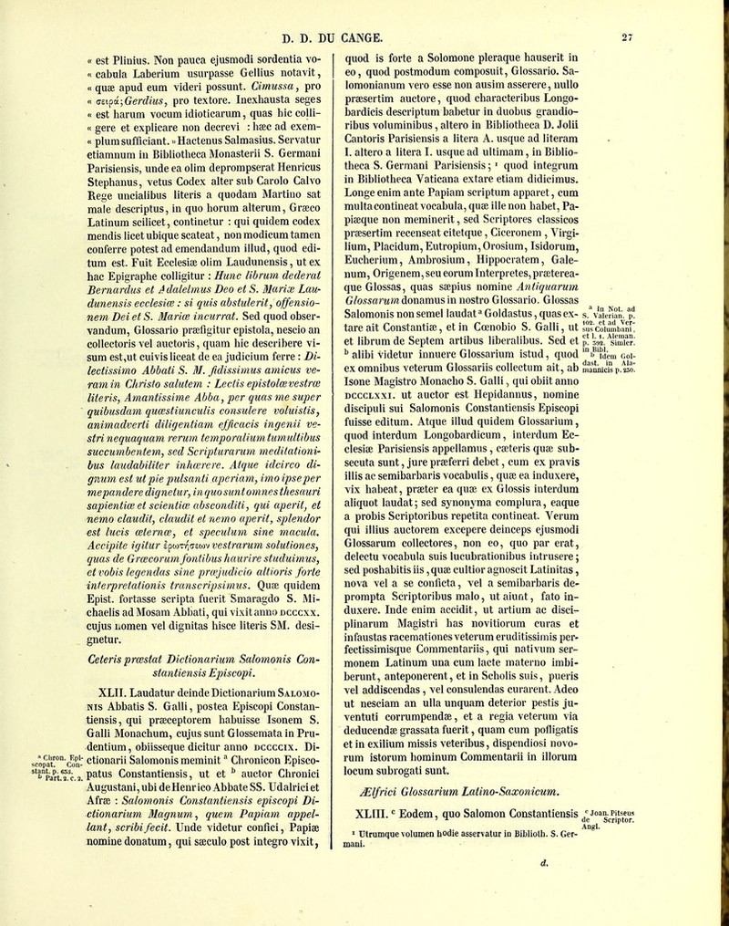 « est Pliuius. Non pauca ejusmodi sordentia vo- « cabala Laberium usurpasse Gellius notavit, « quae apud eum videri possunt. Cimussa, pro « (!ti^i;Gerdms, pro textore. Inexhausta seges « est harum vocum idioticarum, quas hie colli- « gere et explicare non decrevi : hsec ad exem- « plumsufficiant. >.Hactenus Salmasius. Servatur etiamnura in Bibliotheca Monasterii S. Germani Parisiensis, unde ea olim deprompserat Henricus Stephanus, vetus Codex alter sub Carolo Calvo Rege uncialibus Uteris a quodara Martiuo sat male descriptus, in quo horum alteram, Grseco Latinum scilicet, continetur : qui quidem codex mendis licet ubique scateat, non modicum tamen conferre potest ad emendandum illud, quod edi- tum est. Fuit Ecclesise olim Laudunensis, ut ex hac Epigraphe colligitur : Hunc librum dederat Bernardus et Adalelmus Deo et S. Blarix Lau- dunensis ecclesice: si quis ahstulerit, offensio- nem Dei et S. Marice incurrat. Sed quod obser- vandum, Glossario prsefigitur epistola, neseio an collectoris vel auctoris, quara hie describere vi- sum est,ut cuivis liceat de ea judicium ferre : Di- lectissimo Abbati S. M. fidissimus amicus ve- ramin Christo salutem : Lectis epistolcevestrai Uteris, Amantissime Abba, per quas me super quibusdam qu(estiunculis consulere voluistis, animadverti diligentiam efficacis ingenii ve- stri nequaquam rerum temporalium tumultibus succumbentem, sed Scripturaruni meditationi- bus laudabiliter inhaircre. Atque idcirco di- gnum est ut pie pulsanti aperiam, imo ipse per mepanderedigneiur,inquo sunt omnes thesauri sapienticB et scientioi absconditi, qui aperit, et nemo claudit, claudit et nemo aperit, splendor est lucis aternoi, et speculum sine macula, Accipite igitur epwTT^ejEow vestrarum solutiones, quas de Grcecorum fontibus haurire studuimus, etvobis legendas sine pra'Judicio altioris forte interpretationis transcripsimus. Quce quidem Epist. fortasse scripta fuerit Smaragdo S. Mi- chaelis ad Mosam Abbati, qui vixit anno ncccxx. cujus Lomen vel dignitas hisce Uteris SM. desi- gnetur. Ceteris prmstat Dictionarium Salomonis Con- stantiensis Episcopi. XLII. Laudatur deinde Dictionarium Salomo- nis Abbatis S. Galli, postea Episcopi Constan- tiensis, qui praeceptorem habuisse Isonem S. Galli Monachum, cujus sunt Glossemata in Pru- dentium, obiisseque dicitur anno dccccix. Di- ;opat?'ain- ctionarii Salomonis meminit ^ Chronicon Episco- rp^Pj'^l'p 2 patus Constantiensis, ut et ^ auctor Chronici Augustani, ubi deHenr ico Abbate SS. Udalriciet Afree : Salomonis Constantiensis episcopi Di- ctionarium 31agnum, quern Papiam appel- lant, scribi fecit. Unde videtur confici, Papiae nomine donatum, qui sseculo post integro vixit, quod is forte a Solomone pleraque hauserit in eo, quod postmodum composuit, Glossario. Sa- loraonianum vero esse non ausim asserere, nuUo prsesertim auctore, quod characteribus Longo- bardicis descriptum babetur in duobus grandio- ribus voluminibus, altero in Bibliotheca D. Jolii Cantoris Parisiensis a litera A. usque ad literam I. altero a litera I. usque ad ultimam, in Biblio- theca S. Germani Parisiensis; ' quod integrum in Bibliotheca Vaticana extare etiam didicimus. Longe enim ante Papiam scriptum apparet, cum raultacontineatvocabula, quae illenon habet, Pa- piaeque non meminerit, sed Scriptores classicos praesertim recenseat citetque, Ciceronem , Virgi- lium, Placidura, Eutropium,Orosium, Isidorum, Eucherium, Arabrosium, Hippocratem, Gale- num, Origenem,seu eorumInterpretes,pr8eterea- que Glossas, quas saepius nomine Antiquarum Glossarum donanms in nostro Glossario, Glossas Salomonis non semel laudat Goldastus, quas ex- s. vaicHan. tare ait Constantiae, et in Ccenobio S. Galli, ut ISsco'imnbanf' et librum de Septem artibus liberalibus. Sed et p! MV/simTe?: ^ alibi videtur innuere Glossarium istud, quod ^^'fjem goi- ex omnibus veterum Glossariis collectum ait, ab iiiannicis p. iso. Isone Magistro Monacbo S. Galli, qui obiit anno DcccLxxi. ut auctor est Hepidannus, nomine discipuli sui Salomonis Constantiensis Episcopi fuisse editum. Atque illud quidem Glossarium, quod interdum Longobardicum, interdum Ec- clesiae Parisiensis appellamus, caeteris quae sub- secuta sunt, jure praeferri debet, cum ex pravis illis ac semibarbaris vocabulis, quae ea induxere, vix habeat, praeter ea quae ex Glossis interdum aliquot laudat; sed synonyma compiura, eaque a probis Scriptoribus repetita contineat. Verura qui illius auctorem excepere deinceps ejusmodi Glossarum collectores, non eo, quo par erat, delectu vocabula suis lucubrationibus intrusere; sed poshabitis lis, quae cultior agnoscit Latinitas, nova vel a se conficta, vel a semibarbaris de- prompta Scriptoribus malo, ut aiunt, fato in- duxere. Inde enim accidit, ut artium ac disci- plinarum Magistri has novitiorura curas et infaustas racemationes veterum eruditissimis per- fectissimisque Commentariis, qui nativum ser- monem Latinum una cum lacte materno imbi- berunt, anteponerent, et in Scholis suis, pueris vel addiscendas, vel consulendas curarent. Adeo ut nesciam an ulla unquam deterior pestis ju- ventuti corrumpendae, et a regia veterum via deducendae grassata fuerit, quam cum pofligatis et in exilium missis veteribus, dispendiosi novo- rum istorum hominum Coramentarii in illorum locum subrogati sunt. Mlfrici Glossarium Latino-Saxonicum. XLIII. Eodem, quo Salomon Constantiensis Joan.Pitseus ' ^ de Scriptor. Angl. ' Utrumque volumen hodie asservatur in Biblioth. S. Ger- mani. d.