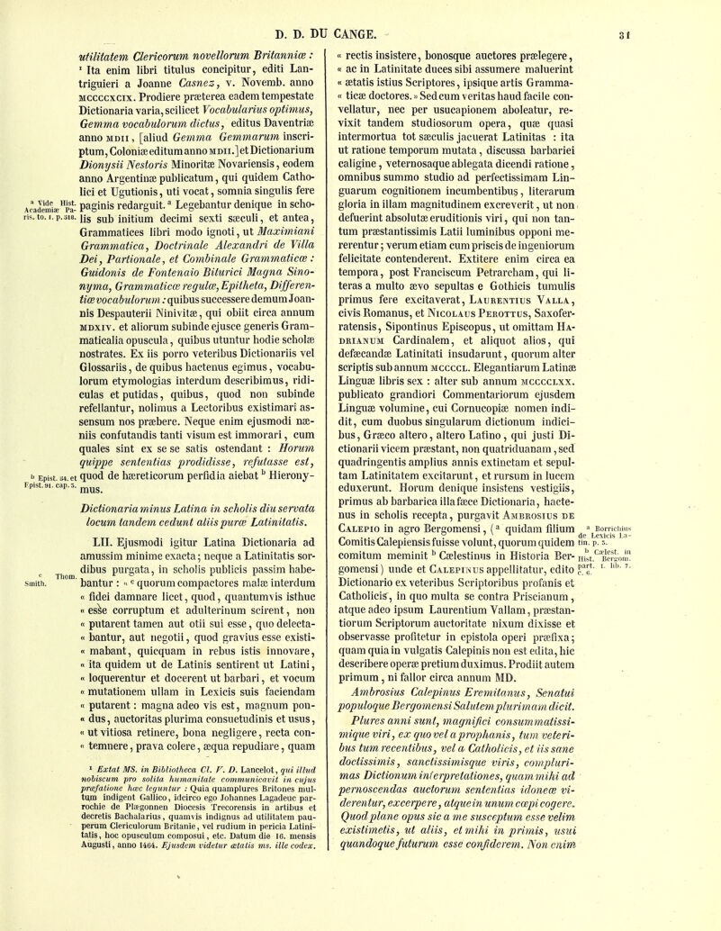 utilitatem Clericorum novellorum Britannice : ' Ita enim libri titulus concipitur, editi Lan- triguieri a Joanne Casnez, v. Noverab. anno Mccccxcix. Prodiere praeterea eademtempestate Dictionariavaria, scilicet Vocabularius optimus, Gemma vocabulormn dictus, editus Daventrise anno mdii , [aliud Gemma Gemmarum inscri- ptum, Colonise editum anno mdii.] et Dictionarium Dionysii Nestoris Minoritse Novariensis, eodem anno ArgentiuEC publicatum, qui quidem Catho- lici et Ugutionis, uti vocat, somnia singulis fere Academis^pa- paginis rcdarguit. Legebantur denique in scho- ris.to.i.p.318. jis sub initium decimi sexti saeculi, et antea, Grammatices libri modo ignoti, ut Maximiani Grammatica, Doctrinale Alexandri de Villa Dei, Partionale, et Combinale Grammaticce : Guidonis de Fontenaio Bihirici Magna Sino- nyma, Grammatical regulce, Epitheta, Differen- tioe vocabulorum: quibus successere demum Joan- nis Despauterii Ninivitae, qui obiit circa annum MDxiv. et aliorum subinde ejusce generis Gram- maticalia opuscula, quibus utuntur hodie scholae nostrates. Ex iis porro Yeteribus Dictionariis vel Glossariis, de quibus bactenus egimus, vocabu- lorum etymologias interdum describimus, ridi- culas et putidas, quibus, quod non subinde refellantur, nolimus a Lectoribus existimari as- sensum nos praebere. Neque enim ejusmodi nae- niis confutaudis tanti visum est immorari, cum quales sint ex se se satis ostendant : Horum quippe sententias prodidisse, refutasse est, b Epist. m.et quod de baereticorum perfidia aiebat Hierony- Epist.9i. cap. 5. mus. Dictionaria minus Latina in scholis diu servata locum tandem cedunt aliis puree Latinitatis. LII. Ejusmodi igitur Latina Dictionaria ad amussim minime exacta; neque a Latinitatis sor- Thom ^'^^^ purgata, in scholis publicis passim habe- smith. ■ bantur : <^« quorum compactores raalae interdum « fldei damnare licet, quod, quautumvis isthue «es^e corruptum et adulterinum scirent, non « putarent tamen aut otii sui esse, quo delecta- « bantur, aut iiegotii, quod gravius esse existi- « mabant, quicquam in rebus istis innovare, « ita quidem ut de Latinis sentirent ut Latini, « loquerentur et docerent ut barbari, et vocum «mutationem ullam in Lexicis suis faciendam n putarent: magna adeo vis est, magnum pou- « dus, auctoritas plurima consuetudinis etusus, « utvitiosa retinere, bona negligere, recta con- '< temnere, prava col ere, aequa repudiare, quam ' Extat MS. in Bibliotheca CI. V. D. Lancelot, qui illud noliscum pro soliia humanitate communicavit in ciijus prcsfalione hcec legiintur : Quia quamplures Britones mul- tum indigent Gallico, idcirco ego Joliannes Lagadeuc par- rochie de Plagonnen Diocesis Trecorensis in artibug et decretis Baclialarius, quamvis indignus ad utilitatem pau- - perum Clericulorum Britanie, vel rudium in pericia Latini- tatis, hoc opusculum composui, etc. Datum die 16. mensis Augusli, anno 1464. Ejusdem videtur aialis ms. ille codex. « rectis insistere, bonosque auctores praelegere, « ac in Latinitate duces sibi assumere maluerint « aetatis istius Scriptores, ipsique artis Gramma- «ticae doctores.»Sedcum Veritas baud facile con- vellatur, nec per usucapionem aboleatur, re- vixit tandem studiosorum opera, quae quasi intermortua tot saeculis jaciierat Latinitas : ita ut ratione temporum mutata, discussa barbariei caligine, veternosaque ablegata dicendi ratione, omnibus summo studio ad perfectissimam Lin- guarum cognitionem incumbentibus, literarum gloria in illam magnitudinem excreverit, ut non defuerint absolutse eruditionis viri, qui non tan- tum praestantissimis Latii luminibus opponi me- rerentur; verum etiam cum priscis de iugeniorum felicitate contenderent. Extitere enim circa ea tempora, post Franciscum Petrarcham, qui li- teras a multo aevo sepultas e Gothicis turaulis primus fere excitaverat, Laubentius Valla, civis Romanus, et Nicolaus Perottus, Saxofer- ratensis, Sipontinus Episcopus, ut omittam Ha- DKiANUM Cardinalem, et aliquot alios, qui defaecandae Latinitati insudarunt, quorum alter scriptls sub annum mccccl. Elegantiarum Latinae Linguae libris sex : alter sub annum mcccclxx. publicato grandiori Commentariorum ejusdem Linguae volumine, cui Cornucopiae noraen indi- dit, cum duobus singularura dictionum indici- bus, Graeco altero, altero Latino, qui justi Di- ctionarii vicem praestant, non quatriduanam, sed quadringentis amplius annis extinctam et sepul- tam Latinitatem excitarunt, et rursum in lucem eduxerunt. Horum denique insistens vestigiis, primus abbarbaricaillafaece Dictionaria, bacte- nus in scbolis recepta, purgavit Ambrosius de Calepio in agro Bergomensi, (^^ quidam filium Comitis Calepiensis fuisse volunt, quorum quidem tm. p. s. comitum meminit ^' Caelestinus in Historia Ber- Hrst.*^'B'cSon gomeusi) unde et Calepinus appellitatur, edito Dictionario ex veteribus Scriptoribus pi'ofanis et CatholiciS, in quo raulta se contra Priscianum , atque adeo ipsum Laurentium Vallam, praestan- tiorum Scriptorura auetoritate nixum dixisse et observasse profitetur in epistola operi praifixa; quam quia in vulgatis Calepinis non est edita, hie describere opera? pretiumduximus. Prodiit autera primura, ni fallor circa annum MD. Ambrosius Calepitius Eremitanus, Senatui populoque Bergomensi Salutemplurimam dicit. Plures anni sunt, magnijici consummatissi- mique viri, ex qiiovelaprophanis, turn veteri- bus tumrecentibus, vela Catholicis, et iis sane doctissimis, sanctissimisque viris, compluri- mas Dictionuminferpretationes, quammihi ad pernoscendas auctorum sententias idonece vi- derentur, excerpere, atqueinunum cmpicogere. Quod plane opus sic a me susceptum esse velim existimetis, ut aliis, etmihi in primis, usui quandoque futurum esse confiderem. Non enim