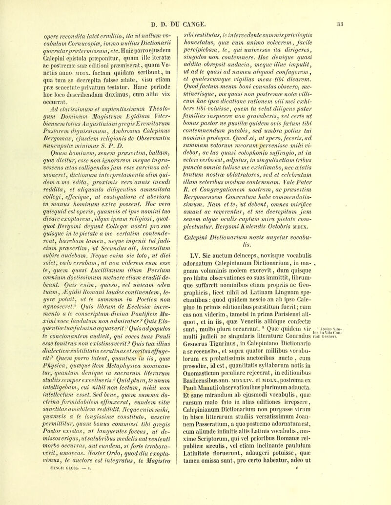 opere reconclita latet crudilio, Ua ^it nullum vo- cabulum Cornucopice, inwio nulliusDictionarii quceraturpraHermissum, etc. Huicporroejiisdem Calepini epistola prEeponitur, quam iile iteratse ac postrerace sua; editioni pr£emiserat, quam Ve- netiis anno mdix. factam quidam scribunt, in qua turn se decrepita fuisse atate, visu etiam prse senectute privatum testatur. Banc perinde hoc loco describeudam duxiraus, cum alibi vix occurrat. Ad clarissimuni et sapientissimuin Theolo- gwn Bominimi Magntrum Egidium Viter- biensemtotius Augustiniani gregis Eremitarmn Paslorem, dignissimiim, Ambrosius Calepimis Bergoinas, fjusdem religionis de Observantia nuncupatce minimus S. P. D. Qmon hominem., senem prcesertim,, bullam, guce dicitur, esse non ignorarem meque ingra- vescens cetas colligendasjam esse sarcinas ad- moneret, dictionum inleipretamentu olim qui- dem a me edita, proximis vero annis incudi reddita, et cdiquajito diligentius amussitata collegi, ejjecique, ut castigaliora et uberiora in manus hominum exire possent. Hoc vero quicquid est operis, quamvis et ipse nomini tuo dicare exoptarem, idque ipsum religiosi, quot- quot Bergomi degunt Collega; nostri pro sua quisque intepietate ame certatim contende- rent, licerebam tamen, negue ingenii tui Judi- cium prcesertim, ut Secundus ait, lacessitum subire audebam. Neque enim sic toio, ut did solet, coelo errabam, ut non viderem eum esse ie, quern quasi Lueillianum ilium Persium omnium doctissimum metuere etiam eruditi de- beant. Quis enim, quceso, vet unicam oden tiiam, Jigidii Romani laudes continentem., le- gere potuit, ut te summum in Poetica non agnoscereti' Quis librum de Ecclesice incre- meyito a te conscriptum divina Pontifieis 31a- ximivoce laudatum non admiratur? Quis Elo- quentia; tuafulminawquaverit P Quis adpopulos te concionantem audivit, qiti voces tuas Pauli esse tomtrua non existimavcrit? Quis tuceillius dialecticalsubtilitatis ceratinas etsoritaseffuge- ritP Quern porro lateat, quantum iii iis, qim Physica, qucequeitem Metapliysica nominan- tur, quantum denique in sacrarmn literarum studiissemperexcelluerisP Quidplura, teunum intelligebam, cui nihil non ledum, nihil non intelledum esset. Sed bene, quem summa do- drina formidabilem effinxerat, eundem vitce sanditas amabileni reddidit. Neque enitn mihi, quamvis a te longissime constituto, nescire permittitur, quam bonus commissi tibi gregis Pastor existus, ut languentes foveas, ut de- missoserigas, utsalubribus medelis aut venienti morbo occurras, aut eundem, si forte irrobora- verit, amoveas. NosterOrdo, quoddiu exopta- vimus, te audore est integratus, te Magistro r.\NGII GLOSS. — 1. sibirestitufus, Ic intercedentesummisprivilegiis honestatus, qiue cum animo volverem, facile percipiebam, te, qui universos ita dirigeres, singulos non contemnere. Hoc denique quasi addita obrepsit audacia, meque illuc impulit, ut ad te quasi ad numen aliquod confugerem, et qualescnmque vigilias meas tibi dicarem. Quodfadum meum boni consulas obseav, me- minerisque, me quasi non postremce nota^villi- cum hac ipsa dicatione rationem oiii ')nei exhi- bere tibi voluisse, quem tu velut diligens pater familias inspicere non gravaberis, vet certe ut bonus pastor nepusillce quidem ovis fcetum tibi contemnendum pvtabis, sed umbra potius tui nominis proteges. Quod si, ut spero, feceris, ad summam votorum mcorum pervenisse mihi vi- debar, ac tuo quasi colophonio suffragio, ut in veteri verbo est, adjutus, in singulis etiam tribus punda omnia tulisse me existimabo, nec cctaiis tantum nostrce oblatratores, sed et celebratum ilium veteribus modum contemnam. Vale Pater R. d Congregalionem nostram, acprasertim Bergomensem Convenium hahe commendatis- simu7n. Natn ette, ut debent, omnes mirifice amant ac reverentur, et me decrepitum jam senem atque oculis captuin mira pietate com- pleduntur. Bergomi Kalendis Odobris mdix. Calepini Didionarium novis augelur vocabu- lis. LV. Sic auctum deinceps, novisque yocabulis adornatum Calepinianum Dictionarium, in ma- » gnam volumiiiis molera excrevit, dum quisque pro libitu observationes eo suas immittit, librura- que suffarcit nominibus etiam propriis ac Geo- grapliieis, licet nihil ad Latinam Linguam spe- ctantibus : quod quidem nescio an ab ipso Cale- pino in prirais editionibus prsestitum fuerit; cum eas non viderim, tametsi in prima Parisiensi ali- quot, et in iis, quae Venetiis alibique confectae sunt, multo plura occurrant. * Quae quidem vir ■' josia? sim- multi judicu ac smgularis literaturae Lonradus raai cesneri. Gesuerus Tigurinus, in Calepiniano Dictionario a sereceusito, et supra quator millibus voeabu- lorum ex probatissimis auctoribus aucto , cum prosodiffi, id est, quantitatis syllabarum notis in Onomasticum peculiare rejecerat, in editionibus Basileeusibusanu. mdxltv. et mdlx, postrema ex Pauli Manutiiobservationibus plurimum adaucta. Et sane mirandum ab ejusmodi vocabulis, quas rursum malo fato in alias editiones irrepsere, Calepinianum Dictionarium non purgasse virum in hisce litterarum studiis versatissimum Joan- nem Passeratium, a quopostremo adornatum est, cum aliunde infmitis aliis Latinis vocabulis, ma- xime Scriptorura, qui vel prioribus Romante rei- publicae saeculis, \el etiam inclinante paululum Latinitate floruerunt, adaugeri potuisse, quae tamen omissa sunt, pro certo habeatur, adeo ut