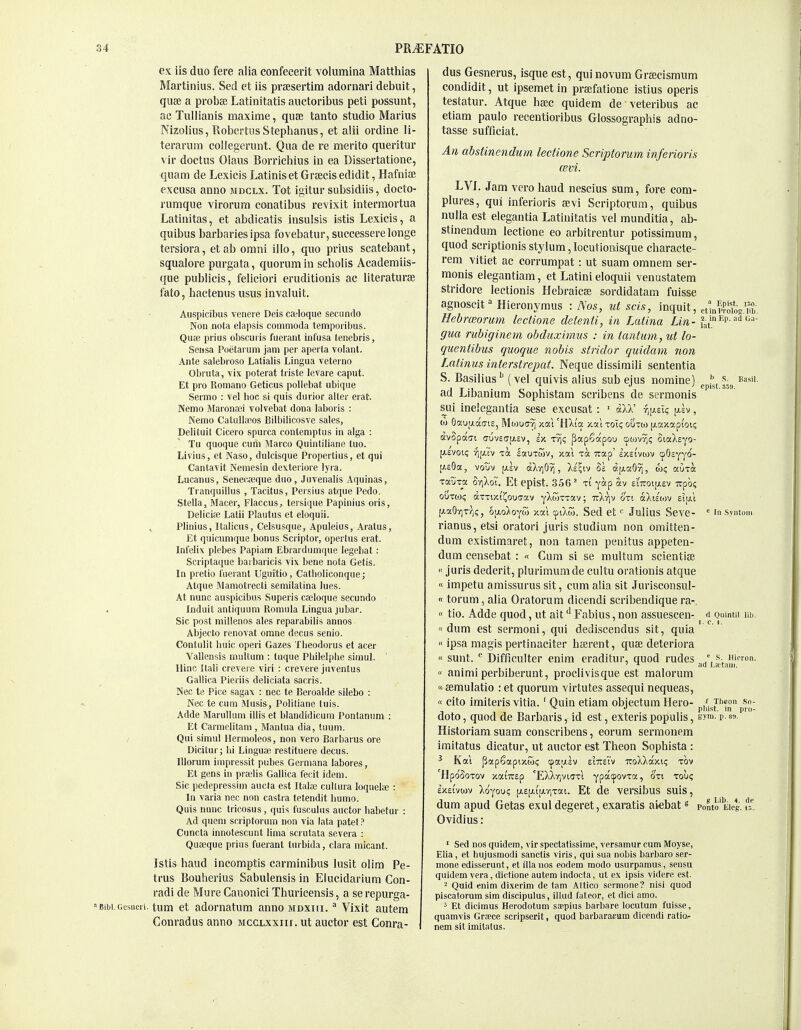 ex iis duo fere alia confecerit volumina Matthias Martinius. SecI et iis prsesertira adornari debuit, quse a proba; Latinitatis aiictoribus peti possunt, ac Tullianis maxime, quae tanto studio Marius Mizolius, Robei'tiis Stephanus, et alii ordine li- terarura collegerunt. Qua de re merito queritur vir doctus Olaus Borrichius in ea Dissertatione, quam de Lexieis Latiniset Grfecis edidit, Hafniae excusa anno mdclx. Tot igitur subsidiis, docto- rumque Yirorum conatibus revixit Intermortua Latinitas, et abdicatis insulsis istis Lexieis, a quibus barbaries ipsa fovebatur, suecessere longe tersiora, et ab omni illo, quo prius scatebant, squalore purgata, quorum in scholis Academiis- que publicis, feliciori eruditionis ac literaturae fato, hactenus usus invaluit. Auspicibus venere Deis ca^oque secundo Non nota elapsis commoda temporibus. Qua3 prius obscuris fueiant inlusa tenebris, Seiisa Poetai uin jam per aperla volant. Ante salebroso Latialis Lingua veterno Obruta, vlx poterat triste levare caput. Et pro Romano Geticus potiebat ubique Sermo : vel lioc si quis durior alter erat. Nemo Maronfei volvebat dona laboris : Nemo CatuUaeos Bilbilicosve sates, Delituil Cicero spurca conlemptus in alga : Tu quoque cum Marco Quintiliane tuo. Livius, et Naso, dulcisque Propertius, et qui Cantavit Neraesin dexteriore lyra. Lucanus, Senecaeque duo , Juvenalis Aquinas, Tranquillus , Tacitus, Persius atque Pedo. Stella, Macer, Flaccus^ tersique Papinius oris, Deliciae Lalii Plautus et eloquii. Plinius, Italicus, Celsusque, Apuleius, Aratus, Et quicumque bonus Scriptor, opertus erat. Infelix plebes Papiam Ebrardumijue legebat: Scriptaque baibaricis vix bene nota Getis. In prelio liierant Uguitio, Catlioliconque; Atque Mamotrecli semilatina lues. At nunc auspicibus Superis cajloque secundo Induit antiquum Romula Lingua jubar. Sic post millenos ales reparabilis annos Abjecto renovat omne decus senio. Contulit liuic operi Gazes Tlieodorus et acer Vallensis multum : tuque PLilelplie siinul. Hinc Itali crevere viri : crevere juventus Gallica Pieriis deliciata sacris. Nec te Pice sagax : nec te Beroalde silebo : Nee te cum Musis, Politiane tuis. Adde MaruUum illis et blandidicum Pontanum : Et Carmelitam , Mantua dia, tuum. / Qui simul Hermoleos, non vero Barbarus ore Dicitur; lii Linguae restituere decus. lUorum impressit pi;bes Germana labores, Et gens in praelis Gallica fecit idem. Sic pedepressim aucta est Italae cultura loquelae : In varia nec non castra tetendit liumo. Quis nunc tricosus, quis fusculiis auctor liabetur : Ad queni scriplorum non via lata patel? Cuncta innotescunt lima scrutata severa : Quaeque prius fuerant turbida, clara micant. Istis baud incomptls carminibus lusit olim Pe- trus Bouherius Sabulensis in Eiucidarlum Con- radi de Mure Canonici Thuricensis, a serepurga- Bibi.Gcsneri. tum et adornatum anno mdxiii. ^ Vixit autera Conradus anno mcglxxiii. ut auctor est Conra- dus Gesnerus, isque est, qui novum Grsecismum condidit, ut ipsemet in prsefatione istius operis testatur. Atque haec quidem de veteribus ac etiam paulo recentioribus Glossographis adno- tasse sufficiat. An ahstinendum lectione Scriptorum inferioris cevi. LVJ. Jam vero baud nescius sum, fore com- plures, qui inferioris aevi Scriptorum, quibus nulla est elegantia Latinitatis vel munditia, ab- stinendum lectione eo arbitrentur potissimum, quod scriptionis stylum, locutionisque cbaracte- . rem vitiet ac corrumpat: ut suam oranem ser- monis elegantiam, et Latini eloquii venustatem stridore lectionis Hebraicaj sordidatam fuisse agnoscitHieronymus : Nos, ut scis, inquit, etinp^oiog.™-. Hebrceorutn lectione delenti, in Latina Lin- ^^j'ep-f^- gm rubiginem obduxinms : in iantum, ut lo- quentibus quoque nobis stridor quidam non Latinus interstrepat. Neque dissimili sententia S. Basilius'' (vel qui vis alius sub ejus nomine) ^pj^^j -^.^ ad Libanium Sophistam scribens de sermonis sui inelegautia sese excusat : ' aXX' r^\i.v.c, [xev , oj 0«ui.iaai£, Mwuffyj vm 'HXi'a >cc(Itoi<; outoj (xaxapi'oi<; avSpao-i (Tuv£ff[ji.£V, h. xv)? papSotpou cpowvj); StaAeyo- [AEVoic; 7]fi.Tv Ta sauTtov, xai -ua Tvap' l/vSi'vwv (fOsyyi^- [J.e9a, votiv \)h) a)vV)Q^, Xe^iv d|j.aO^, auxa xauTo; o-/iXot. Et epist. 356 ^ x( yocp av £l'7roi[jiev TCpo? ouxoji; axxix.ti^ouuav yXwxxav; ttXviv 6'xt ocXtEWV eiai [/aG'/ixr,;, oijio/oyw xal cpiXw. Sed et Juiius Seve- ' inSyntoin rianus,etsi oratori juris studium non omitten- dum existimaret, non tamen penitus appeten- dum censebat : « Gum si se multum scientise  juris dederit, plurimumde cultu orationis atque «impetu amissurus sit, cum alia sit Jurisconsul- « torum, alia Oratorum dicendi scribendique ra-.  tio. Adde quod, ut ait ^ Fabius, non assuescen- fi Quinui iib. « dum est sermoni, qui dediscendus sit, quia  ipsa magis pertinaciter bajrent, quse deteriora « sunt. Difficulter enim eraditur, quod rudes / s-, Hieron. ' ad Lietam.  animi perbiberunt, proclivisque est malorum «eemulatio : et quorum virtutes assequi nequeas, « cito imiteris vitia.' Quin etiam objectum Hero- /. p* doto, quod de Barbaris, id est, exteris populis, eym. p. 89. Historiam suam conscribens, eorura serraonem iraitatus dicatur, ut auctor est Theon Sopbista : ^ Kai papSapixcoi; cpausv stTteTv TtoXXaxii; xbv lIpoSoxov xaiTirep 'EXXr,vt(7Tl ypatpovxoc, oxi xou? exei'vwv Xoyou? ^z\x\.\xr{z^\. Et de versibus suis, dum apud Getas exul degeret, exaratis aiebat s Ponto Eleg. ir.. Ovidius: ' Sed nos quidem, vir spectatissirae, versamur cum Moyse, Elia, et hujusmodi Sanctis viris, qui sua nobis barbaro ser- mone edisserunt, et ilia nos eodem modo usurparaus, sensu quidem vera, dictione autem indocta, ul ex ipsis videre est. 2 Quid enim dixerim de tam Attico scrmone? nisi quod piscatorum sim discipulus, illiid fateor, et dici amo. 3 Et dicimus Herodotum saepius barbare locutum fuisse, quamvis Grace scripserit, quod bavbararam dicendi ratior nem sit imitalus.