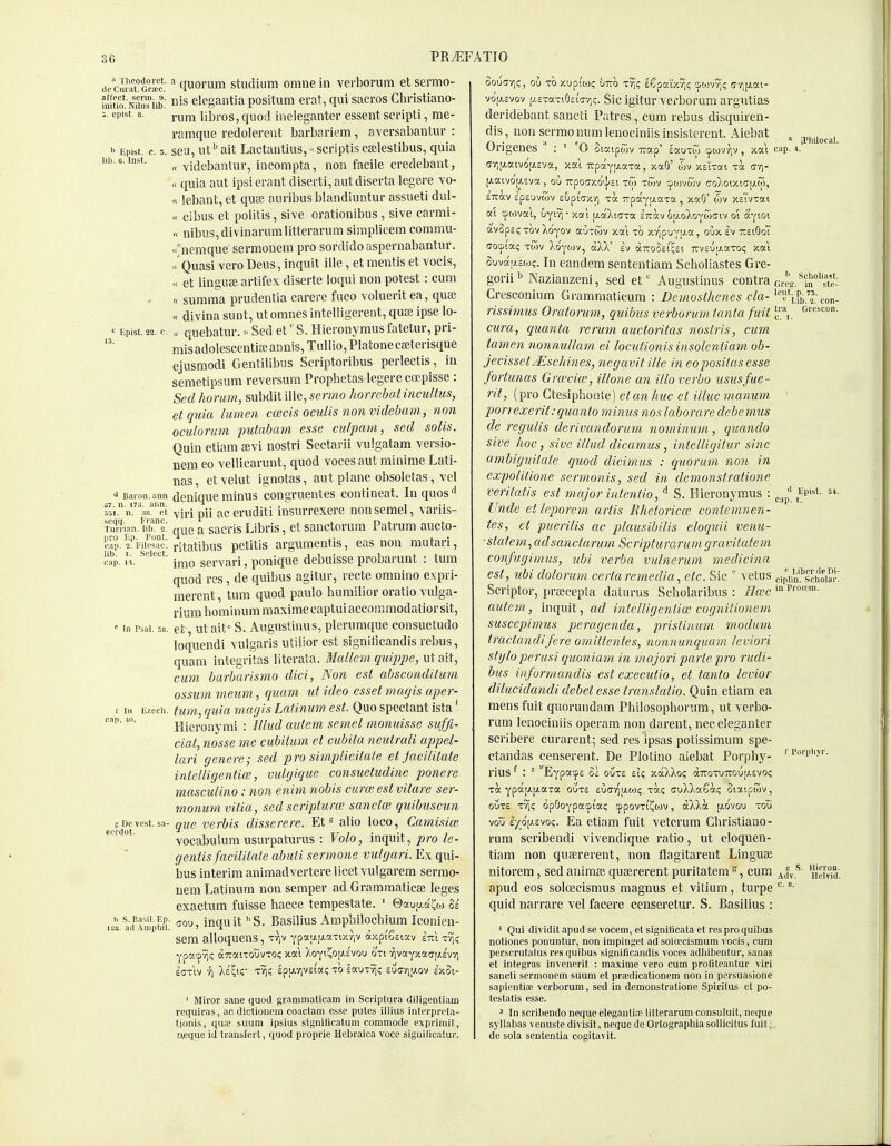  Theodoret. (le Curat. Grfec. affect, .serin. 9. initio. Nilus lib. cpist. 8. b Epist. c. J. lib. 6. Inst. PRiEFATIO  Epist. 22. c. Baron, ann 37. n. 17S. ann. 351. n. 38. et .seqq. Franc. Turrian. lib. 2. pro Ep. I'ont. cap. 2. Filesac. lib. I. Select, cap. II. *■ In rsal. 38, f In Ezech. cap. 10, g De vest, sa- ecrdot. h S. Basil. Ep ISO. ad Amphil, ^ quorum studium omue in verborum et sermo- nis elegantia positum erat, qui sacros Christiano- rum libros, quod ineleganter essent sei'ipti, me- ramque redolerent barbariem, aversabantur : seu, lit ^ ait Lactantius,«scriptis Ccelestibus, quia « videbantur, iocompta, noii facile credebant, « quia aut ipsierant diserti,autdiserta legere vo- ce iebant, et quae auvibus blaiidiuntur assueti dul- « cibus et politis, sive orationibus , sive carmi- « nibus,divinarumlitterarum simplicem commu- <nemque sermonem pro sordido asperiiabantur. Quasi vero Deus, inquit ille, et mentis et vocis, « et lingii£e artifex diserte loqui non potest: cum « summa prudeutia earere fuco volueritea, quae « divina sunt, utomnesintelligereiit, qute ipse lo- a quebatur.« Sed et' S. Hieronymus fatetur, pri- misadolescentiaeannis,Tullio,Platoneca;terisque ejusmodi Gentiiibus Scriptoribus perlectis, in semetipsum reversum Prophetas legerecoepisse: Sed horum, subdit ille, sermo horrebatincultus, etquia lumen ccecis oculis non videbam, non oculorum putabatn esse culpam, sed solis. Quin etiam aivi nostri Sectarii vulgatara versio- nera eo vellicarunt, quod voces aut minime Lati- nas, etvelut iguotas, aut plane obsoletas, vel denique minus congruentes contineat. Inquos'' viri pii ac eruditi insurrexere non semel, \ ariis- que a sacris Libris, et sanctorum Patrum aucto- ritatibus petitis argumentis, eas non rautari, irao servari, ponique debuisse probarunt : tum quod res, de quibus agitur, recte omnino e.xpri- merent, tum quod paulo humilior oratio vulga- rium homlnum raaxime captui accommodatior sit, et ut ait S. Aiigustinus, plerumque consuetude loquendi vulgaris utilior est signiticandis rebus, quam integritas literata. Mallemquippe, utait, cum barbarismo dici, Non est absconditum ossum meum, quam ut idea esset magis aper- tiim, quia magis Latinum est Quo spectant ista' Hieronymi : lllud aidem semel monuisse suffc- ciat, nosse me cubitum et cubita neutrali appel- lari genere; sed pro simplicitate et facilitate inieliigentia, vulgique consuetudine ponere masculine: non enim nobis curw est vitare ser- monumvitia, sed scriptural sanctm quibuscun que verbis disserere. Et« alio loco, Ca7nisice vocabulum usurpaturus : Volo, inquit, pro le- gentis facilitate abuii sermons vulgari. Ex qui- bus interim aniraadvertere licet vulgarem sermo- nem Latinum non semper ad Grammaticae leges exactum fuisse hacce tempestate. ' ©au^uai^o) U ffou, inquit S. Basilius Arapbilochium Iconien- sem alloquens, Tr,v Ypaa|i.aTix-})V dxpi'^siav im x^; Ypacpvi? airaiTOuvTO!; xat )iOYi?o[a,£vou oti vivotYxaa-[j.£V7i £(7TIV 7) Xs^i;' Trj? £p[A-/lV£tO«; TO eaUTvjg £U(7-/)[X0V £>COt- ' Miror sane quod grammaticam in Scriptura diligenliam requiras, ao dictionein coactam e.sse putes illius interpreta- tionis, qua? suum ipsius signllicalum commode exprimit, Eueque id transfer!, quod proprie Hebraica voce significalur. oou(7-/]i;, ou TO xuptoj? UTTO T^? Egpaixrjc; cpowrj? (7ri|j.ai- vo'(j.£vov p.£Ta-t9£i'(7vi(;. Sic igitur verborum argutias deridebant sancti Patres, cum rebus disquiren- dis, nonserraoniimlenociniisinsisterent. Aiebat , „„., , r\ • a crx ~ \ ll'bilofal. Urigenes : ' 0 Siaipojv Trap' lauTw cpowrjV , xai cap. 4. (Tyi[i.aivo'[j.£vct, xat upaY[Ji.aTa, xa8' XEiTai ik av)- \xaiyo[j.iva, o'j Trpoo-xo'l/Et xw twv tpoivwv ffOA0ixic>|J.w, £7rav £p£uvC)v Eupiuxr) xa 7TpaY(-«-aTa, xaG' wv XETvxai ai cpwvai, uYiv) • xai ij.aXiffxa £7rav ojxoXoYwffiv o'l a'Yioi avopEi; xov Xo'yov auxwv xai xo xvipuYi^.a, oux Iv tteiOoT (70(fiiai; xoiv Xo'ywv, aXX' Iv Trv£u;ji.axoi; xai Suvar^.Eio?. In eandem sententiam Scholiastes Gre- gorii Nazianzeni, sed et' Augustinus contra Grcg.^iS°'st'e: Cresconium Grararnaticum : Demosthenes cla- ''lPi;'2'; eon- rissimus Oratorum, quibus verborum. tanta fuit ]!\ orescon. cura, quanta rerum auctoritas nostris, cum tamen nonmillam ei locutionisinsolentiam ob- jecissetjEschiiies, negavit ille in eoposilas esse fortmias Gra'cia, illone an illoverbo ususfue- rit, [pro Ctesiphonle) et an hue et illuc manum ' porrexerit:quanta minus noslaboraredebemus de regulis derivandorum nominum, quando sive hoc, sive illud dicamus, intelligitur sine ambiguitate quod dicimus : quorum non in expoliiione sermonis, sed in demonstratione veritatis est major iiitentio, ^ S. Hieronymus : fv''^^- Unde et leporem artis Ehetoricm contemnen- tes, et puerilis ac plausibilis eloquii venu- • statem^adsanctarum Scripturarumgravitatem confugimiis, ubi verba vulnerum medicina est, ubi dolorum certaremedia^ etc. Sic ' vetus cipiin'''schoiar Scriptor, prsecepta daturus Scholaribus : //fee autem, inquit, ad intelligentiw cognitionem suscepimus peragenda, prisiinum modum tractandifere omittentes, nonnunqiiam leviori styloperusi quoniam in majori parte pro rudi- bus iiiformandis est executio, et tanto levior dilucidandi debet esse translatio. Quin etlam ea mens fuit quorundam Philosopliorum, ut verbo- rum leaociniis operam non dareut, nec eleganter scribere curarent; sed res ipsas potissimum spe- ctandas censerent. De Plotino aiebat Porphy- rius ^ : ^ EYpacp£ ol out£ £i<; xaXXo? (xttotutouij.evoi; Ta Ypo'i'-J'-p-O'Ta 0UT£ eucv^uloji;, xa? cruXXaSai; Siatpodv, ouTE xr^c, opQoYpacpi'a? cppovTi'i^tov, aXXa [jio'vou tou vou iyjt\j.twc,. Ea etiam fuit veterum Christiano- rum scribendi vivendique ratio, ut eloquen- tiam non quaererent, non flagitarent Linguae nitorem, sed auiraae quaererent puritatem cum apud eos soloecismus magnus et vitium, turpe quid narrare vel facere censeretur. S. Basilius : ' Qui dividit apud se vocem, et signilicata et res pi-o quibus notiones ponuntur, non impinget ad soloecismura vocis, cum perscrutalus res quibus signilicandis voces adhibentur, sanas et integras invenerit : maxime vero cum profiteantur viri sancti sermonem suum et prajdicationem non in persuasione sapientise verborum, sed in demonstratione Spirilus et po- testatis esse. * In scribendo neque elegantia; litterarum consuluit, necfue syllabas venuste divisit, neque de Ortograpliia sollicitus fuit,, de sola sententia cogitavit. f Porpbyr. ,1; S. Hieron. HclTid. c. 8.