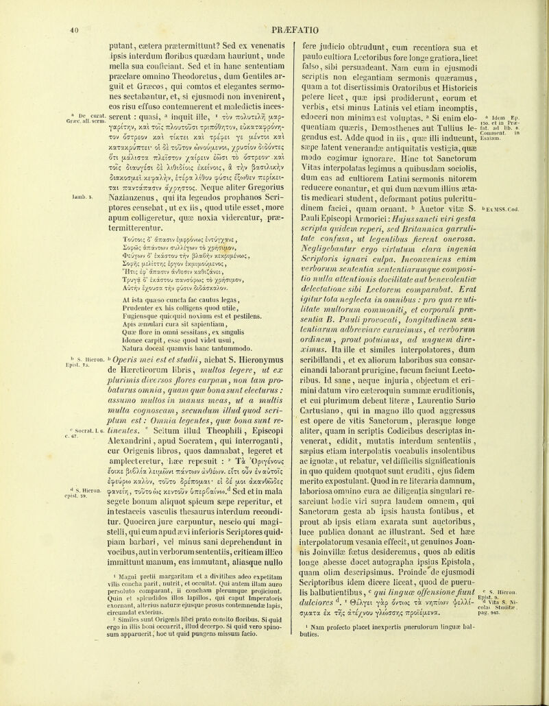 putant, CiEtera prBetermittunt? Sed ex venenatis ipsis iiiterdum floribiis quaBdara hauriunt, unde raella sua conficiaut. Sed et ia banc senteiitiam prfficlare omnino Theodoretus, dum Gentiles ar- guit et Grsecos, qui comtos et elegantes sermo- nes sectabantur, et, si ejusmodi non invenirent, eos risu effuso contemnereut et maledictis inces- Griec'^aff serm' ^^^'^'^t • <IUasi, * iliquit lllc, ' TOV •ttoXuts)^?) [J.ap- yapiViqv, xat toT? TrXouTOuai xpnro'QyiTov, suxaxacppovv]- Tov ocTpsov jcai TixTst xat Tpi'XiSi ye (asvtoi xai xaxaxpuTCTSf oi Ss toutov wvoujxsvot, j(^puffiov SiSovte? OTi fAaXiffxa ttXeTo'tov •/ai'pstv ewffi to offTpsov xai toT? Siauysffi Ss XiOioioi? sxsivoi?, S ttjV [5a(7i)vixr,v Siaxoff|J^e^. x£<paX7)v, Ixspa XiOou cpucK; e^ojOev irspixst- Tai -nroiVTaTrafftv ayi^-f^Gxo(;. Neque aliter Gregorius laiiib. s. Nazianzenus, qui ita legeudos prophanos Scri- ptores censebat, ut ex iis, quod utile esset, more apum colligeretur, quse noxia yiderentuc, pree- termitterentur. TouTot; 0 a-Tcaffiv qji'^povw; ivxvyyjxvs., So'^to; aTiavTwv (7u),)iYwv to /prjcip-ov, Socpjji; [j.eXktrii; epyov ex[j.i[j,ou|j.cvo; , Htic Ecp' (XTtacrcv avOsuiv xaOti^avsi, Tpuya 3' sxdtijTou Ttavcjo^w; to xpyi(7t[;.ov, AuTrjv iyWGO. vrp cpu(7iv SiSaixaTiOV. At ista quit-so cuncta fac cautus legas, Piudeiiter ex his colligens quod utile, Fugiensque quicquid noxium est et pestilens. Apis ffmulari ciiia sit sapienliam, Qiioe flore in omni sessitans, ex singulis Idonee carpit, esse quod videt usui, Natura doceat quamvis lianc tanturamodo. s. iiicron. I' Operis mei est et studii, aiebat S. Hieronymus de Hajreticorum libris, multos legere, ut ex plurimis diversos jlores carpam, non tarn pro- baturus omnia, quam quce bonasunt electurus : assumo multos in mamis meas, ut a multis multa cognoscam, secundum illud quod scri- ptum est: Omnia legentes, qua; bonasunt re- '■ socrat 1.6. tinentes.  Scltum illud Theophili, Episcopi Alexaudrini, apud Socratem, qui interrogaati, cur Origenis libros, quos damnabat, legeret et ampleeteretur, haec reposuit : ' Ta 'Optysvou? loiXE ^iSXi'a Xeip-wvi irdcvxiov avOeojv. eiTi ouv Iv auToT? IcpEupoi xaXov, TOUTo SpE'7ro[/.af tl M [xoi axavOwSs; S. Hieron. cpavEiV,, tquto w? xevxouv uTrspSai'voj/' Sed et in mala epist. J9. ' f segete bonum aliquot spicum saipe reperitur, et intestaceis vasculis tbesaurus interdum reeondi- tiir. Quocircajure carpuntur, nescio qui magi- steiii, qui cum apud a;vi inferior is Scriptores quid- piam barbari, ycI minus sani deprebenduut in vocibus, autin verborurasententiis, criticam illico imraittunt manum, eas immutant, aliasque nullo ' Magni pretii margaritam et a dhitibus adeo expetitam vilis concha parit, nulrit, et occullat. Qui autem illam aui-o persoluto comparant, ii concham plerumque projiciunt. Quin et splciididos illos lapillos, qui caput Imperatoris exornant, alterius naturaeejusque prosus contemnendaB lapis, circumdat exterius. 2 Similes sunt Origejiis libri prato consito floribus. Si quid ergo in illis boni occurrit, illud decerpo. Si quid vero spino- sum apparuerit, hoc ut quid pungens missum facio. fere judicio obtrudunt, cum recentiora sua et paulo cultiora Lcctoribus fore longe gi-atiora, licet false, sibi persuadeant. Nam cum in ejusmodi scriptis non elegantiam sermonis quaeramus, quam a tot disertissimis Oratoribus et Historicis pefere licet, qus ipsi prodiderunt, eorum et verbis, etsi minus Latinis vel etiara incomptis, edoceri non minima est voluntas. Si enim elo- ^ utm e,.. 150 ct in Pric- quentiam queeris, Demosthenes aut Tuliius le- f.it.' a<i lib. a. t ini T -■ Comment. in genclus est. Adde quod m iis, qua; illi inducunt, Esaiam. saepe latent venerandaj antiquitatis vestigia, quae modo cogimur ignorare. Hinc tot Sanctorum Vitas interpolatas legimus a quibusdam sociolis, dum eas ad cultiorem Latini sermonis nitorem reducere conantur, et qui dum najvum illius aeta- tis raedicari student, deformant potius pulcritu- dinem faciei, quam ornant. Auctor vitae S. '•exms.s.coi]. Pauli Episcopi Armorici: Hujussancti viri gesta scripta quidem reperi, sed Britannica garruli- tate confusa, ut legentibus fierent onerosa. Negligebantur ergo virtutum clara ingenia Scriploris ignavi culpa. Inconveniens enim verborum sententia sententiarumque composi- tio nulla atlentionis docilitate autbenevolentim delectatione sibi Lectorem comparabat. Erat igitur tola neglecta in omnibus : pro qua re uti- litate multorum commonitij et corporali prce- sentia B. Pauli provocati, longitudinem sen- tentiarum adbreviare curavimus, et vei'borum ordinem, prout potuimus, ad unguem dire- ximiis. Itaille et similes interpolatores, dum scribillandi, et ex aliorum laboribus sua consar- cinandi laborantprurigiue, fucum faciunt Lccto- ribus. Id sane, neque injuria, objectum et cri- mini datum viro caeteroquin summae eruditionis, et cui plurimum debeut literaj, Laurentio Surlo Cartusiano, qui in raagno illo quod aggressus est opere de vitis Sanctorum, plerasque longe aliter, quam in scriptis Codicibus descriptas in- venerat, edidit, mutatis interdum sententiis, saepius etiam interpolatis vocabulis insolentibus ac ignotai, ut rebatur, vel difficilis significationis in quo quidem quotquotsunt eruditi, ejus fidem merito expostuiant. Quod in re Hteraria damnum, laboriosa omnino cura ac diligeutia singular! re- sarciunt tiodie viri supra laudem omnem, qui Sanctorum gesta ab ipsis bausta fontibus, et prout ab ipsis etiam exarata sunt auctoribus, luce publica donant ac illustrant. Sed et baec interpolatorum vesania effecit, ut genuinos Joan- nis Joinvilla; foetus desideremus, quos ab editis longe abesse docet autographa ipsius Epistola, quam olim descripsimus. Proinde de ejusmodi Scriptoribus idem dicere liceat, quod de pueru- lis balbutientibus, qui lingua; o/fensione fmnt ^^^.^s.^Hicion. dulciores ' @i\yzi yap ovxox; xa v/iTTtwv 'l/eXkl- <^ vita s. Ni- , ~ , / V / .. / '^'•1' ■Stiiditif, ajxaxa ex xri; axE^vou yAojfftjr,? -irpoiEu.Eva. pag. sis. ' Nam profecto placet inexpertis puerulorum linguce bal- buties.