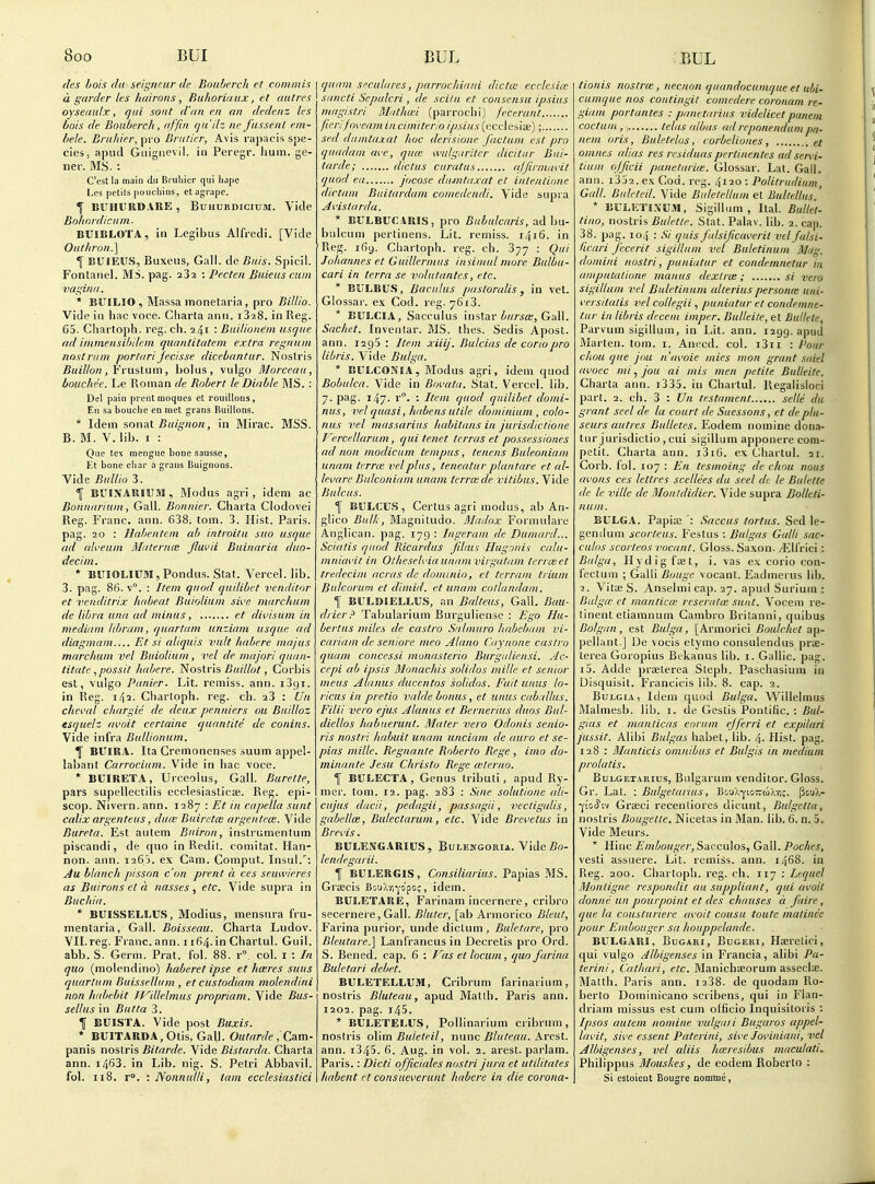 (Ics Lois da seiij'neur de Bonhcrch et commis a garder les liairons , Buhoriaiix, et fiat res oyseaidx, qui sont d'an cn an dedenz Ics bois de Bouberch, (iffiii (jii'dz ne fasseiU em- bele. Bruhier, pro Bniricr, Avis ra])acis spe- cies, apud Guignevil. in Peregr. Iium. ge- ne r. MS. : C'estia main du Bruliicr qui liapc Lcs [ictils poucliins, et agrape. ^ BUHITRDAUE , Buhurdicium. Vide Boltnidicum. BUIBLOTA, in Legibus Alfredi. [Vide OuthronI] 1 BUiEUS, Buxeus, Gall, de Bnis. Spicil. Fontanel. MS. pag. aSa : Pecten Buieiis cum vagina. * BUILIO , Massa monelaria, pro Billio. Vide in liac voce. Charta ann. iSaS. in Reg. 65. Cliartoph. reg. eh. 241 : Bniliotiem usque ad immensibdem quantitatem extra regnum nostrum portariJecisse dicebantur. Nostris £Mi!7/o« , Frustum, bolus, vulgo Morceau, bouchee. Le Roman de Robert le Diable MS. : Del pain prent moques et rouillons, En sa bouche en met grans Ruillons. * Idem sonat Buignon, in Mirac. MSS. B. M. V. lib. I : Que tex raengue bone sausse, Et bone cliar a grans Buignons. Vide BulUo 3. f BUIXARIUM, Modus agri , idem ac Bonnariuni, Gall. Bonnier. Charta Clodovei Reg. Franc, ann. 638. torn. 3. Hist. Paris, pag. 20 : Habenteni ab introitu suo usque ad alveum Blaternce fluvii Buinaria duo- decim. * BUIOLllTM, Pondus. Stat. Vercel. lib. 3. pag. 86. v°. : Item quod qudibet venditor et venditrix liabeat Buiolium sive marchum de libra una ad minus, et dii'isum in mediant libram, quartam unziani usque ad diagmam Et si aliquis vult habere majus marchum vel Buiolium, vel de majori quan- titate .^possit habere. Noslr'is Buillot, Corbis est, vulgo Punier. Lit. remiss, ann. iSgi. in Reg-, i/p. Chartoph. reg. cb. 23 : Un cheval chargie de deux penniers ou Builloz esquelz ai'oit certainc quantite de conins. Vide infra Bullionum. Y BUIR.4. Ita Cremonenses suum appel- labant Carrocium. V^ide in hac voce. * BUIRETA, Urceolus, Gall. Burette, pars supellectilis ecclesiasticse. Reg. epi- scop. Nivern. ann. 1287 : Et in capella sunt calix argenteus, du(E Buiretcc argentcm. Vide Bureta. Est autem Buiron, instrumentum piscandi, de quo in Redit. comitat. Han- non. ann. 126.5. ex Cam. Comput. Insul.': Ju blanch pisson c'on prent a ces seuwieres as Buirons et a nasses , etc. Vide supra in Buchia. * BUISSELLUS, Modius, mensura fru- mentaria, Gall. Boisseau. Charta Ludov. VII. reg. Franc, ann. 1164. in Chartul. Giiil. abb. S. Germ. Prat. fol. 88. r°. col. i : In quo (molendino) haberet ipse et hceres suus quartum Buissellum , et custodiam molendini non habebit IT^illelmus propriam. Vide Bus- sellus in Butta 3. f BUISTA. Vide post Buxis. * BUITARDA,Otis, Gall. Outarde , Cam- panis nostris Bitarde. Vide Bistarda. Charta ann. i463. in Lib. nig. S. Petri Abbavil. fol. 118. r°. : Nonnulti, tarn ecclesiastici quaiii Sfculares, parrochiani die tee ecvlcsiie sancti Sepulcri , de scilu et consensu ipsius inagistri Muthiei (parrochi) fecerant fieri foveam in cimiterio ipsius ((xciesiaj); sed dumtaxat hoc derisione factum est pro quadam ave, qua: wulgariter dicitur Bui- tarde; dictus curatus ajjirmavit quod ea jocose dumtaxat et inteatione dictum Buitardam coinedendi. Vide supra Avistarda. * BULBUCARIS, pro Bubulcaris, ndha- balcum pertinens. Lit. remiss. 1416. in Reg. i6y. Chartoph. reg. ch. 377 : Qui Johannes et Guillermus insimul more Bulbu- cari in terra se volutantes, etc. * BULBUS, Baculus pastoralis, in vet. Glossar. ex Cod. reg. 7613. * BULCIA, Sacculus instar ^^z/r^a;. Gall. Sachet. Inventar. MS. thes. Sedis Apost. ann. rsgS : Item xiiij. Bulcias de coriopro libris. Vide Bulga. * BULCONIA, Modus agri, idem quod Bobulca. Vide in Bovata. Stat. Vercei. lib. 7. pag. x47. r°. ■• Item quod quilibet domi- nus, vel quasi, habens utile dominium , colo- nus vel massarius habitans in jurisdictione Vercellarum, qui tenet terras et possessiones ad non modicum tempus, tenens Buleoniam unam terra; vel plus, teneatur plan tare et al- levarc Buleoniam unam terra; de vitibus. Vide Bulcus. f BULCUS, Certus agri modus, ab An- glico Bull;, Magnitudo. Mladox Formulare Anglican, pag. 179 : Ingeram de Dumard... Sciatis quod Ricardus JiUus Hugonis calu- mniavit in Otheselvia unanivirgatam tericeet tredecini acras de donunio, et terram triwn Bulcorum et dimid. et unam cotlundam. \ BUL{>IELLUS, an Balteus, Gall. Bau- drier Tabularium Burguliense : Ego Hu- bertus miles de castro Salmuro habebam vi- cariam de seniore meo Alano Cay none castro quam concessi munasterio Burguliensi. Ac- cepi ab ipsis Monachis solidos mille et senior meus Alanus ducentos solidos. Fuit unus lo- ricus in pretio valde borms, et unus caballus. Filii vera ejus Alanus et Bernerius duos Bul- diellos habuerunt. Mater vera Odonis senio- ris nosfri habuit unam unciam de auro et se- pias mille. Regnante Roberto Rege , imo do- minante Jesu Christo Rege <eterno. f BULECTA , Genus tributi, apud Ry- mer. tom. 12. pag. 283 : Sine solutione ali- cujus dacii, pedagii, passagii, vectigalis, gabellK, Bulectarum, etc. Vide Brevetus in Brevis. BULENGARIUS, Bulestgoria. Vide 5o- lendegarii. I BULERGIS, Cojisiliarius. Papias MS. Grfficis BouXvii'cipo;, idem. BULETARE, Farinam incernere, cribro secernere, Gall. Bluter, [ab Armorico Bleut, Farina purior, unde dictum , Buletare, pro Bleutare.] Lanfrancus in Decretis pro Ord. S. Bened. cap. 6 : f^'ds et locum, quo farina Buletari debet. BULETELLUM, Cribrum farinarium, nostris Bluteau, apud Matlh. Paris ann. 1202. pag. 145. * BULETELUS, Pollinarium cribrum, nostris olim Buieteil, nunc Bluteau. Arest. ann. i345. 6. Aug. in vol. 2. arest. parlam. Paris.: Dicti off dales nostri jura et utilitates habent et consueverunt habere in die corona- tionis nostrce, necnon quandocunique et uhi- cumque nos contingit comedere coroitani re- giam portantes : panetarius videlicetpnneiii coctum, ; telas albas ad reponendum pa- rtem oris, Buletelos, corbelioiies, ct omnes alias res residuaspertinentes ad servi- tium officii panetariie. Glossar. Lat. Gall, ann. iSoa. ex Cod. reg. 4120 : Politriidium, Gall. Billeted. Vide Biiletellum et Biiltellus.' * BULETI.XUM, Sigillum , Ital. Bulle'l- tino, nostris Buletie. Stat. Palav. lib. 2. cap. 38. pag. 104 : Si qiiis falsificaveril vel falsi- ficari fecerit sigilliim vel Buletinuin Mug. dontini nostri, puniatur et condeinnetur in aniputalione man us dexlriB ; si vero sigillum vel Biiletinum alterius personie uni- i'ersitalis vel collegii, puniatur et condenme- tur in libris decern imper. Bulleite, et Bullcte, Parvum sigillum, in Lit. ann. 1299. apud Marten, tom. i. Anecd. col. i3ii : Pour chou que jou n'amie mies mon grant saiel avoec mi, jou ai mis men petite Bulleite. Charta ann. i335. in Chartul. llegalisloci part. 2. ch. 3 : Un testament selle du grant seel de la court de Siiessons, et de plu- seurs autres Bulletes. Eodem nomine dona- tur jurisdictio , cui sigillum apponere com- petit. Charta ann. i3i6. ex Chartul. 21. Corb. fol. 107 : En tesmoing de chou nous avons ces lettres scellees du seel de le Bulette de le vide de Monldidier. Vide supra Bolleti- num. BULGA. Papia; Saccus tortus. Sed le- genilum scorteus. Festus : Bidgas Galli sac- culos scorteos vocant. Gloss. Saxon, ^ll'rici: Bulga, II y dig foe t, i. vas ex corio con- fectum ; Galli Bouge vocant. Eadmerus lib. 2. VitiE S. Anselmi cap. 27. apud Surium : Biilgw et manticce reseratw sunt. Vocem re- tinent etiamnum Cambro Britanni, quibus Bolgan , est Bulga, [Armorici Boulchet ap- pellant.] De vocis etymo consulendus pra- terea Goropius Bekanus lib. i. Gallic, pag. 15. Adde prseterea Steph. Paschasium in Disquisit. Francicis lib. 8. cap. 2. BuLGiA, Idem quod Bulga. Willelmus Malmesb. lib. i. de Gestis Pontific. : Bid- gias et manticas eariim ejferri et expilari jussit. Alibi Bidgas habet, lib. l\. Hist. pag. 128 : Manticis omnibus et Bulgis in medium prolatis. BuLGET.iRius, Bulgarum venditor. Gloss. Gr. Lat. : Bidgetarius, 'R:.u\-^ioT:tii\rii. Pou),- ■^'.cSa Grseci recentiores clicunt, Bulgctla, nostris Bougette. Nicetas in Man. lib. 6. n. 5. Vide Meurs. * Hinc Einbouger, Saccules, Gall. Poches, vesti assuere. Lit. remiss, ann. 1468. in Reg. 200. Chartoph. reg. ch. 117 : Lequel Monligne respondit au suppliant, qid uvoit donite un pourpoint et des chauses d fare, que la cousturiere avoit cousu toute matinee pour Embougcr sa houppelande. BULGARI, BuGARi, BuGERi, Hoerclici, qui vulgo Albigenses in Francia, alibi Pa- terini, Cathari, etc. Manichaeorum asseclae. Matth. Paris ann. i238. de quodam Ro- berto Dominicano scribens, qui in Flan- driam missus est cum officio Inquisitoris : Ipsos autem nomine vulgari Bugaros appel- lant, sii'e essent Paterini, sive Joviniaiii, vel Albigenses, vel aliis ha;resibus maculati. Philippus Mouskes, de eodem Roberto : Si esloient Bougre nomme,