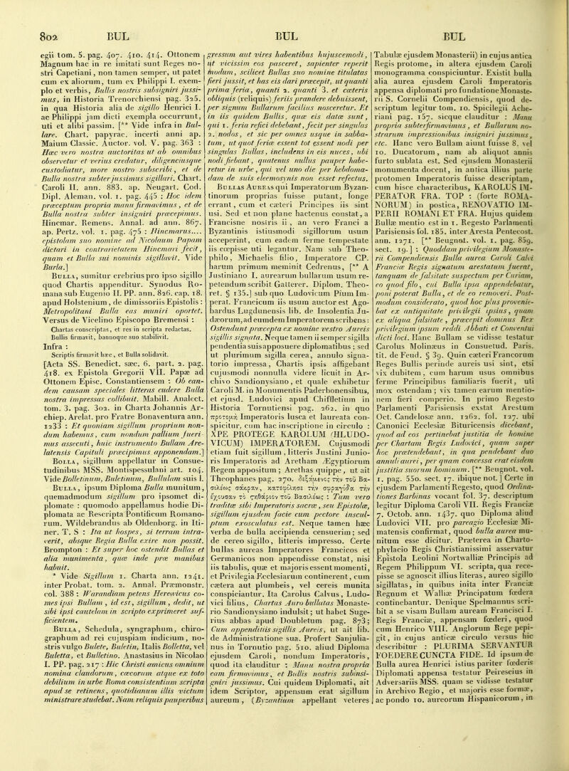 egii torn. 5. pag. 407. 4io. 4i4- OUonem Magnum hac in re imitati sunt Reges no- stri Capetiani, non tamen semper, ut patet cum ex aliorum, turn ex Philippi I. exem- plo et verbis, Bullis jiostris subsigniri jussi- mus, in Historia Trenorchiensi pag. SaS. in qua Hisloria alia de sigillo Henrici I. ac Philippi jam dicti exempla occurrunt, uti et alibi passim. [** Vide infra in Bid- lare. Chart, papyrac. incerti anni ap. Maium Classic. Auctor. vol. V. pag. 363 : Hcec vera nostra auctoritas ut ab omnibus obseivetur et verius credntiir, (Idigenciusque custodiatur, more nostro subscribi, et de Bulla nostra subter jiissimus sigillari. Chart. Caroli II. ann. 883. ap. Neugart. Cod. Dipl. Aleman. vol. 1. pag. 445 : Hoc idem prceceptiim propria manu firmavimus , et de Bulla nostra subter insigniri pra'cepimus. Hincmar. Remens. Annal. ad ann. 867. ap. Pertz. vol. i. pag. 475 : Bincniariis.... epistolam suo nomine ad Nicolaum Papam (lictnri in contrarictateni Hincmari fecit, quam et Bulla sui nominis sigilbwit. Vide BurlaJ] Bulla, sumitur crebriuspro ipso sigillo quod Chartis appenditur. Synodus Ro- manasub Eugenio II. PP. ann. 826. cap. 18. apud Holstenium , de dimissoriis Epistolis : Metropolitani Bulla eas tnuniri oportet. Versus de Vicelino P^piscopo Bremensi : Cliartas conscriptas, et res in scripta reclactas. Bullis firinavit, baniioque suo stabilivit. Infra : Scriptis firmavit ha!c, et Bulla solidavit. [Acta SS. Benedict, ssec. 6. part. 2. pag. 418. ex Epistola Gregorii VII. Papse ad Ottonem Episc. Conslantiensem : Ob ean- dem causam speciales litteras cudere Bulla nostra impressas collibuit. Mabill. Analect. torn. 3. pag. 3o2. in Charta Johannis Ar- chiep. Arelat. pro Fratre Bonaventura ann. 1233 : Et quoniam sigillum proprium non- (lum habemus, cum nondum pallium fiteri mus assecuti, liuic iiistrumento Bullain Are- latensis Capituli prcecipimus apponendami] BoLLA, sigillum appellatur in Consue- tudinibus MSS. Montispessulani art. 104. \ideBolletinum, Baletiiium, Bullulam suis 1. Bulla, ipsuni Diploma munitum, quemadmoduni sigillum pro ipsomet di- plomate : quomodo appellamus hodie Di- plomata ac Rescripta Pontificum Romano- rum. Wildebrandus ab Oldenborg. in Iti- ner. T. S : Ita ut hospes, si terram intra- i'srit, absque Regia Bulla exire non possit. Brompton : Et super hoc ostendit Bullas et alia munimenta, qu(e inde prue manibus habuit. * Vide Sigillum i. Charta ann. 1241. inter Probat. tom. 2. Annal. Prsemonstr. col. 388 : Warandiam petens Herewicus co- mes ipsi Bullam , id est, sigillum , de.dit, ut sibi ipsi cautelam in scripto exprimeret suf- ficientem. Bulla, Scliedula, syngraphiim, chiro- graph um ad rei cujuspiam indicium, no- stris vulgo 5«/e/e, Buletin, ItaVis Bolletta, vel Buletta, et Bulletino. Anastasius in Nicolao I. PP. pag. 217 : Hie Christi amicus omnium nomina claudorum, ceecorum atque ex toto dehilium in urbe Roma consistentium scripta apud se retinens, quotidianum illis victum ministrarestudebat. Nam reliquispauperibus gressum aut vires habentibus hujuscemodi, i\t vicissim eos pasceret, sapienter reperit hiodum, scilicet Bullas suo nomine titulatas fieri jussit, et has eis dari prwcepit, ut quanti prima feria, quanti 1. quanti 3. et caiteris oblUjuis {rc\i(\n\s) feriis prandere debuissent, per signuin Bullarum facilius nosceretur. Et in lis quidem Bullis, quce eis data; sunt, qui I. f eria refici debebant, fecit per singutas 2. nodos, et sic per omnes usque in sabba- tum, ut quot fcrice essent tot essent nodi per singidas Bullas, includens in eis nuces, ubi nodi fiebant, quatenus nidlus pauper habe- retur in urbe, qui vel uno die per hebdoma- dam de suis eleemosynis non esset refectus. Bullas AuREAsqui Imperatorum Byzan- tinorum proprias fuisse putant, longe errant, cum et cretei i Principes iis sint usi. Sed et non plane hactenus constat, a Francisne nostris ii , an vei-o Franci a Byzantinis isliusmodi sigillorum usum acceperint, cum eadem I'erme tempestate iis coepisse uti legantiu'. Nam sub Theo- philo, Michaelis filio, Imperatore CP. harum primnm meminit Cedrenus, [** A Justiniano I. aurearum bullarum usum re- pelendum scribit Gatterer. Diplom. Theo- ret. § i35.] sub quo Ludovicum Piumlm- perat. Francicum iis usum auctor est Ago- bardus Lugdunensis lib. de Insolentia Jii- d8eorum,adeumdemImperatoremscribens: Ostendunt prcecepla ex nomine vestro Aureis sigillis signata. Neque tamen iisempersigilla pendenliasuisapposuere diplomatibus ; sed ut plurimum sigiUa cerea, annulo signa- torio impressa, Chartis ipsis affigebant cujusmodi nonnulla videre licuit in Ar- chive Sandionysiano , et quale exhibetur Caroli M. in Monumentis Paderbonensibus, et ejusd. Ludovici apud Chiffletium in Historia Tornutiensi pag. 262. in quo TrpoTcu.T) Imperatoris lusca et laureata con- spicitur, cum hac inscriptione in circnlo : XPE PROTEGE KAROLUM CHLUDO- VICUM) IMPERATOREM. Cujusmodi etiam fuit sigillum , litteris Justini Junio- ris Imperatoris ad Aretham iEgyptiorum Regem appositum ; Arethas quippe , ut ait Theophanes pag. 270. Se^^'y.evc; ttjv tou Ba- ctXs'to; (jajipav, xaTscpiXrias tt.v <S'^p7.y.^cf. Try TO (^■•^Saf lov tou BauiXlw; : Turn i>ero traditce sibi Imperatoris sacrm, seu Epistola, sigillum ejusdem facie cum pectore inscul- ptum exosculatus est. Neque tamen haec verba de bulla accipienda censuerim; sed de cereo sigillo, litteris impresso. Certe bullas aureas Imperatores Francicos et Germanicos non appendisse constat, nisi iis tabulis, quse et majorisessentmomenti, et Privilegia F.cclesiarum continerent, cum cjetera aut plumbeis, vel cereis munita conspiciantur. Ita Carolus Calvus, Ludo- vici lilius, Chartas Auro bullatas Monaste- rio Sandionysiano indulsit; ut habet Suge- rius abbas apud Doubletum pag. 873; Cum appenditiis sigillis Aureis, ut ait lib. de Administratione sua. Profert Sanjulia- nus in Tornutio pag. 5io. aliud Diploma ejusdem Caroli, nondum Imperatoris, quod ita clauditur ; Maiiu nostra propria earn firnuwimus, et Bullis nostris subinsi- gniri jussimus. Cui quidem Diplomat!, ait idem Scriptor, appensum erat sigillum aureum, {Byzantium appellant veteres Tabulee ejusdem Monasterii) in cujus antica Regis protome, in altera ejusdem Caroli monogramma conspiciuntur. Existil bulla alia aurea ejusdem Caroli Imperatoris appensa diplomati pro fundationeMonaste- rii S. Cornelii Compendiensis, quod de- scriptum legitur tom. 10. Spicilegii Ache- riani pag. 137. sicque clauditur : Munu propria subterfirmavimus, et Bullarum nn- strarum impressionibus insigniri jussimus, etc. llanc vero Bullam aiunt fuisse 8. vel ID. Ducatorum, nam ab aliquot annis furto sublata est. Sed ejusdem Monasterii monumenta docent, in antica illius parte protomen Imperatoris fuisse descriptam, cum hisce characteribus, KAROLUS IM- PERATOR FRA. TOP : (forte ROMA- NORUM) in postica, RENOVATIO IM- PERII ROMANl ET FRA. Hujus quidem Bullae mentio est in i. Regesto Parlamenli Parisiensis fol. i85. inter Aresta Pentecost, ann. 1271. [** Beugnot. vol. i. pag. 869. sect. 19.] ; Quoddam privilegium Monaste- rii Compendiensis Bulla aurea Caroli Cahi FranciK Regis signatum arestatum fuerat, tanquam de falsitate suspectum per Curiam, eoquodfilo, cui Bulla ipsa appendebatur, pouipoterat Bulla, et de eo removeri. Pnst- modum consideralo, quod hoc plus provenie- bat ex antiquitate prii ilegii ipsius, quam ex aliqua falsitate , prwcepit dominus Rex privilegium ipsum reddi Abbati et Com entui dicti loci. Hanc Bullam se vidisse testatur Carolus IMolinseus in Consuetud. Paris, tit. deFeud. § Sg. Quin cseteri Francorum Reges Bullis perinde aureis usi sint, etsi vixdubitem, cum harum usus omnibus ferme Principibus familiaris fuerit, uti mox ostendam ; vix tamen earum mentio- nem fieri comperio. In primo Regesto Parlamenli Parisiensis exstat Arestum Oct. CandelosK ann. 1262. fol. 127. ubi Canonici Ecclesise Bituricensis dicebant, quod ad eos perlinebnt justitia de homine per Chartam Regis Ludovici, quam super hoc prwtendebanl, in qua pendebant duo annuliaurei, per quam concessa erat eisdem justitia suorum hominum. [** Beugnot. vol. I. pag. 55o. sect. 17. ibique not.] Certe in ejusdem Parlamenti Regesto, quod Ordina- tiones Barbinas vocant fol. 37. descriptum legitur Diploma Caroli VII. Regis Franciae 7. Octob. ann. 1437. quo Diploma aliud Ludovici VII. pro pareagio Ecclesite Mi- matensis confirmat, quod bulla aurea mu- nitum esse dicitur. Pneterea in Charto- phylacio Regis Christianissimi asservatur Epistola Leolini Nortwallise Principis ad Regem Philippum VI. scripta, qua rece- pisse se agnoscit illius literas, aureo sigillo sigillatas, in quibus inita inter Franciae Regnum et Wallise Principatum foedera continebantur. Denique Spelmannus scri- bit a se visam Bullam auream Francisci I. Regis Francia?, appensam foederi, quod cum Henrico VIII. Anglorum Rege pepi- git, in cujus anticae circulo versus hie describitur : PLURIMA SERVANTUR FOEDERE CUNCTA FIDE. Id ipsum de Bulla aurea Henrici istius pariter foederis Diplomati appensa testatur Peirescius in Adversariis MSS. quam se vidisse testatur in Archivo Regio, et majoris esse formae, acpondo lo. aureorum Hispanicorum , in