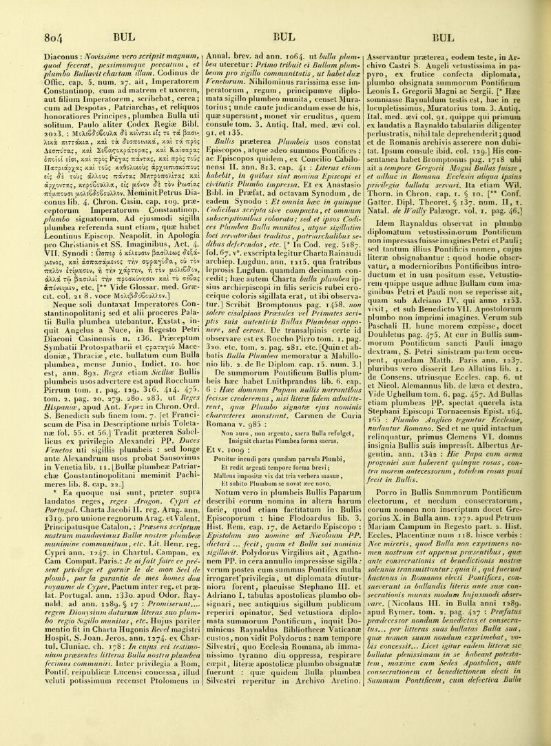 Diaconus : Novissiine vero scripsit magnum, quod fecerat, pessimumqae peccatnm , et plumbo Bullm'itchaitam illam. Codinus de Offic. cap. 5. num. 27. ait, Imperatorem Constantinop. cum ad malrem et uxorein, aut filium Imperatorem, scribebat, cerea; cum ad Despotas, Patriarchas, et reliquos honoratiores Principes, plumbca Bulla uti solitum. Paulo aliter Codex Regiae Bibl. 2023. : McXiSi-yo'SouXa St Xcivrai £t; t£ ra ^xgi- AetTTiCiTa?, y.c/.i SsSacoicpKTOpa?, y.ai Kaiaapa; tii S'i Tou; ocXacu; Travra; MyiTpoiroXira; xxl ap^ovra;, xvjpo'Sij'jXXa, si; jj-o'vov J'e tov Pudia; ■n's'[j.Trou(7t u,oXiS(5'g6ouXXov. MeminitPetrus Dia- conus lib. 4. Chron. Casin. cap. 109. prs- ceptorum Imperatorum Constantinop. plumbo sip;natorum. Ad ejusmodi sigilla plumbea referenda sunt etiam, quse habet Leontinus Episcop. Neapolit. in Apologia pro Christianis et SS. Imaginibus, Act. 4. VII. Synodi : noTrsp b -/.iXBuaiy PadiXEu; Js'^a- (ASvo;, xai da;ra(iay.£vo; -niv ctppa-yicya, ou tov -rcyiXov ETijAvioev, ii r/iv y^OL^TD-j, ri tov p.dXcfiiJ'cv, aXXa TO) P».(jtXci Tyjv Trpoaxuvviciv xal to c=Sac oTTs'vEijU.Ev, etc. [** Vide Glossar. med. Grte- cit. col. 2t 8. voce MoXilicJ'oSGuXXov.] Neque soli duntaxat Imperatores Con- stantinopolitani; sed et alii proceres Pala- tii Bulla plumbea utebantur. Exstat, in- quit Angelus a Nuce, in Regesto Petri Diaconi Casinensis n. i36. Prieceptum Symbatii Protospatharii et <rpaTm-f&u Mace- donise, Thracise , etc. buUatum cum Bulla plumbea, mcnse Junio, Indict. 10. hoc est, ann. 892. Beges etiam Sicilke Bullis plumbeis usosadvertere est apud Rocchum Pirrum tom. i. pag. 129. 3i6. 4i4- 475. torn. 2. pag. 20. 279. 280. 283. ut Reges Hispanice, apud Ant. Yepez in Chron. Ord. S. Benedicti sub finem lorn. 7. [et Franci- scum de Pisa in Descriptione urbis Tolela- nae fol. 55. et 56.] Tradit praeterea Sabel- licus ex privilegio Alexandri PP. Duces Fenetos uti sigiliis plumbeis : sed longe ante Alexandrum usos probat Sansovinus in Venetia lib. 11. [Bullae plumbeae Patriar- chaj Constantinopolitani meminit Pachi- meres lib. 8. cap. 32.] * Ea quoque usi sunt, praeter supra laudatos reges, reges Ariigou. Cypri et Portugal. Charta Jacobi II. reg. Arag. ann. i3i9. pro unione regnorum Arag. etVaient. Principatusque Catalon. : Prcaeus scriptum nostrum mandavimus Bullce nostra; plumbece munimine communitum, etc. Lit. Henr. reg. Cypri ann. 1247. in Chartul. Campan. ex Cam Coniput. Paris.: Je aifait faire ce pre- sent privilege et garnir le de iiion Seel de plomb, par la garantie de mes homes dou royaume de Cjpre. Pactum inter reg. et prae- lat. Portugal, ann. 333o. apud Odor. Ray- nald. ad ann. 1289. § 17 : Promiserunt.... regem Dionysium daturum literas suo plum- bo regio Sigillo muni/as, etc. Hujus pariter mentio fit in Charta Hugonis Revel magistri Hospit. S. Joan. Jeros. ann. 1274- ex Char- tul. Cluniac. ch. 178: In cujus rei testimo- nium proisentes litteras Bulla nostra plumbea fecimtis communiri. Inter privilegia a Rom, Pontif. reipublicae Lucensi concessa, illud veluti potissimum recenset Ptolomeus in Annal. brev. ad ann. 1064. ut bulla plum- bea uteretur: Prima tribuit ei Bullam plum- beam pro sigillo communitatis, ut habet dux Fenetorum. Nihilominus rarissima esse im- peratorum , regum, principumve diplo- mata sigillo plumbeo munita , censet Mura- torius; unde caute judicandum esse de his, quae supersunt, monet vir eruditus, quern consule tom. 3. Antiq. Ital. med. aevi col. 91. et i35. Bullis prceterea Plumbeis usos constat Episcopos , atque adeo summos Ponlifices : ac Episcopos quidem, ex Concilio Cabilo- nensi II. ann. 8i3. cap. 41 : Literas etiam habebit, in quibus siut nomina Episcopi et civitatis Plumbo impressa. Et ex Anastasio Bibl. in Praefat. ad octavam Synodum , de eadem Synodo : Et omnia hmc in cjuinque Codicibus scripta sive compacta , et omnium subscriptionibiis roborata; sed et ipsos Codi- ces Plumbea Bulla munitos, atejue sigillatim loci servatoribus traditos, patriarchalibus se- dibus deferendos, etc. [* In Cod. reg. 5187. fol. 67. v°. exscripta legitur ChartaRainaudi archiep. Lugdun. ann. i2i5. qua fratribus leprosis Lugdun. quamdam decimam con- cedit; haec autem Charta bulla plumbea ip- sius archiepiscopi in fills sericis rubei cro- ceique coloris sigillata erat, utibi observa- tur.] Scrihit Bromptonus pag. i458. non solere cisalpinos Pr(esules z>el Primates scri- ptis suis autenlicis Bullas Plumbeas appn- nere, sed cereas. De transalpinis certe id observare est ex Roccho Pirro tom. i. pag. 320. etc. tom. 2. pag. 281. etc. [Quin et ab- batis Bulla Plumbea memoratur a Mabillo- nio lib. 2. de Re Diplom. cap. i5. num. 3.] De sumporum Pontificum Bullis plum- beis haec habet Luithprandus lib. 6. cap. 6 : H(Ec domnum Papam nullis narrantibus fecisse crederemus, nisi lilerce fidem admitte- rent.1 rjuce Plumbo signntce ejus nominis characteres monstrant. Carmen de Curia Romana v. 985 : INon auro , iion argento , sacra Bulla refiilgct, Insignit chartas Plumbea forma sacras. Et V. 1009 : Ponitur incudi pars quucdam parvula Plumbi, Et redit argenti tempore forma brevi; Malleus imposita; vix dat tria verbera massx, lit subito Plumbum se novat sere novo. Notum vero in plumbeis Bullis Paparum describi eorum nomina in altera harum facie, quod etiam factitatum in Bullis Episcoporum ; hinc Flodoardus lib. 3. Hist. Rem. cap. 17. de Actardo Episcopo : Epistolam suo nomine ad Nicolaum PP. dictari ...fecit, quam et Bulla sui nominis sigillavit. Polydorus Virgilius ait, Agatho- nem PP. in cera annullo impressisse sigilla.- verum postea cum summus Pontifex multa irrogaret'privilegia, ut diplomata diutur- niora forent, placuisse Stephano III. et Adriano I. tabulas apostolicas plumbo ob- signari, nec antiquius sigillum publicum reperiri opinatur. Sed vetusliora diplo- mata summorum Pontificum, inquit Do- minicus Raynaldus Bibliothecae Vaticanae cuslos , non vidit Polydorus : nam tempore Silvestri, quo Ecclesia Romana, ab imma- nissimo tyranno diu oppressa, respirare coepit, literae apostolicae plumbo obsignatse fuerunt : qu;e quidem Bulla plumbea Silvestri i-eperitur in Archive Aretino. Asservantur praeterea, eodem teste, in Ar- chivo Castri S. Angeli vetustissima in pa- pyro, ex frutice confecta diplomata, plumbo obsignala summorum Pontificum Leonisl. Gregorii Magni ac Sergii. [* Haec somniasse Raynaldum testis est, hac in re locupletissimus, Muratorius tom. 3. Antiq. Ital. med. sevi col. 91. quippe qui primuin ex laudatis a Raynaldo tabulariis diligenter perlustratis, nihil tale deprehenderit; quod et de Romanis archivis asserere non dubi- tat. Ipsum consule ibid. col. 129.] His con- senlanea habet Bromptonus pag. 1718 ubi •A\\. tempore Gregorii Magni Bullas jiiisse , et adimc in Romana Ecclesia aliqua ipsius privilegia bullata servari. Ita etiam Wil. Thorn, in Chron. cap. i. § 10. [** Conf. Gatter. Dipl. Theoret. § 137. num. II, i. Natal, de Wailly Pala;ogr. vol. i. pag. 4^.] Idem Raynaldus observat in plumbo diplomatum vetustissiniorum Pontificum non impressas fuisse imagines Petri etPauli; sed tantum illius Ponlificis nomen , cujus liters obsignabantur : quod hodie obser- vatur, a modernioribus Pontificibus intro- ductum et in usu positum esse. Vetustio- reiii quippe usque adhuc Bullam cum ima- ginibus Petri et Pauli non se reperisse ait, quam sub Adriano IV. qui anno ii53. vixit, et sub Benedicto VII. Apostolorum plumbo non imprimi imagines. Verum sub Paschali II. hunc morem ccepisse, docet Doubletus pag. 475. At cur in Bullis sum- morum Pontificum sancti Pauli imago dextram, S. Petri sinistram pai tem occu- pent, quaedam Matth. Paris ann. 1237. piuribus vero disseril Leo Alialius lib. i. de Consens. utriusque Eccles. cap. 6. ut et Nicol. Alemannus lib. de laeva et dextra. Vide Ughellum tom. 6. pag. 457. Ad Bullas etiam plumbeas PP. speclat querela ista Stephani Episcopi Tornacensis Epist. 164. 165 : Plumbo Anglico teguntur Ecclesia, nudantur Romano. Sed et ne quid intactum relinquatur, primus Clemens VI. domus insignia Bullis suis impressit. Albertus Ar- gentin. ann. i342 : Hie Papa cum arma progeniei sua; haberent quinque rosas, con- tra morem antecessorum , tutidcm rosas poni fecit in Bullis. Porro in Bullis Summorum Pontificum electorum, et necdum consecratorum, eorum nomen non inscriptum docet Gre- gorius X. in Bulla ann. 1272. apud Petrum Mariam Campum in Regesto part. 2. Hist. Eccles. Placentinae num 118. hisce verbis : Nec mireris, quod Bulla non exprimens no- men nostrum est appensa prmsentibus, quce ante consecrationis et benedictionis nostrfe solenuia transmittuntur: quia ii, qui fuerunt hactenus in Romanos elecli Pontifices, con- sueverunt in bullandis Uteris ante sues con- secrationis munus modum hujusmodi obser- vare. [Nicolaus III. in Bulla anni 1289. apud Rymer. tom. 2. pag. 427 : Prafatus predecessor nondam benediclus et consecra- tus... per litteras suas bullatas Bulla sua, qua; nomen suum nondum exprimebat, vo- bis concessit... Licet igitur eadem litterce sic bullatoi plenissimani in se habeant potesta- tem, maxime cum Sedes Apostolica, ante consecrationem et benedictionem elecli in Summum Pontificem, cum defectiva Bulla