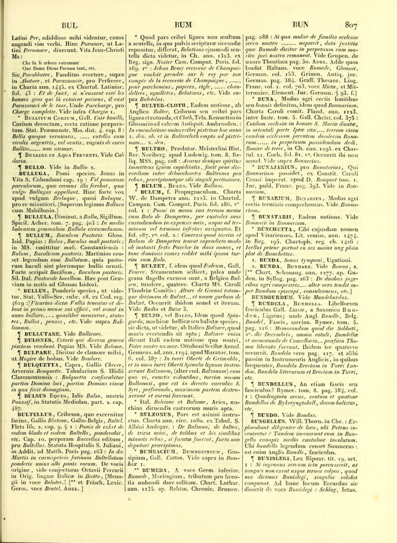 Latini Per, adiddisse mihi videntur, causa augendi vim verbi. Hinc Paramer, ut La- tini P era mare, dixerunt. Vila Jesu-Christi Ms: Che fu li arbres voircmant Que Dame Dicus Parama tant, etc. Sxc ParabOatre, Funditus evei'tere , supra in Ahatare, et Parassouvir, pro Perficere, in Charta ann. 1440. ex Chartui. Latiniac. fol. 43 : Et de fa'ict, si n'easseiit esie les bonnes gens qui la estoient prcsens, il eiist Parassouvi de le titer. Unde Parcharge, pro Charge completle. YlAe \n(ra. Cliargia i. * BuLLiTUM CoRiuM, Gall. Citir houilli, Corium decoctuin, certa ratione prsepara- tum. Stat. Prsemonstr. Mss. dist. 4- cap. 8 : Bellis quoqiie vernicalis, cutcUis cum virolis argenteis, vel acutis, vaginisde corio Bidlito non utemiir. ^ BuLLiRE iif Aqua Ferventi. Vide Cal- daria. f BULLO. Vide in Bidlio 2. BULLUGA, Pomi species. Jonas in Vita S. Columbani cap. 19 : pomorum parvidorum , qum eremus ilia ferebat, qua: vulgo BuUugas appeUant. Hinc forte vox apud vulgum Breluque, quasi Biiluque, pro re minutiori. [Superius legimus iJo//HCc/ cum Mabillonio.] f BULLOLA, Diminut. a.Bulla, Sigillum. Spicil. Acher. torn. 7. pag. 4o3 : In medio hahentem gemmulam Bullula circumclusani. ^ BULLUM, Baculam Pastoris. Gloss. Isid. Papias : Bidiis , Bacu/us mali pastoris; in MS. omitlitur mali. Constantiensis : Buhini, Bucolicum pastoris. Martiniiis cen- set legendum esse Bullatum, quia pasto- rum baculi sint plerumque buUis ornati. Forte &CY\^s\t Bacillum , Baculum pastoris. Sil. Ital. Pastorale hacelhtm. Hsec post Gras- vium in notis ad Glossas Isidori. * BULLUS, Ponderis species, ut vide- tur. Stat. Vallis-Ser. rubr. 28. ex Cod. reg. 4619 \ ^Vicarius dicta: Vallis teneatar ct de- beat in primo mense sui officii, vel semel in anno bullare... . quasUbet mensuras, state- res , Bullos, pensos, etc. Vide supra Bul- Uonum. 1 BULLUTARE. Vide Bullicare. BULOXES, Cetarii qui diversa genera piscium vendunt. Papias MS. Vide Bolome. T BULPARE , Dicitur de clamore milvi, ut Mugire de bobus. Vide Baulare. fBULQCETTA, Capra, Gallis Chevre, Arvernis Bouquette. Tabularium S. Iliidii Claromontensis : Bulquetta confiscahitur partim Domino loci, partim Domino vinece in qua fecit domagium. Tf BCLSUS Equus, lalis Bulso, nostris Poussif, in Statutis Mediolan. part. 2. cap. 487. BULTELLUS , Cribrum, quo excernitur farina, Gallis Bluteau, Gallo-Belgis, Bultel. Fleta lib. 2. cap. 9. § i : Pauls de co/at de eodem blado et eodem Bultello, ponderabit, etc. Cap. 10. perperam Buccellus eA\lum, pro Bultellus. Statuta Hospitalis S. Juliani, in Addit. ad Matth. Paris pag. i63 : In die Marlis in carnisprivio farinani Bultellatam ponderis unius alhi pants eorum. De vocis origine , vide conjecturas Octavii Ferrari! in Orig. linguse Italicae in Biotto, [Mena- gii in voce Betuter.] [** et Frisch. Lexic. Germ, voce Beulel. Adei. ] * Quod pars cribri lignea non muUum a scutella, in qua pubis scripturse siccandaj reponitur, differat, ^e/«/iV/H^ cjusmodi scu- tella dicta videtur, in Ch. ann. i323. ex Reg. sign. ISoslcr Cam. Comput. Paris, fol. 169. r° : Jehan Remy receveur de Chainpai- gne vouloit prendre sur le my par son conip/e de la recei'erie de Champaigne, ...... pnur parcliemins, papiers, rigle, chan- deliers, aguiUetcs, Belutiaus, etc. Vide su- pra Buletclus. f BULTER-CLOTH , Eadem notione, ab Anglico Bolter, Cribrum scu cribri pars ligneaetrotunda,et C/o//i, Tela. Kennettus in Glossarioad calccm Antiquit. Ambrosden. : In emendatioue unius cribri pistrina' hoc anno I. den. ob. et in Bultercloth empto adpistri- nam... x. den. 1 BULTRO, Praedator. Meisterlini Hist. Rer. Noriberg. apud Ludewig. torn. 8. Re- liq. MSS. pag. io8 : Jvarus denique spiritus immittens ignem cupitlilatis , facit pene dis- cordiam inter debacchaittes Bultrones pro rebus, prwripiumtque sibi si/iguli preliosiora. f BULUM , BuLTJS. Vide Bullum. * BULUM, f. Propugnacuhmi. Charta W. de Dampetra ann. 1223. in Chartnl. Campan. Cam. Comput. Paris, fol. aSfi. v° col. I : Posui in manu sua terrani meam cum Bulo de Dampetra > per custodes snos custodiendani in expensis meis, usque ad ter- miiium I'el terminos infrriui assigna/os. Et fol. 287. r. col. 2 : Concessi quod tnrrim et Buluni de Dampetra teneat supradicto modo ab mstanti festo Pasclue in duos annoset tunc dominus comes reddet mihi ipsam tur- rim cum Bulo. 1 BULZET, f. idem quodi^bf//-«/n, Gall. Feurre, Stramentum scilicet, palea unde grana flagello excussa sunt, a Belgico Bul- sen, tundere, quatere. Charta MS. Caroli Flandrise Comitis : Altare de Grenni totam- que decimam de Bulzet... et uitam garbam de Bulzet. Occurrit ibidem semel et iterum. Vide Budia et Baza 3. f BULZO, vel B\Lzo, Idem quod Spin- garda, niachinae bellicaeseu balista^ species, sic dicta, ut videtur, ab Italico Balzare,(^wqA muris evertendis sil apta ; Balzare enim dicnnt Itali eadem notione qua nostri, Faire sauterun nuir. Otfoboni Scribte Anna!. Genuens.ad.ann. iig4. apudMurator. torn. 6. col. 387 : In turri Oberti de Grimaldo, et in nova turri Oberti Spina Ice lignum instru- xerunt Balzonem, {dXler coA. Balzonnm) cum quo vi, cunctis videntibus, turrim novam Bulhonosi, qu(c est in directo carrubio S. Syri, perforando, maximum partem destru- xerunt et corrui fecerunt. * Ilal. Bolcione et Bolzone, Aries, ma- china diruendis castrorum muris apta. * BULZONUS, Pars est asinini instrii- ctus. Charta ann. circ. 1080. ex Tabul. S. Albini Andegav. : De Bulzono, de halteo, de tricia asini, de talibus et his simUibus minutis rebus , si furata: fuerint, furto non deputari prcecipimus. * BUMEACIUJI, BUMBTJCIJIIU3I, Gos- sipium, Gall. Cotton. Vide supra in Bom- bax I. ** BUMEBA, A voce Germ, inferior. Bumede, Blarllagium, tributum pro licen- tia nubendi dare solitum. Chart. Lothar. ann. ii35. ap. Rehtm. Chronic. Brunsw. pag. 288 : Si qua mulier dc familia ecclesioi servo nostro nupserit, data justitia qu(e Bumede dicitur in perpetuum cum ma- rito juri nostro remaneat. Vide Grupen. de uxore Thcotisca pag. 3o. Adel. Adde quos landat Haltaus. voce Bumede, Glossar. German, col. i53. Grimm. Antiq. jnr. German, pag. 384. Graff Thcsaur. Ling. Franc, vol. 2. col. 703. voce Mieta, etMit- tcrmaier. Element. Jur. German. § gS. f.] * BUNA, Modus agri cerlis Innitibus seu bonnis definitus, idem (\»qA Bonnarium. Charta Caroli comit. Fland. ann. iiaS. inter Instr. tom. 5. Gall. Christ, col. 376 : Cuidam ccclesice in hnnore S. Maria; dicatce, in orientali parte Ipnc sitte,... trrram circa eandem ecclesiiiin jacentem duodecitn Buna- rum in perpetuum possidendam dedi. Bunier de terre, in Ch. ann. 1295. ex Char- tui. 21. Corb. fol. 81. v. Occurrit ibi non semel. Vide supra Bonnerius. * EUXAJAJllUS, pro Bunatarius, Qui Bonnarium possidet, ex Constil. Caroli Crassi impcrat. apiid D. Bouquet toni. i. Jur. publ. Franc, pag. SgS. Vide in Bon- narium. \ BUNARIUJI, BoKARius, Modus agri certis terminis comprehensus. Vide Bonna- rium. f BUNATARII, Eadem notione. Vide Bonnarii in Bonnarium. * BUNCH ETTA, Cibi cujusdam nomen apud Vivarienses. Lit. remiss, ann. 1474- in Reg. igS. Chartoph. reg. ch. 1426 : Icellui prieur portoit en ses mains ung plain plat de Bunchettes- 1. BUNDA, Sonus tympani, Ugutioni. 2. BUNDA, BujfDARE. Vide Bonua, a. [** Chart. Schonaug. ann. 1277. ap. Gu- den. in Syllog. pag. 263 : De duobui juge- ribus agri campestris.... alter vero tendit su- per Bundam episcopi, considcaneus, ete.l BUNDBURDUM. Vide Mundeburdus. I BUNDELA, BuTfDELLA. Libellorum fasciculus Gail. iJasse, a Saxonico Bun- den, Ligatus; unde An^\. Bundle, Belg. Bandel, Fascis, sarcina. Rymer. tom. 5. pag. 2ifi : Memorandum quod die Sabbati, 2°. die Decembris, omnia rotuli, BundelUe et memoranda de Cancellaria...praf 'ata Tho- ma: libcrata fuerunt. Ibidem ter quaterve occurrit. Btindela vero pag. 217. et alibi passim in Instrumentis Anglicis, in quibus frequenter, Bundela Brevium in Turri lori- (hm. Bundela litlerarum et Brevium in Turri, etc. 1| BUXDELLUS, An etiam fascis seu fasciculus.' Rymer. tom. 8. pag. 384. col. I : Quadraginta areas, centum et quatuor Bundellos de Byheryngtakell, deccm balistas, etc. f BUXDO. Vide Bondus. BUXGELLUS. Will. Thorn, in Chr. : Ex- plorabant diligenter de loco, iibi Petrus in- veniretur? Tandem invenerunt euin in Bun- gello canapis medio cautulose involutum. Ubi bundello legendum censet Somnerus : est enim Anglis Bundle., fasciculus. \ BUNISLEGI. Lex Ripuar. tit. 19. art. I : Si ingenuus servum ictii percusserit, ut sanguis non exeat usque ternos colijos, quod nos dicinius Bunislegi, singulos solidos componat. Ad liunc locum Eccardus sic disserit de voce Bunislegi : Schlag, Ictus.