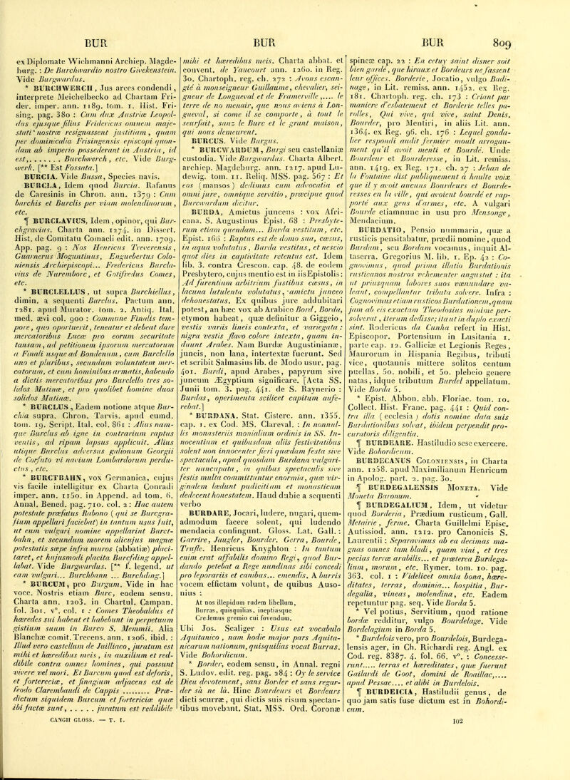 oxDiplomate Wiclimanni Archiep. Magde- hiarg. : De Hnvcliwardio nostra Givclceiistcin. Vide B a reward Its. * BUIVCHWEJICH , Jus arcos condendi, interprete Meiclielbecko ad Cliartam Fri- der. imper. ann. 1189. torn. i. Hist. Fri- sing. pag. 380 : Cum dux AuslrUc I.eopol- dtis ejiisfiiie Jilius Fridcriciis oinneiii inajc- stciti'nostrm resigiifissent j n't til id in , qiiam per doininicalia Frisingensis episcnpi rpmn- thini ab imperio pnssederunt in Austria, id est, Burchwerch , etc. Vide ISurg- wer/c. [** Est Fossrita.] EUUCIA. Vide Bnssa, Species riavis. BUEICLA, Idem quod Burcia. Rafanus de Caresinis in Chron. aiin. iSyC) : Cain burchis et Burclis per viuin inolcndinonun , etc. T BURCLAVIUS, Idem , opinor, qui Bur- cligraviiis. Charta ami. 1274- in Dissert. Hist, de Coniitatu Coinacli edit. ann. 1709. App. pag. 9 : Nos Hcnricus Treverensis, Gimrnerus Mogtintinus, Eiiguebertus Colo- niensis Archiepiscopi... Fredericus Burchi- vius de JVurein/jorc, et Gotifref/us Comes, etc. * BURCLELLUS, lit suprd Burc/iiellns, dimin. a sequenti Burclus. Pactum ann. 1281. apud Mtiralor. iom. 2. Anti((. Ital. med. sevi col. 900 : Commune Finalis tem- pore, quo oporluerit, teneatur et debeat dare mcrcatoribiis Lucce pro eoruin securitnte tansain, ad petilionem ipsoriiin inercatoriim a Finali usque ad Bondenum , cum BiirckUo lino et pliiribus, secundum voluntatein mer- catorum, et cum hoininibus armiitis,habendo a dictis inercatnribus pro Burclello tres so- lidos Mutince, et pro quolibet homine duos solidos Mutince. * BURCLUS , Eadem notione atque Bur- chia supra. Chron. Tarvis. apud eumd. torn. 19. Script. Ital. col. 8()i : Alius nam- que Burclus ab igiie in contrariiiin raptiis veiitis, ad ripain lapsus applicuit. Alius utique Burclus adversus gidionuin Georgii de Corfuto vi navium Lombardoruin perdu- e/us , etc. * BURCTCAHiV, vox Gerinanica, cujiis vis facile inlelligitur ex Charia Conradi imper. ann. ii5o. in Append, ad torn. (i. Annal. Bened. pag. 710. col. 2 : Hac ciutem potestate prcefatus Riihono ( qui se Burcgra- jium appellari Jaciebat) in tiintum usus fuit, lit eiim vulgari nomine appellariiit Biirct- bahn, et secundum morein alicujus magiue potestatis saipe infra muros (abbatiae) placi- taret, et hujusinodi placitu Burcfding appel- Uibat. Vide Burgwardus. [** f. legend, ut earn vulgari... Burchbnnn ... Burclid/ng.] * BURCUM, pro Burguni. Vide in hac voce. Nostris etiam Burc, eodem sensu. Charta ann. i2o3. in Chartul. Campan. fol. 3oi. v°. col. f .• Comes Theobaldus et hceredes sui habent et habebunt in perpetuum gistium saum in Burco S. Memmii. Alia Blanchaj comit. Trecens. ann. 1206. ibid. : Illud vcro castellum de Juilliaco, juratuin est mi/ii et hceredibus iiiris , in auxiliuin et red- dibile contra omncs homines, qui possunt wii'ere vel mori. Et Burcum quod est dejoris, et fortereciw., et fuKiginm adjacens est de feodo Clareinbnudi de Cappis Pra:- dictum siquidem Burcum et fortericicB quce ibifactcB sunt, juratuin est reddibile CVNGII GLOSS. — T. I. mihi et hceredibus ineis. Chai ta abbat. et convent, de Yaucoiirt ann. 1260. in Reg. 3o. Chartopli. rcg. cli. 272 : Avoiis escan- gie a moiiseigneur Guillaunie, dievalier, sei- gneur de Loiigueval et de Fiaineiville le terre de no menair, que nous aviens a Lon- gucval, si come il se comporte, d tout le .seurfait, sanz le Burc et le grant iniiison, qui nous dcmcuient. BURCUS. Vide Burgus. * BVllCVt'.UUiVM,'Burgi scu castellanice custodia. Vide Burgwardus. Charta Albert, archiep. Magdeburg, ann. 1217. apudLu- dewig. torn. 11. Reliq. MSS. pag. 567 : Et eos (mansos) dciliinus cum advocatla et oinni jure, omnique seivitio , prcecipue quod BuiTAvardum dicittir. BURSiA, Amictus junccus : vox AlVi- cana. S. Augustinus Epist. ()8 : Presbyte- rnin etiain quendain... Biirda vestitiim, etc. Epist. I fit) : Raptus est de domo sua, ccesus, in aqua volutatiis , Burda vestitus, et nescio quot dies in captii'itate retentus est. Idem lib. 3. contra Crescon. cap. 48. de eodem Presbytero, cujus mentio est in iisEpistolis; Ad furcnlium arbitriuni fustibus ciesus, in lacuna lutulenta volutatus■aniictu junceo dehonestatus. Ex quibus jure addubitari potest, an haec vox ab Arabico ZJo/r/, Borda, etymon liabeat, qua; definitur aGiggeio, vestis variis lineis contexta, et variegata : nigra vestis flcn'O colore intexta, quani in- duunt Arabes. Nam Burds Augustinianae, juncis, non lana, inlertextae fuerunt. Sed et scribit Salmasius lib. de Modo usur. pag. 401. Biirdi, apud Arabes, papyrum sive juncum iEgyptium significare. [Acta SS. Junii tom. 3. pag. 44i- de S. Raynerio ; Burdas, operiinenta scilicet capituin aufe- rebat.] * BURBANA. Slat. Cislerc. ann. i3o5. cap. I. ex Cod. MS. Clareval. : In nonnul- lis inonasteriis mouialium ordinis in SS. In- nocentiuni et quibiisdain cdiis festivitatibus Solent non innoceiiter Jicri qucedain festa sive spectacala, apud quosdain Burdana vulgari- ter nuncupata, in quibus spectaculis sive festis inulta committuntur enormia, quie vir- ginalcm Icedunt pudicitiain et monaslicam dedccenthonestatem. Ilaud dubie a sequenti verbo BURD.4RE, Jocari, ludere, nugari, quem- admodum facere solent, qui ludendo mendacia confingunt. Gloss. Lat. Gall. : (yarrire, Jaugler, Boarder. Gerra, Bourde, Trufle. Henricus Knyghton : In tantuin eniin erat affabilis domino Regi., quod Bur- dando petebat a Rege nundinas sibi concedi pro leporariis et canibus... emendis. A burris vocem effictam volunt, de quibus Auso- nius : At nos illepidum rudem libellum, Biirras, quisquillas, ineptiasque CreJcmus gremio cui fovendum. Ubi Jos. Scaliger : Vsus est vocabulo Aquitanico , nam liodie major pars Aquita- nicarum nalionum, quisquilias vocal Burras. Vide Bohordicuin. * Border, eodem sensu, in Annal. regni S. Ludov. edit. reg. pag. 284 : Oy le service Dieu devotement, sans Border et sans regar- der sd ne la. Hinc Bourdeurs et Bordeurs dicti scurree , qui dictis suis risum speclan- tibus movebant. Stat. MSS. Ord. Coronse spinece cap. 22 : En crtiiy saint disner soit bien garde, que hiraux et Bordeurs ne /assent leur offices. Borderie, Jocatio, vulgo Badi- nage, in Lit. remiss, ann. i452. ex Reg. 181. Chartopli. rcg. cli. 173 : Criant par maniere d'esbalement et Borderie telles pa- roltcs, Qui vive, qui vive, saint Denis. Bourdcr, pro IMentiri, in aiiis Lit. ann. i364. ex Rcg. gf). ch. 176 : Lcquel gonda- licr respoiidi audit ferinier moult arrogait- ment qu'il avoit menti et Bourde. Unde Bourdeur et Bnurderesse, in Lit. remiss, ann. 1419. ex Reg. 171. ch. 27 : Jehan de la Fontaine dist publuptement d haulte voix que il y avoit aucuns Bourdeurs et Bourde- resses en la ville, qui avoient bourde et rap- porte aux gens d'amies, etc. A vulgari Diiurde etiamnunc in usu pro Blensonge, Meiidacium. BURE>ATIO, Pensio niunmaria, qua; a rusticis pensitabatiir, pra^dii nomine, quod Burdam, sou Bordnin vocainus, inquit Al- taserra. Gregorius M. lil). i. Ep. 42 : Co- gnnvimus, quod prima illalio Burdatioiiis riisticanos nostras vrlieinrntcr angustat : ita ut priusquam labores siios vcenuudare va- leaiit, comprllanliir tributa solvere. Infra : Cognnvimus etiam rusticos Bnrdationeiii,quain jam ab eis exactain Tlieodosius ininime per- solverat, ilerum dcdisse; itautin duplo exacti sint. Rodericus da Cunha refert in Hist. Episcopor. Portensium in Lusitania i. parte cap. 12. Gallicise et Legionis Reges, Maurorum in Hispania Regibus, tributi vice, cfuotannis mittere solitos centum puellas, 5o. nobili, et 5o. plebcio genere iiatas,idque tributum /?(//r/f/appellatum. Vide Borda 5. * Epist. Abbon. abb. Floriac. tom. 10, Collect. Hist. Franc, pag. 441 : Quid con- tra ilia ( ecclesia j dotis nomine data suis Bnrdatioiiibus solvat, ibidem perpenditpro- curatoris diligentia. I EURBiEARE. Hastiludio scsc exercere. Vide Bohordicuin. BURUECANUS CoLOjfiExsis, in Charta ann. la'jB. apud Maximilianum Henricum in Apolog. part. 2. pag. 3o. f BUllDEGALE.\'sis Mojveta. Vide Moncta Baronum. % BUROEGALIUM, Idem, ut videtur quod Borderia, Praedium rusticum, Gall. Metairic, ferine. Charta Guillelmi Episc, Autlssiod. ann. 1212. pro Canonicis S. Laurentii: Separaviinus ab ea dec.iinas ma- gnas oinnes tain bladi, quain vini, et tres pecias terrm arabilis... et prmterca Burdega- liuin, moruin, etc. Rymer. lom. 10. pag. 363. col. I ; Videlicet omnia bona, hcere- ditates, terras, dominia... hospitia , Bur- degalia, vineas, molendina, etc. Eadem repetuntur pag. seq. Vide5o/T/« 5. * Vel potius, Servitium, quod ratione borda: redditur, vulgo Bourdelage. Vide Bordelagium in Borda 5. * Burdelois \ ero, pro Bourdelois, Burdega- lensis ager, in Ch. Richardi reg. Angl. ex Cod. reg. 3387. 4. fol. 66. v. : Concesse- runt terras et hatreditates, quce fuerunt Gailardi de Goot, domini de Roaillac,..,. apud Pessac et alibi in Burdelois. f BURDEICIA, Hastiludii genus, de quo jam satis fuse dictum est in Bohordi- cuin. 102
