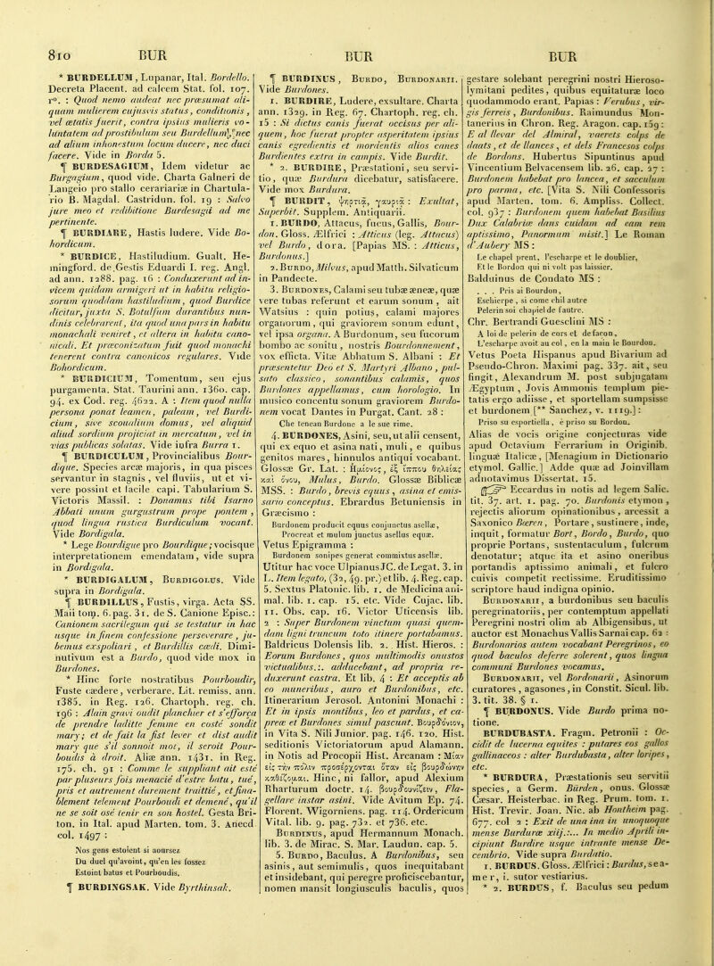 * BITRDELLUM , Lupanar, Ital. Bordello. Decreta Placent. ad calcem Stat. fol. 107. v°. : Quod nemo (iiuleat nec prcesumat ali- qiKtin mulieiem citjiisvis status, cnndittonis , vel cetatis jaerit, contra ipsiiis inulieris I'O- hintatem adprostihulum sea EurdeUum\^,nec ad alium inkonestum locum ducere, nec duci facere. Vide in Bnrda 5. ^ BURDESAGIUai, Idem videtur ac Burgagiumquod vide. Charta Galneri de Langeio pro stallo cerariariae in Chartula- rio B. Magdal. Castridun. fol. 19 : Sak'o jure meo et reddutioue Burdesagii ad me pertinente. \ BURDIAUE, Hastis ludere. Vide Bo- hordicum. * BURDICE, Hastiludium. Guall. He- mingford. de.Gestis Eduardi I. reg. Angl. ad ann. 1288. pag. 16 : Conduxerunl ad in- vicem quidam (irmigeri ut in habitu religio- sorum quoddam hastiludium, quod Burdice (licitur, juxta S. Botulfum durantibus nun- dinis celebrarent, ita quod una pars in habitu monachali veniret, ft altera in habitu cano- nicali. Et prmconizatum fuit quod monachi tenerent contra canonicos regulares. Vide Bohordicum. * BUSIBICIUM, Tomentum, sen ejus purgamrnta. Stat. Tauriniann. i36o. cap. g4. ex Cod. reg. ffiii. A : Item quod nulla persona ponat leamen, paleam, vel Burdi- cium, itii'e scoualiiun domus, vel aliquid aliud sordium projiciat in mercatum, vel in vias publicas solatas. Vide iofra Burra i. I BURDICULUM, Provincialibus Bour- dique. Species arose majoris, in qua pisces servantur in stagnis , vel fluviis, lit et vi- vere possiiit et facile capi. Tabularium S. Victoris Massil. : Donamus tihi Isarno Jbbaii unum gurgustrum prnpe ponlem , quod lingua rustica Burdiculum vacant. Vide Bordigala. * he^e Bourdigue ^ro Bourdique;\ocis(\i\e interpretationein emendalam, vide supra in Bordigala. ' BURDIGALUM, Burdigolus. Vide supra in Bordigala. f BURDILLUS, Fustis, virga. Acta SS. Mail torp. 6. pag. 31. de S. Canione Episc.: Canionem sacrileguni qui se testatur in hac usque in finem cnnjessione perseverare , ju- bemus exspoliari, et Burdillis caidi. Dimi- nutiviim est a Burdo, quod vide mox in Burdones. * Hinc forte nostratibus Pourboudir, Fuste csedere, verberare. Lit. remiss, ann. i385. in Reg. 126. Chartoph. reg. ch. 196 : uilain gravi audit planchier et s'ejforca de prendre laditlc femme en costc sondit mary; et de fait la fist lever et dist audit mary que s'il sonnait mot, il seroit Pour- boudis a droit. Aliae ann. i43i. in Reg. lyS. ch. 91 : Comme le suppliant cut estc parpluseurs fois menacie d'estre batii, tut, pris et autrement durement traittie, etfina- blement telement Pourboudi et demene, qu'il ne se soit ose tenir en son hostel. Gesta Bri- ton, in Ital. apud Marten, torn. 3. Anecd. col. 1497 : INos gons estoicnt si aourscz Du duel qu'avoint, qu'en ies fosse?. Estoinl batus et Pourboudis. f BURDINGSAK. Vide Byrthinsah. fBURDIBiUS, BuiiDo, Burdonarii. Vide Burdones. I. BURDIRE, Ludere, exsultare. Charta ann. 1329. in Reg. (17. Chartoph. reg. ch. 15 : Si dictus canis fuerat occisus per (di- quem, hoc fuerat propter asperitatem ipsius canis egredientis et inordenlis alios canes Burdieiites extra in campis. Vide Burdit. * 2. BURDIRE, Prsestationi, seu servi- tio, qua; Burdura dicebatui, satisfacere. Vide mox Burdura. f BURDIT, il-^OTia, -^aupia : Exultat, Superbit. Supplem. Antiquarii. I. BURDO, Attacus, fucus, Gallis, Bour- don. Gloss. /Elfrici : Jtticus (leg. Attacus) vel Burdo, dora. [Papias MS. : Jtticus, Burdonus.] 7,.BvnT)o,Milt>us, apud Matth. Silvaticum in Pandecte. 3. BuRDOJTEs, Calami seu tubseseneae, quse vere tubas referunt et earum sonum , ait Watsius : quin potius, calami majores orgatiorum , qui graviorem sonum edunt, vel ipsa argana. ABurdonum, seu fucorum bombo ac sonitu, uostris Bourdonuenient, vox efficta. Vil« Abbatum S. Albani : Et prxsentetar Deo et S. Martyri Albano , pul- sato classica, sonanlibus calamis, quos Burdones appellamus, cum harologio. In mnsico concentu sonum graviorem Burdo- nem vocat Dantes in Purgat. Cant. 28 : Che tencaQ Burdone a le sue rime. 4. BURDONES, Asini, seu,ul alii censent, qui ex equo et asinariati, muli, e quibus genitos mares, hinnulos antiqui vocabant. Glossa; Gr. Lat. : flaiovo;, i\ ittttou 6vi>is!a; Ka'i i'vou, Mulus, Burdo. Glossae Biblicae MSS. : Burdo, brevis equus , asina el emis- sario coriceptus. Ebrardus Betuniensis in Grsecismo : Burdonem producit cquus conjunctus asclla:, Procreat et mulura junctus asellus equjc. Vetus Epigram ma : Burdonem sonipes gencrat commixtus asellse. Utitur hac voce UlpianusJC.de Legal. 3. in L. Item legato, (32, 49. pr.)etlib. 4-Reg- cap. 5. Sextus Platonic, lib. i. de Medicinaani mal. lib. I. cap. i5. etc. Vide Cujac. lib. II. Obs. cap. 16. Victor Uticensis lib. 2 : Super Burdonem vinctum quasi quem- dfini ligni truncum toto itinere portabamus. Baldricus Dolensis lib. 2.. Hist. Hieros. : Eorum Burdones, quos multimodis anustos victualibus.:. adducebant, ad propria re duxerunt castra. Et lib. 4 • Et acceptis ab eo muneribus, auro et Burdonibus, etc. Itinerarium Jerosol. Anlonini Monachi : Et in ipsis montibus, lea et parclus, et ca precc et Burdones simul pascunt. Boupc^ovtov, in Vita S. Nili Junior, pag. 146. 120. Hist seditionis Victoriatorum apud Alamann in Notis ad Procopii Hist. Arcanam : Miav £i; Tviv Tco'Xiv T^posEpxovTat otav et; (BoupJ'tovflv xaG=i^ou.ai. Hinc, ni fallor, apud Alexium Rharturum doctr. i4- Poupc^ouvi^sw, Fla- gellare instar asini. Vide Avitum Ep. 74 Florent. Wigorniens. pag. ti4. Ordericum Vital, lib. 9. pag. 73^. et 736. etc. BuRDiNUS, apud Hermannum Monach. lib. 3. de Mirac. S. Mar. Laudun. cap. 5. 5. Burdo, Baculus. A Burdonibus, seu asinis, aut semimulis, quos inequitabant etinsidebant, qui peregre proficiscebantur, nomen mansit longiusculis baculis, quos gestare solebant peregrin! nostri Hieroso- lymitani pediles, quibus equitaturae loco quodammodo erant. Papias : Ferubus, vir- is ferrets , Burdonibus. Raimundus Mon- tanerius in Chron. Reg. Aragon. cap. i5g : E (d llevar del Almiral, vaerets colps de daats , et de llances , et dels Francesos colps de Bordons. Hubertus Sipuntinus apud Vincenlium Belvacensem lib. 26. cap. 47 : Burdonem habebat pro lancea, et sacculum pro parma, etc. [Vila S. Nili Confessoris apud Marten, torn. 6. Ampliss. Collect, col. gly : Burdonem quern habebai Basilius Dux Calabria; dans cuidani ad cam rem aptissimo, Panormum niisit.} Le Roman d'Auberj MS : Le chapel prenl, I'escharpe et le doublier, Et le Bordon qui ni volt pas laissier. Balduinus de Condato MS : . . . Pris ai Bourdon, Eschierpe , si come chil autre Pelerin soi chapielde f autre. Chr. Bertrandi Guesclini MS : A loi de pelerin de cors et defaron, L'escharpc avoit au col, en la maio le Bourdon. Vetus Poeta Hispanus apud Bivarium ad Pseudo-Chron. Maximi pag. 337. ait, seu fingit, Alexandrum M. post subjugatani iEgyptum , Jovis Amnionis tempi um pie- tatis ergo adiisse , et sporlellam sumpsisse et burdonem [** Sanchez, v. 1119.]: Priso su esportiella , c priso su Bordon. Alias de vocis origine conjecturas vide apud Octavium Ferrarium in Originib. linguae Italicte, [Menagium in Dictionario etymol. Gallic] Adde qufe ad Joinvillam adnotavimus Dissertat. i5. d^^^^ Eccardus in notis ad legem Salic, tit. 37. art. I. pag. 70. Burdonis etymoa , rejectis aliorum opinationibus, arcessit a Saxonico Breren, Portare, sustinere, inde, inquit, formalur fior/, Bordo, Burdo, quo proprie Portans, sustentaculum, fulcrum denotatur; atque ita et asino oneribus portandis aptissimo animali, et fulcro cuivis competit rectissime. Eruditissimo scriptore baud indigna opinio. Burdonarii, a burdonibus seu baculis peregrinatoriis, per contemptum appellati Peregrini nostri olim ab Albigensibus, ut auctor est Monachus Vallis Sarnai cap. 62 : Burdonarios auteni vocabant Peregrinos, eo quod bficulos deferre solerent, quos lingua communi Burdones vocamus. Burdonarii, vel Bordonarii, Asinoruin curatores , agasones, in Constit. Sicul. lib. 3. tit. 38. § I. f BURDONUS. Vide Burdo prima no- tione. BURDUBASTA. Fragm. Petronii : Oc- cidit de lucerna equites : putares eos gallos gtdlinaceos : alter Burdubasta, alter loripes, etc. * BURDURA, Praestationis seu servitii species, a Germ. Biirden, onus. Glossae Caesar. Heisterbac. in Reg. Prum. torn. i. Hist. Trevir. Joan. Nic. ab Hontheiin pag. 677. col 2 : Exit de una ina in unoquoque mense Burdura: xiij.:... In medio Aprili in- cipiunt Burdire usque intrante mense De- cembrio. Vide supra Burdatio. I. BURDUS. Gloss.elfrici: Burdus,sea- me r, i. sutor vestiarius. * 2. BURDUS, f. Baculus seu pedum