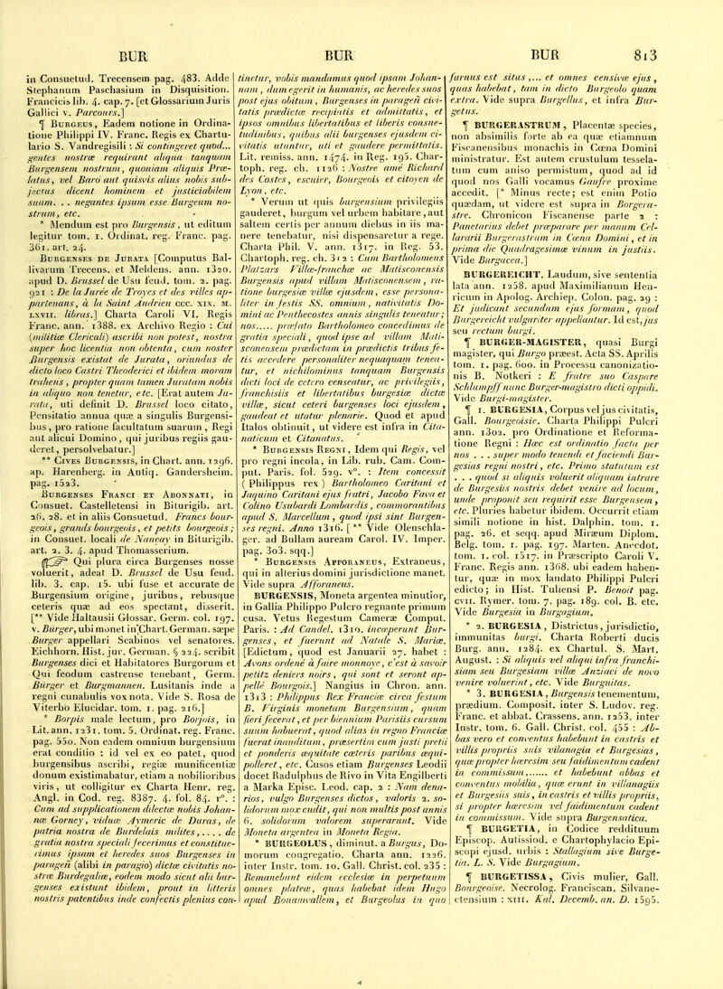 in Consueliul. Trecensem pag. 483. Addc Sicpliarmm Paschasiuin in Disquisition. Francicis lib. 4- cap. 7. [et Glossai iuin Juris Gallici V. Parcoiirs.] 1 BuRGEus, Eaclem notione in Ortlina- lione Phiiippi IV. Franc. Regis ex Chartii- lario S. Vandregisili : Si con tinier ret quod... ifcjites noslrce rerjuimnt (ilif/na taiiqudni Btirgensein nostrum, quoniani aliquis Pr<e- Idtus, vel Baro aut quisvis alius nobis sub- jacttis dicent homiiteni et jasticiabileni suum. . . negantes ipsum esse Burgeum no- strum , etc. * Wendum est pro Burgensis, ul etiitum legitur torn. i. Ordinal, rcg. Frant'. pag. 36i. art. 24. BUIIGENSES DE JURATA [CompuUlS Bal- livariim Trecens. et Mclilens. ann. iSao. apud D. Brussel de Usii lend. toin. 2. pag. 921 : De la Juree de Troycs ct des Tides ap- partenans, a la Saint Andriea ccc. xix. m. Lxvii. libras.] Ciiarta Caroli VI. Regis Franc, ann. i388. ex. Archivo Regio : Cui {militia: Clericali) ascribi no/i potest, nostra super hoc licentia non obtcnta, cum nostcr Jhirgensis existat de Jurata, oriundus de <licto loco Castri Theoderici et ibidem moram trahens , propter quani tamen Juratam nobis in aliquo non teiietur, etc. [Erat autem Ju- rata, uti definit D. Brussel loco citato, Pensitalio annua qure a singulis Burgensi- bus, pro ratione facultatum suarum , Regi ant alicui Doinino, qui juribus regiis gau- deret, persolvebatur.] ** Gives Burgensis, in Cliart. ann. 1296. ap. Harenberg. in Antiq. Ganderslieini. pag. i5a3. ijURGENSES FrANCI ET AuONNATI, in Gonsuet. Castelletensi in Biturigib. art. a5. 28. et in aliis Gonsuetud. Francs bour- geois, grands bourgeois, et petits bourgeois ; in Consuet. local! de Nancay in Biturigib. art. 2. 3. 4- apud Tliomasserium. ^^(^^^^ Qui plura circa Burgenses nosse voluerit, adeat D. Brussel de Usu feud, lib. 3. cap. i5. ubi fuse et accurate de Burgensium origine, juribus, rebusque ceteris quae ad eos spectant, disserit. [** Vide Haltausii Glossar. Germ. col. 197. V. Biirger, ubi monet in'Chart. German, saepe Burger appellari Scabinos vel senatores. Eichhorn. Hist. jur. German. § 224. scribit Burgenses dici et Habitatores Burgorum et Qui feodum caslrense tenebant, Germ. Bulger et Burgmannen. Lusitanis inde a regni cunabulis voxnota. Vide S. Rosa de Viterbb Elncidar. torn. i. pag. 216.] * Borpis male lectum, pro Borjois, in Lit. ann. i23i. torn. 5. Ordinat. reg. Franc, pag. 55o. Non eadem omnium burgensium eral conditio : id vel ex eo patet, quod burgensibus ascribi, regise munificentiffi donum existimabatur, etiam a nobilioribus viris, ut coUigitur ex Charta Henr. reg. Angl. in Cod. reg. 8387. 4. fol. 84. r°. : Cum ad supplicationem ddectce nobis Johan- na: Gorney, vidua; Aymeric de Duras, de patria nostra de Burdelais milites,.. . . de gratia nostra speciali jecerimus et constitue- rimus ipsani eC heredes suos Burgenses in parageii (alibi in paragio) dictce civitatis no- stra BurdegaUie, eodem modo sicnt alii bur- genses existunt ibidem, prout in litteris nostris patentibus inde confectis plenius con- tinctur, vobis mandamus quod ipsam Johan- nam , dumegerit in humanis, ac heredes suos post ejus obitum , Burgenses in paragen cii'i- tatis pnedictw recipintis et admiltatis, et ipsos omnibus lihertalibus ct tiberis consue- tudinibus, qiiibus (dii burgenses ejusdcm ci- <.Htatis utiintur, uti et gaudere perniiltalis. Lit. remiss, ann. i474- Reg. 195. CJiar- topb. reg. cli. ii2() : Nostre ame Richanl des Costcs, escuier, Bourgeois et citoyen de Lyon, etc. * Verum ut (|uis burgensium privilegiis gauderet, bingum vel urbL'iTi habilare,ant saltern certis ])er annum dicbus in iis ma- nere tenebalur, nisi dispensaretnr a rege. Ghana Phil. V. ann. 1317. in Reg. 53. Cliartoph. reg. ch. 3 f 2 : Cum Bartholomeus Plalzars Filke-jranchce ac Matisconensis Burgensis apud villam Matisconensem , ra- tione burgesicE xnlke ejusdem, esse persona- liter in jestis SS. omnium , nativitatis Do- mini ac Penthecostes annis singulis teneatur; nos pra-falo Bartholomeo concedimus de gratia speciali, quod ipse ad I'illam Muti- sconeitscm pra;dictam in pra:dictis tribus fe- tis accedere personaliter nequaquam tenea- tur, et nichilominus tanquam Burgensis dicti loci de cctcro censentur, ac privilegiis, franchisiis et libertatibus burgesia: dicta: villce, sicut ceteri burgenses loci ejusdem, gaudeat et utatur plenarie. Quod et apud Italos obtinuit, ut videre est infra in Cita- naticnm et Citanatus. * BuiiGENSis Regki, Idem qui Regis, vel pro regni incola, in Lib. rub. Cam. Com- ]uU. Paris, fol. Sag. v°. : Item concessit ( Philippus rex) Bartholomeo Caritani et Jaqutno Caritani ejus fratri, Jacobo Faw et Coliiio Usubardi Lombardis , coinmorantibus apud S. Marcellum , quod ipsi sint Burgen- ses regni. Anno i3i(). [ ** Vide Olenschla- ger. ad BuUam aureani Carol. IV. Imper. pag. 3o3. sqq.] * Burgensis Afforatteus, Exlraneus, qui in allerius domini jurisdictiono manet. Vide supra Jfforaneus. BURGE?JSIS, Moneta argentea minutior, in Gallia Philippo Pulcro regnante primum cusa. Vetus Regestum Cameras Comput. Paris. -.Ad Candel. i3io. incerperunt Bur- genses , et fuerunt <ul Natale S. Maria:. [Edictum, quod est Januarii 27. habet : Avons ordene a (aire monnoye, c'est a savoir petitz deniers noirs , qui sont et seront ap- pelle Bourgois.] Nangius in Chron. ann. i3i3 : Philippus Rex Francite circa /esturn B. T'irginis monetam Burgensium, quam fieri fecerat, et per bicnnium Parisiis cursum suum habuerat, quod (dias in regno Francim fuerat inauditum, proesertiin cum justi pretii et ponderis wt/uitute ca:teris paribus (equi- pollcret etc. Cusos etiam Burgenses Leodii docet Raduiphus de Rivo in Vita Engilberti a ]\Iarka Episc. I.eod. cap. 2 : Nam dena- rios, vulgo Burgenses dictos, valoris 1. so- lidorum mox cudit, qui non multis post annis 6. solidorum valorem superarunt. Vide Moneta argentea in Moneta Regia. * BUKGEOLUS , diminut. a Do- moruni congregatio. Charta ann. 1226. inter Inslr. torn. 10. Gall. Christ, col. 235 : Remanebunt eideni ecclesiw in perpetuum omnes platece, quas habebat idem Hugo apud Bouamvallem, et Burgeolus in quo furnus est situs ct omnes censiva; ejus , quas habebat, tam in dido Burgeolo quam extra. Vide supra Burgellus, et infra Bur- get us. f BUIIGERASTRUM , Placenta; .species, non absimilis forte ab ra qu;c etianinum Fiscanensibus monachis in Cccna Domini ministratni'. Est antem crnslulum tessela- tum cum aniso perniistum, quod ad id quod nos Gaili vocamus (iaufre proxime accedit. [* Minus recte; est cniin Polio qua!(lam, nt vidcre est supra in Borgera- stre. Chi'onicon Fiscariense parte 2 : Panelarius debet pra'parare per manum Cel- lararii Burgerastrum in dena Domini, et in prima die Quadragesima; vinum in justiis. Vide Burgucca.] BURGEllEICHT. Laudum,sive sentenlia lata ann. laSS. apud Maxiniilianum Hen- l icuin in Apnlog. Archiep. Colon, pag. 29 ; Et judicant secundum ejus forniam, quod Burgereicht indgariter appellantur. Id est, jus sen rectum burgi. f BURGER-MAGISTER, quasi Burgi magisler, qui Burgo prteest. Acta SS. Aprilis torn. I. pag. 600. in Processu canonizatio- nis B. Notkeri : E frat re suo Caspare Schlumpjf nunc Burger-magistro dicti oppidi. Vide Burgi-magister. I I. BURGESIA, Corpus vel jus ci\itatis. Gall. Bourgeoisie. Charta Phiiippi Pulcri ann. 1802. pro Ordinatione et Reforma- tione Regni : IIwc est ordinatio facta per nos . . . super modo tencndi et faciendi Bur- gcsias regni nostri, etc. Priiuo statulum est . . . quod si aliquis voluerit aliquam intrare de Burgesiis nostris debet venire ad locum, unde proponit sen requirit esse Burgensem , etc. Pluries habetur ibidem. Occurrit etiam simili notione in hist. Dalphin. tom. r. pag. 26. et seqq. apud Mirseum Diplom. Belg. tom. I. pag. 197. Marten. Anecdot. tom. I. col. 1517. in PiKscripto Caroli V. Franc. Regis ann. i3(i8. ubi eadem haben- tur, quae in mox laudato Phiiippi Pulcri edicto; in Hist. Tuliensi P. Benoit pag. cvir. Rymer. tom. 7. pag. 189. col. B. etc. Vide Burgesia in Burgagium. * 2. BURGESIA, Districtus , jurisdictio, immunitas burgi. Charta Roberti ducis Burg. ann. 1284. ex Chartul. S. Mart. August. : 5/ aliquis vel aliqui infra frunchi- siam sea Burgesiam villce Anziaci de novo venire volueriut, etc. Vide Burguitas. * 3. BURGESIA , £«/-^e/«w tenementuni, praedium. Composit. inter S. Ludov. reg. Fianc. et abbat. Crassens. ann. i353. inter Instr. tom. 6. Gall. Christ, col. 455 : Ab- bas vera et converitus habebunt in castris et villis propriis suis vilanagia et Burgesias, quwpropter heeresim seu faidintentum cadent in commissum, et Imbebunt abbas et conventus mobilia, quce erunt in villanagiis et Burgesiis suis, in castris et villis propriis, si propter hwrcsim vel faidimentuni cadent in commissum. Vide supra Burgensatica. f BUllGETIA, in Codice reddituum Episcop. Autissiod. e Chartophylacio Epi- scopi ejusd. uibis : Stallagiuni sive Burge- tia. L. S. Vide Burgagium. Y BURGETISSA, Civis mulier, Gall. Bourgeoise. Necrolog. Franciscan. Silvane- ctensium : xiii. Aal. Decemb. an. D. i5o5.