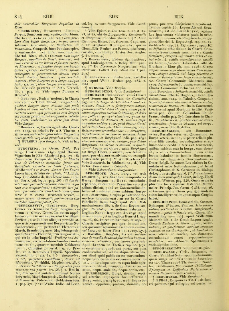 ofjiit venerahiUs Buri^'ctissa Jaquelina la Riche. * BURGETUS, BtjKGUETUs, diminut. Burgits, Domorum cons,regatio,suburbium. Charta ann. i23o. ex Bibl. reg. : Itetn pete- bant died bajuli Burgetuin , in quo manet Johannes Ltiureiitias, et Burs;uetum de Pennavarin. Composit. inierPontium episc. et curiam ciom. reg. Biler. ann. 1290. ex ChartLil. Biter, ch. 6 : Celerum cum super Buigeto , appellate de Sancto Johanne, qui ohm excrevit extra muros et fossata civita- tis Biterrensis , et jungitur burgo seu hurgis ipsius episcopi Biterrensis, inter ipsum episcopum et prncuraloreni domini regis fuisset diutius Htigatuni : quia veritate inspccta, idem Burgetus cum burgo antique ipsius episcopi, idem butgus censeridebeat, etc. Oecurrit prseterea in Stat. Vercell. lib. 2. pag. 47- Vide supra Burgata et Burgeolus. * BuRGOTUs, Eadem notione , in Charta ann. i3oi. exTabul. Massil. : Eligantur de quolibet Burgoto dicta' civiirttis duo prnhi homines et unus notarius, et totidem dictm civitatis sexeno, quiprimum in snis burgiiis seu sexenisperquirant et recipiant a volenti- bus gratis contribuere in opere jam dicto. Vide Burgus. * BuKGUETUM, Eodem significatu. Charta ann. 1409. ex schedis Pr. a S. Vincent. : , Et ab istaparte adjungilur totum Burguelum extrapnrtale usque ad que.mdam terminum. \ BURGEUS, pro Burgensis. Vide in hac voce. BURGFRIDA , ex Germ. Frid., Pax burgi. Charta ann. i3gi. apud Hieron. Vignerium in Hist. Alsaliensi pag. 172 : Et doions nous Evesque de Mets, et Charles Due de Loherenne dessusdits jureir une Bourgfride ensemble en ladite Jorteresse, (d'Alberstoft) et doions donner Van I'autre bonnes lettresdeladite Bourgfride. [** Adolph. Imp. Constitutio de Borchvrede ann. 1296. ap. Pertz. vol. leg. 2. pag. 465 : Si duo do- mini ecjuo jure habeant unum castrum et ju- rant sive compromittunt societalem sive pa- 'cem que vulgariter Borchvrede nuncupatur inter se in castro memorato servare neater eorum, altera invito partem suam sine custodia relinquerepotest, etc. BURGGRAVIUS, Burgravius , Burgi (]omes , ex Germanico Burg, burgum , ca- strum , et Grave, Comes. Ita autem appel- lanturapud Germanos perpetui Castellani, Prsefecti, sive Judices alicujus praesidii at- que arcis; cujusmodi sunt Burgraviatus No- I'imbergensis , qui pertinet ad Electores et March. Brandeburgenses, Magdeburgensis, qui estSaxoniaeElectoris, item Burgraviatus, qui est in urbe Imperial! Fridberg und Sei- senhausen, certis nobilium familiis consti- tutus, et alii, c(uorum meminit Goldastvis torn. I, Constitut. Imperial, pag. 27. Prae- fat. et in Recessibus Imperii. Speculum Saxonic. lib. 3. art. 52. § 5 : Burgravius, id est, perpetuus Castellanus, Judex est Marchionis. Wichbild. Magdeb. art. 45. § 4 •. Sivero Castellanus sea Burggravius prai- sens esse non poterit, art. 46- § 2. Hos in- ter, Principum dignitatem obtinent Norin- bergensis , Magdeburgensis , Zorbeckensis, et Misnensis. Vide eumd. Goldastum torn. I. pag. 371. [** et V^^aitz. Indie, ad Pertz. vol. leg. 2. voce Burggravius. Vide Castel- lanus.] * Vide Epistolas Leti toin. i. epist 12. i3. et 55. ubi de Biirggraviis, Landgraviis et Margraviis piuribus dlsserit. [** Adde Eichhorn. Histor. Jiu'. German. § 290. not. g. De Anglosax. Burhgerefa, qui in Gloss. j'Eifr. Reuben, est Prsetor, praefectus, curialis, vide Phillips. Histor. Jur. Anglos. §. 5i. num. 4.] f BuRGRAFFius, Eadem significalione, apud Ludewig. torn. 6. Reliq. MSS. pag. II. [** De Borchravio Norgardiensi vide Pardessus. Collect. Leg. i^Iarit. vol. 3. pag. 492.] BuRGGRAViATus, Prsefcctura, castella- nia, apud Willh. Hedam pag. 283. i. Edit. f BURGHA. Vide Borgha. BURGHALPESNS. Vide Bordhalpeni. BURGHARD , Burghyaud. Vetus Charta apud Somnerum in Tract, de Gavelkind pag. 29. : In borga de fVadehcrst sunt i5. virgatte, dimid. et \. ferliiig terroi nativm, quarutn quailibet debet claudere unam perti- catam sepis circa curiam de Mailing, et debet pro pollis (f. palis) et claustura, quam fa- cere solebat ad Natalem B. Joannis fiapt. annuatim reddere i. quod dicitur Gavel- rod et Burghard, etc. Alia ibidem pag. 187 : Relaxaverunt teneiitibus suis . . . cariagium, impletionem, et sparsionem fimorum, factu- ram cratis, et Burghjard. Alia pag. 189 : Item pro clausura circa curiam, quui dicitur Burghyard, 22. denar. et ohulum, et quadr. [Yard Anglis est Chors, iinde Burghyard est Burgi Chors, clausura, seu tributum quod pro clausura exsolvitur, ut exemplis allatis satis patet.] Au Burliward? Vide Bosworth. in Additam. 21, d.] Vide Octav. Ferrarium in Baloardo. * Vide Bolevardus et Burgwardus. BURGHBOTE, Urbis, burgi, vel arcis restauratio, vox Saxonica composita ex Burg, Burgum, et Bota, emendatio, reparatio, restauratio. Prsesertim vero Au- xilium dicitur, quod ex Consuetudine de- betur ad restaurationem urbium, burgo- rum, castroruni, a cujus pensitatione ne- mo fere immunis erat, ut est in Charta Ethelbaldi Regis Angl. apud Will. Mal- mesburiensem lib. i. de Gest. Regum An- glise. Burgbota, hac notione habetur in Legibus Kanuti Regis cap. 3i. et 91. apud Bromptonum, et in Legibus Henrici I. cap. 10. i3. 66. Interdum hsec vox, et sjepe in Chartis, accipitur pro ipsa immunitate, seu quietania reparationis murorum civitatis vel burgi, ut habet Fleta lib. i. cap. 47. § ai.Rastallus : Burgbote, hoc est, quietuni esse de auxilio dando ad faciendum burgum, castrum, civitatem , vel muros prostrata. Apud Leonem in Tacticis cap. 20. § 71. si castellum aliquod, aut porta, aut pons conficiendus sit, vel via aliqua sternenda, aut aliud quid publicum est extruendum , neque publicis aerarii expensis absolvi po- test, unusquisque turn ex aequo huic operi inservire debet, nemoque hac re excu- satur, neque amicitia, neque donis, etc. BURGHBRECH, Burgi, domus, septi, vel alterius cujuspiam loci effractio : Burg enim, b u r g h, el b u r h, lingua Sa- xonica, oppidum, portam, domum, se- ptum, prffiierea ridejusioncm significant. Titulus capitis 36. Leguni Alvredi Saxo- nicarum, est de Burhbryce, agitque Lex ipsa contra violatores pacis in urbe, in villa , in domo, etc. Burghbreche, in Le- gibus Henrici I. Regis Angl. cap. 10. 12. Borlibreche , cap, 35. Effractura , apud JC. et Infractio urbis dicitur in Charta Com- muniae Suessionensis ann. 1181 : Omnia forisfacta, exceplis iiifractione urbis et ve- tcri odio, 5. solidis emendabuntiir castelli vel burgi infractura. Libertates villje de Graciaco in Biturigib. ann. 1246 : Si vero aliquis eorum erga alium inimicitiam iiicur- rerit, absque castelli vel burgi fractura et clamore Prceposito non fiicto concordaverit, etc. Charta Communise Meldensis ann. 1179; Infractio urbis 60. solidis emendabitur. Charta Communiae Belnensis ann. i2o3. apud Perardum : Infractio caslri 65. solidis emendabitur. Charta Hugonis, Decani Pa- risiens. ann. 12x4. in Tabular. Campan. ; Super infractione villce noslrce et dam us nostra; et mercati de Rose to, etc. Ita in Consuetud. Lorriacensi apud Morinum in Hist. Vasti- nensi pag. 172. et Gallandum lib. de Franco alodio pag. 376. Interdum in Char- tis, Burghbrech est, quietum esse de trans- gressionibus, fact is in cititate, vel burgo, contra pacem. Ita Rastallus. BURGHENGLISH, seu BoRUGHEif- GLisH, Rastallo vetus est Consuetudo in Burgo veteri, in quo, si pater relictis piu- ribus filiis decedat, secundogenitus ei so- lummodo succedit in terris et tenementis, quibus saisilus erat in burgo , cum deces- sit, vi istius Consuetudinis; quani etiam locum habuisse in familia Hocstratana, auctor est Ludovicus Guicciardinus in Descr. Belgii. Ea autem Lex obtinet in Co- mi tatu et urbe Nottinghamensi, ut habet Christophorus de S. Germano in Dialogo deLegibus Angliae cap. 6. [** Natuminimus domiciliumprincipals habebit, in Leg. Hoeli Boni ed. W^otton. pag. 346. Quern usum in piuribus locis viguisse testantur Mitter- maier. Princip. Jur. Germ. § 468. not. 16. et Grimm. Antiq. Germ. pag. 475. undeita etiam intelligere velini, quae supra Cangius habet.] BUEGHERISTH. Domesdei tit. Somerset. Episcopus IVentone. Tantone. Ista; consue- tudines pertinent ad Tantone. Burgheristh, latrones, pacis infractio etc. Charta Ed- mundi Reg. ann. 944. apud Willelmum Malmesb. lib. 2. de Gestis Regum Angl. : Concedo Ecclesite S. Marice... jura, consue- tudines, et forefacturas omnium terrarmn suarum, id est, Burhgeritha, et hundred se- tena, athas, et ordelas, etc. Somnerus emendandum censet, reponendumque burgbrich, nec abhorrel Spelniauuus a vocis significalione. BURGHESSALDUS. Vide jiost Borgha. BURGHWARE, Civis, burgensis, in Charta Willelmi Nothi apud Spelmannuin, quasi Burgi vir : Vv are enim Saxonibus est vir. [Charta apud Th. Blount in Nomo- lex. : fFillielmus Rex siilutnt JFillielmum Episcopum et Goffredum Portgresiam et omnem Burgware infra London.] 1 BURGHYARB. Vide Burghard. °l BURGI, Galepino ex Tit. G. de fund, rei privatcB. Qui coUegio , vel curias, vel