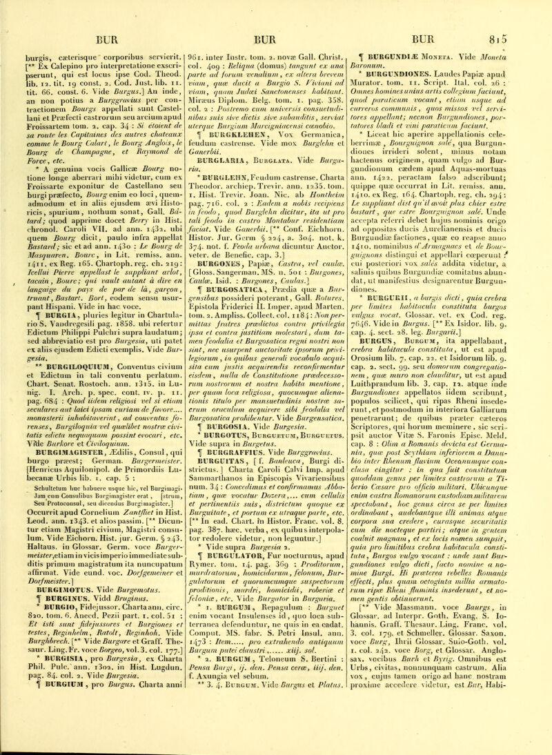 burgis, cseterisque corporibus servierit. [** Ex Calepino pro iiiterpretatione exscri- pserunt, qui est locus ipse Cod. Theocl. lib. 12. tit. 19 const. 2. Cod. Just. lib. 11. tit. 66. const. 6. Vide Biirgus.] An inde, an lion polius a Bufi^griwius per con- tractionein Bouigs appellali satit Castel- lani etPrsefecti castroruin seu arcium apud Froissartem torn. 2. cap. 34 : Si etoieiit de sa route les Capitaines dcs auties chateaux comme le Bourg Calart, le Bourg Anglois, le Bourg de Champagne, et Raymond de Force, etc. * A genuina \ocis Gallicse Bourg no- tione longe aberrari mihi videtur, cum ex Froissarle exponitur de Caslellano seu burgi prsefecto, Bourg en\m eo loci, quem- adniodum et in aliis ejusdem Kvi Histo- ricis, spurium , nolhuin sonat, Gall. Bd- tard; quod appriine docet Berry in Hist, chronol. Caroli VII. ad ann. i432. ubi quem Bourg dicit, paulo infra appellat Bastard; sic et ad ann. i43o : Le Bourg de Masquaren. Bourc, in Lit. remiss, ann. i4ii. ex Reg. i65. Chartoph. reg. cii. 219: Icellui Pierre appellast le suppliant arlut, tacain, Bourc; qui vault autant a dire en langaige du pays de par de la, garcon, truant, Bastart. Bort, eodem sensu usur- pant Hispani. Vide in hac voce. f BURGIA, pluries legilur in Chartula- rio S. Vandregesili pag. i838. wh'i refertur Edictum Philippi Pulchii supra laudatum; sed abbreviatio est pro Burgesia, uti patet ex aliis ejusdem Edicli exemplis. Vide Bur- gesia. ** BURGILOQUIUM, Conventus civium et Edictum in tali conventu perlatum. Chart. Senat. Rostoch. ann. i3i5. in Lu- nig. I. Arch. p. spec. cont. iv. p. 11. pag. 684 : Quod iidein religiosi vet si etiam seculares nut laici ipsam curiam de favore.... monasterii inhabit<n'erint, ad conventus fo- j-enses, Burgiloquiavel quoilibet nostra: ci%'i- tatis edicta nequaquam possint evocari, etc. Vi'de Burkore et Civilnquium. BURGJMAGISTER, /Edilis, Consul, qui burgo prseest; German. Burgermeister. [Henricus Aquilonipol. de Primordiis Lu- becanae Urbis lib. i. cap. 5 : Schultctura liuc liabuerc usque hie, vcl Burgimagi- Jam cum Consulibus Burgimagister erat, [strum, Seu Protoconsul, seu diccudus Burgimagister.] Occurrit apud Cornelium Zantfliet in Hist. Leod. ann. i343. et alios passim. [** Dicun- tur etiam Magistri civium, Magistri consu- lum. Vide Eichorn. Hist. jur. Germ. § 243. Haltaus. in Glossar. Germ, voce Burger- 7newfe/',etiamin vicisimperioimmedialesub- ditis primum magistratum ila nuncupatum affirmat. Vide eund. voc. Dorjgemeiner et Doi;fmeister.\ BURGIJIOTUS. Vide Burgemotus. f BURGINUS. Vidd Bruginus. * BURGIO, Fidejussor. Chartaann. circ. 820. tom. 6. Anecd. Pezii part. i. col. 5i : Et isli sunt fidejussores et Biirgiones et testes, Reginhelm, Ratolt, Reginhoh. Vide Burghbrech. [** Vide Burgare et Graff. The- saur. Ling.Fr. voce Borgeo, vol.3, col. 177.] * BCRGISIA, pro Burgesia, ex Charta Phil. Pule. ann. i3oa. in Hist. Lugdun. pag. 84. col. 2. ^J\i\e Burgesia. ^ BURGIC9I , pro Burgus. Charta anni 96i. inter Instr. tom. 2. novae Gall. Christ, col. 409 '■ Reliqnn (domus) tangunl ex una parte ad forum venalium, ex altera brcvem vidiji, quce diicit a Burgio S. f' iviani ad viam, (jiunu Jiula:i Sanclonenses habitant. iMira;us Diplom. IJeig. torn. i. p;ig. 358. col. 2 : I'ostremo cum univcrsis consuetudi~ nibus suis sive dictis sive subauditis, sen iat ulerqae Burglum Marcigniaccnsi coeuobio. f BUliGKLEUEX, Vox Germanica, feudum castrcnse. Vide mox Burgkhn et Ganerbii. BURGLARIA, Buuglata. Vide Burga- ria. * BURGLEfIN, Feudum caslrense. Charta Theodor. archiep. Trevir. ann. i235. tom. I. Hist. Trevir. Joan. Nic. ab Huntlieini pag. 716. col. 2 : Eadem a nobis lecipiens in fcodo , quod Burglehn dicitur, ita ut pro tali feodo in castro Montabur residenliam faciat. Vide Ganerbii. [** Conf. Eichhorn. Histor. Jur. Germ § 224, a. 3o4. not. k. 374. not. f. Feoda urbana dicuntur Auctor. veter. de Benefic. cap. 3.] BURGONES, Papiae, Castra, vel cnula: [Gloss. Sangerman. MS. n. 5oi : Butgones, Caidw. Isid. : Burgones, Caulas.] f BURGOSATICA, Pr;edia quie a Bur- gensibus possideri poterant. Gall. Rotures. Epistola Friderici II. Imper. apud Marten, tom. 2. Ampliss. Collect, col. 1184: Nonper- mittas jratres prwdictos contra privilegia ipsa el contra justitiam molestari, diim ta- men feodalia tt Burgosatica regni nostri non sint, nec usurpent auctoritate ipsorum privi- legiorum , iit quibus generali vocabulo acqui- sita cum justis acquirendis reconfirmentur eisdem , nulla de Constitutione prcedecesso- rum uostrorum et nostra habita mentione, per quam lora religiosa, quocumque aliena- tionis litulo per mansuetudinis noslrm sa- crum oraculum acquirere sibi feodalia %'el Burgosatica prohibentur. Vide Burgensatica. f BURGOSIA. Vide Burgesia. * BlIRGOTUS, BuRGUETUM, Btjkguetus. Vide supra in Burgetus. 1 BfKGRAFFIUS. Vide Burggravius. BURGUITAS, [ t'. Banleuca, Burgi di- strictus. ] Charta Caroli Calvi Imp. apud Sammarthanos in Episcopis Vivariensibus num. 34 : Concedimus et confirmamus Abba- tiam , qu(e vacatur Dozeracum cellulis et perlinentiis suis, districtum quoque ex Burguitate, et portum ex ulraque parte, etc. [** In ead. Cliart. in Histor. Franc, vol. 8. pag. 387. hsec. verba, ex quibus interpola- tor redolere videtur, non leguntur.] * Vide supra Burgesia 2. f BURGULATOR, Fur nocturnus, apud Rymer. tom. 14. pag. 369 : Proditorum, murdratoiuiH, Jiomicidarum, felonum, Bur- guhitorum et quorumcumque suspectorum proditionis, murdri, homicidii, roberice et felonim, etc. Vide Bui gator in Burgaria. * I. BURGU3I, Repagulum : Burguet enim vocant Insulenses id, quo loca sub- terranea defenduntur, ne quis in ea cadat. Comput. MS. fabr. S. Petri Insul. ann. 1473 : Item pro extrajiendo antiquum Burgum pittei claustri, xiij. sol. * 2. BURGUM , Teloneum S. Bertini : Pensa Burgi, ij. den. Pensa cera;, iiij. den. f. Axungia vel sebum. ** 3. 4. BuiiGu.ii. Vide Burgus et Plains. ^ BURGUNDIiE Moneta. Vide Moneta Baronum. * BURGUXDIONES. Laudes Papia; apud Murator. tom. 11. Script. Ital. col. 26 : Omucs homines uuiiis artis collegium Jaciunt, quod paraticum vocant, etiam usque ad ciirreros communis , quns missos vcl servi- torcs appellant; necnon Biirgundiones, por- tatores bladi et vini paraticum Jaciunt. * Liceal hie apcrire ai)pellalionis cele- berrima; , Bourgnignon stile, cpia Burgun- dioiics irrideri sclent, minus notam hactenus originem, quam vidgo ad Bur- gundionum caedem apud Aquas-uiorluas ann. 1422. peraclam falso adscribunt; quippe qua; occurral in Lit. remiss, ann. 1410. ex Reg. i64- Chartoph. reg. ch. 294 ; Le suppliant dist qu it avoit plus chier cstre bastart, que estre Bourgnignon sale. Undo acct'])la relcrri debet hujus nominis origo ad oppositas duels Aurelianensis et ducis Bm-gundia; factiones , quae eo rcapse anno 1410. nominibus d'Armagnacs et de Bour- guiguons distingui et appcllari cccperunt .•* cui posteriori vox sales addita videtur, a salinis quibus Biugundioe comitatus abun- dat, ut manifeslius designarcnturBurguu- diones. * BURGURII, a burgis dicti, quiacrebra per limites luibitacula conslituta burgos vulgus vocat. Glossar. vet. ex Cod. reg. 7646. Vide in Burgus. [**Ex Isidor. lib. 9. cap. 4- sect. 28. leg. Biirgarii.] BURGUS, Burgum, ita appellabant, crebra habitacula conslituta, ut est apud Orosium lib. 7. cap. 22. et Isidorum lib. 9. cap. 2. sect. 99. seu domorum congregatio- nem, quce muro non clauditur, ut est apud Luithprandum lib. 3. cap. la. atque inde Burguudiones appellatos iidem scribunt, populos scilicet, qui ripas Rheni insede- runt, et postmodum in interiora Galliarum penetrarunt; de fjuibus praeter caeteros Scriptores, qui horum meminere , sic scri- psit auctor Vitae S. Faronis Episc. Meld, cap. 8 : OUm a Romanis devicta est Germa- nia, quui post Scythiam inferiorem a Dana- bio inter Rhenum fluvium Oceanumque con- clusa cingitur : in qua fuit constitutum quoddam genus per limites castrorum a Ti- berio C(esare pro officio mditari. Ubicunque enim castra Romanorum custodiam milirarem spcctabant, hoc genus circa se per limites ordinabant, audebantque illi animus atque corpora sua credere, rurasque securitalis cum die nocteque parliri; atque in gentem coaluit magnam, et ex locis namen sumpsit, quia pro limitibus crebra habitacula consli- tuta, Burgos vulgo ■vacant: unde sunt Bur- guudiones vulgo dicti, facto nomine a no- mine Burgi. Hi pneterea rebelles Romanis effecti, plus quam oclogiuta niillia arniato- rum ripce Rheni fluminis insederunt, et na- men g£ntis obtiuuerunt. [*' Vide Massmann. voce Baurgs, in Glossar. ad Interpr. Goth. Evang. S. lo- hannis. Graff. Thesaur. Ling. Franc, vol. 3. col. 179. et Schmeller. Glossar. Saxon, voce Burg, Ihrii Glossar. .Suio-Gotli. vol. I. col. 242. voce Barg, et Glossar. Anglo- sas. vocibus Burh et Byrig. Omnibus est Urbs, civilas, nonnunquam castrum. Alia vox , cujus tamen origo ad banc nostram proxime accedere videtur, est Bi(r, Habi-