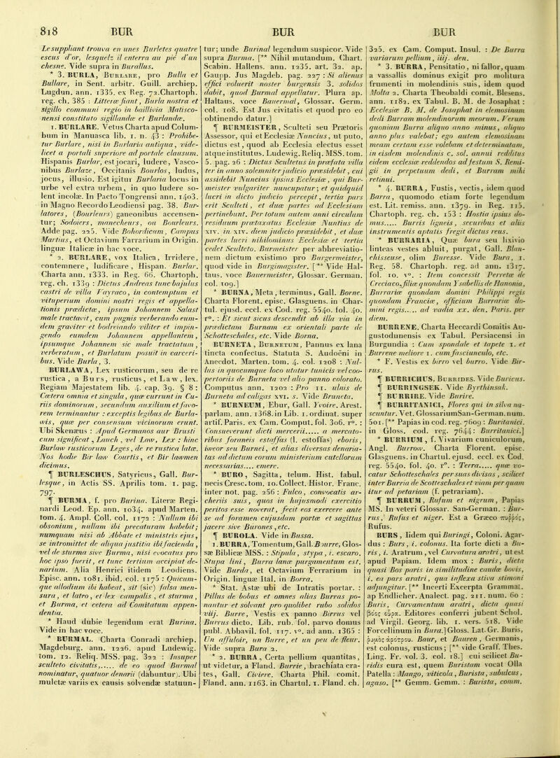 Le suppliant troiwa cii lines Biirletes fjiiatre esciis d'oi; lesquelz il enterra au pie d'un chesne. Vide supra in Durallus. * 3. BURLA, BuRLARE, pro Bulla et Bullare, in Sent, arbitr. Guill. archiep. Lugdun. ann. i335. ex Reg. ya.Chartoph. reg. ch. 385 : Littercefuint, Buiia nostra et sigillo communi regio in baillivia Matisco- nensi constituto sigillandu; et Burlandm. T. BURLARE. Vetus Charta apud Colum- bum in Manuasca lib. i. n. 43 : ProJdbe- tur Burlare, nisi in Biirlaria antcr/iia, vide- licet a poi tali sitpcrinre ad portale clansum. Hispanis £«/7r//', est jocari, iudere, Vasco- nibus Biirlaze, Occitanis Boiirlos, Indus, jocus, illusio. Est igitur Burlaria locus in urbe vel extra urbem, in quo ludere so- lent incolse. In Pacto Tongrensi ann. i4o3. in Magno RecordoLeodiensi pag. 38. Bur- latores, {Boiulenrs) ganeonibus accensen- tur; Sodoiers, nianecheiirs, nil Bourlenrs. Adde pag. aaS. Wde Bokordiciim, Campus Martins, etOctavium Farrarium in Origin, linguae Italics in liac voce. * 2. BURLARE, vox Ilalica, Irridere, contemnere, ludificare, Hispan. £«/■/«/■. Charta ann. i333. in Reg. 66. Chartoph. reg. ch. 1339: Dictns Andreas tuncbajuliis castri de villa Vayraco, in contemptum et vitnperium domini iiostri regis et appella- tionis prcedictm, ipsiim Johannem Salast male tractavit, cum pugnis verberando eiim- dem graviter et bodreinndo viliter et impin- gendo eumdein Johannem appellantem, ipsumqiie Johannem sic male tractatiim, verberatiim, et Burlatiim posuit in carceri- bus. Vide Burla, 3. BURLAWA, Lex rusticorum, seu de re rustica , a Bu rs, rusticus , et Law , lex. Regiam Majestatem lib. 4. cap. 39. § 8 : Cmtera omnia et singula, qiim currunt in Cu- riis dominorum, secundum auxilium etfavo- rem terminantur : exceptis legibus de Burla- wis, qua: per cnnsensum vicinorum eriint. Ubi Skenseus : Apud Germanns aur Briisti cum significat, Lauch , vel Law, Lex : Kmc Burlaw rusticorum Leges, de re riistica lata:. Nos hodie Bir law Courtis., et Bir lawmen dicimus. f BURLESCHUS, Satyricus, Gall. Bur- lesque, in Actis SS. Aprilis torn. i. pag. 797- T BURMA, f. pro Burina. Literje Regi- nardi Leod. Ep. ann. io34. apud Marten, torn. 4. Ampl. Coll. col. 1172 : Nullum ibi obsonium, nullum ibi precaturam habebit; numquam nisi ab Ablate et ministris ejus, se intromittet de aliqua justitta ibi facienda , vel de sturma sive Burma, nisi evocatus pro hoc ipso fuerit, et tunc tertium accipiat de- narium. Alia Henrici ilidem Leodiens. Episc. ann. 1081. ibid. col. iiyS : Quicum- que allodium ibi haheat, sit (sic) falsa men- sura, et latro , et lex campalis , et sturma , et Burma, et cetera ad Comitatum appen- dentiu. * Haud dubie legenduin crat Burina. Vide in hac voce. * BURMAL. Charta Conradi archiep. Magdeburg, ann. 1226. apud Ludewig. torn. 12. Reliq. MSS. pag. 322 : Insuper scidteto civitatis, de eo quod Burmal nominatur., quatnor denarii (dabuntur). Ubi mulctae variis ex causis solvendae statuun- tur; unde Burinal legendum suspicor. Vide supra Burma. [** Nihil mutandum. (^hart. Scabin. Hallens. ann. i235. art. 32. ap. Gaupp. Jus Magdeb. pag. 227 : Si alienus effici voluerit noster burgensis 3. solidos dabit, quod Burmal appellatur. Plura ap. Haltans. voce Bauernial, Glossar. Germ, col. 108. Est Jus civitatis et quod pro eo obtinendo datur.] f BURMEISTER, Sculteti seu Praetoris Assessor, qui clYjCtAesi^ Nuncius, ut puto, dictus est, quod ab Ecclesia electus esset atqueinstilutus. Ludewig.Reliq. MSS. torn. 5. pag. 26 : Dictus Scultetus in prccfata villa tcr in anno solemnitcr judicio pnesidebit, cut assidebit Nuncius ipsius Ecclesia:, qui Bur- meister vulgariter nuncupatur; et quidquid lucri in dicto judicio percepit, tertia pars erit Sculteti , et duce partes ad Ecclesiam pertincbunt. Per tolum autem anni circulum residuum prmtaxatus Ecclesia: ISuntius de XIV. in XIV. diem judicio pra'sidebit, et duce partes lucri nihilominus Ecclesia' ct tertia cedet Sculteto. Burmeister per abbreviatio- nem dictum existimo pro Burgermeistci; quod vide in Burgimagister. [** Vide Hal- taus. voce Bauermeister, Glossar. German, col. 109.] * BURNA, Meta, terminus. Gall. Borne. Charta Florent. episc. Glasguens. in Char- tul. ejusd. eccl. ex Cod. reg. 554o. fol. 40. r°. : Et sicut sicus descendit ab ilia via in pra'dictam Burnam ex orientali parte de Schotteschales, etc. Vide Borna. EURNETA , BuRNETUM, Pannus ex lana tincta confectus. Statuta S. Audoeni in Anecdot. Marten, torn. 4- col. 1208 : Nul- liis in quocumqiie loco utatur tunicis vel coo- pertoriis de Biirneta vel alio panno colorato. Computus ann. 1202 -.Pro ir. iilnis de Burneta ad caligas xvi. s. Vide Bruneta. * BURNEUni, Ebur, Gall. rco//e. Arest. parlam. ann. i368.in Lib. i. ordinal, super artif. Paris, ex Cam. Comput. fol. 3o6. r°. : Consuei'erunt dicti mercerii a mercato- ribus foraneis estaffas (1. estoffas) eboris, iweor seu Burnei, et alias dii'ersas denaria- tas ad dictum eorum ministerium cutellorum necessarias.... emere. * BURO, Sagitla, telum. Hist, fabul. necis Cresc. torn. 10.Collect. Hislor. Franc, inter not. pag. 256: Fiilco, convocatis ar- cheriis suis, quos in hujusmodi exercitio peritos esse noverat, fecit eos exercere ante se ad foramen cujusdam porta: et sagittas jacere sii'e Burones , etc. f BUROLA. Vide in Bussa. i.BURRA, Tomentum,Gall.fi wr/e, Glos- saeBiblicffi MSS. : Stipiila, stypa , i. escaro. Stupa lini , Burra lame purgamentum est. Vide Burda, et Octavium Ferrarium in Origin, linguae Ital. in Borra. * Stat. Astse ubi de Intratis porlar. : Pilliis de bobus et omnes alias Burras po- nantiir et solvant pro qnolibet ruho solidos viij. Burre, Vestis ex panno Birrus vel Burrus dicto. Lib. rub. fol. parvo domus publ. Abbavil. fol. 117. v^. ad ann. i365 : Un affuloir, un Burre, et un pen de fleur. Vide supra Bura 2. * 2. BURR.4, Certa pellium quanlitas, ut videtur, a Fland. Burrie, brachiata cra- tes , Gall. Cii'iere. Charta Phil, comit. Fland. ann. ii63. in Chartul. i. Fland. ch. 323. ex Cam. Comput. Insui. : De Burra variarum pellium, iiij. den. * 3. BURRA, Pensitatio, ni fallor, quam a vassallis dominus exigit pro molitura frumenli in molendinis suis, idem quod Malta 2. Charta Theobaldi comit. Blesens. ann. 1182. ex Tabul. B. M. de Josaphat : Ecclesia: B. Iff. de Josaphat in elemosinani dedi Burrani molendinorum meorum. Verum quoniam Burra aliqiio anno minus, aliquo anno plus valebat; ego autem elemosinani meam certam esse I'olebam et deterniinatani, in eisdem molendinis c. sol. anniii redditus eidem ecclesia: reddendos ad festum S. Remi- gii in perpetuum dedi, et Biirram mihi retinui. * 4- BURRA ^ Fustis, vectis, idem quod Barra, quomodo etiam forte legendum est. Lit. remiss, ann. 1379. in Reg. ii5. Chartoph. reg. ch. i53 : Hostia ipsius do- mus Burris ligneis, securibus et aliis instrumentis aptalis fregit dictus reus. * BURRARIA, Quse bura seu lixivio linteas vestes abluit, purgat, Gall. Blan- chisseuse, dim Buresse. Vide Bura, i. Reg. 58. Chartoph. reg. ad ann. i3i7. fol. 10. v. : Item concessit Perretce de Creciaco^filice quondam YsabellisdeHanonia, Burrarice quondam domini l^hilippi regis quondam Fruncia:, officium Burrarice do- mini regis ad vadia xx. den. Paris, per diem. BURRENE. Charta Heccardi Corailis Au- gustodunensis e.x Tabul. Persiacensi in Burgundia : Cum spondaic et tapete i. et Burrene meliore i. cum fasciuncido, etc. * F. Vestis ex birro vel burro. Vide Bir- rus. f BURRICHUS, BuRRiDES. Vide Buricus. f BURRINGSEK. Vide Byrthinsali. % BURRIRE. Vide Buriie. f BURRITAXICI, Flores qui in silva na- scuntur. Vet. GlossariumSan-German.num. 5oi. [** Papias in cod. reg. 7609 : Buritanici. in Gloss, cod. reg. 7644: Burritanici.] * BURRIUM , f. Vivarium cuniculorura, Angl. Burrow. Charta Florent. episc. Glasguens. in Chartul. ejusd. eccl. ex Cod. reg. 5540. fol. 4o- • Terra quit va- catur Schotteschales per suas divisas , scilicet inter Burria de Scatteschales et viam per quam itur ad petariam (f. petrariam). \ BURRUM, Rufum et nigrum, Papias MS. In veteri Glossar. San-German. : Bur- rus, Rufus et niger. Est a Graeco ^ruppc';, Rufus. BURS , lidem qui Buringi, Coloni. Agar- dus : Burs, i. colonus. Ita forte dicti a ris, i. Aratrum,vel Curi'atura aratri, utest apud Papiam. Idem mox : Buris, dicta cpiasi Bos pnris in similitiidine caudce bavis, i. ea pars aralri, qua inflexa stiva stimani adjungitur. [** Incerti Excerpta Grammat. ap Endlicher. Analect. pag. 211. num. 60 : Buris, Curvamentum aratri, dicta quasi Pc'o; c'jpa. Editores conferri jubent Schol. ad Virgil. Georg. lib. i. vers. 5x8. Vide Forcellinum in Gloss. Lat. Gr. Buris, pju.i; apoTpou. Baur, et Bauren , Germanis, est colonus, rusticus; [** vide Graff. Thes. Ling. Fr. vol. 3. col. 18.] cui scilicet 5«- ridis cura est, quem Buristam vocat OUa Patella : Mango, viticola , Burista, subulcus, agaso. [** Geram. Gemm. : Burista, comm. V