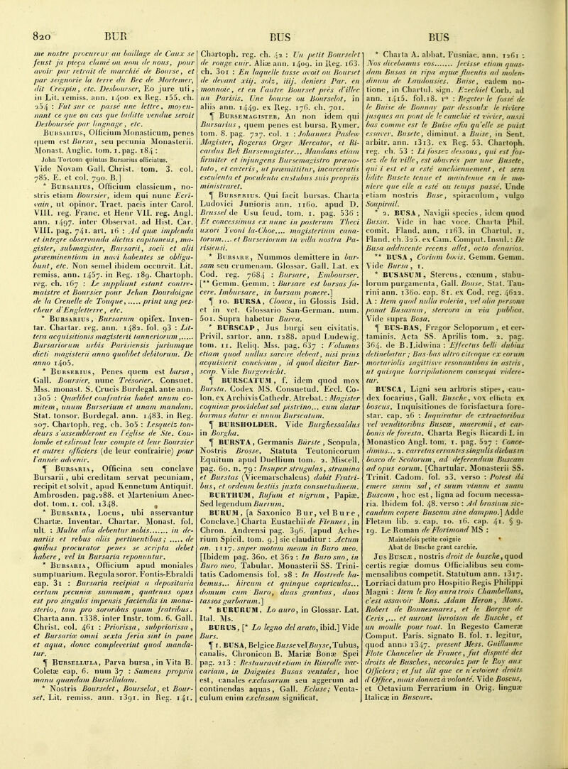 me nostre procureur an Laillage de Caiix se feust ja piecii claine ou iinm de nous, pour avoir par retrait de marrliie de Bourse, et par seignorie la terre da Rec de Morteiner, dit Crespiii, etc. Desbimrser, Eo jure uli, ill Lit. remiss, ann. 1400. ex Reg. i55. eh. •^54 : Fut sur ce passe u/ie lettre, moyeii- nant ce (pie ou cas que laditte vendue seroit Desboursce par lingnage, etc. EuKSAiiius, Officiuni Monasticuin, penes (|uem csl Bursa, seu pecunia Monasterii. Monast. Anglic, torn, i.pag. 184 : John Toi'toiin quinlus Bursarius officialus. Vide Novam Gall. Christ, torn. 3. col. 785. E. et col. 790. B.] * BuRSAHius, Olficium classicum, no- stris etiam Boursier, idem qui nunc Ecri- i'uin, nt opinor. Tract, pacis inter Carol. VIII. reg. Franc, et Henr VII. reg. Angl. ann. i497- inter Observat. ad Hist. Car. VIII. pag. 741. art. ifi : yid ejute iniplenda et integre observanda die tits capitaneus, ma- gister, submagister, Bursarii, socii et alii pneeminentiam in navi habentes se obliga- bunt, etc. Non semel ibidem occurrit. Lit. remiss, ann. i457- in Keg- 189. Chartoph. reg. ch. 167 : Le suppliant estant contre- maistre et Boursier pour Jehan Dourdoigne de la Crenelle de Touque, print ung pes- clieur d'Engletterre, etc. * BuRSABius, Bursarum opifex. Inven- tar. Chartar. reg. ann. 1482. fol. 98 : Lit- tera accjuisitioiiis inagisterii lanneriorum, Bursariorum urbis Parisiensis juriumque dicti magisterii anno quoUbet debitorum. De anno i4o5. * BuHSEBius, Penes quern est bursa, Gall. Boursier, nunc Tresorier. Consuet. Mss. monast. S. Crucis Burdegal. ante ann. i3o5 : Qtuelibet confratria habet uiium co- mitem, ununi Burseriuni et unam mandani. Stat, tonsor. Burdegal. ann. 1483. in Reg. 207. Chartoph. reg. ch. 3o5 : Lesquelz ton- deurs s'assembleront en I eglise de Sle. Cou- lombe et esliront leur comple et leur Boursier et autres officiers (de leur confrairie) pour I'annee advenir, \ BuRSARiA, Officina seu conclave Bursarii, ubi creditarn servat pecuniam, recipit et solvit, apud Kennetum Anliquit. Ambrosden. pag.288. et Martenium Anec- dot. torn. I. col. 1348. , * BuRSARiA, Locus, ubi asservantur Charlse. Inventar. Chartar. Monast. fol. ull. ; Multa alia debentur nobis in de- nariis et rebus aids pertinentibiis; de quibus procurator penes se scripta debet habere, vel in Bursaria reponuntur. * Bursaria, Officium apud moniales sumptuarium. Regulasoror. Fonlis-Ebraldi cap. 3i : Bursaria recipiat a depositaria certam pecuniw summam, quatenus opus est pro singulis' inipensis faciendis in mona- sterio, tarn pro sororibus quani jratribus. Charta ann. i338. inter Instr. tom. 6. Gall. Christ, col. 461 '.Priorissa, subpriorissa , et Bursariee omni sexta feria sint in pane et aqua, donee completerint quod manda- tur. ^ Bprsellula, Parva bursa, in Vita B. Coletae cap. 6. num 37 : Sumens propria manu quandam Bursellulam. * Nostris Bourselet, Bourselot, et Bour- set. Lit. remiss, ann. i3gi. in Reg. 141. Chartoph. reg. ch. 42 : Un petit Bourselet de rouge cuir. Alia ann. 1409. in lleg. i63. ch. 3oi : En laquclle tasse avoit ou Bourset de devant xiij. solz, iiij. deniers Par. en monnoie, et en I'autre Bourset pres d'illec un Parisis. Une bour.se ou Bourselot, in aliis ann. 1449. ex Reg. 176. ch. 701. \ BuRSEMAGisTF.K, An nou idem qui Bursarius, quem penes est bursa. Rymer. tom. 8. pag. 727. col. i -.Johannes Paslew Magister, Rogerus Orger Mercator, et Ri- cardus Bek Bursemagisler... Mandans etiam firmiter et injungens Burseinagistro prccno- tato, et ca'teris, utprcemittitur, incarceralis esculenta et poculenta custubus suispropriis ministraret. f BuRSF.Rius. Qui facit bursas. Charla Ludovici Junioris ann. 1160. apud D. Bnis.iel de Usu feud. tom. i. pag. 53() : Et concessimus ex nunc in posteruni Theci iixori Yi'oui la-Choe.... inagisterium cana- torum.... et Burseriorum in villa nostra Pa- risiensi. * BuRSARE, Nummos demittere in bur- samaeu crumenam. Glossar. Gall. I,at. ex God. reg. 7684 : Bursare, Embourser. [** Gemm. Gemm. : Bursare est bursas fa- cere. Imbursare, in bursam ponere.\ f 10. BURSA, Cloaca, in Glossis Isid. et in vet. Glossario San-German, num. 5oi. Supra habetur Burca. *■ BURSCAP, Jus burgi seu civitatis. Privil. sartor, ann. 1288. apud Ludewig. tom. II. Reliq. Mss. pag. 637 : Volumus etiam quod nullus sarcire debeat, nisi prius acquisierit concilium , id quod dicitur Bur- scap. Vide Burgereicht. f BURSCATUM , f. idem quod mox Bursta. Codex MS. Consuetud. Eccl. Co- lon, ex ArchivisCathedr. Atrebat.: Magister coquince providebat sal pistrino... cum datur barmus datur ei unum Burscatum. 11 BURSMOLDER. Vide Burghessaldus in Borgha. f BURSTA , Germanis Biirste , Scopula, Nostris Brosse. Statuta Teutonicoruni Equitum apud Duellium tom. 2. Miscell. pag. 60. n. 79: Insuper strugulas, stramina et Burstas (Vicemarschalcus) dabit Fratri- bus, et ordeum bestiis juxta consuetudinem. BURTHUfll, Rufum et nigrum, Papiae. Sed legendum Burrum. BURUM, [a Saxonico Bur,velBure, Conclave.] Cbarta Eustachiir/e Fiennes, in Chron. Andrensi pag. 396. [apud Ache- rium Spicil. tom. 9.] sic clauditur : Actum an. 1117. super motam meam in Buro meo. [Ibidem pag. 36o. et 362 : In Burosuo, in Buro meo. Tabular. Monasterii SS. Trini- talis Cadomensis fol. 28 ; In Hostrede ha- bemus... hircum et quinque capriculos... domum cum Buro, duas grantias, duos tassos garbarum. ] * isURURUai, Lo auro, in Glossar. Lat. Ital. Ms. BURUS, [* Lo legno del arato, ibid.] Vide Burs. f I. BUS A, Belgice BusseveXBuyse, Tubus, canalis. Chronicon B. Mariae Bonse Spei pag. 2i3 : Restauravitetiam in Riurolle vac- curiam, in Daignies Busas ventales, hoc est, canales exclusarum seu aggerum ad continendas aquas. Gall. Ecluse; \ex\t^- culum enim exclusam significat. * Cliarta A. abiiat. Fusniac. ann. 1201 Nos (licebamus eos jccisse etiam quas- ilam Busas in rlpa aquce jluentis ad molen- dinuni de I.audousies. Buise, eadem no- tione, in Chartnl. sign. Ezechiel Corb. ad ann. 1415. fol. 18. r : Regeter le fosse de Ifi Buise de Boniiay par dessoulx le riviere jusques au pont de le cauchie ct vivicr, aussi Las comine est le Buise ajiii qa'ellc se puist essavcr. Buscte, diminul. a Buise, in Sent, arbilr. ann. i3i3. ex Reg. 53. Chartoph. reg. ch. 53 : Li fossez dcssous, qui est jos- sez de la ville, est abuvres par une Busete, qui i est et a este ancliiennement, et sera lidite Busete Icnue et maintenue en le ma- niere que elle a este ou temps passe. Unde etiam nostris Buse, spiracnlum, vulgo Soupirail. * 2. BUSA, Navigii species, idem quod Bitssa. Vide in hac voce. Charla Phil, comit. Fland. ann. iifi3. in Charlul. i. Fland. ch. 325. ex Cam. Comput. Insul.: De Busa adducente recens allet, octo dcuarios. ** BUSA , Corium bovis. Gemm. Gemm. Vide Bursa, i. * BUSASU3I, Stercus, cccnum , stabu- lorum purgamenta, Gall. Bouse. Stat. Tau- rini ann. i36o. cap. 81. ex Cod. reg. 4^22. A : Item quod nulla voleria, vel alia persorui ponat Busasum, stercora in via publica. Vide supra Rosa. 1 BUS-BAS, Fragor Scloporum , et cer- taminis. Acta SS. Apriiis tom. 2. pag. 364- de B.Lidwina : Effeclus belli dubius detinebatur; Bus bus ultro cilroque ex eorum mortariolis sagitfisve resonautibus in astris, ut quisque horripdationcm consequi videre- tur. BUSCA, Ligni seu arboris stipe?, cau- dex focarius. Gall. Busche, vox elticta ex boscus. Inquisitiones de forisfactura fore- star, cap. 26 : Inquiratur de extractoribus vel vendiloribus Buscee, maeremii, et car- bon! s deforesta. Charta Regis Ricardi I. in Monastico Angl. tom. i. pag. 627 : Conce- dimus... 2. carretaserrantPSsingulis diebusin bosco de Scotorum, ad deferendum Buscani ad opus eorum. [Chartular. Monasterii SS. Trinit. Cadom. fol. 23. verso : Potest ibi emere suum sal, et suum vinum et suam Buscam , hoc est, ligna ad focum necessa- ria. Ibidem fol. 48. verso : Ad brasium sic- candum capere Buscam sine dampno.] Adde Fletam lib. 2. cap. 10. 16. cap. 41. § 9. 19. Le Roman de Florimond MS : Maintel'ois petite coignie Abat de Busche grant carchie. Jus BuscJE, nostris droit de busche, <\\ioA cerlis regiae domus Officialibus seu com- mensalibus competit. Statutum ann. 1317. Lorriaci datum pro Hospiiio Regis Philippi Magni : Item le Roy aura trois Chambellans, c'esl assavoir Mons. Adam Heron, lUons. Robert de Bonnesmares, et le Borgiie de Ceriset auront livroison de Busche, et un moulle pour tout. In Regesto Camerae Comput. Paris, signato B. fol. i. legitur, quod anno i347. pi'^-^ent Mess. Guillaume Flote Chancelier de France, fut dispute des droits de Busches, accordez par le Roy aux Officiers; et fut dit que ce nestoient droits d'Office, mais donnezavolonte. Vide Boscus, et Octavium Ferrarium in Orig. lingua; Italicae in Buscare.