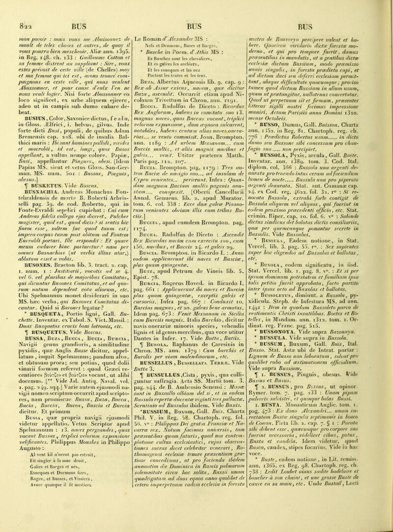 mon povoir : mail voiis me Almisonnez de moult de telex chores et ant res, de quoy il vous pimrra hieii mescheoir. Aliae ann. iSgS. in Reg. 148. ch. i33 : GuilUiiune Cotton et sa jemme distient an suppliant : Sire, vous estes pi ei'ost de cette vdle (de Chelles) moy et ma Jemme qui ici est, avons trouve com- paignons en ceste nille, qui nous veulent ^dbussonner, et pmir cause d'eulx I'en ne nous veult logier. Nisi forte Ahussonner eo loco significet, ex urbe aliquem ejicere, adeo ut in campis sub dumo cubare de- beat. Busies , Color, Saxonioe dictus, f e al u, in Gloss. /Elf'riciji. helvus, gilvus. Inde forte dicti Busi, populi, de quibus Adam Bremensis cap. 228. ubi de insulis Bal- thici maris : Ibisunt hominespallidi, virides et macrobii, id est, long/, quos Busos appellant, a vultus nempe colore. Papiae, Busi, appellantur Pingues, obesi. [Idem Papias MS. sicut et vetus Gloss. San-Ger- inan. MS- num. 5oi : Bussus, Pinguis, obesus.\ f BUSKETUS. Vide Boscus. BUSNACHIA. Andreas Monachus Fon- tebraldensis de morte B. Roberli Arbris- selli pag. 39. de eod. Pioberto, qui in Fonte-Evraldi sepeliri cupiebat : Cui cum Andreas fidelis collega ejus diceiet, Pulcher magister, quid est, quod dicis? si sentis Ida jinem esse, snltem jac quod tuum est; impera corpus tuum post obitum ad Fontem Euvraldi portari. Ille respondit: Et quare meum cadaver hinc portaretur!' nam per omnes Busriar.hias {lit verbis illius utar,) (tblatum esset a vobis. BUSOiVES. Bracton lib. 3. tract. 3. cap. I. num. I : Justltiarii, vocatis ad se 4- vel 6. vel pluribus de majoribus Comitatus, qui dicuntur Busones Comitatus, et ad quo- rum nutuin dependent vota aliorum, etc. Ubi Spelmannus monet desiderari in suo MS. hsec verba, <7«( Busones Comitatus di- cuntur. Quid si £r//o«M legatur ? * BUSQllETA, Portio ligni, Gall. Bu- chette. Inventar. exTabul. S. Viet.Massil.: Duas Husquetas crucis boni latronis, etc. I BUSQUETUS. Vide Boscus. BUSSA, BuZ:V , BuccA , BuciA, Bubcia, Navigii genus grandioris, a similitudine pyxidis, quje Anglis Busse dicitur, appel- latum , inquit Spelmannus; pandum alvo, et obtusum prora; seu potius, quod dolii vinarii foi mam referret : quod Grseci re- centiores Pouri^ov et pnuT^iov vocant, ut alibi docemus. [** Vide Jal. Antiq. Naval, vol. 3. pag. 249' sqq ] Varie autem ejusmodi na- vigii nomen scriptum occurrilapud scripto- res, nam promiscue Bussa, Buza, Bucca, Bucia , Buccia, Bucea, Buscia et Burcia dicitur. Et primum Bussa, quae propria navigii ejusmodi videtur appellatio. Vetus Scriptor apnd Spelmannum : i3. naves pergriindes, quas vacant Bussas , triplici velorum expansione velificantes. Philippus Mouskes in Philippo Auguslo : Al vent kil n'oreiit pas estroit, Fit singlcr a la mue droit, Galics et Barges et nes, Esneques et Dormons fiers, Roges, et Busses, etVissiers, Avocc quanque il fit mesticrs. Le Roman d'Alexandre MS : ISel's et Dromons, Buses et Barges. * Busche in Poem, d' A this MS : Es Buschcs sont les chevaliers, Et es galces les arcliiers, Et les esneques ct les nez Portent les tentes ct les trez. BuzA. Albertus Aquensis lib. 9. cap. 9 : Rex ab Assur exicns, iiavem, qua' dicitur Buza , ascendit. Occurrit etiam apud Ni- colaum Trivettum in Cliron. ann. 1191. BuccA. Radulfus de Diceto : Ricardus Rex Anglorum, habens in comitatu suo i3. magnas naves, quas Buccas vocant, triplici velorum expansione, dum (equora sulcarent, notabiles, habens centum alias naves onera- rias... se vento commisit. Joan. Brompton. ann. ii8g : Ad urbem Messanam... cum Biiccis multis, et aliis magnis navibus et galeis... veiiit. Utitur prselerea Matth. Paris pag. 112. 107. Bucia. Brompton. pag. 1179 : Tres au- tem Bucia; de navigio suo... ad insulam de Cypro venientes.. perierunt. Infra: Quan- dam magnam Buciam multis paganis onu- stam.... conspex.it. [Oberli Cancellarii Annal. Genuens. lib. 2. apud Murator. torn. 6. col. 338 : Ecce duo: galea; Pisano- runi venientes obviam illis cum tribus Bu- ciis.\ Buccia , apud eumdem Brompton. pag. 1174. Bucea. Radulfus de Diceto : Ascendit Rex Ricardus navim cum exercitu suo, cum 156. navibus, et Buceis 24. et galeis 29. Buscia. Brompton. in Ricardo I. : Anno eodeni applicuerunt ibi naves et Buscia:, plus quam quingentce. BuTZ, apud Petrum de Vineis lib. 5. Epist. 78. Burcia. Rogerus Hoved. in Ricardo I. pag. 661 : Applicuerunt ibi naves et Burcice plus quam quingentoi, exceptis galeis et cursoriis.; Infra pag. 667 : Conduxit 10. Burcias magnas, et an. galeas bene armatas. Idem pag. 673 : Venit Messanam in Sicilia cum Burciis magnis. Italis Burchio, dicitur navis onerariae minoris species, vehendis lignis et idgenusmercibus,qua voce utitur Dantes in Infer. 17. Vide Butta, Butlis. 1 BuHOLA. Raphanus de Caresinis in Chron. MS. ann. 1379 : Cum barchis et Burolis per viam molendinorum , etc. BUSSELLUS , BussELLATA Terr^;. Vide Butta 3. f BUSSC1.1.CS jCista, pyxis , qua colli- guntur suffragia. Acta SS. Martii torn. 3. pag. 244- fie B. Ambrosio Senensi ; 3'lissa: sunt in Bussullo albium del si, et in eodem Bussulo repertm ducentm viginti trespalloctce. Scrutinio ad Bussulos ibidem. Vide Buxis. *BUSSIUM, Buxum, Gall. Buis. Charta Phil. V. in Reg. 58. Chartoph. reg. fol. 56. v : Philippus Dei gratia Franciai et Na- varro: rex. Notum facimus universis, tam pra;sentibus quam futuris, quod nos contem- platione cultus ecclesiastici, cujus observa- tiones sacras decet celebriter venerari, Ro- thomagensi ecclesiw tenore pra:sentium gra- tiose concedimus, ut pro facienda ibidem annuatim die Dominica in Ramis palmarum solemnitate circa hoc solita, Bussii unam quadrigatam ad duos equos anno quolibet de cetera imperpetuum eadem ecclesia in foresta I nostra de Rouvreyo percipere valeat et ha- bere. Quocirca viridario dictie foresta: ma- derno, et qui pro tempore fuerit, damns prwsentibus in mandatis, ut a gentibus dictce ecclesia: dictum Bussium, modn prwmisso annis singulis, in foresta pra:dicta capi, et ad dictam duci seu deferr 'i ecclesiam permit- tant, ahsque difficultate quacumque; proviso tamen quod dictum Bussium in alium usum, quam utprcetangitur, nullatenus convertatur. Quod ut perpetuum sit et firmum, prcesentes litteras sigilli nostri fccimus impressione ?nuniri. Actum Parisiis anno Domini i320. mense Octobris. * BUSSO, Damus, Gall. Buisson. Charta ann. iJ52. in Reg. 81. Chartoph. reg. ch. 776 : Prmdictu^ Robertus usum in dicto dumo seu Bussone sibi concessum pro chim- fagio suo non percipiet. * BUSSOLA, Pyxis, arcula, Gall. Bni-te. Inventar. ann. 1389. ^om. 3. Cod. Ital. diplom. col. 366 : Bussola una argenti de- aurata pro tenendo intus ceram ad faciendum lumen de node Bussula una pro piperato argenti deaurata. Stat. ant. Cumanae cap. 24. ex Cod. reg. 4622. fol. 32. r° : Si re- novata Bussola, extrahi forh contigit de Bussola aliquem vel aliquos , qui fuerint in eodem proximo pra:cedenti officio, etc. Stat, crimin. Riper, cap. 10. fol. 6. v : Subinde dictus sindicus det balotas dictis consiliariis, qua: per quemcunque ponantur secrete in Bussolis. Vide Bussulus. * BussuLv, Eadem notione, in Stat. Vercel. lib. 3. pag. 55. r°. : Sex sapientes super hoc eligendos ad Bussulas et ballotas, etc. * BuxoLA, eodem significatu, in iisd. Stat. Vercel. lib. i. pag. 8. v. : Et si per ipsum dominum pntestatem et familiam ipsa talis petitio fuerit approbata, facto partita inter ipsos octo ad Buxolas et ballotas. * BussoLETUs, diminut. a Bussola, py- xidicula. Steph. de Infestura MS. ad ann. 1491 '• Item in quodam Bussoleto parvo de vestimentis Christi insutilibus. Boetes et Bo- telles, in Mandam. ann. i3i2. torn. i. Or- dinat. reg. Franc, pag. 5i5. * BCSSONOYA. Vide supra Bazonaya. * BUSSULA. Vide supra in Bussola. * BUSSUM, Buxum, Gall. Buis, Ital. Busso. Stat. AstK ubi de Intrat. portar : Lignum de Busso non laboratum, solvat pro quolibet ritbo ad cBStimatiotiem officialium. Vide supra Bussium, \ I. BUSSUS, Pinguis, obesus. ^^ide Busius et Busus. Y 2. BUSSUS , pro Byssus, ut opinor. Rymer. tom. 7. pag. 233 : Unam pipam pulveris snlvistri, et quinque balas Bussi. I. BUSTA. Monasticuni Anglic, tom. i. pag. 47-5 ■ Ex dono Alexandri... unam ca- reclatam Busttc singulis septimanis in bosco deCowon. Fleta lib. 2. cap. 7. § i : Parata sibi debent esse, qutzcunque pro cor pore suo fuerint necessaria , videlicet cibus, potus, Busta et cnndela. Idem videtur, quod Busca, caudex, stipes focarius. Vide in hac voce. * Buste, eadem notione, in Lit. remiss, ann. i365. ex Reg. 98. Chartoph. reg. ch. 738 : Ledit Loubet aians sadite badelaire et bouclier a son chaint, et une grnsse Buste de caure en sa main, etc. Unde Bustail, Lecli