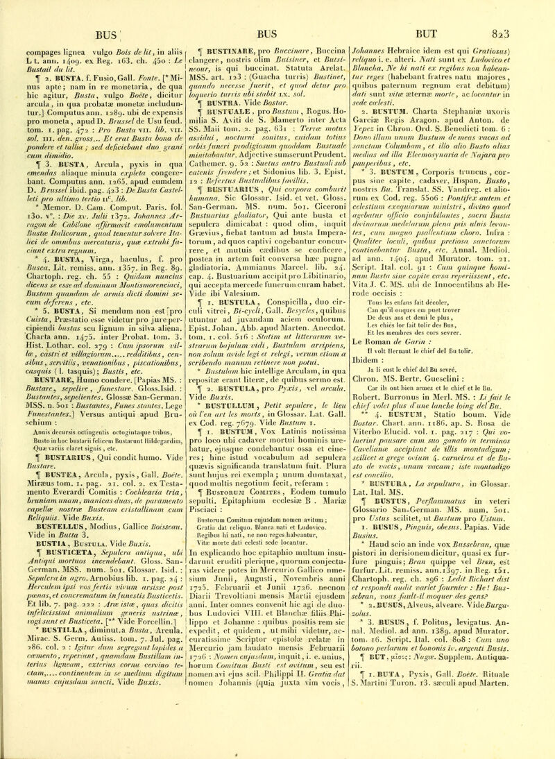 compages lignea vulgo Bois de lit, in aliis L t. anri. 1409. ex Reg. i63. ch. 4^0 : Le Bustail (hi lit. f 2. BUSTA. f. Fusio.Gall. Fonte. [* Mi- nus apte; nam in re nionetaria, de qua hie agilur, Busta, vulgo Boete, dicitur arcula , in qua probatae morieta; ineludun- tur.] Computus ann. 1289. ubi de expensis pro moneta, apudD. Biiissel de Usu feud, torn. I. pag. 47'-! : P'o Busta vii. lili. vii. sol. III. den. gross... Et ertit Bustti bona de pondere et talUa ; sed deficiehant duo grant cum dimidio. T 3. Bt'STA, Arcula, pyxis in qua e.mendas aliaque minula expleta congere- bant. Computus ann. lafiS. apud eumdem D. Brusscl ibid. pag. 423 : De Busta Castel- leti pro ultimo tertio ii*^. lib. * Memor. D. Cam. Comput. Paris, fol. i3o. v. : Die xc. Julii iSya. Johannes Ar- ragon de Cabilone affirmavit cmolumentum Bustai Itnlicorum, quod tenentur solvere Ita- lici de omnibus mercaturis, (juce extrahi fa- ciunt extra retyium. * 4. BUSTA, Yirga, baculus, f. pro Busca. Lit. remiss, ann. 1357. in Reg. 89. Chartoph. reg. ch. 55 : Quidam nuncius dicens se esse ad domiitum Moiitismorenciaci, Bustani quandam de armis died domini se- rum deferens , etc. * 5. BUSTA, Si niendum non est pro Cuista, Prseslatio esse videturpro jureper- cipiendi bustas sou lignum in silva aliena. Charta ann. i475. inter Probat. lom. 3. Hist. Lothar. col. 279 : Cum ipsoruni vil- la;, castri et villagiorum.....redditiLus, ccn- sibus, sen'itifs, venationibus , piscationibus, casquis ( 1. tasquis); Bus/is, etc. BUSTARE, Humo condere. [Papias MS. : Bustare, sepelire , funestare. Gloss.Isid. : Bustantes, sepelientes. Glossse San-German. MSS. n. 5oi : Bustantes, Funes stantes. Lege Funestantes.] Versus anliqui apud Bru- schium : Annis decursis octlngentis octogiiitaque tribus, Busto inlioc bustarii fcliceiii Bustarunt Hildegardim, Quaevariis claret signis , etc. f BUSTARIUS, Qui condit humo. Vide Bustare. If BUSTEA, Arcula, pyxis , Gall. 5oeVe. Mirteus torn. i. pag. 21. col. 2. ex Testa- mento Everardi Comitis : Coc/dearia tria, bruniam unam, manicas dua.'i, de paramento capellm nostra: Busteam cristallinam cam Reliquiis. Vide Buxis. BUSTELLUS, Modius, Gallice Boisseau. Vide in Butta 3. BUSTIA, BusTULA. Vide^Mxw. T BUSTICETA, Sepulcra antiqua, ubi Jntiqui mortuos incendebant. Gloss. San- German. MSS. num. 5oi. Glossar. Isid. : Sepulcra in rtif/Y;. Arnobius lib. i. pag. 24 : Herculem ipsi vnsfertis vivum arsisse post pmnas, et concrematum injunestis Busticetis. Et lib. 7. pag. 222 : Arcc istcn, quas dicitis infelicissiiid aitimalium generis ustrinoi, rogisunt et Busticeta. [** Vide Forceilin.] * BUSTIl.LA, diminut.a Busta, Arcula. Mirac. S. Germ. Auliss. tom. 7. Jul. pag. 286. col. 2 : Igitur dum segregant lapides a cmnento, reperiunt, quamdam Bust ilia m in- terius ligneam, extcrius cornu cervino te- ctum,.... continentem in sc medium digitum manus cujusdam saricti. Vide liuxis. \ BUSTINARE, pro Buccinare, Buccina clangere, nostris olim Buisiner, et Butsi- neour, is qui buicinat. Statuta Arelat. MSS. art. i23 : (Guacha turris) Bustinet, quando necessc Juerit, et quod detur pro loqucrio turris ubi stabit lx. sol. 1 BUSTRA. Vide Bostar. \ BUSTUALE , pro Bustuni , Rogus. Ho- niilia S. Aviti de S. Mamerto inter Acta SS. Mali tom. 2. pag. 631 : Terrtc motus assidui, itocturni sonifus, cuidam totius orbis juneri prodigiosum quoddam Buslaale minitabanlur. Adjective sumseruntPrudent. Calhemer. 9. 52 : Suelus antra Bustualisab catenis frendere; e\. Sidonius lib. 3. Epist. 12 : Bef ertus Bustualibus /avillis. ^ EUSTUARIUS , Qui corpora comburit liumana. Sic Glossar. Isid. cl vet. Gloss. San-German. MS. num. 5oi. Ciceroni Bustuariiis gladiator, Qui ante busta et sepulcra dimicabat : quod olim, inquit Grceviiis, fiebat lantum ad busla Impera- torum , ad quos captivi cogebantur concur- rere, et inutuis ca;dibus se conficere, postea in artem fuit conversa bsec pugna gladiatoria. Ammianus Marcel, lib. 24. cap. 4- Bustuarium accipil pro Libitinario, qui accepta mercede funeruin curam habet. Vide ibi Valesium. f I. BUSTULA, Conspicilla , duo cir- culi vitrei, Bi-cycli,Ga\\. Besycles, (\mhus utuntur ad juvandam aciem oculorum. Epist. Johan. Abb. apud Marten. Anecdot. tom. I. col. 516 : Statim ut litterarum ve- straruin bdjulum vidi, Bustulam arripiens, non solum avide legi et retegi, vcrum etiam a scribendo manum retinere non potui. * Bustulam hie intellige Arculam, in qua repositae erant literaj, de quibus sermo est. f 2. BUSTULA, pro-Pjxw, vel arcula. Vide Buxis. * BUSTULLUBI , Petit sepulcre, le lieu oil I'en art les marts, in Glossar. Lat. Gall, ex Cod. reg. 7679. Vide Bustum i. I I. BUSTUM, Vox Latinis nolissima pro loco ubi cadaver mortui hominis ure- batur, ejiisque condebantur ossa et cine- res; bine istud vocabulum ad sepulcra ' quajvis significanda translatuin fuit. Plura snntluijus rei exeinpla ; unum dumtaxat, quod multis negotium fecit, referam ; ^ BusTORUJi CoMiTEs , Eodcm tiiraulo sepulti. Epitaphium ecclesire B . Mariae Pisciaci : Biistoriim Comitiira cujusdam nomcii avitiim ; Gratia dat reliquo. Blanca nati ct Ludovico. I\cgibus 111 liati, ne non rcgcs halicantur. Vita: morte dali celcsti sedc locantur. In explicando hoc epitaphio nuiltum insu- darunt eruditi plerique, quorum conjectu- ras videre ])otes in Mercurio Gallico nme- sium Junii, Augusti, Novcmbris anni 1725. Febriiarii et Junii 1726. necnon Diarii Trevoltiani mensis ]Martii ejusdem anni. Inter omnes convenit hie agi de duo- bus Ludovici VIII. et Blanchae liiiis Phi- lippo et Johanne : quibus positis rem sic expedit, ct quidem , utmihi videtur, ac- curatissime Scriptor cpistola? relatae in Blereurio jam laudato mensis Februarii 1726 : Nomeii cujusdam, inquit, i. e.unius, horum Comitum Busti est avifum, sen est nomen avi ejus seil. Philippi II. Gratia dat nomen Johannis (quia juxta vim vocis, Johannes Hebraice idem est qui Gratiasus) reliquo i. e. alteri. ISati sunt ex Ludovico et Blancha. Ne Id nati ex re gibus non habean- tur reges (habebant fratres natu majores , quibus patcrnum regnum erat dcbitum) dati sunt vitm ceternaj morte, i\c locantur in sede ca lcsli. 2. BUSTUM. Charta Stephaniae uxoris Garciae Regis Aragon. apud Anton, de Yepcz in Cliron. Ord. S. Benedicti torn. 6 : Donr) ilium unum Bustum dc meas vacas ad sanctum Columbam , et illo alio Busto alias medias ad ilia Eleemosynaria de Najara pro paupci ibus , etc. * 3. BUSTUM, Corporis tiiiiicus , cor- pus sine capitc, cadaver, Hispan. Busto, nostris Bu. Translat. SS. Vanclreg. et aiio- runi ex Cod. reg. 55o6 : Pontijex autem et celestium cxequiarum ministri, divino quod agcbatur ofjicio conjiibilanles, sacra Busla divinariim medelarum plena pds ulnis levan- tes, cum magna psallentium cJwrn. Infra : Qitaliter loculi, quibus pretiosa sanctorum continebantur Busta, etc. Annal. iMediol. ad ann. 1404. apud Murator. tom. 21. Script. Ital. col. 91 : Cum quinque homi- niim Busta sine capite ca'sa reperiissent, etc. Vita J. C. MS. ubi de Innocentibus ab He- rode occisis : Tous les cnfans fait dccoler, Can qu'il ontjucs cm puet trover De deux ans ct demi le plus, Les chics lor fait tolir des Bus, Kt les raembres des cors scvrer. Le Roman de Garin : II volt Ilernaut le cliief del Bu tollr. Ibidem : Ja li eust le chief del Bu scvre. Chron. MS. Bertr. Guesclini : Car ils ont hien armez et le chief et le Bu. Robert. Burronus in Merl. MS. : Li fait le chief volet plus d'une lanche loing del Bu. ** 4. liUSTU.M, Statio bonm. Vide Bostar. Chart, ann. ii8(). ap. S. Rosa de Viterbo Eiucid. vol. i. pag. 217 : Qui vo- tiierint pausare cum sua ganato in terminos Caveliance accipiant de illis monladigum; scilicet a grege avium 4. carneiras et de Bu- sto de vacis, unam vacant; iste montadigo est concilia. * BUSTURA, Lasepullura, in Glossar. Lat. Ital. MS. I BUSTUS, Perjlammatus in veleri Glossario San-German. MS. num. 5oi. pro Ustus scilitet, ut Bustum pro Ustum. I. BUSUS, Pinguis, obesus.VAp\3tS. Vide Busius. * Hand scio an inde vox Bussebran, quae pistori in derisionem dicitur, quasi ex fur- fure pinguis; quippe vel Bren, est furfur.Lit. remiss, ann.1397. in Reg. i5i. Chartoph. reg. ch. 296 : Ledit Richart dist et rcspondi audit varlet founder : He! Bus- sebran, vous fitult-il inoquer des gens? * 2. BUSUS, Alveus, alveare. \\deBurga- zolus. * 3. BUSUS, f. Politus, levigatus. An- nal. Mediol. ad ann. 1389. apud Murator. tom. 16. Script. Ital. col. 808 : Cum una botono perUirum et bononis iv. argcnti Busts. \ BUT, u.Tgc;: Nugce. Suppiem. Antiqua- rii. If i.BUTA, Pyxis, GM. Boete. Rituale S.Martini Turon. i3. saeculi apud IMarten.