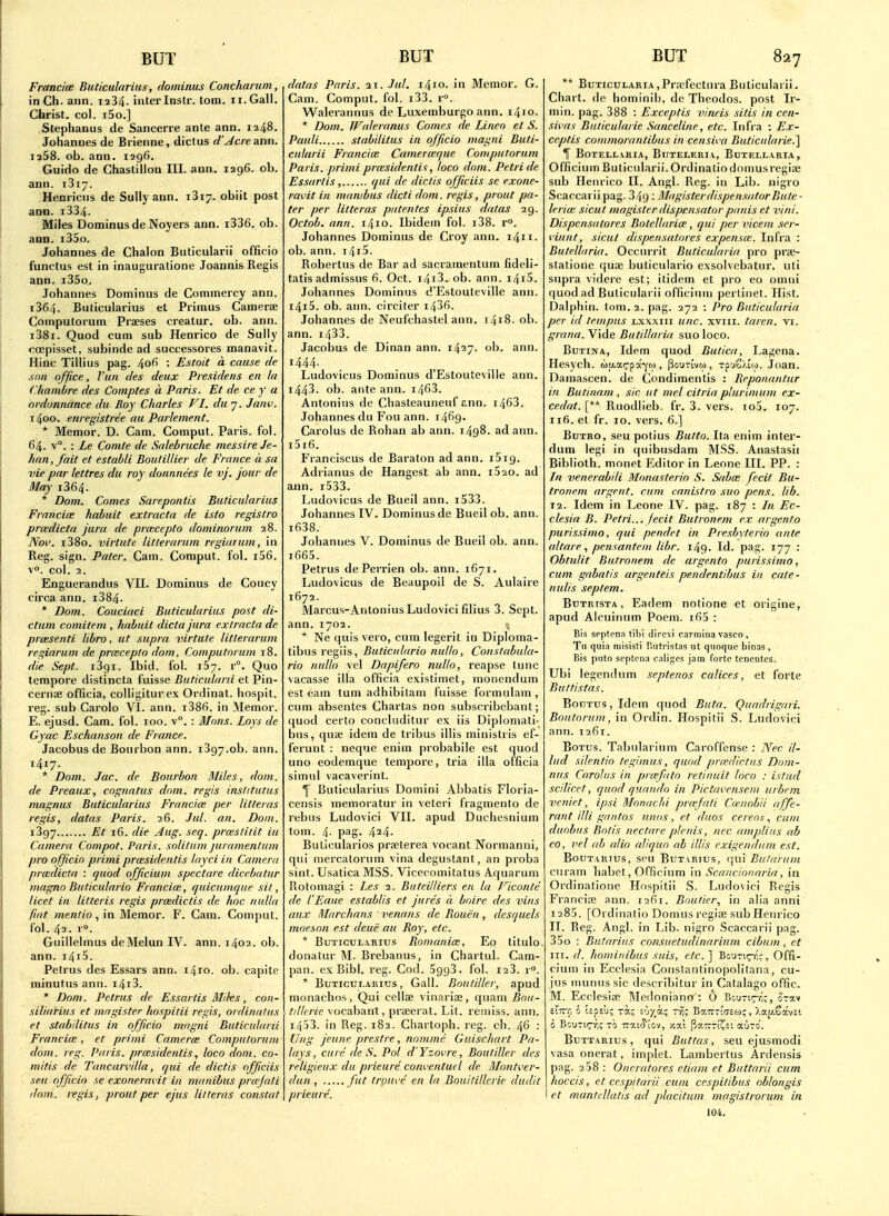 Francice Buticularius, dotninus Concharum, in Ch. aiin. 1234. inter Instr. torn. 11. Gall. Christ, col. i5o.] Stephanus de Sancerre ante ann. 1248. Johannes de Brienne, dictus d'Jcre &nn. 1258. ob. ann. 1296. Guido de Chastiilon III. ann. 1296. ob. ann. iSiy. Henricns de Sully ann. i3i7. obiit post ann. i334. Miles Dominus de Noyers ann. i336. ob. ann. i35o. Johannes de Chalon Buticularii officio functus est in inauguratione Joannis Regis ann. i35o. Johannes Dominus de Cotnmercy ann. i364. Buticularius et Primus Camerse Computorum Praeses creatur. ob. ann. i38i. Quod cum sub Henrico de Sully ocepisset, subinde ad successores manavit. Hinc Tillius pag. 406 : Estoit a cause de son office, Vun des deux Presidens en la Chainbre des Comptes a Paris. Et de ce y a ordonnance du Roy Charles VI. dii 7. Jaw. 1400. enregistree au Parlement. * Memor. D. Cam. Comput. Paris, fol. 64. v°, : Le Conite de Salebruche messire Je- ' han,fait et establi Boutillier de France a su vie par lettres du roy donnnees le vj. jour de May i364. * Dom. Comes Sarepontis Buticidarius Francice habuit extracta de isto registro prcedicta jura de prasccpto dominorum 28. Noi', i38o. virtute litlerarum regiarum, in Reg. sign. Pater. Cam. Comput. fol. r56. v. col. 2. Enguerandus VII. Dominus de Coucy circa ann. i384. * Dom. Couciaci Buticularius post di- ctum comitem , habuit dicta jura extracta de prcesenti libra, ut supra virtute litlerarum regiarum de praicepto dom. Computorum 18. die Sept. iSgi. Ibid. fol. 157. r°. Quo tempore distincta fuisse Buticularii et Pin- cernae officia, colligiturex Ordinal, hospit. reg. sub Carolo VI. ann. i386. in Memor. E. ejusd. Cam. fol. 100. v°. : Mons. Lays de Gyac Eschanson de France. Jacobus de Bourbon ann. 1397.0b. ann. 1417. * Dom. Jac. de Bourbon Miles, dom. de Preaux, cognatus dom. regis institutus magnus Buticularius Francice per litleras regis, datas Paris. 26. Jul. an. Dom. i397 Et 16. die Aug. seq. prmstiiit iu Camera Compot. Paris, solitum juramentum pro officio primi prcesidentis layci in Camera prmdicta : quod officium spectare dicebatur magno Buticulario Francim, quicumque sit, licet in litteris regis prcedictis de hoc nulla fiat mentio, in Memor. F. Cam. Comput. fol. 42. r°. Guillelmus dcMelun IV. ann. 1402. ob. ann. i4i5. Petrus des Essars ann. 1410. ob. capite minutiis ann. i4i3. * Dom. Petrus de Essartis Miks, con- siliarius et mngister hospitii regis, ordinalus et stabilitus in officio magni Buticularii Francice, et primi Camerce Computorum dom. reg. Paris, prcesidentis, loco dom. co- mitis de Tancarvilla, qui de dictis officiis sen officio se exoneravit in manibus pru'fati dom. regis, proutper ejus litleras constat datas Paris. 21. Jul. i/\io. in Memor. G. Cam. Comput. fol. i33. r. Walerannus de Luxemburgo ann. 1410. * Dom. Waleranus Comes de Lineo et S. Pauli stabilitus in officio magni Buti- cularii Franciw Cainermque Computorum Paris. primi prxsidentis, loco dom. Petri de Essartis, qui de dictis officiis se exone- ravit in manibus dictidom. regis, prout pa- ter per litleras patentes ipsius datas 29. Octob. ann. 1410. Ibidem fol. i38. r. Johannes Dominus de Croy ann. 1411. ob. ann. i4i5. Robertus de Bar ad sacramentum fideli- tatis admissus 6. Oct. i4i3. ob. ann. i4i5. Johannes Dominus d'Estouteville ann. i4i5. ob. ann. circiter i43fi. Johannes de Neufchastel ann. i4i8. ob. ann. i433. Jacobus de Dinan ann. 1427. oh. ann. 1444. Ludovicus Dominus d'Estouteville ann. 1443. ob. ante ann. i463. Antonius de Chasteauneuf ann. i463. Johannes du Fou ann. 1469- Carolus de Rohan ab ann. 1498. ad ann. i5i6. Franciscus de Baralon ad ann. iSig. Adrianus de Hangest ab ann. i520. ad ann. i533. Ludovicus de Bueil ann. i533. Johannes IV. Dominus de Bueil ob. ann. i638. Johannes V. Dominus de Bueil ob. ann. i665. Petrus de Perrien ob. ann. 1671. Ludovicus de Beaupoil de S. Aulaire 1672. Marcus-Antonius Ludovici filius 3. Sept. ann.1702. ; * Ne quis vero, cum legerit in Diploma- tibus regiis, Buticulario nullo, Constabula- rio nullo vel Dapifero nullo, reapse tunc vacasse ilia officia existimet, monendum est earn tum adhibitam fuisse formiilam , cum absentes Chartas non subscribebant; quod certo concluditur ex iis Diplomati- bus, quae idem de tribus illis ministris ef- ferunt : neque enim probabile est quod uno eodemque tempore, tria ilia officia simul vacaverint. ^ Buticularius Domini Abbatis Floria- censis memoratur in veteri fragmento de rebus Ludovici VII. apud Duchesnium torn. 4- pag. 424. Bulicularios prselerea vocant Normanni, qui mercatorum vina degustant, an proba sint. Usatica MSS. Vicecomitatus Aquarum Rotomagi : Jes 2. Buteilliers en la Ficonte de I'Eaite establis et jures a boire des vins aux Marchans venous de Rouen, desquels moeson est deuS au Roy, etc. * BuTicui-.vRius Romania:, Eo titulo donatur M. Brebanus, in Chartul. Cam- pan, ex Bibl. reg. Cod. SggS. fol. i23. r°. * BuTicuLARitrs, Gall. Bnutiller, apud monachos, Qui cellae vinaria, quam Bnu- tillrrie vocabant, proeerat. Lit. remiss, ann. 1453. in Reg. 182. Cliartoph. reg. ch. 46 : Uitg jeune prestre, nomine Guischart Pa- lays, cure de S. Pol d'Yzovre, Boutiller des religieiix da prieure conventuel de Mnntver- dun , fut trouvc en la Bouitillcrie dudit prieure. ** BuTicuLARiAjPraefectura Buticularii. Chart, (le hominib, de Theodos. post Ir- min. pag. 388 : Exceptis vineis sitis in cen- sivas Buticulaiie Sanceline, etc. Itifi a ; Ex- ceptis coinmorantibus in censiva Buticiilarie.] If BoTELLVBIA, BlITELF.RIA, BuTELLARIA, Officium Buticularii. Ordinaliodomusregije sub Henrico II. Angl. Reg. in Lib. nigro Scaccarii pag. 349 : MagisterdispensatorBute- leria: sicul magister dispensator panis et vini. Dispensatores Botellarice, qui per vicem scr- viunt, sicut dispensatores expensce. Infra : Butelhiria. Occurrit Buticulaiia pro prae- statione quae buticulario exsolvcbatur, uli supra videre est; itidem et pro eo omni quod ad Buticularii officiinn pertinet. Hist. Dalphin. tom. 2. pag. 272 ; Pro Buticiilaria per id tempus i-xxxiii unc. xviii. taren. vi. grana. Vide Butillaria suo loco. BuTiNA, Idem quod Butica, Lagena. Hesych. (iy.a^pa-co), |3out[vm , Tp'jS>,!(.). Joan. Damascen. de Condimentis : Reponantur in Butinam , sic ut mel citria plurimum ex- cedat. [** Ruodlieb. fr. 3. vers. io5. 107. 116. el fr. 10. vers. 6.] BuTRO, seu potius Butto. Ita enim inter- dum legi in quibusdam MSS. Anastasii Biblioth. monel Editor in Leone III. PP. : In venerabili Monasterio S. Saba; fecit Bu- tronem argent, cum canistro suo pens. lib. 12. Idem in Leone IV. pag. 187 : In Ec- clesia B. Petri... fecit Butronem ex argento purissimo, qui pendet in Pre.'sbyterio ante altare., pensanteni libr. 149. Id. pag. 177 : Obtulit Butronem dc argento purissimo, cum gabatis argenteis pendentibus in cate- niilis septem. Bdtrista, Eadem notione et origine, apud Alcuinum Poem. i65 : Bis spptcnn tihi dircxi carmina vasco , Tu quia misisli Hiitristas ut quoque binas , Bis puto scptena callges jam forte tcncntes. Ubi legendum septenos calices, et forte Buttistas. BouTus,Idem quod Btita. Qiiadrigari. Boutoruin, in Ordin. Hospitii S. Ludovici ann. 1261. BoTus. Tabularium Caroffense : Nec il- lud silentio tegimus, qund prcedtrtits Dom- nus Carolus in prcefito retinuit loco : istud scilicet, qund quaiido in Pictavensem urbrm veniet, ipsi Monachi prtefnli Caenobii affe- rant illi gantos unos, et duos cerens, cum duobus Bntis nectare plenis, nec amplins ab eo, vel (lb alio aViquo ab illis exigendiim est. BouTARius, seu BuT vRius, qui Butarum ciiram habet, Officium in Scancionaria, in Ordinatione Hospitii S. Ludovici Regis Francire ann. i2(Si. Boutier, in alia anni 1285. [Ordinalio Domus regiae sub Hein-ico II. Reg. Angl. in Lib. nigro Scaccarii pag. 35o : Butariiis consuetudinarium cibum, ct III. d. hominibus suis, etc. ] Boun^r';, Offi- cium in Ecclesia Constantinopolitana, cu- ius munus sic describitur in Catalago offic. M. Ecclesiae Medoniano : 6 Boutut-/;;, orav ei—f, 0 icjE'j; Tocc £'J7_a; t^; Ba777!(75a;, Xaj^Savst BuTTARius, qui Buttas, seu ejusmodi vasa onerat, implet. Lambertus Ardensis pag. 208 : Oncratores etiam et Buttarii cum lioccis, et cespitai ii cum cespitibus nblongis I et mantcllatis ad placitiim magistrorum in 104.